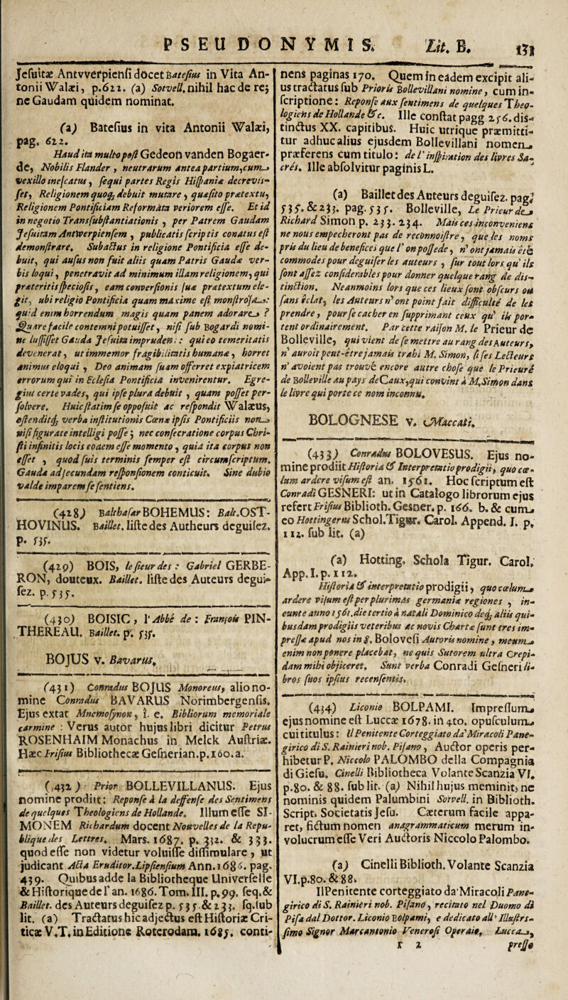 «I Jcfuttae Antvvefpictifi docet in Vita An¬ tonii Walaei, p.6i2. (a) nihil hac de rej ne Gaudam quidem nominat. (a) Batefius in vita Antonii Waki, pag. 61z, Hdudita multopofl Gedeott vanden Bogaer- dCj Nobilis Flander y neutrarum anteapartium^currLj VexiUo inejcatus, /i^ui partes Regis Hifpania decrevit^ fety Religionem quo^ debuit mutare) quafito pratextUf Religionem Pontificiam Reformata veriorem efie. Et id in negotio Transfubftantiationis j per Patrem Gaudam JefuiramAntWerpienfem^ publicatis (criptis conatus eft demonftrare» SubaUus in religione Pontificia effie de- buity qui aufus non fuit aliis quam Patris Gauda ver¬ bis loqui, penetravit ad minimum illam religionemqui prateritisfpeciofis^ eamconverfionis lua pratextum ele¬ git^ ubi religio Pontificia quam maxime efi monftro'jaL.s: qu'd emm horrendum magis quam panem adorare^ ? J^/tre facile contemni potuijfet y ni fi fub Bogardi nomi¬ ne luffifjet Gauda Jefuitaimpruden:: qui eo temeritatis devenerat y ut immemor fragibilimtis humana y horret mimus eloqui , Deo animam fuam offerret expiatricem errorum qut in Sclefia Pontificia invenirentur. Egre- gitu certe vadesy qui ipfe plura debuit y quam pojfet per- folvere. Huicfiatimfeoppofuit ac refpondit ^aXxViSy efiendit^ verba inftitutionis Ccenx ipfis Pontificiis non^ vi fifigurate inteUigi pofife j nec confecratione corpus Cbri- fi i infinitis locis eoaem efife momento, quia ita corpus non effiet y quod fuis terminis fiemper efi circumficriptum. Gauda adjeeundam rejponfionem conticuit* Sine dubio valde imparemfie fientiens. » ■ ■ ■ I I* u »1 »» I r ,1. .. , ) III > I <1^ 1*^ C418; BalthafarhOBEMUS: Balt.OST- HOVINUS. Basiet. lifte des Autheurs dcguifez. P- nf- (419) BOIS, lefieurdes: Gabriel GEKEE- RON, douteox. Baillet. lifte des Auteurs dcgui- fez.p.r5f. (450) BOISIC , \'Abbe dei Eranfou PIN- . THERE AU, B4;7/<?r. p. BOJUS V. Bavarus^ ^451) Coftradia Monoreus^ alio no- mine Conradru BAVARUS Norimbcrgenfis, Ejus extat Mnernofinon j i. e* Bibliorum memoriale carmine ; Vcrus autor hujus libri dicitur Petrus ROSENHAIM Monachus in Melck Auftriae. ElxzPrifius Bibliothecae Gefnerian.p, 160.a. (,4ji; Prior BOLLEVILLANUS. Ejus nomine prodiit: Reponfie i la deffienfe desSenttmens dequelques ^heologiensde HoUande. Illuttiene SI¬ MONEM Richardum doccnt Nouvelles de la Repu- bliquedes Lettres. MarS, lOg?. p. 352. & 355. quod efte non videtur voluilTe difliroulare , ut judicant ABa Eruditor.Lipfienfium Atin.16'^6. pag. 43 9. Qiiibusadde la Bibliothequc Univerfelle & Hiftoriquede 1’ an. 1686.Tom» III. p*99. fcq.& Baillet. dcs Auteurs deguifcz p. f 3 y . & 15 3. fq.lub Iit. (a) TradatushicadjeCTuseftHiftoriacCri- ticxV.T, in Editione Roterodam. ids;. conti¬ nens paginas 170. Quem in eadem excipit ali¬ us tranatus fub Prioris BoUevillani nomine y cum in- (criptione: Reponfieauxfientimens dequelques’Xheo- logtensdeHolXande&c. IHc Conftat pagg zf^.diS- tiniftus XX. capitibus. Huic utrique praemitti¬ tur adhuc alius ejusdem BoUevillani nomen., praeferens cum titulo; dermffimtion des livresSa¬ cra* Ille abfolvitur paginis L. (a) Baillet des Auteurs deguifez. pagj f3f.&233. pag. 73 f. Bolleville, Le Prieurdl^ Richard Simon p. 2 3 3 * 3 4> Mais ces inconveniens ne nous empecheront pas de recOnnoifire y que les noms pris du lieu de benefice i que V on pofjede, »’ ohtjamaU eih commodespour deguifier les auteurs , fiur toutlors qu iis fiontajfiez confitderablespour donHer quelquetang de dis- tinBion. Neanmoins lors que ces lieux fiont obficurs otS fiansecUty les Auteurs n* ont point f ait dljficulte de leS prendrey pourfiecachet en fiupprimant ceux qu’ ik por* tenl ordinairement. Par tette raijon M. ie Prieur dc Bolleville, quivient de fie mettre au rang des Auteurs, n auroit peut-kr e jamais trahi M. Simon y fifiesLeBeurs n' avoient pas trouvt encore autre chofie que le Prieur d de Bolleville au pays deQauxyqui convint i MySimon dans le livre qui porte ce nom imonnu* BOLOGNESE v. Ch^accati* (433; Conradm BOLOVESUS. Ejus no¬ mine prodiit Hiftorid 0* Interpretatio prodigii, quo cce • lumarderevifiumefi an. I5'6i. HocfcriptUmeft GESNERI: ut in Catalogo librorum ejus I refert F^i/ft^Biblioth.Gesner.p. 166* b^Sccurm. eoH^//?«^^ffifSchol.Tigir. Carol. Append. I. p» 112. fub iit. (a) fa) Hotting. Schola Tigur. Carol» App.I.p. 112,. HtfiorUl^interpretatio tpro^igily quocceknL* ardere vifum efi per plurimas germanis regiones , in¬ eunt e anno lydt.die tertio A natali Dominico de^ aliis qui¬ busdam prodigiis veteribus ac novis Chartx funt tres im- prejjaapud nos in g.Eolovzfl Auroris nomine y meum.^ enim non ponere placebat y nequis Sutorem ultra Crepi¬ dam mihi objiceres, Sunt verba Conradi GeCneri li¬ bros ftios ipfius recenfientis^ (434) Liconie BOLPAMI. Impreftum.* cjusnomineeft Luccae lOzg.iiHto. opufculum... cui titulus: llPenitente Corteggiato ddlMiracoli Pane- girico di S. Rainieri nob. Pijano, Au(ftor opcris per¬ hibetur P, Niccolo PALOMBO dclla Compagnia diGiefu, Bibliotheca VolanteScanziaVf, p.go. & 88. fub Iit. (a^ Nihil hujus meminit) nc nominis quidem Palumbini SotveU. in Biblioth. Script. Societatis Jefu. Caeterum facik appa¬ ret, fidum nomen anagrammatkum merum in¬ volucrum effe Veri Audoris Niccolo Palombo» (aj Cinelli Biblioth. Volante Scanzia VI.p.80. &88^ IlPenitente corteggiato daMiracqlip^»#- girico di S, Rainieri nob. Pifano, reemto nel Duomo di Pifia dal Dottor. Liconio BOlpamiy e dedicato ali' lUtsfirs- fimo Signor Marcantenio Venerofi Operaky tMcca.j^ t %