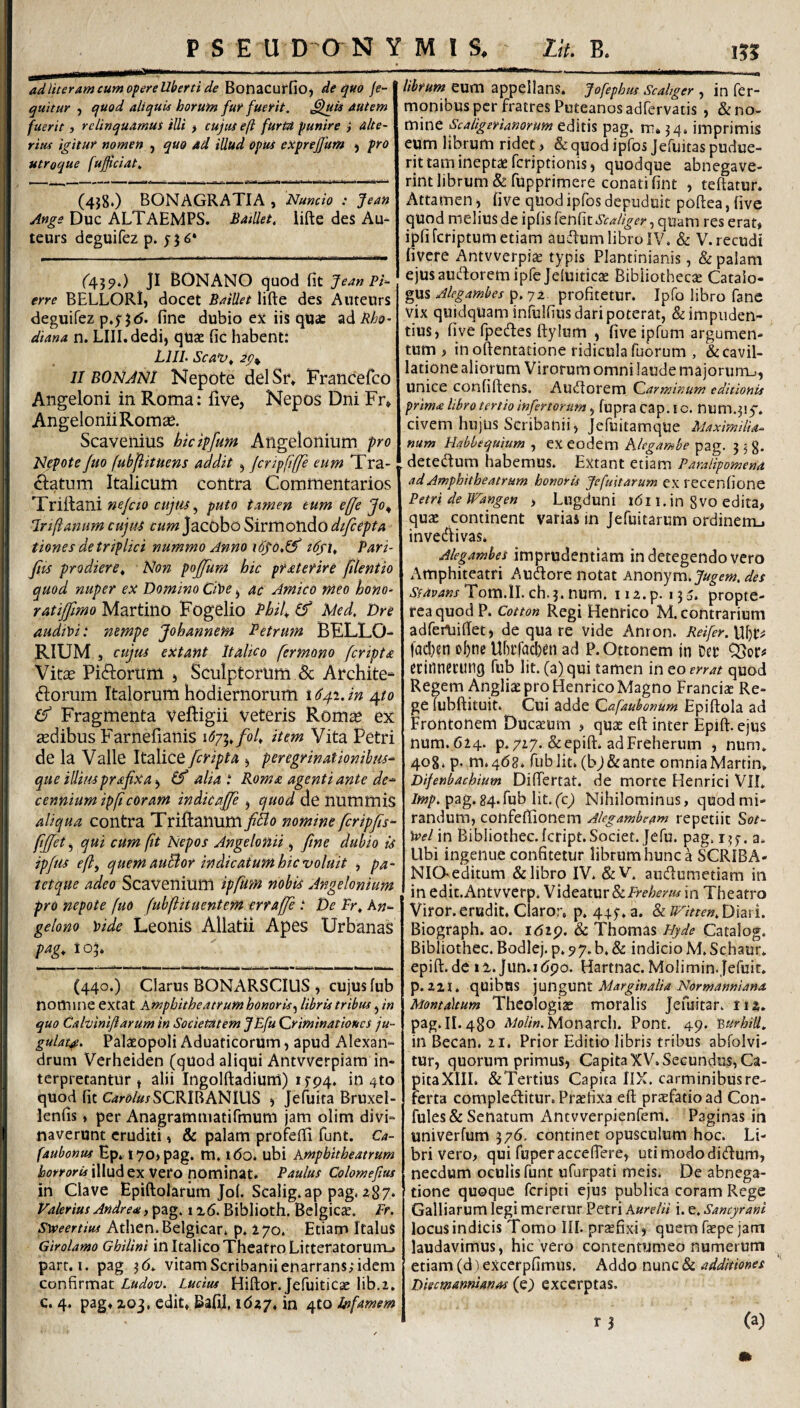 ad lueram cum of ere uberti de ^Ot\ZC.ut^\Oy de quo je- quitur j quod aliquis horum fur fuerit. ^Uii autem fuerit, relinquamut illi > cujus eft furtu punire i alte¬ rius igitur nomen , quo ad illud Opus exprejfum ^ pro utroque fuficiat. (4j8*) BONAGRATIA , Nuncio : Jean Ange Duc ALTAEMPS. BaiUet. lifte des Au^ teurs dcguifez p. 6* ^439«) JI BONANO quod fit Jean Pi^ erre BELLORlj docet Baillet lifte des AuteUrs deguifez p,y Jd. fine dubio ex iis qus zd Rho- diana n. Llll.dedi, quze fic habent: LIIL Sca^^ 2p^ II BONANI Nepote delSr» Francefco Angeloni in Roma: fiive, Nepos Dni Fr» AngeloniiRomce. Scavenius htdpfum Angelonium pro Nepote Juo fubflituens addit ^ jcripftjje eum Tra¬ natum Italicum Contra Commentarios Triitani nefcio cujtis ^ puto tamen tum efje Jo^ IrijianumcujtU cum]2iQO\)o'Si\:tno‘h.dLOdtfcepta tiones de triplici nummo Anno idfU Pari- fits prodiere^ Non pojjum hic prsetefire jilentio quod nuper ex Domino CPoe ^ ac Amico meo hono¬ rat iffimo Martino Fogelio Phih ^ Med. Dre audit>i: nempe Johannem Petrum BFLLO- RIUM j cujus eXtant Italico fermono fcriptsc Vitse Pinorum » Sculptorum & Archite^ norum Italorum hodiernorum 164.1. in 410 (!) Fragmenta veftigii veteris Rom^ ex sedibus E^arnefianis \6-ji,foU item Vita Petri de la Valle Italice [cripta ^ peregrinationibus^ que illiusprafixa ^ (f alia t Rom£ agenti ante de¬ cennium ip(i coram indicaffe ^ quod de nummis aliqua contra Triftanum [Bo nomine fcripfa- fjjet, qui cum fit Nepos Angelonii ^ fine dubio is ipfus efl^ quem auBor indicatum hic voluit , pa- tetque adeo ScaveniUltl ipfum nobis Angelonium pro nepote fuo fubftituentem erraffe De Pr, kn- gelono \)ide Leonis Allatii Apes Urbanas pag, 105. (440.) Clarus BONARSCIUS , cujus fub nortune exeat Amphitheatrum honoris^ libris tribus j in quo Calvinlflarum in Societatem JEfu Criminationes ju¬ gulat^. Palasopoli Aduaticorum 5 apud Alexan¬ drum Verheiden (quod aliqui Antvverpiam in¬ terpretantur t alii IngolftadiurU) i!r94. in 4to quod fit C^rd/^jSCRIBANIUS > Jefuita Bruxel- lenfis ♦ per Anagrammatirmum jam olim divi¬ naverunt eruditi» & palam profefti funt. Ca- faubonus Ep* 170)pag. m. 160. ubi Amphitheatrum horroris illud ex Vero nominat. Paulus Colomeftus in Clave Epiftolarum Jol. Scalig»ap pag, ^87* Valerius Andreai1Biblioth. Belgica?. Fr. Syveertius Athen. Belgicar. p. 170. Etiam Italus Girolamo Ghilini in Italico Theatro LitteratorunTL» parr. I. pag ^6* vitamScribaniienarrans,*idem confirmat Ludov. Lucius Hiftor. Jefuiticae lib.i, c. 4. pag» 203, edit* BafiJ, ida/. in 4to Infamem librum eum appellans. Jofephus Scahger , in Ter¬ monibus per fratres Puteanos adTcrvatis , & no¬ mine Scaligerianorum editis pag. m. ^4. imprimis eum librum ridet, & quod ipfos Jefuitas pudue¬ rit tam ineptae feriptionis, quodque abnegave¬ rint librum & fupprimere conati fint , teftatur. Attamen i five quod ipfos depuduit poftea,five quod melius de ipfis Scaliger ^ qUam res erat» ipfifcriptum etiam auftumlibro IV. & V.recudi fivere Antwerpiae typis Plantinianis, & palam ejusautftoremipfcjeluiticae Bibliothecse Catalo¬ gus Alegambes p, 72. profitetur. Ipfo libro fane vix quidquaminfulfius dari poterat, & impuden¬ tius, five fpecftes ftylum , five ipfum argumen¬ tum , inoftentatione ridicula Tuorum , & cavil¬ latione aliorum Virorum omni laude majorum.), unice confiftens. Auiftorem Carminum editionis prim<e libro tertio infertorum, fupra cap. 1 c. num.^iy. civem hujus Scribanii, Jefuitamque Maximilia- num Habbequium , ex eodem hlegambe pag. 5 3 g. detedum habemus. Extant etiam Paralipomena ad Amphitheatrum honoris Jefuitarum ex recenfione Petri de Wangen , Lugduni l6i 1. in gvo edita, quae continent varias in Jefuitarum ordinem^ invedtivas. Alegambes imprudentiam in detegendo vero Amphiteatri Audore notat Anonym.yiy^m. des v/4)74»xTom.ll.ch.j.num. 112.p. 135. propte- rea quod P. Cotton Regi Henrico M. contrarium adferuiftet, de qua re vide Anron. Reifer. lad)en of)nc Ubrfachfiti ad P. Ottonem in Der QSor# ccitinccung fub Iit. (a) qui tamen in eo errat quod Regem Angliae pro Henrico Magno FrancicC Re- e (ubftituit. Cui adde Cafaubonum Epiftola ad rontonem Ducaeum , quae eft inter Epift. ejus num. 624. p. 727. & epift. ad Freherum , num. 408. p- m.4d8. fub Iit. (bj&ante omnia Martin, Difenbachium Differtat. de morte Henrici VII. /«>/>. pag.84.fub Iit.(c^ Nihilominus, quodmi- randum, confeftionem Akgambeam repetiit Sot- )»el in Bibliothec. Icript.Sociec. Jefu. pag. i^y. a. Ubi ingenue confitetur librum hunc a SCRIBA- NIQ editum & libro IV. &V. audumetiam in in edit.Antvverp. VxdQdXWvSxPrehertu in Theatro Viror.erudit. Claror, p. 445-. a. & JF^itten.Dmu Biograph. ao. itJip. & Thomas Dyde Catalog. Bibliothec. Bodlej. p. 77. b, & indicio M. Schaur. epift.de 12. jun.i6po. Hartnac. Molimin.fefuit. p. 22J. quibus \\ar\gvA\l Marginalia Normanniana Montaltum Theologiae moralis Jefuitar. 11 a. pag. II. 480 A/o/i«.Monarch. Pont. 49. mrhiU. in Becan. 21. Prior Editio libris t.-ibus abfolvi- tur, quorum primus, CapitaXV. Secundus, Ca- pitaXIII. &Tertius Capita IIX. carminibus re¬ ferta compleditur. Praefixa eft praefatio ad Con- fules& Senatum Antvverpienfem. Paginas in univerfum 376. continet opusculum hoc. Li¬ bri vero, qui fuperacceftere, utimododidum, necdum oculis funt ufarpati meis. De abnega- tione quoque feripti ejus publica coram Rege Galliarum legi meretur Petri Aurelii i. e. Sancyrani locus indicis Tomo III. praefixi, quem faepe jam laudavimus, hic vero contentumeo numerum etiam (d) eXcerpfimus. Addo nunc & additiones Disemannianas (e) excerptas.