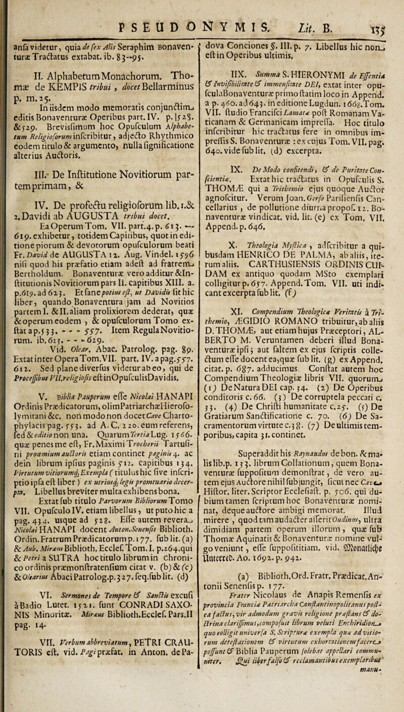 PSEUDONYMIS. Lit. B. anfavidetur, c^m^defexAlisScvi^Vaxti Bonaven* turaeTraflatus extabat. ib. 83-95*. II. Alphabetum Monachorum. Tho- mx de KEMPiS tribui, Bellarminus P» m»25* In iisdem modo memoratis conjun<fIimj editis Bonaventurae Operibus part.IV. p. I528. &52p. Brevisfimum hoc Opufculum Xlphabe^ tum ReligioforummkvWyxtux -i adjcdo Rhythmico eodem titulo & argumento, nulla fignificationc alterius Aucfloris. III. De Inftitutione Novitiorum par¬ tem primam, & IV. De profeftu religioibrum lib. i.3c j 2. Davidi ab AUGUSTA tnbui docet, j Ea Operum Tom. VII. part.4.p. 61^. *— [ 619. exhibetur, totidem Capitibus, quot in edi- 1 tione piorum & devotorum opufculorum beati j '£r,David de AUGUSTA tz. Aug, Virtdel. 1^96 i nifi quod his praefatio etiam adeft ad fratrem^ ; Bertholdum. Bonaventurae vero additur &In- i ftitutionis Novitiorum pars II. capitibus XIII. a. ! p.di^.ad 6zj. EtCznepotiuse/l, ut Davidu ihhic liber, quando Bonaventura jam ad Novitios i partem I.&ILaliam prolixiorem dederat, quae & operum eodem , & opufculorum Tomo ex- ftatap.5 3 3. -- - yyy. Item Regula Novitio¬ rum. ib.6z3. - - - 619. Vid. olear, AbaC. Patfolog. pag. Sp. Extatinter OperaTom.VIL part. IV. apag.yyy. 611. Sed plane diverfus videtur ab eo, qui de Proceffibus FU.religiofis eft inOpufculisDavidis. ^ V. Biblta Pauperum e (Te i^icolal H ANAPI Ordinis Praedicatorum, olimPatriarchaeHierofo- lymitani&c. non modo non docet G/p^Charto- phylacis pag. f53. ad A. C. z 20. eum referens, fed & editio non una. Quarum Tertia Lug. 15^6. quae penes me efl, Fr.MaximiTr(?4:^m'/ Tartufi- ni prooemiumauBoris paginis ac dein librum ipfius paginis yn. capitibus 134, Pirtutumvitiorumq^Exempla(titulushic five infcri- ptio ipfa eft liber ) ex utrius^legis promtuarlodecer¬ pta, Libellus breviter multa exhibens bona. Extat fub titulo Parvorum Pibliorum^YoV(\o VII. OpufculolV. etiam libellus, ut puto hic a i pag. 434. usque ad yzg. EfTe autem revera_. ii HANAPI Amon.Senenfis Biblioth. Ordin.Fratrum Praedicatorum p. 177. fub lit. (a) & Anb. Miram Biblioth, Ecclef. Tom. I, p.264.qui & a SLITR A hoc titulo librum in chroni- , co ordinis praemonftratenfium citat v. (b) & fc^ Abaci Patrolog.p. 327. feq.fub lit. (d) I VI. Sermones de Tempore^ SanB is tmcxsCi a Badio Lutet, ijzi. funt CONRADI SAXO¬ NIS Minoritae. Miraus Biblioth.Ecclcf. Pars,II pag. 14. VII. Verbum abhreviatum ^ PETRI CRAU- TORIS clt. vid. praefat. in Anton, dePa- !!! dova Conciones %. III. p. 7, Libellus hic noru eft in Operibus ultimis, IIX. Summa S. HIERONYMI de Ejfentia InvifibilltateiS immenfitate DEI, Qxizt mtQc Opu- fculaBonaventurae primo ftatim loco in Append. a 9.4^0. ad643, in editione Lugdun. iddg.Tom. VII. ftudioFrancifciA^w^t.e poft Romanam Va¬ ticanum & Germanicam imprelTa. Hoc titulo inferibitur hic tradacus fere in omnibus im- preflisS, Bonav^enturae : ex cujus Tom. VII. pag. (540. vide fub lit. cd) excerpta. IX. De Modo confitendi, £5* de Puritate Con- feientU, Extat hic tradatus in Opufculis S. THOMyE qui a Trithemio ejus quoque Audor agnofeitur. Verum joan. Gerfo Parihenfis Can¬ cellarius , de pollutione diurna propof. ii. Bo¬ naventurae vindicat, vid, lit. (e) ex Tom, VII. Append. p. 6t\6, X. Theologia Myflica , adferibitur a qui¬ busdam HENRICO DE PALMA, ab aliis, ite¬ rum aliis. CARTHUSIENMS ORDINIS CUI¬ DAM ex antiquo quodam MSto exemplari colligitur p. 657-Append. Tom. VII. uti indi¬ cant excerpta fub lit. (f 9 XI. Compendium Theologica Veritatis a Tri¬ themio, TGIDIO ROMANO tribuitur, ab aliis D. THOMyE, aut etiam hujus Praeceptori, AL- BERTO M. Veruntamen deberi illud Bona¬ venturae ipfi 3 aut faltem ex ejus feriptis colle- dumefte docent ea,quae fub lit, (g) ex Append. citat, p. 687. adducimus, Conftat autem hoc Compendium Theologiae libris VII. quorum-» (1) De Natura DEI cap. 34. (z) De Operibus conditoris c. 65. (Q De corruptela peccati c. 3 3» (4) De Chrilli humanitate c.ay. (f) Dc Gratiarum Sandificatione c. 70. {6) De Sa¬ cramentorum virtute 0.38* (7) De ultimis tem¬ poribus^ capita 3 [.continet. Superaddit his Raynaudm debon. ^ ma¬ lis lib.p. 133. librum Collationum, quem Bona- venturje fuppofitum demonftrat, de vero au¬ tem ejus Audore nihil fubjungit, (icul nec Caze-a Hiftor. liter. Scriptor Ecclefiaft. p. jc6. qui du- ^ bium tamen fcriptumhoc Bonaventurae nomi¬ nat, deque audore ambigi memorat. Illud .mirere , quodtamaudadera(reritO»^/«/Af, ultra dimidiam partem operum illorum, quae fub Thomac Aquinatis & Bonaventurae nomine vul¬ go veniunt, e(Fe fuppohtitiam. vid. COiOnatltc^e UntemD. Ao. 1692. p. 942. (a) Biblioth,Ord.Fratr. Praedicat, An¬ tonii Senenfis p. 177. Nicolaus de Anapis RemenfiS ifA: provincia Francia Patriarcha Conflantinopolitanus pod- eafablus, vir admodum gravis religione praftanst^ do- plrinaclarifmui,compofutt librum veluti Enchiridion-» quo eoUigit univerfa S. Scriptura exempla qua ad Vitio¬ rum deteftationem £5* virtutum exhortationem facere^ pojfuntlS Biblia Pauperum folebat appellari commu¬ nder, ^ui iibtrfalfol^ reclamantibus exemplaribus' manu-