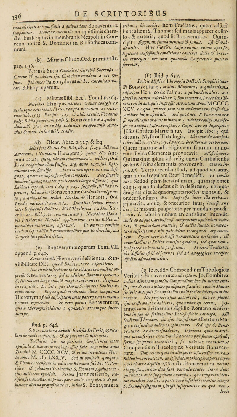 DES CRI PTORI B U S ^ ^ Bonsvcntur^ ^ fupponitur. Habetur autem ille antiquiflimts chara- deribus (criptus in membranis Neapoli in Con¬ ventu nollro S, Dominici in Bibliotheca com¬ muni. (b) Mirasus Chron»Ord. praernonllr. pag. 196. Petrus a Sutra Camnlcus Coenobii Sutrenfts •• Citatur C quoddam ejus Chronicon nondum a me vi- fum. Johannes PaleonydorUS ait boc chronicon vo¬ cari Biblia pauperum» (c; MirasusBibl. Eccl. Tom.T.p.164. Nicolaus Hanapus natione Gallus collegit ex Utriusque teftamenti Ubrts Sxempla virtutum ac vitio¬ rum lub.isjS- Parifik tS47. alibi excufa. Vocantur vulgo Biblia pauperum falfo S. a quibus¬ dam adfcripta: ut ex MjJ. codicibus Neapolitanis Anto¬ nius Senenjis in [uaBibl. tradit, fd) Olear. Abac. p. ? 17. & feq. Solus fere Sixtus Sen. Bibi, Ub, q f. zpq. diBuni^ Antorem, {Nicolaum Hanapum ) quem Nic. Ana* vocat i ejusqj librum commemorat^ addens ^Ord. Prced.religiofumillumfuiJJe f atanno iqqo.fub Sigis- mundo Imp. floruiffe, Aliud tamen operis initium dejl- gnat-) quam in impreffonofiro comparet. Nec [dentio involvo (quanquam temporis epochalonge diff^.rat) qu(e Labbeus append. lom.I.dijf.p 749. fuggeffu^BibliaPau- perum, fub nomine Bonaventurae cardinalis vulgo no¬ ta a quibusdam tribui Nicolao de Hanapis j Ord. Pradu. qui obierit ann.izSS. Dumhac fcribo^ reperto inter Bafileenfis Biblioth. MSS.Theologica (aDn, Spi- zelio4>'f. Bibl.p. zz, communicata ) Nicolai de Hana¬ pis Patriarcha Hterofol. Applicationes totius biblia ad quamlibet materiam-^ ajfervari. Et omnino conjicio easdem fupra dicio Exemplorum libro five Enchiridio, rus Zinfero luci publica datas. (e) Bonaventurae operum Tom. VII. append. p.640. Summa Hieronymi deElTentia, &in- vifibilitate DEI5 quaS.Bonaventura adfcribitur. Hoc titulo in fcribitur iflelraclatus in omnibus op- preffis S, 'Qonaventura, fed in editione Romana operum^ S, Hieronymi longe aliof magis conformi rei, de qua.^ in eo agitur : De his, qua Deo in Scripturis Sanblis at¬ tribuuntur, In qua quidem editione illum tanquams ^Hieronymo falfo adfcriptum inter parerga ad tornum^ nonum rejecerunt. £t vero potius BonavCnturae, quam Hisronymividetur i quamvis utrumque incer¬ tum fu, Ibid. p. S, Bonaventura eximii Ecclefa Docdoris., opufcu- Ium de modo confitendi£5* de puritate Confeientia. Traliatus hic da puritate Confeientia inter opufcula S. Bonaventura tmprejjhs fuit Argentina anno Domini M CCCC XCV. & etiam in editione Vene U anno M. cb LXXIV» Sed in opufculis quoqucs S. Thorna recenfetur in editione Romana fub Pio V, Pon¬ tifice. £5* fohannesTrithemius S.Thomam Aquinatem-» ejus aufdorem dgnofeit. Verum Joannes Gerfo, Pa- rifienfis Cancellarius prim, parte opufe, inopujculo de pol¬ lutione diurna propofitione iz, infineS, Bonayenturae u .- tribuit, hisverbis: item Tradatus, qucm adfcri' bunt aliquis. Thomae: fed magis apparet exfty- lo 7 8i materia, quod fit Bonaventurae. Qui in¬ cipit! ^uoniamfundamentuml^ janua, E fi val¬ de utilis. Haec Gerfo. Cujuscunque autem opus fit, legitima confeffionis conditiones continet docle IS brevi¬ ter expreffas: nec uon quomodo Confeientia puritas fervetur,, (f) Ibid. p,6y7. Incipit Myftica Theologia Do&orts Seraphicl San- Bi Bonaventurae , ordinis Minorum, a quibusdam^. Plenrico de Palma: a quibusdam aliis: o-» pluribus tamen adfcribitur S. Bonaventura.Vracedens Ti¬ tulus efl in antiquis impreffis Argentina Anno M CCCC XCV. ex quo apparet jam tum addubitatum fuifiede^ AuBore hujus opufculi. Sed quod nec S, Bonaventura fu nec alicnjas ordinis minorum , videtur colligi manife- fie ex antiquo Mfto exemplari : Cujus hac eft Inferiptio : JEfusChriftus Mariae filius. Incipit liber, qui dicitur, MyfticaTheologia. Ubi enim de benefici¬ is (fecialibus agitur .^cap.Epart.z, loco illorum verborum: I Quem maxime ad religionem fratrum mino- * rum divina Clementia provocavit. Mffichabet:, Qui maxime iplum ad religionem Carthufienfis ordinis divina clementia provocavit, et mox in¬ fra,Mf, Tertio recolat illud, ad quod vocatur, quia non ad regulam Beati Benedidi. Et fubdi- ttir: Sed ad ipfamfacratisfimam, quamipfemet eligit, quando dudns eft in defertum, ubi qua¬ draginta dies & quadraginta nodes jejunavit, & praecurfor fuus 5 (3‘e. ImpreJJa inter illa verba-,: jejunavit, atque, (Sepraecurfor fuus, inter ferunt hac: Et maxima paupertate per mundum praedi¬ cavit, & (aluti omnium ardentisfime intendit. Unde ab aliquo Carthufienfi compofttum opufculum vide¬ tur, £/ quibusdam mutatis, (5 auBis illud S, Bonaven¬ tura adferiptum } nifi quis idem retorqueat argumen¬ tum. Stylus vero non effe Bonaventura perfuadet, eB enim fanUus is DoBor concifus quidem, jed quantum-» fieri pote fi in brevitate perfficuus. At verolcraBatus ifle diffufus efi IS' obfcurus j fed ad anagogicos, excejfus ajfcBui admodum utilis. (gjIb.p.<587*CompendiumTheologtcae Veritatis, Bonaventurae adferiptum. Jo» Combis ex ! ordine Minorum jamdiu Compendium hoc in lucem emi- I fit, nec de ejus auBore quidquam ftatuit: cum in Manu- I [criptis antiquis Exemplaribus nulli for fan injeriptum in¬ venerit, Nec propter e a fine auBore efi , imo eo plures ejusextftimantur auBores, quo nullus efi certus, Jo¬ annes e»//»TrithemiusAigidio Romano illud tri¬ buit in fuo de feriptoribus Ecclcfiafiicis catalogo, Alii fanBum'\hornam, feuejus MagiftrumAlhtrXwmMz- gpxsxxx ejus dem auBore s opinantur. Sed effe S. Bona¬ ventura, ex hisperfuadetur, Inprimis quia in anti¬ quo manufcripto exemplari Vaticano pofi finem opufculi, forma feriptura recenttori , fic habetur exaratum-,: Compendium Theologicte Veritatis Bonaven¬ turae. Tum etiam quia in alio pervetufio codice extro-i Bibliothecam batican. in ipfoftatimprincipio ap^arte fupe- riori charta depiBus eft Sandus Bonaventura docens efuggefiu, in quo dua funt parvula cruces intra duoS quadratos ante fuggefium exprefja , qua infignia viden¬ tur ejusdem SanBi: a parte ver0 inferiori cernitur imago S, Eran*ifcifiigmam^Qhrifit fufeipUntis: ex quo noti-» levis
