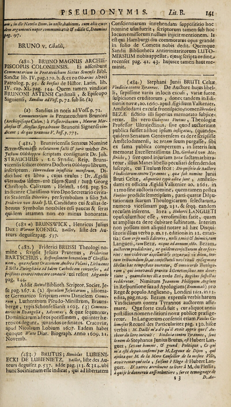 I nm, in die Namiu Dom. in noBe,habimmy cum AlOs ejus» dem argumenti nuper communicavit GT edidit C^Daumius pag, ipj. BRUNO V* Cihatdi„ r48o.) BRUNO MAGNUS ARCHIE- PISCOPUS COLONIENSIS. Ei adfcribunt Commentarium in Pentateuchum Sixtus Senenfis Bibi. San(ftae lib. IV. pag.i 70. b. & ex eo Olearius Abaci Patrolog. p, pf. & Posfius de Hiftor. Latin. lib* IV, cap. XL. pag* J44. Quem tamen vindicat BruNONI ASTENSI Cardinali , & Epifcopo Signienfi, Sandius adFoJf,]p^ 72. fub Iit. fa) (a) Sandius in notis ad VofiT. p. 71. Commentarium in Pentateuchum Brunoni (Archiepifcopo Qolon.) a Fofjto tributum , Maurus Mar- eheftasl^ AloyfiusSqvadronus Brunoni Signenfiw»- dicant } de quo Y>rumne V^ ^‘^F'P>77h ( 481.) Brunsvicenfis Senatus Nomine 2^Cfen^C5emaffe relationem facli Juris wkbcv Dr. Juftum Oldekoppen fcriptam conhgnavit Dr. Joh. STRAUCHIUS , 1.1. Syndic, Reip, Bruns¬ vicenfis fcilicet contra Do(ftorisO/^f^(?/)/?« librum, infcriptum. Horrendum injuftitU monftrum. Di¬ dici hoc ex libro , cujus titulus : Dr. .^Egidii ©trauche laflecn. unD ^u9en»5?un|I / Duret? Georg Chriftoph. Calixtum , Helmft. 166%. pag. go. indicante Clarififimo viro Dno Secretario civita¬ tis Stadenfis D^VmV^, perSymbolam Joh. Vriderico von Stade J. U, Candidato cui & alias de¬ bemus Symbolas notabiles etfi paucas & feras quidem attamen non -eo minus honoratas. (481 «) BRUNSWICK , Henricus Julius Dux : JFerner KOENIG. 'haillett liftc des Au- teurs deguifezpag. 5-3 7. C 481.) Eriderici BRUSSI Theologi no¬ mine , fcripfit Jefuita Prutenus , Friderlcus BARTSCHlLlS , Refponftonem benevolam^Chrijiia- nam, qua refutat Orationem Andre a Volani, Lithuano s a SeBa Zwingliana ad fidem Catholicam converfos ^ ad prijiinos errores reoocare conantU: uti refert Alegambe pag. 144. _ Addit di?/WBiblloth. Scriptor. Societ. Je- fu pag. 2,67. a. (i) Speculum J e fuit arum , idioma- tc Germanico feriptumf^^wr/i Danielem Crame- rum , Lutheranum Pfeudo-Miniftrum, Brauns- berg* , typisSchonfelfianis 1^0^. Commen¬ tarios in Evangelia , Adventus , & quae feqUUntUr, Dominicarum ad eos potifllmum , qui inter hae¬ reticos degunt, juvandos ordinatos. Cracovize, apud Nicolaum Lobium idoy. Eadem habet quoque WitteDkv. Biograph. Anno t6oo. 21. Novemb. f48^.) BRUTUS 3 LLIBIENI- ECKI DE LUBIENIETZ. lifte des Au- teurs deguifez p. 5'37. adde pag. 313. &314.ubi hunc Socinianumefle indicat, qui ad libertatem Confeientiarum invehendam Tuppofititio hoc nomine ufus fuerit, feriptorum tamen fub hoc locum emifforum nullam injicit mentionem. Is eftqui Hamburgidiu commoratus opus grande in folio de Cometis nobis dedit. Quemque Sandii Bibliotheca Antitrinitaritorum LUTO- MIRSIUM nobis appellat , ejusq;fcripta ordino recenfet pag. 42. 43. hujusce tamen haut me¬ minit. (484-) Stephani Junii BRUTI Celtae Vindicia contra Tyrannos. De Audlore hujuS libel¬ li, faepiflime variis in locis excufi , variae fuere fufpiciones eruditorum , donec tandem in Edi¬ tionis novae, ao.i (5(5o. apud zEgidium Valkenier, Amftelodami excufe ^vomM^iciOfnomtnlheodori BEZzE fiditio illi fuperius memorato fubjice- retur. Ibi vero Gubertus Voetms, Theologiae Profeffor Llltrajedinus, five quod audoritate publica fuiffetadhoc ipfum inftigatus^ (quando-, quidem Senatum Genevenfem eadere fcripfiffe Amftelodamenfi, ac fuum purgafie, fibi ex fama publica compertum , in litteris fuis memorat Excellentiflimus Dn.Gerhardvon Ala- ftricht^) five quod injuriam B^^.e fadam arbitra¬ retur , illius Manes libello peculiari defendendos lufcepit, cui Titulum fecit; Disquifitlode AuBore VindiciarumcontraTyrannos , qua fub nomine Junii Bruti Celtae, aliquoties typis edita [unt , Amftelo¬ dami ex officina jEgidii Valkenier ao. 1661. in limo fine audoris nomine, quem tamen poftea FomW prodiditfemetipfum , parti quartae Dilpu- tationum fuarum Theologicarum feledarum_. numero vicefimam pag* 231. «& fcqq. eandem recufam inferens. In ea , LaNGUETI opufculumhoc efte , verofimilius facit , quam ut amplius ea de re dubitare fuftineam. Interim non poftum non aliquid notare ad haec Disqui- fitoris illius verba p, m. 1 j. editionis in 12. extan¬ tia: Cum ergo nulli Editores nulli Amici Inimiciorum Langueti, ^«w*BezcE, usque ad annuni 1660. Bezamj auBorem prodiderint .f ne quidem conJeBurarn de eo fece¬ rint: non video cur depoQurS^i ri tan¬ tum tribuendum fit^^ut conjeBurali novi tituli epifagmate libellus hac tempeflate oneretur.^ £5^ omnis ordo Theologon rum , qui innovandi pruritu aGenevenfibus non dioor- tiunt , quamdiu nec illi a verbo Dei, Regibus fuffeBus redderetur. Nimirum Joannem Philippum Anglum inRefponfionefuaadkipo\og\^VA{Brammali) pro Rege& populoAnglicano, Londini tfifz.in 12- edita,pag.m.29. Bezam expresfis verbis harum Vindiciarum contra Tyrannos audorem affir¬ mare. Quae forte caufa fuit, cur aliquot annis poft illius nomen editioni novae publice praefige¬ retur. In Languetum confentit etiam Paulus Co» lomefmsKtQMtW des Particularitez pag. i3o.hirce verbis : M. DaiUJ m^ad^tquH avoit appris que fAu- theur du lior e intitule: Pindicia contra Tyrannos, fous lenom de Stephanus Junius Brutus, eft Hubert Lan¬ guet J favant homme, IS grand Politique , Ce qui rnaefie depuiseonfirmeparM^Legouxde Dijon , qui ajouta que M. de la Mare Confeiller de la me fine Ville ^ avoit r emar qui cela , fai fiant l' Eloge d’Hubert Lan¬ guet. D' AUtres attribuent te livre k M. du Pleffis , aquije ledonnerofsauFfVokntiers , fur ce tmoignagede 53 D,Au- \
