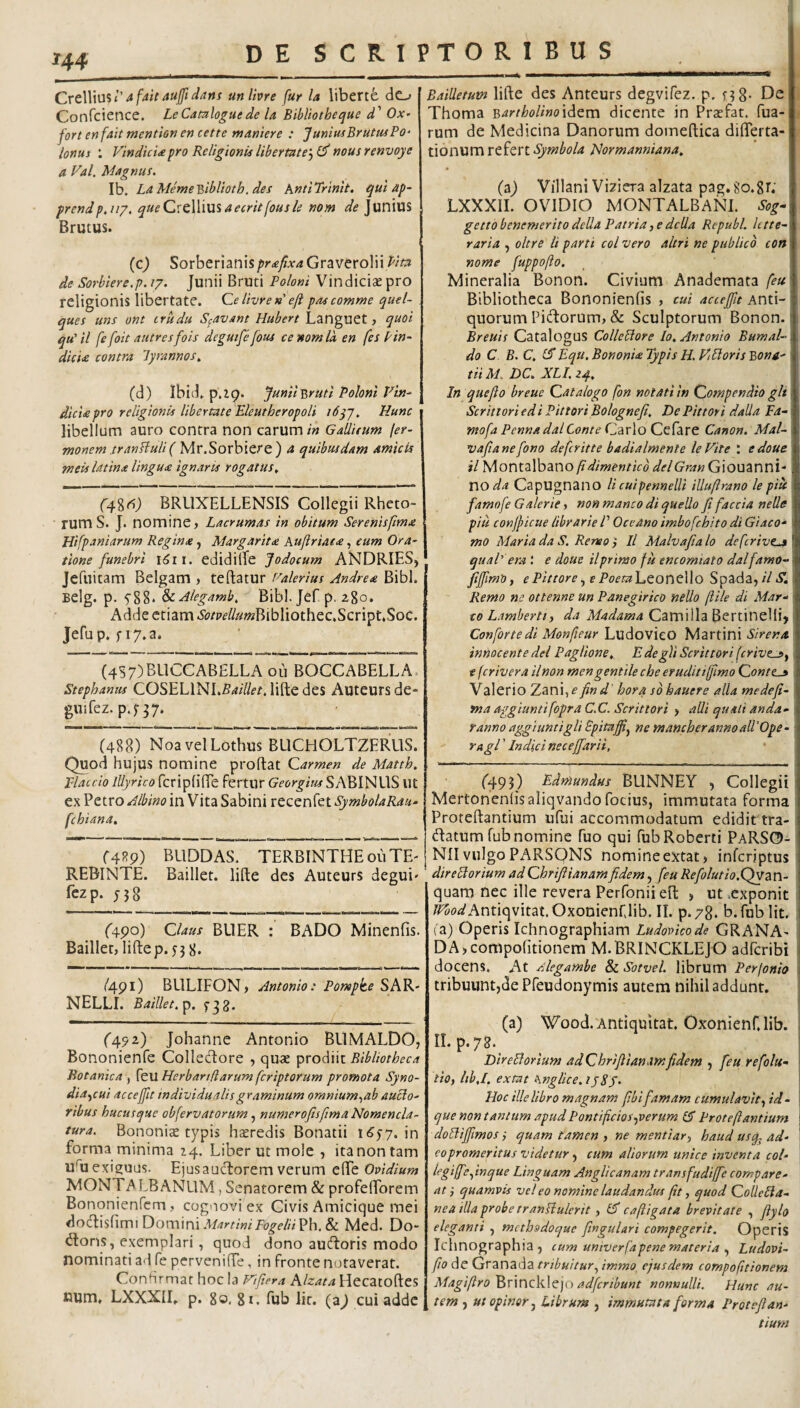 unlhre fur la liberte do Confcience. LeCamloguede U Bibliotheque d' Ox- fort en fait mentisn en cette maniere : “JuniusBrutmPo- lonus : Vindici<epro Religionis libertate'-) nous renvoye a Val. Magnus. Ib. LaMeme'Qiblioth. des AntiTrimt. quiap~ prcndp.ug. queQ^tWwx^aecritfousle nom de Junius Brutus. (c) Sorberianis/>r<gy?Ar4Graverolii de Sorbiere.p. /7. Junii Bruti Poloni Vindiciae pro religionis libertate. Ce livre »’ efl pas comme quel- ques iins ont crudu S^avant Hubert Languet, quoi qu' il fe foit autresfois degutfe fous ce nom Id en fes Pin- dicU contra lyrannos^ (d) Ibid. Junii-Bruti Pohnl Vin¬ dicia pro religionis libertate Eleutheropoli i6yj. Hunc libellum auro contra non carum/« Gallifum fer- monem tranHuH( Mv.Sorhitr^) a quibusdam amicis meis latina lingua ignaris rogatus. (a^%6) BRUXELLENSIS Collegii Rheto¬ rum S. J. nomine, Lacr urnas in obitum Serenis fima Hifpaniarum Regina, Margarit£ Kuftriat<e, eum Ora¬ tione funebri edidilTe Jodocum AbJDRIES, Jefuitam Belgam > teftatur f^alerius Andrea Bibi. Belg. p. fSS* &LAlegamb. Bibi. Jef p. zgo* Adde etiam .S(?^p^//«»2Bibliothec.Script.Soc. Jefup. fiy.a. (4S7)BUCCAB£LLA 011 BOCCABELLA. Stephaniis COSELINLS a Hiet, lifte des Auteurs de- guifez. p.f37. (488) NoavelLothus BUCHOLTZERUS. Quod hujus nomine proflat Carmen de Matth. placcio Illyrico fcripHfTe fertur Georgim SABINUS Ut ex Petro Albino in Vita Sabini recenfet fchiana, (4^9) BLIDDAS. TERBINTHEouTE' REBINTE. Baillet. lifle des Auteurs degui' fezp. (4.^0) Claus BllER : BADO Minenfis. Baillet, lifte p.j 3 8. /491) BLILIFON, Antonio: Pompke SAK- NELLI. Baillet.^. (492.) Johanne Antonio BUMALDO, Bononienfe Collecftore , quae prodiit Bibliotheca Botanica , feu Herbandarum fcriptorum promota Syno- dia^cui accejfit individualisgraminum omnium-,ah aucto¬ ribus hucusque obfervatorum, numerofisftma Nomencla¬ tura. Bononia typis heredis Bonatii i(?57. in forma minima 24. Liber ut mole , ita non tam uftiexi^uus. Ejusaucftorem verum tfft Ovidium MONTiALBANLlM, Senatorem & profefforem Bononienfcm, cognovi ex Civis Amicique mei dotftisfimi Domini & Med. Do- ^lons, exemplari, quod dono autftoris modo nominati ad fe perveniffe, in fronte notaverat. Confirmat hoc Ia Viftera Alzata Hecatoftes num. LXXXIL p. So, gi. fub lir. {z) cui adde Bailletum lifte des Anteurs degvifez. p. n8- Thoma BarthoUno\^tm dicente in Praefat. Tua¬ rum de Medicina Danorum domeftica diflerta- tionum refert Normanniana, (z) VillaniViziera alzata pag.8o.8L LXXXIL OVIDIO MONTALBANL %- getto benemerito della Patria, e dcUa Republ. litte¬ raria ) oltre ii parti coi vero altri ne publico con nome fuppofto. Mineralia Bonon. Civium Anademata feu Bibliotheca Bononienfis , cui accejft Anti- I quorum Pi(ftorum, & Sculptorum Bonon. Breuis Catalogus Collebtore Io, Antonio Bumal- do C B. C, iS Equ. Bononia Typis H. VEloris Bona¬ tii M. DC, XLI. 24. In quejio breue Catalogo fon notati in Compendio gli Scrittori edi Pittori Bolognejt. De Pittori dalla Fa- mofa Penna dalConte Carlo Ccfare Canon. Mal- vaftane[ono defcritte badialmente leVite \ edoue il Montalbano/?/^/'wm?Vo delGran Giouanni- no da CapUgnano li cuipennelli illuftrano le pitt \ famofe Galerie, non manco di quello fi faccia nelle pili conjficue librarie /’ Oceano imbofchito di Giaco- 1 mo Maria da S. ReneoIl Malvafia lo defcrivejt qual’ era e douc il primo fu encomiato dal farno- fijfimO, ePittore) ePoeiaLconcUo SpzdZ) il S. I Remo ne ottenne un Panegirico nello ftile di Mar¬ co Lamberti, da Madama Camilla BertineHi> i Confonedl Monfteur LudovicO Martini Sirena innocente dei Paglione,, E de gli Scrittori [erivet) t feriver a ilnon men gentile che erudit iffimo Conttj» Valerio Zanijf* find' hora sb hauere alia medefi- fna aggiuntifopra C.C. Scrittori > alii quali anda- fanno aggiuntigli Spitafi^ ne mancherannoall'Ope¬ ra gi ' Indici necejfiarii, ('493) Edmundus BUNNEY , Collegii^ Mertonenfisaliqvandofocius, immutata forma Proteftantium ufui accommodatum edidit tra- flatum fub nomine fuo qui fubRoberti PaRSO- NII vulgo PARSQNS nomineextat, inferiptus direStorium adChrifiianamfidem, feu Refiolutio.C^zVi- quara nec ille revera Perfonii eft , ut .exponit /^p<!?Antiqvitat.Oxonienriib. II. p.78. b. fub Iit. la) Operis Ichnographiam Ludovkode GRANA- DA>compo(itionem M.BRINCKLEJO adferibi ; docens. At /Aegambe & Sotvel. librum Perjonio tribuunt,de Pfeudonymis autem nihil addunt. (a) Wood.Antiquitat. Oxonienf.lib. I ILp.78. I DireBorium adChr/fiianamfidem , feu refolu- i tio, lib.I. extat hnglice. ijSj. \ Hoc ille libro magnam ftbi famam cumulavitid- ! que non tantum apud Pontificios-pverum (A Proteftantium j doBifftmos i quam tamen ) ne mentiar^ haud usq^ ad- i eo promeritus videtur) cum aliorum unice inventa col- legiffefinque Linguam Anglicanam transfudiffe compare¬ ntquamvis vel eo nemine laudandus ftt, quod ColleBa- nea illa probe tranBulerit, lA caftigata brevitate , ftylo eleganti , mcthsdoquc fingulari compegerit. Operis Ichnographia , cum univerfapene materia ^ Ludovi- y7p de Granada tribuitur.^ immo, ejusdem compofttionem MagiftroE>x\V\eftB\tY'i adferibunt nonnulli. Hunc au¬ tem , ut opinor) Librum , immutata forma Protefian¬ tium 1