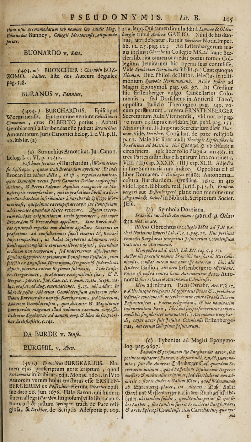 itum ufui Accommodatum fuh nomine fuo edidit Mag, | Edmundus Bunney , Collegii Mertonenfis^aliquando fociust BUONARDO V* SaVl* i (”495» rt) BUONCHIER : BOZ- ZOMO. Bailiet. lifte des Auteurs dcguifez pag. BURANUS ¥♦ Famim* (494. ) BURCHARDLIS. Epifcopus Wormaticnfis» Ejus nomine veniunt 1 Canonum , quas OLBERTO potius > Abbati Gemblacenfi adrcribcndaseife judicat Straucbm> AmcEnitatum Juris Canonici Eclog. L c.VI, p. II. 12. fub lit. (a) ('a) Strauchius Amoenitat. Jur.Canon. Eclog.I. c. VI. p. Poft hunc fecutus f/?Burchardus dWormacien- fis Epifcopus j quem ItaliBrocardum appellant \Etinde FtVOCdxdlciL volunt dilia ^ id e(i , regulas canonicas^ quas Damafus vetus. Juris Canonici Doclor confcripfiffe dicitur, O Petrus Salunus Aquilius recognovit ex Ma nufcriptis exemplaribus, qui in praefatione libelli ita feri*- hit:Burchardua inferibuntur a Burchardo Spifeopo JVbr- macienfi^ qui primus ea tempefiate coepit jus Pontificium adGenerales quasdam thefes revocare, extero¬ rum plerique originationem verbi ignorantes corrupte Brocar dam Brocar dum appellant. Sane Burchar di¬ tas ejusmodi regulas non dubitat appellare Cujactus in prafatione ad confultationes fuas) Henrici IF, Bavari Imp.temporibus , ut habet Sigebertus ad annum lOoS. Jimile opus compilavit continens libros vlginti ^ fecundum ordinem non temporum , fed materiarum difiributum. ^luibus fuppofititias primorum Pontificum Epifiolas, cum feieBis ex Augu/iinOjHieronymOy GregorioiJ Ifidoro locos ahficlty plurima autem Reginoni fubduxlt, VideCenjo- | res Gregorianos , prafatione recognitionis fua , dJ* P. 1 Gregor . par at it. Jur.Can. tit. /. num, iz.Dn. Steph. ^a- luz, prafat, ad Aug, emendationes, §, iS» ubi addit: In Ubro degeftis Abbatum Gemblacenfium a.uHorem coUe- Itionis Burchardica non ejfie Burchardum, jed Olbertumy Abbatem Gemblacenfem , quo diUante (5 Magifirante 'Burepardus magnum illud volumen canonum congefilt. Videatur Sigebertus ad annum *ooS> Ubro de feriptori' hus Ecclefiajikts, c. /42, DA BURDE V. fonfi^ BURGHIL V, Ahm. (49 f.) P>^«f?/f0xBURGKARDUS. No¬ men ejus praeferiptum gerit feriptum , quod Ax'?o»fi'w<4inrcribitur, edit.Monae, ibo’-. inIVto Autorem verum hujus tradatus efife ERSTEN- BERGERUM ex PojfevwoxQ^exvtnt Olearius fub dato 2(5. Jun. 167^. Halae Saxon, qui hunc in finem allegatP^y/Ii^-«.litigiorum[vide lib, i .cap.b. num.9.] & juftum Springer. trad. de Pace rcli- giofai ^Detkher.^Q Scriptis Adefpotis p. 209. 145* 210. (eqq.CHii tamen fimu! addit a Limnao 8l Oldcn- burgio tribui Andrea GAILIO. Nihil de his duo¬ bus j utri debeatur, ftatuit Boeclerus Notit.Imper, lib. 12. c.j. pag. 224. Ad Erfienbergerum ma¬ gis inclinat in Collegio MS..ad hunc Boe- cleri lib. :ita tamen ut credat potius totum Col¬ legium Jeluitarum hic operas fuas contulifie. Vide Symbolam Dornianam fublit. (a) Citat quoque Ttleman. Difc. PhiloI, deHiftor. delectu, in tefti- monium Symbola Normanniana, Adde Eyben ad Magiri Eponytijiol. pag. 96. 97. (b) Creditur hic Erftenberger vulgo Cancellarius Colo- nienfis , fed Dorfeheus in Anticrifi TheoI, oppofita Judicio Theologico pag. 249. vo- eurn perl%natum , revera ERNSTENBERGER Secretarium Aulte Viennenfis, vid. not, ad pag. 10 num. i9Tupracit.0ct)ui5 Jur.publ, pag. 15-5. Maximiliani. II.Imperat.Secretarium dicit Ehur- man.mAt.Deckher. Con&jltat. de pace religiofa p. io. Male hic liber audit Theologis Lipftenfibus in Prafatione ad Matthia Hoe St)angc)..^anD'^UCl?ieill; circa finem. Ipfe liber folio Plagularum 487. in tres Partes diftindus eft,quarum Ima continete. VIII. ril)cap.XXXIX. (III; cap.XLII. Adjeda in fine Summaria cum indice.^ Oppofitus efl; ei liber Domaren. a Disfingas »onDec Autonomia_. contra Burchardum. (griijllinu. 1010. in 4to vide Lipen. Biblioth. real. Jurid. p.? z. b. Ernfierp- bergeri aut Erfienbergeri plane non meminerunt Alegambe 8c Sotivel in Biblioth. Scriptorum Societ. JEfu. (a) Symbola Dorniana. Francifici Burchrdi Autonomi ci^en. i6oz, in q.to, Ulr.icus ObrechtUS in Collegio MSto ad J.H, Bott- cleri Notitiam Imperii Lib. V. c. z. pag, jo. Huc pertinet Francifei Burgkarai fwepotius Jejunarum Colonienfium TsaBatus de Autonomia. Idempojiea add. notit. Lib.Xn, cap.y, p, lyt. AuEtor illepratulitnomen FrancifciBurgkardi ICtiCoh- nienfis, confiat autem non eum ejfie autorem j hinc alii Andrea Gailio 5 alii vero adferibunt. Edita eji pofiea centra hanc Autonomiam Anti-Auto- nomiafive refutatio Autonomia Colonienfis. /im adinftrum. Pacis Osnabr. V,6lltriusque religionis Magtftratus fevere (dc,prohibita feditio fa conciones ^ ne [criberentur contralranfaclionem Paffiavienfem 5 Pacem religiofam y lA hoc nominatim infivumentum Pacis y libri aut feripti foverentur; cujus ~ modi hic fingulariter innuunturfiT) Aujonomia Burgkar- diy cujus autor fuit Jefuita Colonienfis Ex^QuhtX^Q,- rus j aut totum Collegium Jefiuitarum. (c) Eybenius ad Magiri Eponymo- log. pag. 9097. Famofus perfonatus ille Burghardus autor yfeu potius compilator (Paurm. z de juris diB. z.n,66.')AMtono- mia ,• five ille Andreas ^rflttlbcrget’ Qaf, quondam Se- cretarim intimus y quod Pofjevinus jejuim cum Ungers- dorfficrol^ multis aliis exlftimaty fed Honlederm non ad¬ mittit i five is Andreas Gailius ICtm, quod IV^dremundo ab Wt)xmbcx^ placet y ita dicenti; ' Sitlbct (Bayl unD i£r|lenbtTqer\)ie( in Dem '5Sud).oef{icf'’tI)a# hen 2C. ubi tandem fubdit , quod Gailius potius fit ejus li- Ibn Author 3 five tandem fuerit Pranciscus BurgharduSy lA Archi Episcopi Qolonienfis oiim QanceUarifiSy qua opi • t m&