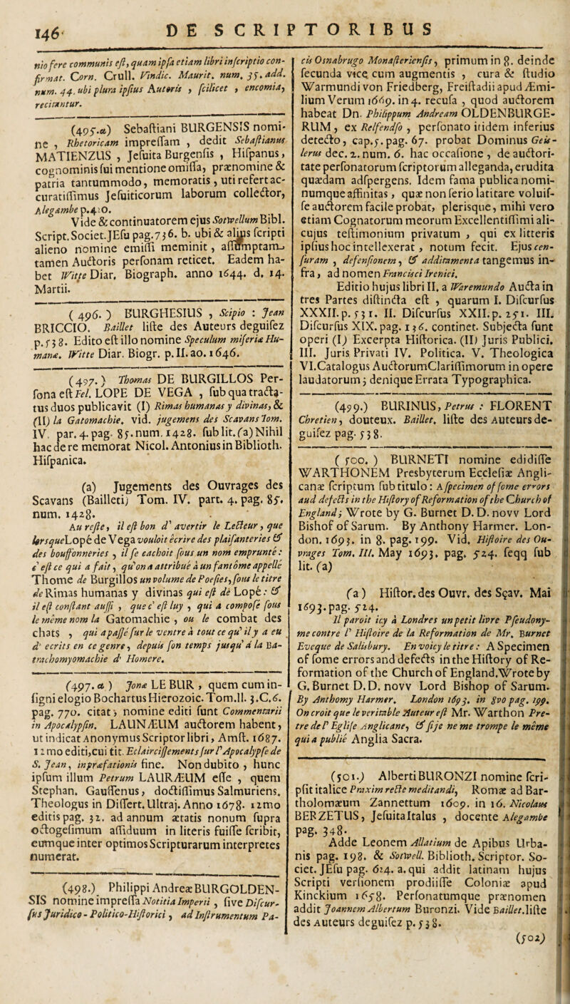 niofere communis eft, quam ipfa etiam libri infcriptio con¬ firmat. Corn, Crull. rmdic. Maurit, num, qj.add. num. qq.. ubi plura ipfius Aut oris , fcilicet , encomia^ recitantur. (4P5.a) Sebaftiani BURGENSIS nomi¬ ne 1 Rhetoricam impreBam , dedit Sebajiianus MATIENZUS , Jefuita Burgenfis , Hifpanus, cognominis fui mentione omifTa) praenomine & patria tantummodo, memoratis, uti refertac- curatifTimus Jefuiticorum laborum colledlor, Alegambe p,s^.iO. Vide &continuatorem ejus Sotivellum Bibi. Script.Societ.JErupag.7j6. b. ubi& ^s fcripti alieno nomine emiBi meminit, aBumptarru tamen Audloris perfonam reticet. Eadem ha¬ bet mtteDhr. Biograph. anno 1644. d. 14. Martii. ( 496. ) BLIRGHESIUS , Scipio : Jea» BRICCIO. Baillet lifte des Auteurs deguifez p. f 5 8. Edito eB; illo nomine Speculum miferUHu¬ mana, iritte Diar. Biogr. p.II.ao. 1646. (497.} 7homas DE BURGILLOS Per- fona eftff/. LOPE DE VEGA , fub qua tradi¬ tus duos publicavit (I) Rimas humanasy divinas, Sc (HJ la Gatomachie, vid. jugemens des Scavans lom. IV. par,4.pag. 8^num, 1428. fubIit.^a)Nihil hac de re memorat Nicol. Antonius in Biblioth. Hifpanica, (a) Jugements des Ouvrages des Scavans (Bailleti; Tom. IV. part. 4. pag. Si* num, 1428. Au refie, il eft bon d' avertir le LeBeur, que lirsqueLo^t. de Vega vouloit hrire des plaifanteries £5* des bouffonneries , il fe eachoit fous un nom emprunte: eji ce qui a fait, qdon a attribue a, un fantome appelle Thome de ^m^\\\o$unvolumedePoe[les,foutletitre Rimas humanas y divinas qui eft de Lop^.- £5* il eft conftant aujfi , que c eft luy , qui a compofe fotis lememenomla Gatomachie, ou le combat des chats , qui apafje fur le ventre a tout ce qid il y a eu d' e erit s en ce genre, depuis fon temps jusqu d la Ba- trachomyomachie d’ Homere. r497. d ) Jona LE BLIR , quem cum in- fignielogioBochartusHierozoic.Tom.il. i,C.6. pag. 770. citati nomine editi funt Commentarii in Apocalypftn, LAUNiEUM audorem habent, ut indicat Anonymus Scriptor libri, AmB. \6%j. I 2 mo editi,cui tit. RclaircijjementsfurVApocalypfe de S.fean., inprafationis Non dubito, hunc ipfum illum Petrum LAURvELlM eBe , quem Stephan, Gauffenus, dodiBimus Salmuriens, Theologus in DiBcrt,Ultra). Anno 1678* umo editis pag, 31. ad annum aetatis nonum fupra odogefimum aBiduum in literis fuiBe feribit, cumque inter optimos Scripturarum interpretes numerat. (498.) Philippi AndrexBURGOLDEN- SIS nomine imprelEa , fwcDifcur- fus Juridico - Politico-Hijlorici, ad Infrumentum Pa- IcisOsnabrugo Monafterienfs^ primum in 8. deindc fecunda vice cum augmentis , cura & ftudio Warmundivon Friedberg, FreiftadiiapudiEmi- lium Verum i(5<l9. in4. recufa , quod audorem habeat Dn. Philippunt Andream OLDENBLIRGE- RUM , ex Relfendfo , perfonato itidem inferius detedo, cap.y. pag. 67. probat Dominus Gf iit- lerus dec. x. num. 6. hac occafione , de audori- tate perfonatorum feriptorum alleganda, erudita qusedam adfpergens. Idem fama publica nomi¬ numque affinitas , quae non ferio latitare voluif- fe audorem facile probat, plerisque, mihi vero etiam Cognatorum meorum ExcellentiBimi ali- cujus teftimonium privatum , qui ex litteris ipfius hoc intellexerat, notum fecit. Ejusce»- furam , defenfionem., £Sr additamenta VCi- fra, adnomenFrancisciIrenid, Editio hujus libri II, a Waremundo Auda in tres Partes diftinda eft , quarum I. Difeurfus XXXII.p. f3i. II. Difeurfus XXII.p. lyi. III. Difeurfus XIX. pag. 13^;. continet. Subjeda funt operi (D Excerpta HiB:orica. (II) Juris Publici, III. Juris Privati IV. Politica. V. Theologica Vl.Catalogus AudorumCIariBimorum in opere laudatorum j denique Errata Typographica. (499.) BURINUS,Pc/^«^ .- FLORENT Chretien, douteux. Baillet, lifte dcs Aiitcursde- , guifez pag. f5 8. ( foo. ) BURNETI nomine edidifte WARTHONEM Presbyterum Ecclefias Angli- canae feriptum fubtitulo: Afpedmen of forne er^ors aud defeds in the Htftory ofReformation of tbe Qhurch of Englandi Wrote by G. Burnet D. D. novv Lord Bishof of Sarum. By Anthony Harmer. Lon- don, i<593. in 8. pag* I99* Vid, Hiftoire des Ou¬ vrages To/w.///. May 1693, pag. 5'24. feqq fub Iit. (z) (a) Hiftor, des Ouvr. des S^av. Mai 1^93.pag. 524. 11 paroit icy a Londres un petit livre Pfeudqny- . me contre P Hiftoire de ia Reformation de Mr, Burnet Eveque de Salisbury. En voicy le titre : A Specimen of forne errors and defeds intheHiftory ofRe¬ formation of the Churchof England.Wroteby G. Burnet D,D. novv Lord Bishop of Sarum. By Anthomy Harmer, London idpy, in Svo pag. ipp, Oncroit que leveritable Auteur eft Mr. VZarthon Pre- tre deP Eglife Anglicane-, £3' fje ne me trompe le meme quiapublie Anglia Sacra. (501.9 AlbertiBLlRONZI nomine feri- pfit italice Praxim relfe meditandi., Romae ad Bar- tholomaeum Zannettum \6o^. \n \6. Nicolaus BERZETUS, Jefuitaltalus , dLOZQiMQ Alegambe pag* 348* Adde Leonem Allatium de Apibus Urba¬ nis pag. 198. & Biblioth. Scriptor. So¬ ciet. JEfu pag. 624. a. qui addit latinam hujus Scripti verfionem prodiifte Coloniae apud Kinckium i^yS* Perfonatumque praenomen Joannem Albertum Buronzi. Vide B^f^fr.lifte des Auteurs deguifez p. 53 8*