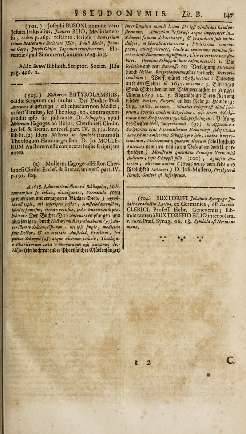 I4T ( 502,) Jofephi BUSONI nomine vero I JefuitaItalus alius, Joames RHO, Mediolanen- j fis , eodem p. 269. teftante , (cripfit: Martyrium trium Beatorum e Societate JEfu, Pauli Mlchi, Joan^ nu Goto) Jacobi Ghifai) Japonum crucifixorum. Flo* renii» apud Simonem Giottum t in 8* Adde ^<?Wf/Biblioth, Scriptor* Societ. jEfu pag. 4p6/ a. ( yoj. ) PHeBarht BUTV^ROLAMBIUS, edidit Scriptum cui titulus; Budjer-iDieb Antenors / eft cujusdam non Medici, ut fert Titulus ^ fed Theologi, eo ^ contra quem prodiit ipfo fic judicante Dt. Scbuppio ^ apud MoUerum Ifagoges ad Hiftor* Cherfonefi Cirnbr. Ecclef. & literar. univerf. part. IV. p.pa.feqq. fublit,(^) Idem MoUerus ia Symbola ixzn%\x\\^z. Theologum Hamburgenfem D. Jo. MOLLE- RUM Audloremeffe conjecerat hujus fcriptijam antea, (a) Morierus ICigoge adHiftor.Cher* fonefi Cimbr. Ecclef. & literar, univerf, part. IV. p.5-pi. feq, A.iHyS, KdmonitloniiUlusad Bibliopolas^ Mele- tematafua fe infcio^ divulgantes ^ Vernacula fDtltl 0cn)()cnetenunDccmQi)ncten Bu(feer«JDieb/ ) oppofi- tus eft typis y Uti inferiptio jaBat ^ kmftelodamenfibus^ libellusfamofas) iterato recuftu, feda Senatuvendipro~ hibitus: S)cc ^ucberv^ieh ^«^<?«<?;'/empfan9en unO (jbgtfcrtigct/ '^\yt6i)NeBarrtm Butyrolambium {py)Au* tor illius non , uti ipfe fingit ^ medicina fuit DoBor t (ft iu 'civitate Amjielod, PraBicus , fed potias Scbuppii (pS) atque aliorum judicio, Theologus e Pharifaorum catu ^i^STr^coTivciov KcomTiwg thv~ ^i^cov (tin ^oc^twbcnDei: CDiucfenfaugej;) inter Lumina mundi locum fibiipfi vindicanshaudpo- firemum. Admodum ille furiofe atque impotenter in . Scbuppii famam debacchatur , eT pr a judiciis juis ita in^ dulget^ ut liberalitatem etiam , Divitiarum contem^ ptum^ aliasq^ virtutes^ laude ac imitatione omnium fa-‘ cri ordinis Hominum dignifftmas^ vitio ei vertere non du^ bitet, Oppofuit Schuppius huic calumniatori: 1. Relationad^^m Parnajfo DeC '^erfoigutig Duri^ NpBar. ButyrolambiumftiXttt bielmtljt Stercori- lambiumx ^oljfenbfiml idyg.w/awd: CalcRDeu anfcinen^gobn: ih, i6q<p,mizmo: 5. gjifa-tige^ 0en&j@cl)ceiben m &en CaleiiDermatber in : Slltona 12,. 5ibgen5bti9te(|l)i’m’£)\ettun0 tDiebtr NeBar. Butyrol. otl Dcn DiObt JU J^Cmburg: ScipJ. r(?(5o. innmo. Minatus infuper eft aliud (cri^ ptum adverfus eundem Satyricum , ipfo titulo 'i^dhdou- vupcov huncScriptoremu^miKcogperftringens: ^ruftjng 'Butyrolambii (99) in Appendit Scriptorum ejus Pernaculorum Hanovienfi Adoptiva^ ' duo e xftant amicorum Scbuppii pro ipfo ^ contra Butyro¬ lambium , Meletemam ^ quorum alterum ('Djg Unf^Ulb Kntenorjs gcrioiejcn i)0U einetiiQScfanDtcn DocbUnpaiv tbnfcbCtl ) Minifirum quendam Principis Germanici Aulicum ) tefte Scbuppii filio (loo) , agnofcit Au- torem } alterum autem f t)0m Sobe lltlD ^eCli4)fcit Antenors ) D. Jofi.MullerO,i’/'(?/^^/fr« Hamb, Seniori efi infcriptum. ('5*04) BUXTORFFI Johannis Synagoga Ju¬ daica traduBio Latina,, ex Germanica , eft Davidis CLERICI. ProfelT. Hebr. Genevcnfis j fub- inde tamenaBUXTORFFlO FILIO interpolata,. V. mxu Praef. Synag. 1 i g. Symbola eJlNormm- ■niana, ^ * *■ a<c TC t* t 2 c