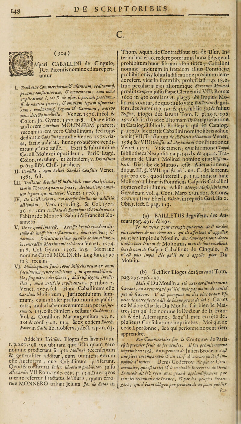 c. (504) Afpari CABALLINI de Cingulo, jCti Picentis nomine edita reperi- untur I. TraBms Commentorum ^ ufurarum, redituum^ ' pecunia eonftitutorum, ^ monetnrum: cum mva explicatione l. eosD.de ufur.l. periculi precium-» ff. de nautico fcenore, omnium legum ufuraria- rum , multarumg^ Legum Canonum , nativo tjovedetego intelleBu. Venct. 1576.111 fol. & Colon. Jo. Gymn. 1577. in g. Quse editio zwdovem carolum MOLIN^UM pratfert, recognitorem vero Caballinum, fedcujus* dedicatioO&^W/winomiheVenet. lyyy. da¬ ta, facile indicat, hunc proauflore-vendi- tatum primo fuiffe. Extat & fnb nomine Caroli Molinaei opus idem , Parif. Lugd. Colon, recufum ? ut 'ibidemj v. Draudium p. dyi.Bibl ClafT. Juridicae. XI. Confilia , cum Telini Sandai Confiliis Venet. lygz, fol. III. TraBatus dividui £5* individui.^ cum Analytica^., tum in Theoria /juam tnpraxi .f declaratione omni¬ um legum rjus materi<e. Venet. i 576,4. IV. De BviBionihuf j cui acCeffit libellus de cedilitiis uBionibus. Ven. I57i.in8. & Coi. 1)74* 16 f 5. cum traBatudeEmptionei^l^enditione^ Fabiani de Monte S. Sabini &Francifci Zo- annetti. V* De eo quod intereji. Acceffit brevis ejusdem dis¬ cunto de imfficiofts tejlamentis, donationibus, Cf dotibus. Difcutitur etiam quaftio de donatione^., in contraBu Matrimonii celebrata Venet. 1574* in S. Coi. Gymn. 1597. in 8* Idem fub nomineCaroliMOLINvEI, Lugdun.iy97 : ing, recufus. VI. Millebquium Juris, opus MifceUaneum ex omni facultatum genere coUeBum , in quo notabilia di Ba, fmgulares decifiones , abHrufi legum intelle- Bus , miro artificio explicantur , partibus 2. Veneti 1575-. fol. Hunc Caballinum effe Carolum Molin^um , Jurisconfultum fum- mum, cujus alia feripta fuo nomine publi¬ cata, mukahabemus enumerata per yawp. 1 i^.edit.Simleri, teftatur Goddeus'm Vol. 4, Conlilior. Marpurgenfium xy, n. loi&conr. fo.n. 114. cod^raEberh. Eaber in Gailii lib,a.obferv. 5.fed. i.p.m. 63. Adde his Eloges des favanstom. I. p.X97.29g,z99.ubi tam quae fido quam vero nomine prodierunt feripta MoUnai recenfenturi & generaliter additur, eum omnium eorum efie Audo^m , quae Caballinum praeferunt. Qyod & confirmat Index librorum prohibitor. julTu Alexandri VII Rom. 1O67. edit. p. 5 5 .a.Inter qvos merito eferrurTradatus de Ufuris, quem erro neeMONNERO tribuit Jcluica Jo, de Salas in Thom. Aquin. de Contradibus tit. de llfur. In- terim hoc ei accredere poterimus bona fide,qvod prohibitum hunc librum a Pontifice , Caballini nomine indutum in fraudem illius -Pontificite prohibitionis, folita ludificatione proditum dein¬ de refert. vide Indicem lib. proh.ClalL ?.p- ig.br Imo peculiaris ejus aliorumque Hbrorum Molineei ^xodjnx.Cenfura julfu Papae Clementis VIIL Romae 1602 in 4to conftans <5. plagg. ubi Impius Mo- linaeus vocatur, de quo titulo vide Bailletum degai- fem. des Auteurs p.491.& 492. fub Iit. (a j & fufius Teijfier. Eioges des favans Tom. I. p. xqf. 2.96-; 2P7.rubIit.(b)addeThomam/6'^^in praefatione inCatalog.Biblioth. Bodlejan. qui in Catalog. p. 122.b, fex citatis Caballininominelibrisadhuc addit ( VIl^Tradatum de Aedilitiis aBionibus Venet* I y 84 & fVIII) Glojfas ad JEgidianas Conftitutiones: Venet. 1571. Vide tamen, qvae hic monet Bibliotheca Neapolitana p.542. b. & 545.3.Tra- datum de llfuris Molin^i nomine ciisttll^cffem- baeb, Diatrib.e de Mutuo, efTe Alienationemyi difput. III.^.XVIL qui & ad 1. un. C. de fentent* quae pro eo , quodinterefl:, p. 154. indicat huic Molinaeoa librariis Pontificiis Cafparis Caballini nomen elTe inditum. Addit Margo Majlrichtianus^ Gceddeum vol. 4. Cons.Marp 27.n.ioi.&Cons, 5o.n.ii4.Item Eberh. Eabrk, inrepetit. Garl.lib.i* Obs, j. (ed. I. pag, 113. (a) BAILLETUS degvifem. des Au- teurspag. 491. &492. Je ne veux pourexempleque-celuy deP undes plus celebres de nos Avocats , qu' iis afeBent d’’ appeller par tout P 'mMpiQ du Moulin. Ses Ouwages font dete* ftabies fous lenom de MolinaeUS, mais iis ffint exceUenS Gafpar Caballinus de Cingulo. // w’ efl plus impie des qu' il ne s' appelle plus Du' Moulin. (b) Teillier Eloges des Scavans Tom* pag.29f.296.297. Mais A Du Moulin a e te extraordinair ement fcavant, on a r emar que qtd iln‘avoit pas moins de vanitS que de fcavoir. C' efi pourquoi un des plusheaux Ef- pritr de notre fiecle a dit de bonnegrace de lui : Certes ce Maitre Charles Du Moulin fait bien le Mai- tre, lors qu’ilfe nomme leDodeur de la Fran- cc ScdeFAllemagne, &quM met en t6te do plufieurs ConfultationsimprimEes: Moi quine cede a perfonne, & a qui perfonne ne peat rien apprendre. • Son Qommentaire fur Ia GoutUme de PariS- e^lepremier fruit de (es et udes. Il fut prtmier ement imprimten ijjS. Aujugementde julien Brodeau c'ejl unepiece tncomparable un cbef d'ocuvrequile(lim- poffible d'imiter. Denis Godefroy dit que ce Qom mentaire, qui e fi la clef le veritable Interprete duDroit Erancois ait eth recu avec grand applaudijfemer.t par totis les tribunaux de Irance, £5*par les peuples hran- gers, qm /’ etant obhgez par jerment de nepoint publter lta>