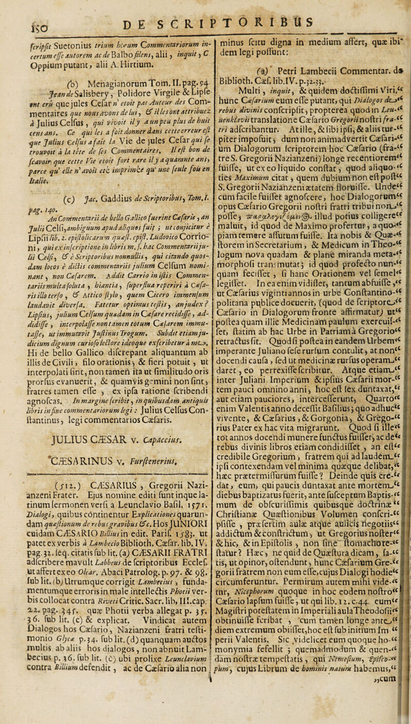 KO fcrlpfit Suetonius trium hc>rum Commentariorum in¬ certum ej[e autorem acde^zVooftlens-i alii j inquit C. Oppium putant, alii A, Hirtium. (Id) MehagianorumTom.II.pag.94 feandeSiXx^b^TY Polidore Virgile & Lipfe Wt cru que jules Cefarw' etoit pae Auteur des Com- mentaires que nous avons de lui ^ illesbnt attribuez <1 Julius CelfuS , qui vivoit ily aunpeu plus de huit cens ans. Ce qui les a foit donner dans cette erreur efi que Julius celfusafait U Vie de juIes CcXzvquife troupott d la tete de fes Commentaires^ Ile fi bon de jcavoir que cette Vie etoit fort rare ily a quarante ansy parce qu elle n‘abOit etk imprirnte qu' une feule fois en Italie, (cj Jac. Gaddius de Scriptoribus^ Tomj. pag, 140. . . An Commentarii de bello Gallico fuerint Cafaris, an JuliiCt\X\-^ambiguum apud aliquos fuif } ut conjicitur e LipSi lib. 2. epiftolicarum qu^ejl. epiji, Ludovico Corrio- ni, qui ex infcriptione in libris m, f. hac Commentariiju- lii Celfit e Scriptoribus nonnullis •, qui citando quos¬ dam locos e ditiis commentariis julium Ceifum nomi' nant ^ non C<efarem, Addit Carrio in iftis Commen¬ tariis multa folut a hiantia^ fuperflua reperiri d, Cxfa¬ ris illo terfo , £5* Attico (tylo, quem Cicero immenjum laudavit diverja. Fatetur optimus t efi is an judex? Lipfius^ julium Ceifum quadam in Cafare recidtjfie, ad- didijfe , interpolajfe non tamen totum Cajarem immu- tafie, ut immutavit Jufiinus Trogum. Subdit etiam ju¬ dicium dignum curiofo leclore ideoque exfcribetur dme^^ Hi de bello Gallico difcrepant aliquantum ab illis de Civili, filo orationis', & fieri potuit, ut interpolati fint, non tameh ita ut fimilitudo oris prorfus evanuerit, & quamvis gemini non fint ^ Fratres tamen efie , ex ipfa ratione fcribendi agnofcas. Jnmargine fcribit^ inquibusdain antiquis libris in fine commentariorum legi : JuHus CclfuS Con- ftantinus, legi commentarios Csefaris. JULIUS GiTiSAR v. Capace tus, ^C^ESARINUS V, Fur (tener im. (/12.) CAiSARIUS , Gregorii Nazi- anzeni Frater. Ejus nomine editi funtinquela- tinumlermonen verfi a Leunclavio Bafil. i5'7i. Dialogi, quibus chntinentur Fxplicationesxya^iVVin- dam quafiionum de rebus gravibus c, HoS JUNIORI cuidamCAiSARIOMwin edit. Parif. ijr8j* ut patet ex verbis d Lambedo Biblioth, Csefar. lib. IV. pag. 51. leq. citatis fub Iit. (aj CiESARlI FRATRI adferibere mavult Labheus de feriptoribus Ecclef, Ut affert ex eo Olear, Abaci Patrolog.p. 97. & 98. fub Iit. (b) Utrumque corrigit Lambesius , funda¬ mentumque erroris in male intelledtis PhotH ver¬ bis collocat contra Riveti Critic. Sacr. lib, III.cap, 0.2. pag. ^4f. quae Photii verba allegat p. jf. 36. fub Iit. (c) & explicat. Vindicat autem Dialogos hos Caefario, Nazianzeni fratri tefti- minus fcitu digna in medium affert, quae ibi* dem legi poffunc; faj Petri Lambecii Commentar, d» Biblioth. Caef. lib.IV. p.52.3?.' Multi, inquit y & qutdem dodlifiimi Viri,^^ hunc Ctefarium eum effe putant, qui Dialogos rebus <s?/2'/Wj-confcripfit, propterea quodin Leu-^^ Uehkiaviitr2iUs\2S\Qnt Caefario Gregoriino?^nfra■^^. tri adferihantur. Atille,&fibiipfi, & aliis tur-‘^ piterimpofuit i dum non animadvertit Caefari-“ Um Dialogorum feriptorem hoc Caefario (fra-‘^ tre S. Gregorii Nazianzeni) longe recentiorera*‘ fuiffe, ut exeo liquido conflat, quod aliquo-*^ ties Maximum citat y quem dubium honeftpofl:^^ S. Gregorii Nazianzeni aetatem floruiffe. Unde‘f cum facile fuiffet agnofeere, hoc Dialogorum‘f opus Caefario Gregorii noftri fratri tribui noru‘^ poffe j 7;tci,qy.XoyflJi(jLiv^ illud potius colligere*^ maluit, id quod de Maximo profertur, aqua .«c piam temere affutum fuiffe. Ita nobis & Quae-‘^ florem in Secretarium, & Medicum inTheO'*^ logum nova quadam & plane miranda meta-‘‘ morphofi transmutat j id quod profc(llo nun-“ quam feciffet , fi hanc Orationem vel femeh* legilfet. Ineaenimvidiflet, tantum abfuiffe utCacfarius viginti annos in urbe Gonftantino-‘‘ politana publice docuerit, (quod de feriptore.,^^ Caefario in Dialogorum fronte affirmatur^ ut‘‘ pofleaquam illic Medicinam paulum exercuif-‘‘ fet, ftatim ab hac Urbe in Patriam a Gregorio‘^ retradlus fit. Quod fi poflea in eandem Llrbem*^ imperante Juliano feferurfum contulit , at non“ docendi caufa, fed ut medicinae rurfusoperartij^ daret, eo perrexiffeferibitur. Atque etiani-i‘‘ inter Juliani Imperium &ipfius Caefariimor-^ tem pauci omnino anni ^ hoc eft lex duntaxat,** aut etiam pauciores, intercefferunt, Quarto*^ enim Valentis anno deceflit BafiliUSj quo adhuc‘‘ vivente, deCtefarius ,&GorgOhia, & Grego-“ rius Pater ex hac vita migrarunt. Quod fi ille*‘ tot annos docendi munere fundus fuiffet^ ac rebus divinis libros etiam condidiffet , an efl;‘« credibile Gregorium , fratrem qui ad Iaudem-‘« ipfi contexendam vel minima quaeque delibat,^ haec praetermiffurum fuiffe ? Deinde quis cre-*' dat, eum, qUipaucis dUntaxat ante morteiTij^‘ diebus baptizatus fuerit, ante fufeeptum Baptis-^^^ mum de obfcuriflimis quibusque dodrinae** Chriflianae Quaeflionibus Volumen conferi-^ pfiffe , praefertim aulae atque aulicis hcgotiis“ addidum&conflridum-, ut Gregoriushofter‘‘ Se hic, & inEpiflolis , hon fine ftomachore-^^ flatur? Haec, ne quid de Quaeftara dicam, fa-‘c tis, ut Opinor, oflendunt ^ huhc Caeparium GreA« gorii fratrem non eum effe,cujus Dialogi hodie‘^ circumferuntur. Permirum autem mihi vide-*« tnr, Nicephorum quoque in hoc eodem no{lro‘‘ Caefario lapfam fuiffe, ut qui lib. iz.c.44, eum‘^ Magiftri poteflatem in Imperiali aulaTheodofii^‘ obtinuiffe feribat , 'cum tamen longe antc»“ diem extremum obiilTet,hoc eft fub initium Im perii Valentis. Sic videlicet cum quoque ho-“ • monio Glyca p.34. fublit.(d)quanquamaucftos ^_ _ _ _ multis ab aliis hos dialogos, non abnuit Lam-! monymia fefellit j quemadmodum & quen-‘‘ becius p, %6. fub Iit. (C) ubi prolixe Leunclavium j dam noftraetempeftatis, qui Nemefiumy Sgifeo-^^ contra ^////«««defendit, ac de Caefario alia non \ pumy cujus Librum de hominis natura habemus, i „cum