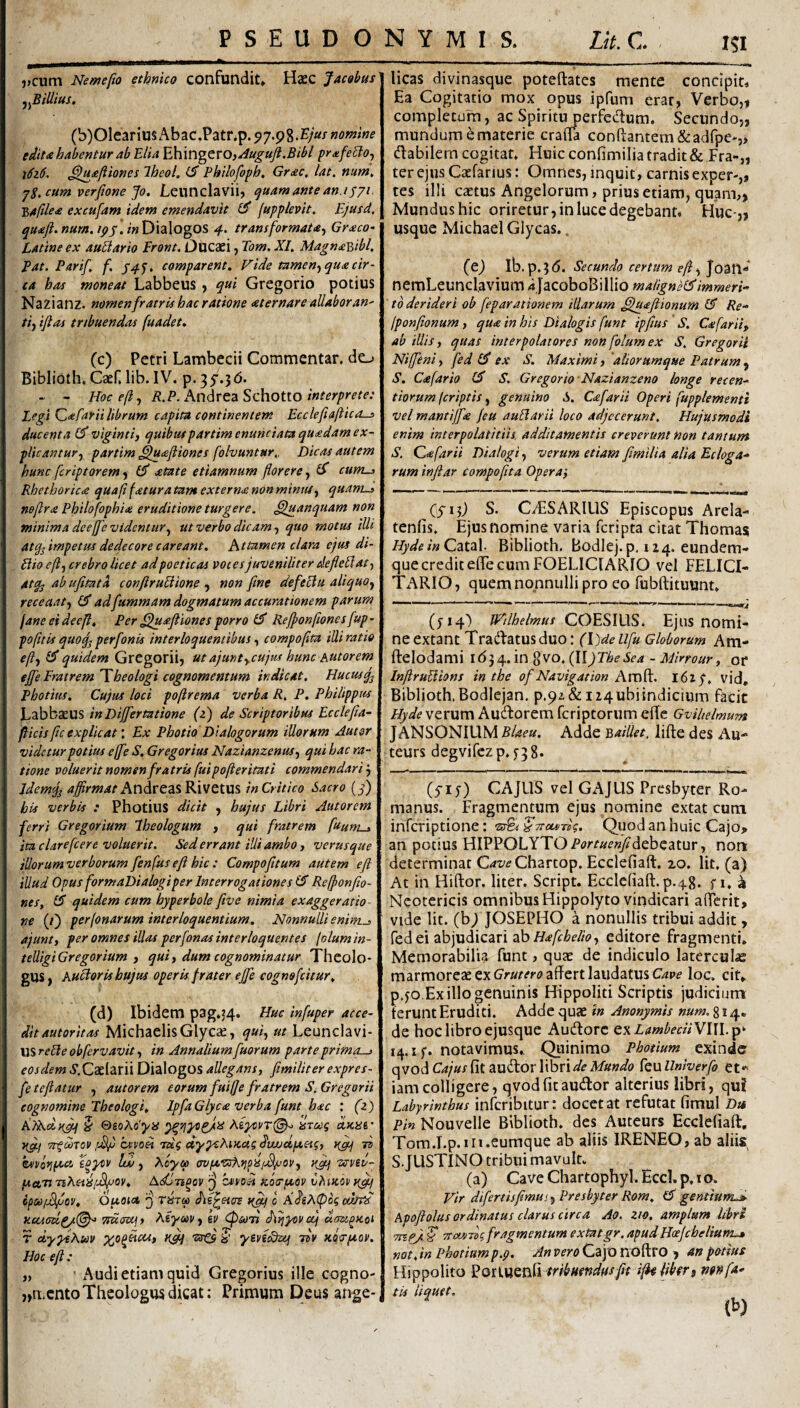 J>cum Nemefto ethnico confundit» Haec Jacobus ^^Billtus. (b)OleariusAbac.Patnp. 97.98.nomne edit£ habentur ab Elia ^\\VC\^tXO,Augujl.Bibl prxfeSlo^ \6z6. ^u£fiiones IheoL ^ Philofopb. Grac, lat. num^ jS.cum verfione Jo. Leunclavii, ijuamantean.ijyi. ■S,/t(tle£ excufam idem emendavit jupplevit^ Ejusd. qu£ft.nurn.ipj;'.inV)\2\ogOS 4. transformata^ Graco- Latine ex aurario Eront. Ducaei, Tom. XI, Magna^&ibl, Eat. Parif f. f4j, comparent. Fide tamen.^ qua cir¬ ca has moneat Labbeus , qui Gregorio potius Nazianz. nomen fratris hac ratione aternar e allabor an' ti) iflas tribuendas fuadet. (c) Petri Lambecii Commentar, do Biblioth. Caef. lib. IV. p. 35’.3d. - - Hoc e/i., R.P. AndreaSchottO interprete: Legi ^afarii librum capita continentem Ecclefia/Ucos ducenta £5* viginti, quibuspartim enunciata quadam ex¬ plicantur, partim ^uafliones folvuntur,, Dicas autem hunc fcriptorem) atate etiamnum florere, ^ cum^ Rhethorica quafi fatura tam externa non minnt, quanid noflra Philofophia eruditione turgere, ^fuanqnam non minima dee/fe videntur, ut verbo dicam, quo motus illi atq^ impetus dedecore careant. Attamen clara ejus di- Bioe/i, crebro licet ad poeticas voces juveniliter deflellat, atq- ab ufitata conftruUione , non flne defectu aliquo, receaat, £5“ adfummam dogmatum accurationem parum fane eideejl. Per ^uafliones porro Rejponfionesfup- pofltis quoq^ perfonis interloquemibus, compoflta illi ratio eft, £3* quidem GrCgorii, ut ajuntycujus hunc hutorem ejfe Eratrem Theologi cognomentum indicat. Hucusq^ Photius. Cujus loci po/irema verba R, P. Philippus Labbaeus inDijfertatione (z) de Scriptoribus Ecctefla- flicis fle explicat'. Ex Photio Dialogorum illorum Autar videtur potius e(fe S, Gregorius Nazianzenus, qui hac ra¬ tione voluerit nomen fratris fui pojierituti commendari Idemiji rf#m.«/*AndreasRivetUS in Critico Sacro [f) his verbis : Photius dicit , hujus Libri Antorem ferri Gregorium Iheologum , qui fratrem fuum-^ ita clarefcere voluerit. Sed errant illi ambo, verusque illorum verborum fenfus eft hic : Compofltum autem eft illud Opus formaDialogiper Interrogatione s (S Re/ponfio- nes, £5 quidem cum hyperbole ftve nimia exaggeratio- ne (/) per/onarum interloquentium, EJonnulli enirn^ ajunt, per omnes illas perfonasinterloquentes folumin- telligiGregorium , qui, dum cognominatur Theolo¬ gus, Auctoris hujus operkfrater efle cognofeitur. (d) Ibidem pag.54. Huc infuper acce¬ dit autoritas MichaelisGlycae, qui, ut Leunclavi- USrelle obfervavit, in Annalium fluorum parte prima—j eosdem 5’.CaeIarii Dialogos allegans, fimiUter expres- feteftatur , autorem eorum fuifle fratrem S. Gregarii cognomine Theologi, IpfaGlyca verba funt hac : (z) S &soAo'yis arcoq dum' Ug.f TTfdrov cxvoH Tug dypcAiKcts dwjdpcetg, uflcf n hivoripccc Xoycv Id), Aoyo) cwiJLVsKyi^iS(Mjuov, uflj vsvev- pccvn Tiheiii^ov. Adlti^ov C4iyoii Koa-peov vhiKCvu^ ifCdlJSflov, OfJLOicl ^ TBra diX^etcrs ngcj 0 ActJbt^ Ttucuijy Atym, kv ^sotj AriyDvaj T dypeKm xo^Ucis, uflq ■sr© ? ymSstj idv Koerpeov. Hoc eft : „ ' Audi etiam quid Gregorius ille cogno- „n.cnto Theologus dicat: Primum Deus ange¬ licas divinasque poteftates mente concipit. Ea Cogitatio mox opus ipfuni erar, Verbo,1 completum, ac Spiritu perfectum. Secundo,, mundum e materie cralTa conflantem&adfpe-,* (flabilem cogitat. Huic confimilia tradit & Fra-„ ter ejus Caefarius: Omnes, inquit, carnis exper-,, tes illi caetus Angelorum, prius etiam, quam,, Mundus hic oriretur, in luce degebant* Huc-,, usque Michael Glycas.. (ej Ib.p.3(5. Secundo certum eft, Joan-* nemLeunclavium ijacoboBillio maiignH^mmeri- ■ to derideri ob feparationem illarum ^Juaftionum & Re- Iponflonum , qu£ in his Dialogis funt ipflus ' S. Cafarti, ab illis, quas interpolacores non folum ex S. Gregarii Niffeni, fed £5* ex S. Maximi, ‘aiiorumque Patrum , S, Cafario £3* S. Gregorio Nazianzeno longe recen- tiorum (criptis, genuino S. C£farii Operi fupplementi vel mantijf£ /eu auBarii loco adjecerunt. Hujusmodi enim interpolatitiis, additamentis creverunt non tantum S. far ii Dialogi, verum etiam flmilia alia Ecloga¬ rum inftar compofita Opera', Cyij) S. CvESARIUS Episcopus Arela- tenlis. Ejus nomine varia feripta citat Thomas HydeinQaia\. Biblioth. BodIej.p.i2 4.eundem- que credit efTe cum FOELICIARIO vel FELICI- TARIO, quem nonnulli pro eo fubftituunt. (fi^) JE/lhelmus COESIUS. Ejus nomi¬ ne extant Tradlatusduo: (Ddellfu Globorum Am- ftelodami 1(534. in 8vo.(IIJTbeSea - Minour, of InftruUions in the of Navigation Am^. l6zp. vid, Biblioth.Bodlejan, p.9i&ii4ubiindicium facit Hyde verum Aucflorem feriptorum effe Gviltelmum JANSONIUM Blaeu. Adde v>aillet, lifte des Au- teurs degvifczp. ^38* (yiy) CAJUS vel GAJUS Presbyter Ro¬ manus. Fragmentum ejus nomine extat cum inferiptione: Quod an huic Cajo,, an potius HIPPOLYTO Por^^^w/debeatur, non determinat CaveCbanop. Ecclefiaft. lo. Iit, (a) At in Hiftor. liter. Script. Ecclefiaft. p.48. f i. ^ Neotericis omnibus Hippolyto vindicari aflerit, vide Iit. (bj) JOSEPHO a nonullis tribui addit, fed ei abjudicari abeditore fragmenti. Memorabilia funt, quae de indiculo latercula marmoreae ex affert laudatus loc. cit. p.jo.Exilio genuinis Hippoliti Scriptis judicium ferunt Eruditi. Adde quae in Anonymis num. 814« de hoc libro ejusque Aucftorc Q\LmbeciiYl\l.p^ 14. i;. notavimus., Qiiinirao Photium exincic qvod Cajus fit audor libri de Mundo feu Univerfo et*^ iam colligere, qvod fit audor alterius libri, qu? Labyrinthus inlcribitur: docet at refutat fimul Da Pin Nouvelle Biblioth. des Auteurs Ecclefiaft, Tora.I.p.ni.eumque ab aliis IRENEO,ab aliis, S. JUSTINO tribui mavult. (a) Cave Chartophyl. Eccl. p, 10. Vir difertisflmus. Presbyter Rom. d gentiunid Apoftolus ordinatus clarus circa Ao. zio, amplum libri Tnej^- S TToonTog fragmentum extatgr, apudHoe/chelium^ nat. in Photium p.p. An vero Cajo noftro , an potius Hippolito EQt\XiQ^E\ tribHendfisfH ift^libfri ntnfa¬ tis liquet. (b)