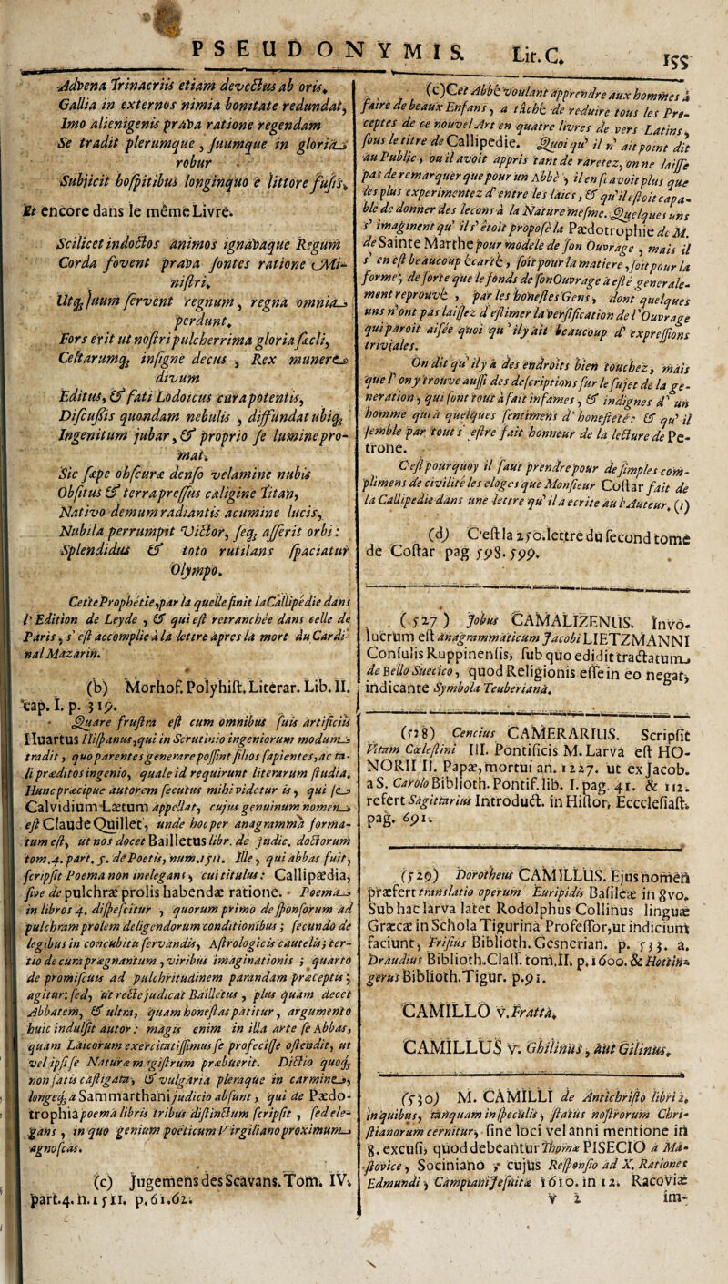 PSEUD ON YMIS. Lk.C -Adlpenu 'TrinAcriis etiam devcBm ah oris^ GaUia in externos nimia bonitate redundat^ Imo alienigenis pra't>a ratione regendam Se tradit plerumque , Juumque in gloriHJ robur Subjicit hofpitibm longinquo e littofe fu/ti^ tt encore dans le m6mfeLivr6 Scilicet indoBos animos igndt>aque Regum Corda fovent praloa Jontes ratione niflrit Utqj ]uum fervent regnum, regna omniO-^ perdunt^ Fors erit ut noftri pulcherrima gloriafcli^ Celtarumq^ infigne decus ^ Rex munerts divum Editus, (f fati Lodoicus curapotentis, Difcufts quondam nebulis , difundat ubiq^ Ingenitum jubar, (f proprio Je lumine pro- 'mah ‘sic fepe ohfcura denfo velamine nubis Obfitus terrapreffus caligine Titan, Nativo demum radiantis acumine lucis, Nubila perrumpit ViBor, feq^ aberit orbi: Splendidtu toto rutilans fpaciatur Olympo, Cet'teProphette,par la quelle finit laCalUpedie dans l' Edition de Leyde , £5* ^ui efi retranchee dans eelle de Paris 5 /’ efi accomplie a la lettre apres la mort du Cardi' nal Mazarin, (V) Morhof, Polyhift, Litcrar. Lib, il. 'eap. i. p. jip. ^uare frujira 'efi cum omnibus fuis artificiis HuartUS tiiffanus ,qui in Scrutinio ingeniorum modunus tradit, quoparentesgenerarepofintfilios fapientes,ac ta¬ li pr<editos ingenio, tjualeid requirunt Iit erarum fi udi a, Huncpracipue autorem fecuttu mihi videtur is, qui /e_a CalvidiumHLaetum appellat, cujus genuinum nomeru» ^/ClauddQuillet, unde hoc per anagramma jorrna- 'tumeft, ut nos docet^d.\\\QtViS libr.de judie, doliorum tom.q.. part, j. de Poetis, nurnjpl, tUe, qui abbas fuit, fcripfit Poema non ineleganf , cuititulus: Callipa^dia, five de pulchrae prolis habendae ratione. • Poema^ in libros 4. dijpefcitur , quorum primo de jpbnforum ad pulchram prolem deligendorum conditionibus ; fecundo de legibus in concubitu fervitndis, Aftrologicis cauteUs) ter^ tio de cUrapnegnantum , viribtis imaginationis i quarto de promifcUts ad pulchritudinem parandam praceptis 5 agitur: fed, 'ut reBe judicat BaiUeius , plus qudm decet jjbbatern, ultra, quamhonefiaspdtitur, argumento huic induljit dutor : magis enim in illa arte fe Abbas, quam Laicorum exercmtijfimus fe profecifje oftendit, ut velipfife Naturam agifirum prabuerit. DiBio quoq^ non fatis ciiftigata-, N vulgaria pleraqUe in carminc-», longe^dSAmmSiXihdimjudicio abfunt, qui de Paedo- txop\\\2ipoema libris iribus diflinBum fcripfit , fedele-^ gans, in quo genium poeticum Firgiliano proximum^ ■agwfcas, (c) JugemensdesScavans,Tom* IV-. part.4. n.i fii, p, 61.61 i 1^5 ‘^^htVoulant apprendreauxhommes a faire de beaWx Enfans, a tacht, de reduire ious les Prs- ceptes de ce nouvel Art en quatre Imres de vers Latins, fous letitre ^.Calhpedie. Suoiqtf il»’ aitpoint dit au Public , ouilavoit appris tam de raretez, onne laiffe pasderemarquerquepOHr un Abbe , ilenfcavoitphs que les ^lus experimemez d^ entre les lates, & qulleftoitcapa^ ble de donner des leconsd la Naturemefme. i^dques uns P maginentqu' iis’’etoitpropofla Pjedotrophie^c yW. deSzmtQMznhtpourmodeledefon Ouvrage , mais U x’ eneftbeaucoupkcafth., foitpourlamaticre ,foitpour la formej de forte que lefdnds de fonOuvrage d e fi e generale^ ment reprouvt , 'far les hottefles Gens -, dont quelques uns n\nt pas laiffez dfflimer la'verfification de V Ouvrage qui paro it aifee quot 'qudlyait ieaucoup d’’ expreffioris triviales. On dit qu ilyk des endroits 'bien toucbez , mdis que r ony 'trouveaujfi des deferiptions fur Ufujet de la ge- ner at ion, qui fonttoutfifait infames, (f in dignes d^ uh homme cfitia quelques fentinrens d' honefiete': £5 qu' il jemble par tout s efi f e fait homieur de la leBure de trone. Oejipourquoy il faut prendre 'pour defimples com^ 'plimens de civiliteles eloges que Monfieur Coltar falt de la CaUi.pediedans une lettre qd il a e erit e au lAuteur, (/) C’efl;Ia zyb.lettredulecondtonic de Coftar pag jpS.ypp» . (fi?) lobus GaMALIZENUS. invo- lutrhm eft andgrammdticum JacobiLIETZMANNI ConfulisRuppinenlis) fub quo edidit tradatum_. dehello Suetico, quod Religionis eflein eo negat, indicante Symbola Teuberiand, (fjg) Cencius (CAMERARIUS. Scripfit Vitnm Cede (lini III. Pontificis M. Larva eft HO¬ NORII II. Papae, mortui an. 1127. ut ex jacob. aS. C’<;i-i?/«>Biblioth.Pontif.iib. I.pag. 41. & iUi, refert i>^;V«m«fIntrodud. inHiftor, Eccclefiaft-. pag» (f ip) borofheus CAMILLUS. Ejusnomeft praefert translatio operuht 'Euripidis Bafileae in gvo. Sub hac larva latet RodOlphus Collinus ]ingU2e Graecae in Schola Tigurina ProfeflTor,ut indiciurrt faciunt, BibliOth.Gesnerian. p. fjj. a, tiraudius Biblioth.ClafT. torn.il, 'p,\6Qo. tLiiot'tin^ gefusBiblioth.Tigur. p.p i. CAMILLD w.FrAttAi, CAMILLUS 'v. Ghilims,AuiGilinui^ (S lo) M. CAMILLI de Antichrifto libri i, inquibus, ‘tadquafn in (feculis >, flatus nofirorum Chri* (lianorum cernitur-, ■ fine VOci vel anni mentione iri g.excufii qUoddebeanturPlSEClO a Md- ‘ftbvice, S ocini ano >• cujtjs Reffonfio ad X. Rationes Edmutidi j Cdmpianijefuitie i 6 i o. in i z, RacoVias