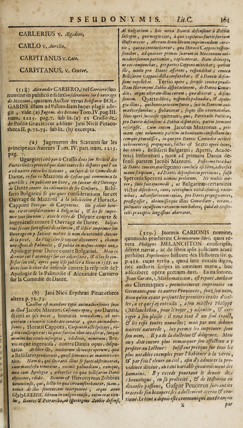 CARLERIUS V* Mgidm^ CARLO V» Aurelio. CARPiTANUSv.C4/f>; CARPITANUS. V. Centor^ ri C.'! n'> : ll-*' (f 5 8) Alexander Carriero){\iO nomine in publicu tA\6\tConftderatwns juri ouvrage l deMazzom^ quarum Auctor VQvxiS Beltjjarto BOL- GARIMl illum ad Palinodiam hujus plagii ade¬ git , vide (2) Jugem, desSavansTom.W num. izi). pag.7. rnblit.(a) ex CrafTo do de Poetis Graecis;cui additur Jani Nicii Pinaco¬ theca II, p, 72.73. fublit. (bj excerpta. ('a) Jugements des Scavants fur ks principeaux Auteurs Tom, IV. part. nUm. 1217. pag. 7. W'g\XVg\tnckbpar le dans jon Recueil des Poetes Grk.cspretendque dans toutes les difputes que /’ on a Tju naitre entre les Sfavans , au fujet de la come die de Dante, cefut rcMazZoni de Cefenequi commenca la ^uerklle } en publiant un livre , en faveur de l Ouvrage de Dante contre les calomnies de fes Cenfeurs. Belif- fario Bolgarini fit quelques confideration^ furcet Ouvrage de Mazzoni a la foUcitation d' Horaeo Capponi Evesque de Carpemras. Un galant hom- nie ,rit ce conjiderations a Bolgarini , les fit impri- mer lous fonnom ■, avecle titrede Difpute COUrte & ingenieufe contre I’Ouvrage de Dante. Bolga¬ rini fe tint fort offenfede ce larcin ilfit r imprimer fon Ouvrage en y faifant mettre le nom duveritable Auteur de la pie ce. Le Plagiaire fevoyant dkcouvert , cbanta une ejpcce de Palinodie , lApubiia en mefme-temps une^ Apologie pour Dante contre Bolgarini. Mais ce dernier cut b aoantage fur cet adverfaire, (A illuy fit con- . feffer fon vol.^ apres quoy ilfitpublier a Siene en ij88. un livre fotes letitre defenfe contre Ia refponfe dei’ Apologie &: la Palinodie d’ Alexandre Garriero fur la Comedie de Dante. (b) Jani Nicii Erythraei Pinacotheca altera p. 72.75. QoaUus eft mandare typis animadverfiones fuas in illud Jacobi Mazzon» Cafenatis opus, quo Dantis, ut ipfe pacat , hominis comoediam, ab ini¬ quorum calumniis vindicare conatur , quas animadver¬ fiones , Horatii Capponi, CarpentoracliBpifeopi, ro¬ gatu confcripferat; in quas furtim alius invaferat.^ fuoque nomine hoc titulo infeript as ediderat.^ nimirum vh atque ingeniofa , contra Dantis opus, difpu- tatio. At liber ille j multorum deinceps operum y qua a %tXf'S3x\oprodieyunt .^quafi fementes ac materies ex- titit. Nam is, qui literarii illius fe furti objlrinxeraty cum mantfefio teneretur, cecinit palinodiam , eamqucy tina cum Apologia , adverfus ea qua Bcllifarius Danti objecerat^y edidit. Secutusefl Hieronymus Zobbius BononienfiSy qui, IcBis its qua circumferebantitry judms voluit de illts fententiam interponere , atque anno CIjljLXXXIlI. librum in vulgus emific y cupis erat tim Ius, Dantes Petrarcha^ab b^erenymo ^obbio defenft, Al Btilgarinus , hac nova Dantis defenfione a ZobbiO fufeepta y quo magis eius y a quo expilatus fuerit furtum tUufiraretur , alterum Sents ltbrum imprimendum cura¬ vit quo ea continebantur y qua HorattiQapponireffon- fionibus y ad quatuor primas fuarum in Mazzonum ani- madverfionumpartieulns, replicaverat. Nam deinceps^ ut eas componebat, per partes Cappono mittebat j quibtsi ille y multa prd Dante afferens, reffondebat } contra Bcllifarius Capponi diSta confutabat y k Dantis defen¬ fione repellebat, Tertio opere , fcripftt contrapradi- clam Hieronymi Zobbit diffutationem, de Dantis Comoe¬ diis y atque alteram illius eorum , qua dixerat , defen- fionem. (f)u2iVX.O Idiro y reffondit.pahnodiay £3' Apoto- gia illius , quihonor arto eum furto , fu is in Dantem ani- madverfionibus , ffoliaverat, feque illts exornaverat, huic operi juccesfit quintum, quo y Particulis Poeticus .y pro Dantis defenfione k Zobbio difputafis, patrio firmonS refcrtpfit. Cum autem Jacobus Mazzonus , pri- meim ejus voluminis partem in hominum conffeUum lu¬ cemque protuliffiet y inquopro Dantis Qomoedia acriter vehementerfj propugnaty fatlus efi Sexto operi locusy hoc titulo y Bellifarii Bulgarini, Aperti, Acade¬ mici Inthronati , notae ad primam Dantis de- fenfi partem Jacobi Mazzoni. Pofiremo tota hac de Dante concertattofQ^t\vs\0 tonclufa efi librOyadverfus manu feriptum , ad Dantis defenfionem pertinens, falfb Speronds Speroni nomine prolatum. Ne multis mo¬ rer y finis fuit ejusmodi , ut Bulgarinuscertarainii V\f\ovdifcederety cumy certisfimis validisfimisq^ ratio-' nibusy adverfariorum copias y pro Dante propugnantes.^^ proftigajfet, obtinuiffetque illius Comcediam , veratn.- poematis ctijuffiamrationemnonhaberey quodabhrifio- telts praceptis longiffme aberraret. (5'f90 Joannis CARIONIS nomine^ quomodo prodierint Chronicorum libri, quos re¬ vera Philippus MELANCHTON confcripfitj diferte narrat, ac de libris ipfis judicium acut6 perhibet Popelieniere hiftoire des Hifloires liv, po p.481. cujus verba , quod funt notatu digna^ nec audoris feripta in omnium manu , huc adferibere operae pretium duxi. Ea ita Tonant. Jean Carmty sJMathematickn, eft repute Authent des Chroniques , premierement imprimees en- GermanUypim es autresProvinces, fotiz^fon nom.,. Bienqkenayant prefente lespremiers traits dficel- lesyticequejayentendis- , a fon matftre Philippe Cl^belanchthony pourle)}oyeryji adjoHler , cor- riger a fon plaifr : il rnysi tout d’ un feul traiB-y les refit toutes nouuelks j mais par une debon-^ nairete naturede , luy permit les imprimer fom fon nom, Ily a de la doBrine diligence. Mais ony doit encore ^lus remarquer fon affeBion a y profiter au leBeur: In fi fiant pr es que fur tom les plm notables exemples pour f habituor a la ‘vertu ^ parfois f eleuer au ckl, afin dfi admirer la pro- vidence divine,autantVariahkgouusrriementdes humains. fly excede pourtant le deuoir dcj> (hronologue , en fa proUxite , de Hiftorkn en diverfts pafftons^ Gafpar VtUCQXUS fuivanties tracesde fon beauperCyles a doBement accreu (f con- tinm.le tQUt a depuis eft e commHniqM auxFrancok %