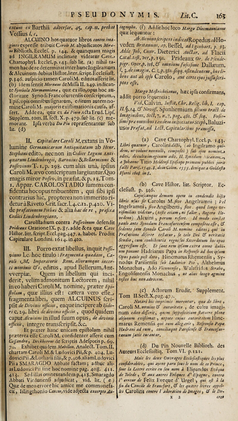 tMum fxBarthii ad)}vrfart c^p,iu probat Voflius 4 ALCUINO hosquatuor libros comm ima- expreffe tribuit abjudicatos Mir<e- K^Biblioth. Ecclef. p. 144» & quanquani magis ad INGILRAMliM inclinare videatur Chartophyl. Ecclef.p. »43. fub Iit. fa) nihil ta¬ men haede re determinatinterhunclngilramum &Alcuinum dubius Hiftor.liter.fcript.Ecclefiaft. p.346. aufpicio tarnen CaroIiM. editosalTerit Iit. (b) Idem fentit Morn<etu deMifia II. 2,49. indican¬ te Normanniana ^ quse exilio,opus hoc au- doritate Synodi Francofurtenfis conferiptum.;, Epifeopis omnibus lignatum, editum autem no¬ mine CaroIiM. majorisexiflimationiscaufa, af¬ fert. Addeea, quae ex AdaErud.Lipf. Suppiem. tom.II. Ted. X.p. 479.fuMit. fc) me¬ morant. Ipfa verba repraefentantur fub Iit. (d) lographo. (1) ^^‘d,it\\oz\Qzo Margo Diecmanniantis quae lequuntur: Ah Aicuino (eripi oi indicat^o^Q^US ahYio-^ vcdcri Britannus, BcHel. ad Eginhart, p. ^3. Adde Joh, Cunr. Dieterici AuBar, ad Flacii Catal. te(l, ))er,p. 191. Prideaux Or. de Pfeude- ptgr. Oper^p, (f omnium fufisfme Dalteurru 4 9* de imagin, C. ^,p. ^So.Jeqe^ ojtendentem, hos li-^ bros aut ab iplo Carolo, aut certe ejusju^ujeri^ ptos effe. Margo Mafirichtianusj ba£c ipfa confirmanS) addit porro fequentia: Fid, Calvin, Infiit. Chr, Relig. lih, 1. cap, 11 §, /4. & NouifJ'. Spanhemium fiimm traB. de Imaginibus, SeB, 7. n, 7. pag, 481, (f feq. Fufts^ ftmepra omnibus tandem inipiciaturSteph^'^z\xnX* MSin Prafat^ad LeB, Capitularibus pramijja. II. Capitulare Car oli M, extans in V o- luinihe Germanicarum Antiquitatum ab Henr. Stephani tdiitOt nec non ‘mCodice Legum Anti¬ quarum Lindenbrogiij Baronius dzBellarminus & poj[fevinusK.i,T^. 298. cumaliis una, ipfius CaroIiM. £evo conlcriptumlargiuntur.Quo magis miror Poffex^, in pra^fat. & p. 18*Tom. I. Appar. CAROLOSTADIO fummacon¬ fidentia hoc opus tribuentem , qui fibi ipfi contrarius hic, propterea non immerito ri¬ detur aRiveto Crit.facr.l.4.c.i2.p.4ao. Vi¬ de prafattonem Pithai & alia hac de re , prafixa Codici Lindenhrogiano, ■ Carolftadium contra Po[fevmum defendit Prideaux Oratione IX. p. 8 f. adde &ea quae Qave Hiftor.litt. fcript.Eccl.pag.447. a, habet. Prodiit Capitulare Londini. i6i4.in4to. III. Porro extat libellus, inquit Pojfe- vinus l,c. hoc titulo ‘.Fragmenta quadam^ Ca- roli (JFf. Imperatoris Rom. aliorumque incer^ ti nominis (f c, editus , apud Bellerum,Ant- vverpitC. Quem in libellum qui inci¬ derit, velim admonitum Letdorem, nihil meo haberi CaroIiM. nomine, Tprxter Fpi- (lolam, qu^e illius eft: c^etera vero elTe__, fragmenta libri, quem ALCUINUS fcri- pfit de Divinis officiis, eaque incipere ab iffdo- ri c, 29. libri de divinis officiis , quod quidem Qdi^Vit Alcuinus in illud fuum opus, de divinis officiis^ integre transfcripfit.&c. Et praeter hanc unicam epiftolam nihil praeterea efleCaroIiM, confidenter afferit cum Calfandro^ Deckherrus de fcriptis Adefpotisp. 69. 70. Exhibet quidem Analed.Tom.il. chartam Caroli M.&LudoviciPii,&p. 404. Lu- doviciPii ,&Lorbarii filii,& p.4o6.aliamLudovici Pii a SMARAGDO Abbate fadam 3 adhuc ali- asLudovici Pii (ine hoc nomine pag. 408. 411. 419. Sed illas omnestandem p.418. Smaragdo Abbati Virdunenfi adjudicat, vid. Iit. ( t) Quae de meo errore hic amice me commonefa¬ cit, Islingthonio Gri?m,videadjeda excerpto 4u> (aj Cave Chartophyl.Eccl. p. 143. Libri quatitor) CztoWnx diti i., {ab Ingilramo dem, ut volunt nonnulli^ compofiti ) fub ejus nominem editi, de cultu imaginum adv. ll. Synodum Kic^nantj., ajohanne Titio Meldenfi Epifeopo primum publict juris facli Parif. iS, dein Colon, ijjy. denique a Qoldafio Fforti i6qS . inS, fb) Cave Hillor, Iht. Scriptor. Ec- clefialf. p. 946. Cujufcunque demum opera in condendis hijce libris ufus fft Carolus M.five Angelramni 3 Fel Ingelramni, /w Angilberti, fwe, quod longe ve^ rifimilius videtur, (tejie etiam, ni fallor , Roger0 Ho- vedenoj Alcuini , parum refert, id modo conftat paulo ante Synodum Francofurtenfem compofitos effe, ^ [edente jam Synodo Caroli M. nomine editos } quFAn Prafatione diferte te fatur, fe zelo Dei £?* veritatis Studio, cum conhibentia regni fui Sacerdotum hoc opus aggrefum efje. Et fdne rem ipfam extra omne Aubi» um ponunt Hadrianus Papa in Refponfo ad hocipfum Opus paulo pof dato, Hincmarus Rhemenlis, Sy¬ nodus Parifienfis fub Ludovuo Pio , Althelmus Monachus, Viennenfis''ij.^alafridus Strabo., Engolifmenfis Monachus , ut alios longo agmine tefies huc mn advocem. (c) Adorum Erudit. ‘ Supplernent. Tom II.Sed.X.pag.47;.^ Notari hic imprimis merentur, qtt£ de libro , Caroli M. nomine Cf autoritate , de cultu imagi¬ num edito dtfferit, quem fuppofititium f atuere plane abfonum exiflimat , utpote cujus autoritatem Hinc- marUS Remenfis qui eum allegavit , Refponfo Pape Hadrani ad eum, comihaque Panftenfe fit Erantofm^ tanum jatis tueantur, (d^ Du Pin Nbuvelle Biblioth. des AuteursEccIefiaftiq. Tom.VI. p.izi. Mais les deax Ouvrages Ecclefiaftiques lespluS conftderabies, qui ayent paru fous le nom de ce PAnce , font la Lettre ecrite en fon nom k Elipandus Evequi de Tolede , £5* aux autres Eveques 4’ Sfpagne ^ contre f erreur de FcIix Eveque d’ Urgel , qui efi d U fin du Concile de Erane for t, £5* les quatre livres appel¬ les GafolinS contre l adoratiOn de Images) 14 le De- X % cret
