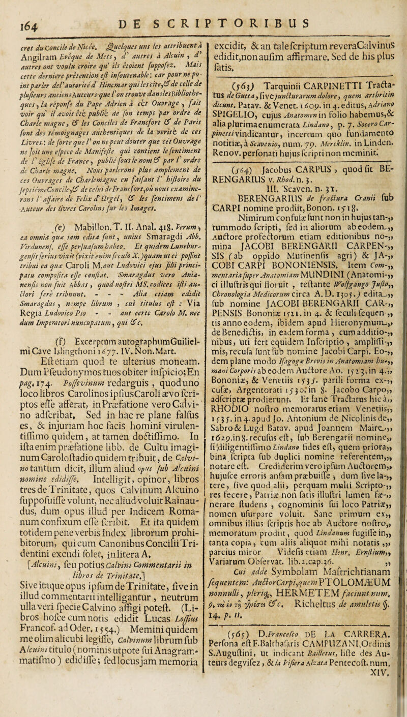 cret du Concile de Nich, ^elques uns lei attribuent a Ailgilram Eveque de Mets-^ autres a Alcuin y d'' autres ont voulu croire qu ih hoient fuppofeZ. Mais cette dermere pretention e fi infoutenable: car four ne po intparier deVauterite d' Eincmar quilescitefifide celle de plufieurs anciensKuteurs que 1' on trouVe danslesptibliothe- quesyla reponfe du Pape Adrien a ckt Ouvrage , fait voir qu il avoit hk, pubitk de fon tempi par ordre de Charle magne, ($ les Conciles de Francfort de Paris font des temoignages authentiques de Ia veritk de ces Livres.’, de forte que V on nepeut douter tque cet Ouvrage ne Joit une efpece de Manlfefie qui coritient le fentiment de r gglife de France, publie fous le nom 0* par V ordre de Charle magne. Nous parlerons plus ampletnent de ces Ouvrages de Charlemagne en faifant i hifioire du jeptiemeConcileyl^ de celui deFrancfort^ou nous examine- rons raffaire de Felix dl ilrgely (5 les fentimens dei' ■Kuteur des livres Carohns fur les Images, (q) Mabillon.T. II. Anal. 418. Ferunt y ea omnia qua iam edita funt, unius Smaragdi Abb. Virduncnj, effe perjuafum habeo. Et quidem Lunebur^ genfis ferius vixit (vixit enim feculo X. )quam Ut ei pojfint tribui ea qu£ Caroli '^.aut Ludovici ejus filii princi¬ patu compofita ejje confiat. Smaragdus vero Ania- nenfis non fuit Abbas , quod nofiri MS, codices ifii au- Uori fere tribuunt. - - - Alia etiam edidit Smaragdus , nempe librum , cui titulus efi : Via Regia Ludovico Pio • - aut certe Car olo M. nec dum Imperatori nuncupatum y qui (fj Excerptum aiitogfaphumCjuiliel- mi Cave blingrhoni 1^77. IV. Non.Mart. Eftetiam quod te ulterius moneam. Dum Pfeudonymos tuos obiter infpicio; En pagti7t^. Po^evinmn nQffizvgms y quoduno loco libros Carolinos ipfiusCaroli ^vo feri*- ptos elTe afferat, in Praefatione veroGaivi-^' no adferibat. Sed in hac re plane falfuS es, & injuriam hoc facis homini virulen- tiffimo quidem, at tamen doftiffimo. In iftaenimpr^fatione libb. de Cultu imagi¬ num Caroloftadio quidem tribuit, de Calvi¬ no tantum dicit, illum aliud opus fub Afeuini nomine edidiffe. Intelligit, opinor, libros tres de Trinitate, quos Calvinum Alcuino fuppofuiffe volunt, nec aliud voluit Rainau- dus, dum opus iliud per Indicem Roma¬ num confixum effe fcribit. Et ita quidem totidem pene verbis Index librorum prohi¬ bitorum, qui cum Canonibus Concilii Tri- dentini excudi folet, inlitera A» \Alcuiniy Ceu potius Calldni Commeniarii in libros de TrinitMef] Sive itaque opus ipfum de Trinitate, live in illud commentarii intelligantur , neutrum ulla veri fpecie Calvino affigi poteff. (Li¬ bros hofce cum notis edidit Lucas Loftus Francof ad Oder. 15 54.) Memini quidem me olim alicubi legiffe, cabinum librum fub hkuini titulo (nominisutpote fui Anagram- matifmo) edidiffe; fedlocusjam memoria excidit, &an talefcriptumreveraCalviniiS edidit,non aulim affirmare» Sed de his pius fatis» Tarquinii CARPINETTI Trada- tXX^deGuttayPwtjunllurarum dolore) quem arthrititt dicunt. Patav. & Venec. 1609. in 4. editus, hdriano SPIGELIO, cujus Anatomen iu folio habemus,& 1 alia plurimaenumerata sp.q. Socero Car- vindicantur, incertum quo fundamento uotitiXyk Scav en io y num. 7 p. MerckUn. in Linden. Renov. perfonati hujus feripti non meminit.' , (j-(54) Jacobus CARPUS > quod fit BE- RENGARIUS v.iJW. n.j, III. ScaVen, n. 3t» BERENGARIUS de fraliura Cranii fub CARPI nomine prodiit, Bonon* 1518» Nimirum confiilic funt nonin hujus tan-,» tummodo feripti, fed in aliorum abeoderru,, Audore profedorum etiam editionibus no-,, mina JACOBI BERENGARII CARPEN-,, SIS (ab oppido Mutinenfis agri) & JA-,, COBI CARPI BONONIENSIS» Item Com-yy mentariafuper Anatomiam MiXNOlhll (Anatomi-,, . ci illuftrisqui floruit , teftante IP^olfgango Jufioyy \ Chronologia Medicorum c\xQ2i A. D. 1305.) edita_.,j I fub nomine JACOBI BERENGARII CAR-,, PENSIS Bononiae ifii.in 4. & feculi fequen ,, , tis anno eodem, ibidem apud Hieronymumu,> 1 deBenedidis, in eadem forma , eunti additio-,, s nibus, uti fert equidem inferiptioampliffi-,, ' mis, recufa funt fub nomine JaCobi Carpi. Eo-„ | dem plane modo ifrtgog<e Brevis in Anatomiam hu*yy Corpow ab eodem AudoreAo. lyi^.in 4.',, ; BononicC, & Venetiis i;;/. parili forma ex-,, f cufae, Argentorati 1530.*in 8* Jacobo Carpo,, adferiptae prodierunti, Et fane Tradatus hica„ ; RHODIO noflro memoratus etiam Venetiis,, ; if35’.in4.apud]o. Antonium de Nicolinisdc,, p Sabro&Liigd Batav. apud joannem Maifo,» | idzp.inH. recufus efl, fub Berengarii nomine,, i; fildiligentiffimo fides eft, quem priora,> bina feripta fub duplici nomine referentem,,, j | notareeft. CrediderimveroiprumAudorera,, js hujufce erroris anfampraebuiffe , dum fivela-,, ‘ 1 tere, five quod alii, perquam multi Scripto-,, res fecere, Patrise non fatis illuftri lumen fse-» 1 nerare ftudens , cognominis fui loco Patrite,, nomen ufurpare voluit. Sane primum ex„ omnibus illius feriptis hoc ab Aucftore tioftro,, * memoratum prodiit, opaoA Lindanum Cu^iiCeinyy tanta copia, cum aliis aliquot mihi notatis,,.» parcius miror Videfis etiani Henr, Ernftium,^ Variarum Obfervat. lib.z.cap.;^. ,, Cui adde Symbolam Maftrichtianam > fequentemt AuBorCarpiyqucmP^OP.O']sAI£\jyi I nonnulli y pleriq^y HERMETEM faciunt num^ id h f c» RicheltUS de amuletis j 14» p. ih ) (ydy) O.Francefco dE LA CARRERA» | | Perfona eftF.Balthafaris CAMPLIZANI,Ordinis I ] S.Auguftini, ut indicant lifte des Au- 1 i teursdegvifez, &/4 Pifiera hlzata Pentecoft. num, i XIV. i