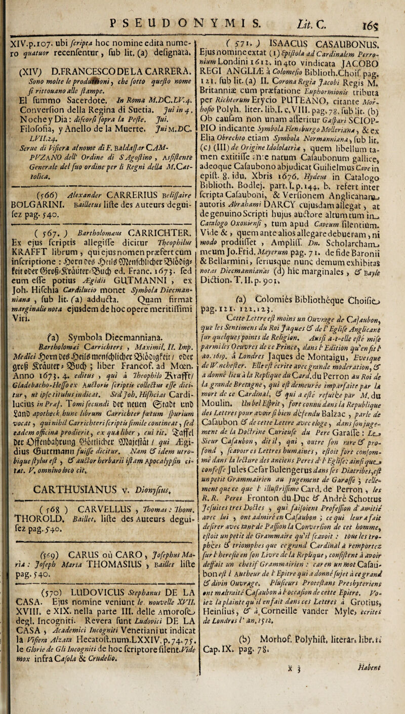 PSEUDONYMIS. Ut.C. i6s XIV.p.107. ubi [cripta hoc nomine edita nume¬ ro quatuor recenfentur, fub Iit, (a) defignata» (XIV; D.FR ANCESCO DE L A C ARRER A> Sono molte le produUHom j che fotto quefio nome fi rittouano alie fiampe. EI fummo Sacerdote. In Roma M.DCXV.4, Converfion della Regina di Suetia. fui in 4, • difcorfifopra la Pefte. fui. Filofofia, y Anello de la Muerte» Juiu.DC. LVII.Z4. Serue di lifiera alnome diF. 'Qaldafar QjM- PVZhNO dell' Ordine di SAgoftino , Asfiftente Generale dei fuo ordine per li Regni della M.Cat- ioltca. I (f66) Alexander CxARRERIUS ^elifiaire BOLGARINI. Bailletus lifte des Auteurs degui- fez pag. f4o. ( ^67, ) Bartholom£tis CARRICHTER. Ex ejus fcriptis allcgilFe dicitur Theophiltu KRAFFT librum j qui ejus nomen praefert cum 1 infcriptione : ioocnoe^ J^etl^OTienfcblictjer^SloDig# feitoDec@ro§#:^'cautei:^^ud) ed. Franc. 167 h fed eum elTe potius AEgidU GUTMANNI , ex Joh. Hifchia Cardiludo monet Symbola lyiecntan- niana , fub Iit. ^a) addu<fta. Quam firmat marginalis nota ejusdem de hoc opere meritiffimi Viri. fa) Symbola Diecmanftiafia. Bartholomai Qarrichters , Maximil, tl. Imp, Medici J^orn menfd)ltd)ec Q3l6Di9feir / oDec Svcduter# ^ud) ; liber Francof. ad Moen. Anno 167^.4. editus > qui a Iheophilo^^xcti^XI Gladebacho-tielfio ex huBoris fcriptis colleBus ejje dici~ iur ^ nt ipje tiiulus indicat. Sed Joh. Hifhei as Car di- lucius inPraf. Tomi fecundi Det tieUetl ©taDt UUD SanD apotheck hunc librum Carrichtef foetum ffuriuni vocat f qui nihil Carrichteri fcriptis ftmile contineat ■, fed eadem officina prodierit, ex qua liber > cui tit. i Dcc 0ff^n&ai)cuiig ©ortlid^et ^)J^aje(ldt/ qui Algi¬ dius (Buttnt^inudicitur. Nam idem utro^ I hique ftyltts efi auBor herbarii iflant Apocalypfin ci^ tat. F, omnino locd cit^, CARTHUSIANUS v. Dlonyfius, ( ) CARVELLUS j Tbomas : Ihom. THOROLD. Bailled lifte des AUteurs degui- 1 fez pag. 5-40. I - I ('i^9) CARUS 011 CARO , JofephuiMa- i fia : Jofeph Maria THOMASIUS Baillet lifte j pag‘f40. {570) LUDO VICUS Stephanus DE LA f. CASA. Ejus nomine veniuntnouvelle xrn. L XVIIL e XIX. nella parte III. delle Amorofe^ degi. Incogniti. Revera funt Ludovid DE LA i CAsA Academici Incogniti Venetiani Ut indicat i la Fifiera Alzata Hecatoft.num.LXXlV.p.74.7J. 1 le Glorie de Gli Incogniti de hoC fcriptore filetlt.^W^ r ifiox infra Qafola ik CrUdeliOt ( S7 i-) ISAACUS CASAUBONUS. Ejus nomine extat (l) spifiola ad Cardinalem Perro- m«»«Londinii^ii. in4to vindicata JACOBO REGI ANGLItE a Colomefio Biblioth.Choif pag. izi. fub Iit.(a) II. Corona Regia facobi Regis M, Britanniae cum praefatione Buphormionls tributa Richterum'Exyc\o PUTEANO, citante hofio Polyh. liter. lib.I. c.VIII. pag. 78. fub Iit. (b) Ob caufam non unam alFericur Gafpari SCIOP- PIO indicante Symbola FlensburgoMolleriana &ex EXxa Obrechto etiam Symbola Normannianafub lir. {c} {\\\) de Origine Idololatria quem libellum ta¬ men extitifte snte natum Cafaubonum gallicej adeoqfic Cafaubono abjudicat Guilielmus Cave in epift. g.idu. Xbris 1676. Hydem in Catalogo Biblioth. Bodlej. part.Lp.i44. b. refert inter feripta Cafauboni, & Verfionem Anglicanarsu autoris Abrahami DARCY cUjusdam allegat at de genuino Scripti hujus aU(ftore altumtumin^ Camlogo Oxonknfi , tum apud Caveum filentiUm. Vide & j quem ante alios allegare debueram, ni modo prodiiftet , Ampliff. D«. Scholarcham_. meum jo.Ffid, 'Mayerum pag. 7 i. de fide Baronii &Bellarmini > feriusqUe nilnc demum exhibitas notas Diecmannianas (d) hic marginales ■, (S Bayle Didion.T. ILp. 901. (2) Colomi^s Biblioth^que thoifio •pag.121. 112.125. Cette Lettreeft moins un Ouvrage de Cafaubon^ que les Sendmens du Roi Jaques de V Eglife Anglicant fur quelquespoints de Religion. Ausft a-delle efte mife par mi les Oeuvfes de ce Princi^ dans t Edition qden fit b ao. 1619, -a Londres JaqUes de MontaigU> Evesque de JF. nchefter. Elie efi ecrite avec grande moderat ion., £5 a donne Heu a la Repiique du Card.du Perron au Roi de la grande Bremgne) qui efdemeuree imp arfait e par U meri de ce Cardinal, (fi qui a efie refuike par M. dll Moulin. Un belEfprit) fon connu dans la Republique des Lettres pour avciir fibien dkfendu%2\z2z , p.trle de Cafaubon (fi de cette Lettre avec eloge ^ dans fon juge- ment de la DoBrine Curieiife du Per e Gara fle : Ze_» Steur Cafaubon-i dit if qai , outre fon rare (fi pro- fond , fcavotr es Lettres huniaines, efloit fort confom- me dans la leBiire des anciens Per es d' b Eglife: ainftqut^ confeffe Jules Cefar Bulengerus dansfes Diatribesyfi unpetit Grammairien au jugenient de Garaffe j telle‘= mentqueee qae b illuftriffime Caxd.dt, Pefron , les R.R. Peres Fronton dU-Duc Andre ScholtUS Jefuites tres DoBes ^ qui faifoieni Profeffion d'amitie avec lui ) ont admir'e en Cafaubon ; ce qui leurafait defirer AVec tUnbde PaffionlaCoriverdon de cei homme.^ efioit un petit de Grammaire qdfl fcavoit : tOus les tro- phzes (fi triomphes que cegrand Cardinal a f emportez fur b herefie en fon Livfe de la Repli qUe > conffient a avoir defiait un chetif Grammairien : caren unmotCzfzd* bon efi l Autheur de b Epitre qui a donne fujet a ce grani (fidivin Ouvrage. Pfufieurs Proteftans Presbyteriens ont maltraite Cafaubon a b Occafion de cette EpitrO. V0‘ ieZ laplainte quii en f ait dans ces Lettres a Grotius, HeinliuSj (fi i Corneille vander Myle> ecrites de Londres l' an. / j/1» (b) Morhof. Rolyhiftt literar» iibf.xj Cap.IX. pag. 78.