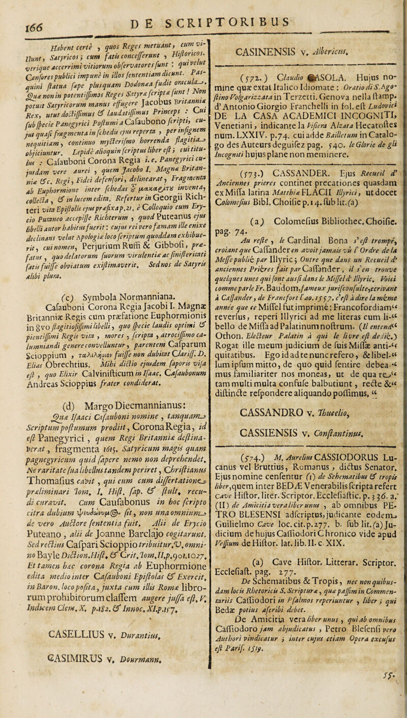 des CRI PTORI B US Hahnt certe , quos Reges metuant, cum vi- llunt, Satyricosi cum fatis conceprunt , Etfioncos. vtrique accerrimi vitiorum obfervatoresfunt : qnt velut Cenfor es publici impune in illos fententiam dicunt. Pas- auini ftatua fepe plus quam Dodonaa fudit oracula^. non in potentiffimos Reges Satyr£fcript£ funt. Non potuit Satyricorum manus effugere Jacobus 'Qntanma^ Rex, utut domfmus laudatifimus Princeps ; fubfbecie Panegyrici Poftumia Cafaubono fcripti, cu¬ jus quaft fragmenta in fchedis ejm reperta , per infignem neouitiamy continuo myclerifmo horrenda flagitta^ objiciuntur, Lepide alioquinfcriptus liber efti cm titu¬ lus : Cafauboni Corona Regia L e. Panegyrici cu¬ iusdam vere aurei , quem Jacobo I. Magna Britan- nia l^c. Regi, Pidci defenfori, delinearat, Fragmenta ab Euphormione inter fcbedas ^ (/.ctxa^TiS inventa, collebla, in lucem edita, Georgii Rich- teri vita Epifiolis ejusprafxap.zi, e Colloquio cum Ery- cio Putaneo accepijje Richterum , quod Puteanus ejus libelli autor habitus fuerit: cujus rei vero famam ille enixe declinans velut ApologU loco fcriptum quoddam exhibue¬ rit, cuinomen. Perjurium Roffi & Gibbofi, pra-^ fatus, quo delatorum fuorum virulentia ac finifteritati fatis fuip obviatum exiftimaverit, Sednos de Satyris alibi plura. (c) Symbola Normanniana* Cafauboni Corona Regia Jacobil. Magnae Britanniae Regis cum praefatione Euphormionis in^VO fiagitiofijjimi libelli, quo fpecie laudis optimi pientijfmi Regis vita , mores , fcripta , atrocifftmo ca¬ lumniandi genere convelluntur, parentem Cafparum Scioppium , raAiA^oiov fuip non dubitat Clariff.D. Elias Obrechtius. Mihi diclio ejusdem faporis vifa eft , quo Elixir Calvinifticum Qafaubonum Andreas Scioppius frater condiderat, (d) Margo Diecraannianus: Ifaaci Cafauboni nomine , tanquam-i Scriptum poflumum Corona Regia, id e(l Panegyrici, quem Regi Britannia deftina- \>erat, fragmenta idis* Satyrkum magis quam pagnegyricum quid fapere nemo non deprehendet,. Ne raritate fua libellus tandem periret, Chriftianm Thomafius ca))it , qui eum cum differtatione^ prsdiminari lom^ f Hift. fap. ^ recu- di curavit. Cum Caufabonus in hoc fcripto citra dubium \l/iv^dvvpi^ fit, non una omnium^ de vero AuHore fententia fuit. Alii de Erycio Puteano , alii de Joanne Bardajo cogitarunt. Sed reBius Cafpari Scioppio tribuitur.V, omni' ?2oBayle DiBion.HiP Crit,T-om.II.p^cjQi.iozj^ Et tamen hac corona, Regia ab Euphormione edita medio inter Cafauboni Epi/loias (f Exercita inBaron.locopofita, juxta cum illis Roma libro¬ rum prohibitorum clafTem augere fuffa eft^ F* Indtcem Clem^Xl p.i82.(f Innoc^Xl.p.ifj^ ^ CASELLIUS Vt Durantius^ GASIMIRUS V, Dourmatirtt CASINENSIS V. Mericm, (j/x.) Claudio ^lASOLA. Hujus no¬ mine quae extat Italico Idiomate : Oratio di S.Rgo- ftinoEolgarizzatainTerzetti.Genova nellaRamp* d’Antonio Giorgio Franchelli in fol.efi; Ludovid DE LA CASA ACADEMICI INCOGNITI, Venetiani, indicante la Fifiera Alzata Hecatoftes num.LXXIV. p.74. cui adde in Catalo¬ go des Auteurs deguifez pag. J40. le Glorie de gli Incogniti hujus plane non meminere. (f73.) CASSANDER. Ejus Recueil d* Anciennes prieres continet precationes quasdam ex Miffa latina A///r/^?'<«FLACII Illyrici, ut docet Colomefms Bibi, Choifie p. 14. fiib Iit. fa) (a^ Colomefius Bibliothec,Choifie. pag. 74. Au refie , le Cardinal Bona s'eft trompe, croiant que CafTander avoit jamais vu E Ordre de la. Meffepublit par Illyrie 3 Outre que dans un Recueil d' anciennes Pritres fait par Cz^iznEiev , il s'en trouve quelques unes qui font ausfidans le Mijfeld’ Illyrie. Voiei commeparlepr. Baudomj/^weaA jurifeonfulte,ecrivant k Cafander, de pranefort l'ao. d eft k dire la mkme annee que Miffel fut imprime: Francofordiam‘< reverlus, reperi Illyrici ad me literas cum li“‘’‘ bello de Mifia ad Palatinum noftrum. {ll emendi^ Othon. Ele Et e ur Palatin k qui le livre eft dedit,') Rogat ille meum judicium de fuisMiflk anti-^r quitatibus. Ego id ad te nunc refero, &Iibel-“ Iumipfummitto, de quo quid fentire debea-*‘ mus familiariter nos moneas, ut de qua ro‘‘ tam multi multa confufe balbutiunt, rede diftinde refpondere aliquando pofiimus» ‘‘ CASSANDRO v. fbueelio, CASSIENSIS V, Confantinus, (5'74,) M, Aurelius CASSIODORUS Lu- canus vel Bruttius, Romanus, didus Senator, Ejus nomine cenfentur (i) de Schematibus ef tropis liber,inter BEDyE Venerabilis fcripta refert cave Hiftor, liter. Scriptor. Ecclefiaftic. p. 3 a,’ f\\) de Amicitia ver a liber unus , ab omnibus PE¬ TRO BLESENSI adferiptus, judicante eodem_. Guilielmo Ot-d* loc.cit.p.z77. b. fub lit.Ca) Ju¬ dicium de hujus Cafiiodori Chronico vide apud Veffum de Hiftor. Iat.Iib.il. c. XIX. (a) Cave Hiftor, Litterar. Scriptor. Ecclefiaft. pag, 177. De Schematibus & Tropis, nec non quibus¬ dam locis Rhetoricis S. Scriptura, qu£pajfm in.Commen- tariis CalEodori in Pfalmos reperiuntur , liber , qui Bedae potius aferibi debet. Oe Amicitia vera liber unus , qui ab omnibus Caftiodoro jam abjudicatus , Petro Blefcnfi vero Authori vindicatur } inter cujus etiam Opera excufus eft Parif ijip. V