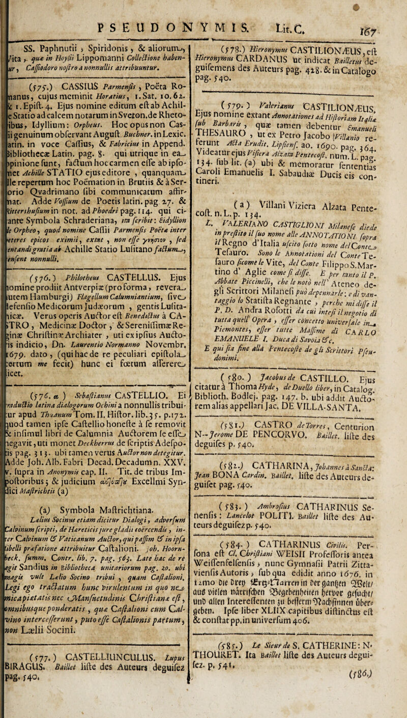 PSEUDONYMIS. Lit.C, isr SS. Paphnutii > Spiridonis j & aliorum_>j ^ita f- qti<e in Hoy(ii Lippomanni CoUeBione haben^ (tr j Cafiodoro noflre a nonnullis attribuuntur. CASSIUS Parmenjis , Poeta Ro- nanus, cujus meminit Horatius^ i.Sat. 10.62. i.Epift.4* Ejus nomine editum eftab AchiU e Statio ad calcem notarum in Svexon.de Rheto^ ibus^ Idyllium: Orpheus. Hoc opus non Cas¬ ii genuinum obfervant Auguft. Buchner. in Lexic. atin. in voce CalEus, & Fabricius in Append. feibliothecacLatin. pag. 8- qui utrique in ea_. I >pinlonefunt, fadumhoccarmeneireabipfo- net STATIO ejus editore , quanquanu Ile repertum hoc Poemationin Brutiis &^Ser- orio Qyadrimano (ibi communicatum affit' inat. Adde Vojjlum de Poetis latin. pag 27. & littershufiumxn not. Phoedriqui ci- ante Symbola Schraderiana, mfcribit: Sidyllion k Orpheo j quod nomine Callii Parmenfis Poeta inter 'eteres epicos eximii extut , non ejfe yvnjcnov , (ed entandigratiaak Kz\i^\t Statio Lufitano/4^«»z-»j enfent nonnulli. ) Phllotheus CASTELLUS. Ejus lomine prodiit Antverpiss (pro forma, revera.^ lUtem Hamburgi) Flagellum Calumniantium, fivC-» lefenfiio Medicorum Judaeorum , gentis Lulita- licae. Verus operis Auflor eft BenediBus a CA- >TRO , Medicinae Dodtor , &Sereni(TimaeRe¬ ginae Chriftina; Archiater , uti exipfius Audlo- is indicio, Dn. Laurentio Normanno Novembr. :67p. dato, (qui hac de re peculiari epifl:ola_. rertum me fecit) hunc ei foetum alFerero icet. (y7(5’. «t ) Sebaftianus CaSTELLIO. Ei raduBio latina dialogorum Ochinidi nonnullis tribui ■ ur apud !r/>{r.7«»wTom. II. Hiflor. lib.5 y. p.i7i. ]Uod tamen ipfe Caftelliohonefte a fe removit k infiraul libri de Calumnia Aucftorem (eeTo legavit,uti monQtDecbherrus de feriptis Adefpo- :is pag. 31 j. ubi tamen verus kuBor non detegitur. Adde Joh.Alb. Fabri Decad. Decadum n. XXV. E. lupra in AnonymU cap. II. Tit. de tribus Im- joftoribus 5 & judicium dvjozfjis Excellmi Syn¬ dici Maftricbtii (a) (a) Symbola Maftrichtiana. Lalius Secinus etiam dicitur Dialogi, adverfuni Cahinum feripti, de Hareticis jure gladii coercendis, in- ter Qalvinum ^ Vaticanum AuBor, quipajfim in ipfa iibelli prafatione attribuitur Caftalioni. Joh. Hoorn- heck, fumm. Contr. Ub. 7. pag, Late hac de re agit Sandius in 'bibliotheca unitariorum pag. zo. ubi magis vult Lxlio Socino tribui , quam Caftalioni, Legi ego traBatum hunc Virulentuni in quo wicapieetatisnec tyHanfketudinis Qthriftiana eft ^ omnibtisqueponderatis , qua Qaftalioni cum Cal¬ vino inter ce [ferunt i putoejfe Caftalionis partum^ non Laelii Socini. (y77.) CASTELLIUNCULUS. Lupus BiRAGUSi Bailiet liftc des Autewrs deguifez pag‘ f40« (y 78.) nieronymus CASTlLIONvEUS, eft Hieronymus mus Ut indicat Bailletus ds- guifemens des Auteurs pag. 418. & in Catalogo pag. yqo. ^ ( y7p. ) Halerianus 'CASTlLIONvEUS Ejus nomine tttmt Annotationes ad Hiftoriam Itaiu 'n™™ ‘'^bentllr Cmameli .THESAURO , Ut ex Petro Jacobo \Villanio re¬ ferunt ABa Erudit, Lipfienf. ao. l<5po. pag. 364 Videatur ejus Fifiera Aizam Pentecoft, num. L. pag IJ4. fub ht. (a) ubi & memoratur fententias Caroh Emanuehs I. Sabaudis Ducis eis con¬ tineri. ^ ( a ) Villani Viziera Alzata Pente- coit. n. L. p. 134. L, ^ VaLERIaHO CASTIGLIONI Milanefe diede tnpreftito il fuo nome alie ANNOTATIONI fopra Regno dTtalia ujdto fotto nome delConte^ Tefauro. Sono le KhnotaiionidelConteTe.- hmo ftcomeleWtt, dei Conte FilippoS.Mar- tino d Aglie come ft dijfte. E per tanto il P, Abbate Piccineltij che le noto nelV AttWto de- gli Scrittori ^\\zV\^^\puodepennarle-.edivan- /4?^/(p/(?Statifta Regnante , perche midifti il p, D. Andra Rofotti da cui mteft il negotio di iutta quelt Opera , ejfter cdneetto Univerfale in^ Piemontes., eft er tiitte Maftlme di CARLO EM ANHELE l, Ducadi Savoialftc, E qui fia fine alld Pentecoft e de gli Scrittori Pfeu- donimi. ( ) Jacobusde CASTILLO. Ejus citatur 4 Thonla Hyde, de Duello liber ^ in Catalog. Biblioth. Bodlej. pag. 147. b. ubi addit Audo- remalias appellari Jac. DE VILLA-SANTA. (ySi.J CASTRO deTorres,, Certturion N-7^wDE PENCORVO. Bailiet. lifte des deguifes p. y4o* (ySi.) CA’T\\hK[^A.,JohannesdSanBa'. JeanBO^^ACardin, 'Bailiet, lifte des AuteUrs de- guifet pag. f4o. (y8j.) Ambrofius CATHARINUS Se- nenfis : Lancelot POLITI. Eadlet lifte des Au* teurs deguifez p. y4o. Cy84-) CATHARINUS Civilis. Per- fona eft Cl, Chriftiani WEiSII Profeftbris antea Weiftenfelfenfis > nunc Gymnafii Patrii 2itta- vienfis Autoris i fubqua edidit anrio 1676. in tzmo Die Drep ^elt/ du^ bieiert tidccifcben ^egebenljeiten gefuit/ UtiD dllen Inteteftenten ju befferm ^acbftnnen uber^ gcben* Ipfe liber XLilXxapitibus diftindus eft & coiiftat pp.in univetfum 406* frg f.) te SieHtde S. CATHERINE: N- THOURET. Ita Bailiet lifte des Auteurs degui- fez. p. y4t4