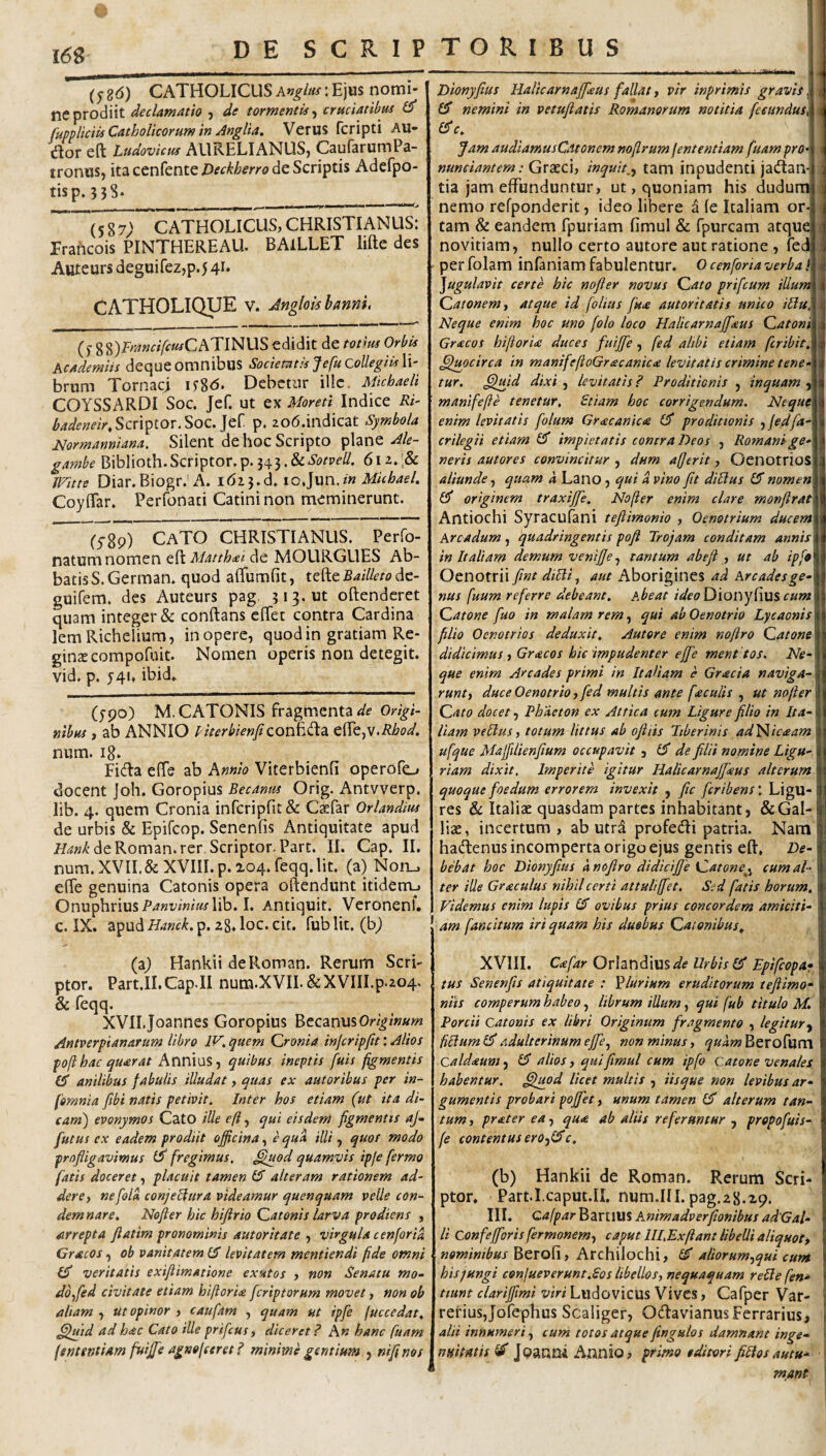I 16S * (j- gd) CATHOLICUS : Ejus nomi¬ ne prodiit declamatio , de tormentis^ cruciatibus fupnliciis Catholicorum in Anglia» Verus fcripti AU- dlor eft Ludovicus AURELIANUS, CaufarumPa- tronuSj ita cenfente Deckherro de Scriptis Adefpo- tisp. 538. _. , ^ 1,1 I I .-' (587; CATHOLICUS, CHRISTIANUS: Erahcois PINTHEREAU. BAlLLET liRe des Auteurs deguirez,p.5 41* CATHOLIQUE v. Jnglolsbanm, (j- gg)j-,j7»«/?«/CATINUS edidit de totm Orbis Academiis dequeomnibus Sociemtis J e fu collegiis \\- brum Tornaci u8<5* Debetur ille. Micbaeli COYSSARDI Soc. Jef. ut ex Moreti Indice Ri- Scriptor.Soc.Jef p. zod.indicat Symbola Normanniana, Silent de hoc Scripto plane Ale- gambe Biblioth.Scriptor.p.343.6iz.'& JFitte Diar.Biogr.’A. io,]\xn,in Micbael, CoylTar. Perfonati Catini non meminerunt. (5-8p) CaTO CHRISTIANUS. Perfo- natum nomen eft Matthxi de MOURGUES Ab¬ batis S. German. quod afiumfit, tefte Bailleto dc- guifem. des Auteurs pag. 313* ut oftenderet quam integer & conftans cftet contra Cardina lemRichelium, in opere, quod in gratiam Re- ginxeorapofuit. Nomen operis non detegit, vid. p. 541. ibid. (ypo) M. CATONIS fragmenta </(? nibus , ab ANNIO PherbienftzaCi^^fX^ efle,v.i?^<?^. num. 18. Fi(fta efte ab hnnio Viterbienfi operofo docent ]oh. Goropius Becanrn Orig. Antvverp. lib. 4. quem Cronia infcriprit& Caefar Orlandius de urbis & Epifeop. Senenfis Antiquitate apud de Roman.rer Scriptor. Part. II. Cap. II. num. XVIL& XVIII. p. 104. feqq. Iit. (a) Non_. efte genuina Catonis opera oftendunt itidem.) Onuphrius/’<««t'z«?wlib. I. Antiquit. Veronenf. c. IX. apud Hanck. p. zg. loc. cit. fub Iit. (b^ (aj Hankii deRoman. Rerum Scri¬ ptor. Part.II.Cap.il num.XVIL&XVIILp.zo4. & feqq. XVIIJoannes Goropius BecanusOr/^iWm Antverpianarum libro IV^ quem Qronia injcripfit: Alios fofthac quarat Annius, quibus ineptis fuis figmentis CT anilibus fabulis illudat, quas ex autoribus per in- fomnia fibi natis petivit. Inter hos etiam (ut ita di¬ cam) evonymos CatO ille eft, qui eisdem figmentis aj- futus ex eadem prodiit officina, e qua illi, quos modo profligavimus fregimus, ^tiod quamvis ipje fermo fatis doceret, placuit tamen alteram rationem ad¬ dere y ne fola conjeHura videamur quenquam velle con¬ demnare. Nofter hic hijirio Qatonis larva prodiens , arrepta fiatim pronominis aut or it at e , virgula cenfor ia Cracos, ob vanitatem £5 levitatem mentiendi fide omni veritatis exiflimatione exutos , non Senatu mo- doyfed civitate etiam hiftoria [criptarum movet, non ob altam , ut opinor , caufam , quam ut ipfie fuccedat, ^t[td ad hac Cato ille prificus, diceret? A« hanc fuam fententiam fuiffie agnofferet ? minime gentium , nifinos Dionyfius Halicamaffieus fallat, vir inprimis gravis ,1 £3' nemini in vetuflatis Romanorum notitia fecundus, c. Jam audiamusCatonem noflrum fententiam fuam pro nunciantem: Graeci, inquit,^ tam inpudenti jadan tia jam effunduntur, ut, quoniam his dudurai nemo refponderit, ideo libere a le Italiam or*j tam & eandem fpuriam fimul & fpurcam atqu novitiam, nullo certo autore aut ratione , fedj per folam inianiam fabulentur. O cenforia verba! Jugulavit certe hic nofier novus dato prifeurn illum' Catonem t atque id folius fu<e autoritatis unico iliu, Neque enim hoc uno folo loco Halicarnaffiaus Caton '^ Gracos hiftorU duces fuiffie, fed alibi etiam feribit. Quocirca in manifefioGracanicte levitatis crimine tene i tur. ^Iffitd dixi , levitatis? Proditionis , inquam manifefte tenetur, Etiam hoc corrigendum. Neque\ enim levitatis folum Graecanica £3* proditionis jfedfaA crilegii etiam £3' impietatis contra Deos , RomanigeA neris autores convincitur , dum afjerit, Oenotrios! aliunde, quam a Lano , qui a vino fit dillus £3 nomen\ originem traxijfe, Nofter enim clare mor/jlrat\ Antiochi Syracufani teflimonio , Oenotrium ducem\ Arcadum, quadringentis poji Trojam conditam annis\ in Italiam demum veniffe^ tantum abefl , ut ab ip[9\ Oenotrii fint diUiy aut Aborigines ad Arcadesge-\ nus fuum referre debeant. Abeat i de o Qionyfms cum Catone fuo in malam rem ^ ^ui ab Oenotrio Lycaonis filio Oenotrios deduxit. Autore enim noftro Catone didicimus , Gracos hic impudenter effe ment tos. Ne¬ que enim Arcades primi in Italiam e Gracia naviga¬ runt y duce Oenotrio, fed multis ante faculis , ut nofter Cato docet, Phacton ex Attica tum Ligure filio in Ita¬ liam vellus y totum littus ab o fiiis Tiberinis ad^icaam ufque Maffilienfium occupavit y de filii nomine Ligu¬ riam dixit. Imperite igitur Halicarnafjkus alterum quoque foedum errorem invexit , ftc fcribens\ Ligu¬ res & Italiae quasdam partes inhabitant, & Gal¬ liae, incertum, ab utr^ profedi patria. Nam hadenus incomperta origo ejus gentis eft, De¬ bebat hoc Dionyfius dnofiro didiciffe Catone^^ cum al¬ ter ille Graculus nihil certi attuli ffet. Sed fatis horum. Videmus enim lupis £3* ovibus prius concordem amiciti¬ am fancitum iri quam his duobus Catonibus. (b) Hankii de Roman. Rerum Scri¬ ptor. Part.Lcaput.II. num.III. pag.28.29. III. Qafpar BartlllS Animadverfionibus adGal- li Confefforis fermonemy caput III.Exfiant libelli aliquoty nominibus Berofi, Archilochi, aliorumyqui cum hisyungi conjueverunt.Sos libellos, nequaquam relle fen* tiunt clariffimi viri Ludovicus Vives, Cafper Var- rerius,Jofephus Scaliger, OdavianusFerrarius, alii innumeri, cum totos atque fingulos damnant inge¬ nuitatis ^ jpanm Annio, primo editori filios autu¬ mant XVIII. Ctefar Orlandius^?^ Urbis Epifeopa- tus Senenfis atiquitate : plurium eruditorum tefiimo- nits comperum habeo, librum illum, qui fub titulo M. Porcii Catonis ex libri Originum fragmento , legitury ftUumi^adulterinum effe, non minus, lyw^wBerofum Caldaum, £3 alios, qui fimul cum ipfo Catone venales habentur, ffjuod licet multis , iisque non levibus ar¬ gumentis probari poffet, unum tamen £3* alterum tan¬ tum y prater ea, qua ab altis referantur , prepofuis- fe contentus erOyiSc,