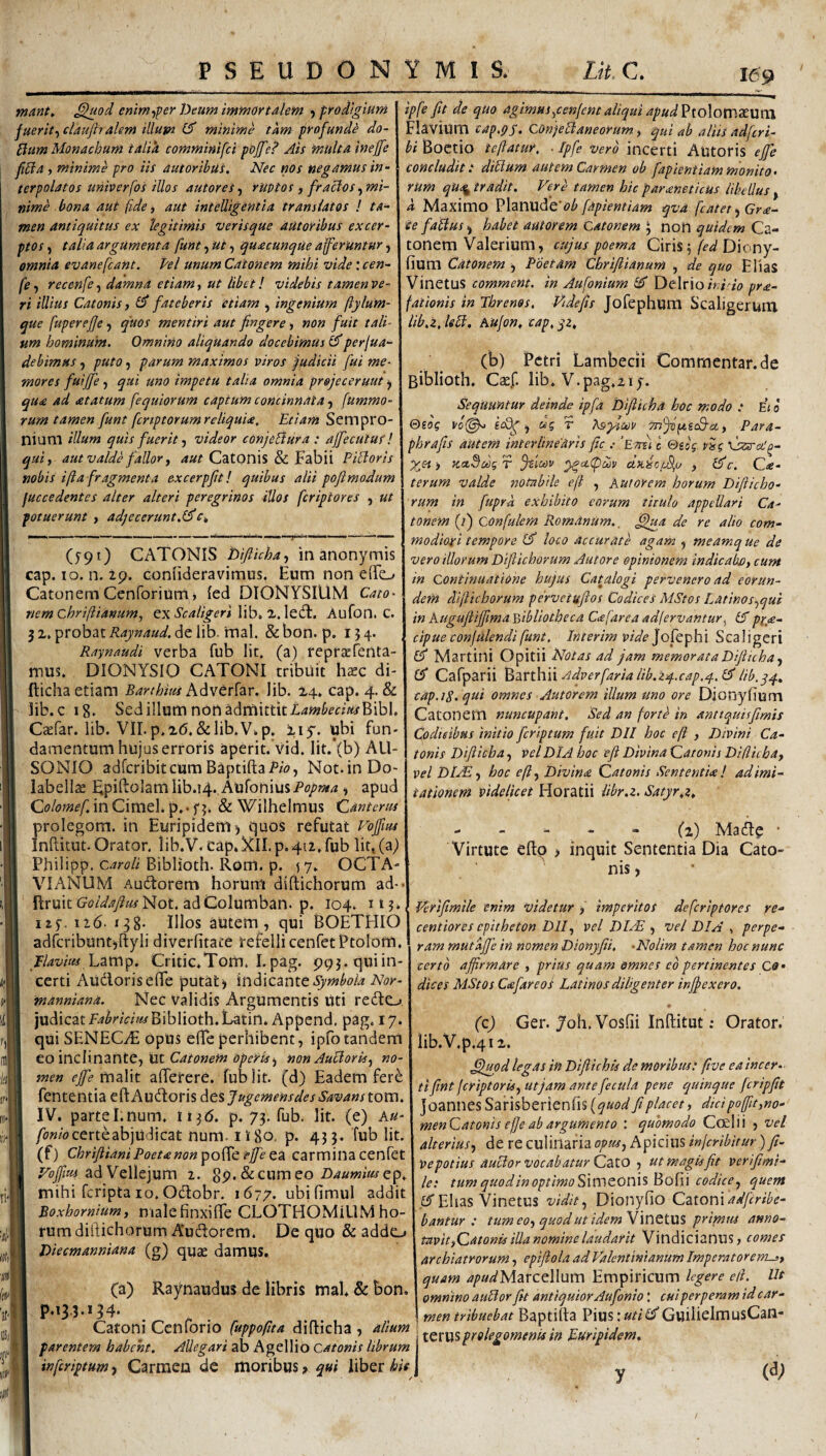 mMt, ^od enim-ffer Deum immortalem j prodigium fueriti claujirakm illum minime tam profunda do- Pium Monachum talia comminifci pojfe? Ais multa ineffe JiPla f minime pro iis autoribus. Nec nos negamus in¬ terpolatos univerfos illos autores ^ ruptos , fraclos ^mi¬ nime bona aut fide, aut intelligentia translatos l ta¬ men antiquitus ex legitimis verisque autoribus excer¬ ptos , talia argumenta funt, ut, quacunque afferuntur, omnia evanefcaHt. Pel unum Catonem mihi vide: cen- fe y recenfe, damna etiam, ut libet! videbis tamen ve¬ ri illius Catonis, fateberis etiam y ingenium ftylum- que fupereffe y quos mentiri aut fingere > non fuit tali¬ um hominum. Omnino aliquando docebimus perfua- debimus, puto, parum maximos viros pudicii fui me¬ mores fuijfe y qui uno impetu talia omnia pr&jeceruut y qua ad atatum fequiorum captum concinnata y fummo- rum tamen funt fcnptorumreliquia. Etiam Sempro¬ nium illum quis fuerit y videor conjeBura : affecutus’! quiy aut valde fallor j 4«^ CatOnis & Fabii PiBoris nobis i fla fragmenta excerpfitl quibus alii poftmodum fuccedentes alter alteri peregrinos illos feriptores , ut potuerunt , adjecerunt.l^ (y9i) CATONIS Diftichay in anonymis cap. IO. n. ip. coniideravimus. Eum non eiTo Catonem Cenforiurrtj led DIONYSIUM Cato- nemChrifiianum, exScaligeri Aufon. C. jz. probat de lib. irial. &bon. p. 154. Raynaudi verba fub Iit, (a) repraefenta- mus. DIONYSIO CATONI tribuit hxc di- fticha etiam Barthius Advtrhr. Jib. X4. cap. 4. & lib. c 18. Sedilium non admittitI,4»?^mWBibl. Ctefar. lib. Vll.p.2(5,&lib.V.p, xiy. ubi fun¬ damentum hujus erroris aperit, vid, lit.*(b) AU¬ SONIO adferibiteum Baptifta/^w, Not.inDo- labella; Fpifi:o]amIib.i4.,AufoniusPo/>«i^, apud Qolomef in Cimel. p. • f & Wilhelmus Canterus prolegom. in Euripidem) t|uos refutat Vojfm Inftitut. Orator. lib.V. cap. Nll. p. 412, fub Iit, (a) Philipp. Biblioth. Rom. p. sj- OCTA¬ VIANUM Audlorem horum diftichorum ad- flruit Not. adColumban. p. 104. it?. ^ 11'). 116 ■ 138- Illos autem 5 qui ^O^^^lO\(;gntiores epitheton Dlly vel DL^ y vel DIA perpe- ipfe fit de quo agimusypenlemaliquiapud^\.o\QsT[S'S.\xxCi Flavium cap.pp. ConjeBaneorum y qui ab aliis adfiri- bi Boetio ieflatur, . Ipfe vero incerti Autoris ejfe concludit: diBum autem Carmen ob fapientiammonito¬ rum qU<% tradit. Vere tamen hic parxneticus libellus , d Maximo \^\an\X^Q‘ob fapientiam qva fatet y Gra¬ te faBusy habet autorem Catonem ^ non quidem Ca¬ tonem Valerium, cujus poema Ciris 5 fed Diony- fium Catonem y Poetam Chrifiianum , de quo EliaS VinetUS commem, in Aufonium Delrio/Y/vV pra- fationis in Jhrenos, Videfis JofephUm Scaligerum iib.z, leB. Aufon^ cap, qz, (b) Petri Lambecii Commentande Biblioth, Ctef. lib, V.pag,2iy. Sequuntur deinde ipfa Difiicha hoc modo : E< b @eog •) “5 T Isylav Para- phrafis autem interime aris fic .- 'Ettu c €>eog ) KctSdg r jsicov dn.io;j%j , &c. Ca- terum valde ssotabile e fi , Aut orem horum Difticho¬ rum in fuprd exhibito eorum titulo appellari Ca¬ tonem (/) Confulem Romanum., ,^a de re alio com¬ modiori tempore loco accurate agam , meamq ue de vero illorum Diftichorum Au tore opinionem indicabo, cum in Continuatione hujus Catalogi pervenero ad eorun¬ dem dijlichorum pervetuftos Codices MStos Latinosyqui in kugufliffima Ydbliotheca C<efarea adfervantur^ IA px,<e- cipueconfulendi funt. /nterim vide Jofepbi Scaligeri (fi Martini Opitii Notas ad jam memorata Diftichay Cafparii hartbW rtdverfaria Hb.zq-.cap.q. (A lib,qq.. cap.iS. qui omnes Autorem illum uno ore Dionyfium Catonem nuncupant. Sed an fortb in anttquisfmis Codicibus initio fcrlptum fuit DII hoc eft , Divini Ca¬ tonis Difiicha, vel DIA hoc eft Divina Qatonis Difiicha, vel DI.rEy hoc efty Divina Qatonis Sententia l ad imi¬ tationem videlicet Horatii libr.z. Satyr,z, - - - - - (2) Macile ■ Virtute efto , inquit Sententia Dia Cato¬ nis, Verifimile enim videtur , imperitos deferiptores re- adrcribunt)ftyli diverfitate tefellicenfetPtolom. I f/4wV« Lamp. Critic,Tom. Epag. pqj.quiin- certi Audoriseffe putat) indicante manniana. Nec validis Argumentis Uti redo judicat K^^nVmBiblioth.Latin.Append. pag. 17. qui SENECyE opus ede perhibent, ipfo tandem eo inclinantCy ut Catonem operis y non AuBorisy no¬ men efemaVit aderere. fub Iit. (d) Eadem fer^ fententia ed Audoris des Jugemensdes Savans tom. IV. parteI.num, 11^6. p. 73. fub. Iit. (e) Au- certe abjudicat nunl-1 \ 80. p. 43 3. fub Iit. (f) Chrifiiani Poeta non po^c effe ea carmina cenfet Vojfm Si^Ve\\e\um 1. ^p.&ieurueo Daumiusep, mihi feripta 10. Odobr. 1677. ubidmul addit Boxhornium, nialefinxide CLOTHOMiLlM ho¬ rum didichorum A*udorem. De quo & addo Diecmanniana (g) quae damus. ram mutdjjb in nomen Dionyfii. -Nolim tamen hoc nunc certo affirmare , prius quam omnes co pertinentes Co* dices MStos Cafareos Latinos diligenter injjexero. (c) Ger. 7oh. Vosfii Inftitut; Orator. lib.V.p.4i2. ,^^od legas in Difiichis de moribus: five ea incer¬ ti fint feriptorisy ut jam ante fecula pene quinque fcripfit ]oannesSarisberienfis(^«i?^ fi placet, dicipo(fit,no- menQatonis efje ab argumento : quomodo Coeli i , vel alteriusy de re culinaria opusy Apicius injcrlbitur) ft- Ve potius auBor vocabatur Cato , ut magis fit verifmi- le: tum quodinoptimo^\toeOX\\%^ob\\ codice y quem .fiT Elias VinetUS vidit y Dionyfio QatovXadfcribe- bantur : tumeoyquodutidemVluetUS primus anno¬ tavit,Qatonis illa nomine laudar it Vindicianus, comes archiatrorum, epiftola ad Valentinianum Imperatorem-3, quam .?7«^Marcellum Empiricum legere eil. Ut omnino auBor fit antiquior Aufonio: cui perperam id c ar- men tribuebat Baptifla Pius:«/;^GuiliclmusCan- (a) Raynaudus de libris mal, & bon. PA3-3-*54* . ~ . menirivHuvai uayvw-ia i:xwi.mi Catom Cenfono didicha , amm ; ^Q^y^^pygifaomenisin Euripidem, parentem habent. AUegart zo AgtWio Catonis librum \ inferiptum, Carmen de moribus > qui liber hie ] «