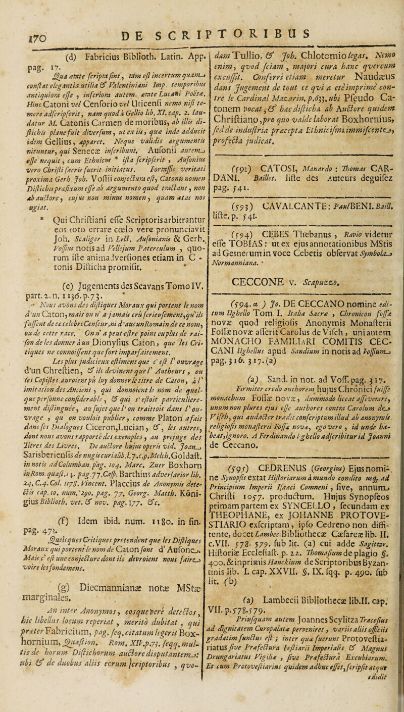 (d) Fabricius Biblioth. Latin. App. pag. 17. ^A£tnte fcrtpmjlnt^ tam efl incertum quam-t conflat elegAntiaMtiUa^ Valentiniani Imp. temporibus Antiquiora efle 5 inferiora autem, atate Lucafii Poet£. ///«f Catoni w/ Cenforio W Llticenfi nemo nifi te¬ mere adfcripferit, nam quod a Gellio lib, XI. cap, z. lau¬ datur M. Catonis Carmen de moribus, ab illis di- ftichis plane fuit diverfum^ ut ex iis ■, qu£ inde adducit idem Apparet. Neque validis argumentis nituntur., qui Senecae infcribunt, Aufonii autem-i efle nequit, cum Ethnicus * ifia fcripferit , Aufonitis vero Chrifti facris fuerit initiatus, Eortaflls veritati proxima Gerb Job. Voffii conjeBuraeft., Catonis nomen Diliichisprafixumeflfe ab argumento quod traUant., non dbauUorey cujus non minus nomen.) quam at as nos ugiat. damTViWio, ff Job. Ch\otomio(egas^ Nemo enim, qvod fciam , majori cura, hanc qvercum excujfit. Conferri etiam meretur Naud^US dans Jugement de tout ce qvi a ete imprime con- tre le Cardinal Mazarin.p.d^^ubi Pfeudo Ca¬ tonem Vocat hacdifticha ab Kufiore quidem Chriftiano,/??‘o quo valde laborat Boxhornius, fcd de indufiria pracepta Etbnicifmi immifcentt^) profeBa judicat. ffpz) CATOSI, Manardo Thomas CAR- DANI. Baillet. iifte des Auteurs deguifez pag» J4I. (f5?3) CAVALCANTE: liflc. p» 5-41. (t94) CEBES Thebanus , Ravio videtur TOBIAS: ut ex ejus annotationibus MStis adGesnefiimin voce Cebetis obfervat Normanniana. • Qui Chriftiani elTe Scriptoris arbitrantur cos toto errare coelo vere pronunciavit Joh. Scaliger in LtB. Jufonianis & Gerh.J Vofflus notis ad Vellejum Paterculum , quo¬ rum ifte animadverhones etiam in C - tonis DiRicha promifit» . * (e) JugementsdesScavansTomoIV. part.i.n. I i5d.p.73. . •• Nous avons des diftiques Moraux qui portent le nom d^un Czton^mais on n a jamais cruferieufement^qVils fujfent de ce celebreCenfeurmi d'aucunRomain de ce nom^ sude cette race, Onn' a peuteflre point euplusde rai- fondelesdonneraun Dionyfius Caton, que les Cri- tiques ne connoiffent que fort imparfaitement. Les plus judicieux eftiment que c' efl f ouvrage d’un Chreftien, Hs devincntqueV Autheurs , 011 les Copifies auroientpu luy donnerle titre de Caton^ 'aV imitation des Anciens ) qui donnoient le nom de quel- queperfonne conflderable15 qui s'efloit particuliere- ment diflinguk ^ au fujet quel' on traittoit dans P ou¬ vr age , qu on vouloit publier, comme 'P\2itOn afait dans fes Dialogues CxQQXOnfLwzhn) 0”, les autres.^ dont nous avons rapporte des exemples, au prejuge des Jitres des Livres. De auBore hujus operis vid. Joan . Sarisberienfis de nugis curialib .l.j .c.p.Melcb.Gol^z^. innotU adColumban.p'ag. loq.. Mare. Zuer Boxhorn inRom.quafi.iy. pagjq.Cafl). Barthius adverfarior lib. 24.C.q,Col, iipS. Vincent. Placcius de Anonymis dete- Bis cap, 10. num.'zpo. pag. 77, Georg. Matth. Koni- ^XUS Biblioth. vet. 15 nov. pag.l/p, l5c. (f) Idem ibid» num. 1180, in fin. pag. 47?* fljuelsques Critiques pr e tendent que les Diftiques Moraux qui portent le nom de Caton font d’ AufonCj. Mais f ’ efl une conjeBure dont iis devroient nous faire^ voire lesfendemens. (g) DiecmannianeC notx MSt^ marginales» An inter Anonymos) eosqueVere deteBos, hic lioedus locum reperiat , merito dubitat , qui prater Fabricium, pag. Jeq. citatum legerit hornium, ^uftion. Rom. XIP.p.7^. feqq. mul- tisde horum Diflichorum auBore disputantem^: ubi (f de duobus aliis eorum jcriptoribus , qvo-. CECCONE V. Scapuzzo. (Sf>4., a ) Jo. DE CECCANO nomine edi¬ tum Ugbello Tom. I* ItalU Sacrae , Chronicon fofl'<& novae quod religiofis Anonymis Monafterii FoTae novae aderit Carolus de Vifeh, uni autem MONACHO FAMILIaRI COMITIS CEC- CANI Ughellus apud Sandium in notisad Poffium-1 pag. 516. 317. (a) (a) Sand. in not. ad Voff, pag. 317. Firmiter credo authorem^ hujus Chronici fuijfe monachum Foff^ nov$, dummodo liceat affleverarc) unum non plure s ejus efle autbores contra Carolum dzj> Vifeh,,qui audaBer tradit conferiptum illud ab anonymis religiofis monafterii Foffn nov£) ego vero , id unde ha¬ beat,ignoro. A Ferdinando lgbeUo adferibitur id Joanni de Ceccano. (Sgj) CEDRENUS (Georgius) Ejus nomi-, nc Synopfis txtat Hiftoriarumamundo condito ad Principium Imperii Ifaaci Comneni, five, annUlTLj Chrifti 105-7. produeftum. Hujus Synopfeos primam partem ex SYNCELLO, fecundam ex THEOPHANE, ex JOHANNE PROTOVE- STIARIO exferiptam, ipfo Cedreno non diffi- tente, docetA^w^ff.Bibliothecae Caefareaelib. II, c.VII. 578. 579. fiib iit. (a) cui adde Sagitmr. Hiftori^ Ecclefiaft. p. 12. FhomafiumPitfiafjQ §. yoo. Scmprimis HanchJum de Scriptoribus Byzan¬ tinis lib. I. cap. XXVII. §. IX, fqq. p. 490. fub iit. fb) (a) Lambecii Bibliothecae lib.II, cap; Vn. p.y78.779‘ Priufquam autem Joannes Scylitza Tracefius ad dignitatem Cur op alat £ perveniret, variis aliis officiis gradatim funBus eft ,* inter qu£ fuerunt Protoveftia- riatUS jlve Pr£feBura leftiarii Imperialis l5 Magnus Drungariatus Vigili £ , five Pr£feBura Excubiarum. Et cum Protoveftiarias quidem adhuc effiet^feripfit atque edidit