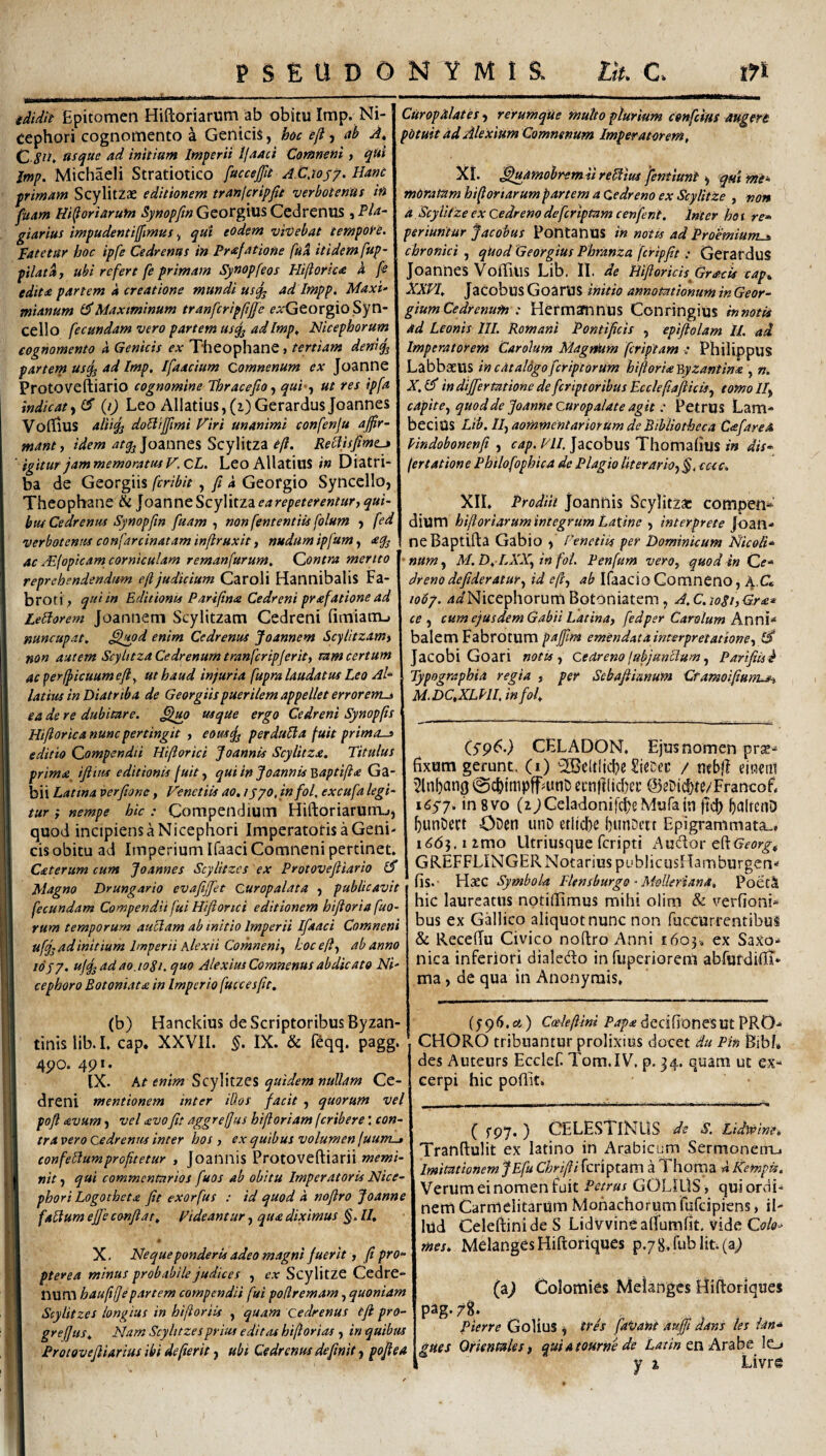 tdidit Epitomen Hiftoriarum ab obitu Imp. Ni- cephori cognomento a Genicis, hoc eji, ab A, Q ascjue ad initium Imperii Ifaaci Comneni, qdi Jmp. Michaeli Stratiotico fucceftt A.C.iosy» Hani primam Scylitzae editionem tran/cripjie verbotenas in fuam m^oriarufn %o/?/«GeorgiusCedreniis ,P/^- giarius impudentifflmus y qui eodem vivebat tempofe. fatetur hoc ipfe Cedrenus in Prafattone fua itidem fup- pilata, ubi refert fe primam Synopfeos Hiftorica i fe edita partem a creatione mundi us^ ad Impp, Maxi¬ mianum 1$Maximinum tranfcripftjfe ^^'Georgio Syn- cello fecundam vero partem usq^ adImp, Nicephorum cognomento d Genicis ex Theophane, tertiam denius partem us^j ad Imp, Ifaacium Comnenum ex Joanne Protoveftiario cognomine Thracefio^ qui f ut res ipfa indicatyd’ (i) Leo Allatius,(i)GerardusJoannes VofllUS art% doUiffmi Viri unanimi confenju affir¬ mant y idem atq^]o2knnc%Scy\\t.zz oft. RellisfmLj ' igitur jam memoratus F.CL. LeoAllatiiiS in Diatri¬ ba de Georgiis fcribit , ft d Georgio Synccllo, Theophane & Joanne Scylitza ea repeterentur, qui¬ bus Cedrenus Synopftn fuam, nonfententitsfolum y fed verbotenus confarcinatam infiruxit, nudum ipfum, aq^ ac JEloptcam corniculam remanfurum^ Contra merito reprehendendum eft judicium Caroli Hannibalis Fa- broti, qui in Editionis Parifina Cedreni prafatione ad LeEtorem Joannem Scylitzam Cedreni fimiatiu nuncupat, Slupd enim Cedrenus Joannem Scylitzam, non autem Scylitza Cedrenurn tranfcripjerit, eam certum ac ^erlpicuumeft^ ut haud injuria fupra laudatus Leo Al~ latius in Diatriba de Georgiis puerilem appellet errorem^ ea de re dubitare, usque ergo Cedreni Synopfs Hijlorica nunc pertingit , eousjj perduBa fuit primas editio Compendii Hiftorici Joannis Scylitza. Titulus prima^ ifiius editionis fuit, qui in Joannis ^aptifia Ga¬ bii Latina verfione, Venetiis ao, lypo.infol, excufa legi¬ tur y nempe hic : Compendium Hiftoriarurru, quod incipiens a Nicephori Imperatotis a Geni¬ cis obitu ad Imperium Ifaaci Comneni pertinet. Caterum cum Joannes Scylitzcs ex Protoveftiario iS Magno Drungario evaftjjet curopalata y publicavit fecundam Compendii fui Hiftorici editionem biftoria fuo- rum temporum auHam ab initio Imperii Ifaaci Comneni ufjj ad initium Imperii Alexii Comneniy hocefl, ab anno 10j7. ujq^adao.ioSh quo AlexiusComnenusabdicato Ni- cephoro Botoniata in Imperio fuccesftt. (b) Hanckius de Scriptoribus Byzan¬ tinis lib. I. cap. XXVII. §. IX. & feqq. pagg. 45JO. 4pi. IX. At enim ScyWtz^s quidem nullam Ce¬ dreni mentionem inter illos facit , quorum vel poft avum y vel >svofit aggrefjus hiftoriam feribere: con¬ tra vero Cedrenus inter hos , ex quibus volumen fuum^ con felium profitetur , Joannis Protoveftiarii memi¬ nit, qui commentarios fuos ab obitu Imperatoris Nice- phori Logotheta fit exorfus : id quod 'a noftro Joanne falium effie confiat. Videantur, qua diximus §, II. X, Neque ponderis adeo magni fuerit, fi pro- pterea minus probabile judices , ex ScylitZe Cedre- num hauftfepartem compendii fui podremam, quoniam Scylitzes longius in hijioriis , quam cedrenus eft pro- grefjus. Nam Scylitzes prius editas hiflorias, in quibus Protovefiiarius ibi defierit, ubi Cedrenus definit y pofiea CuropMates y rerumqUe multo plurium confeius augeri potuit ad Alexium Comnenum Imperatorem, XI. ^uamobremiireUius jentiuni y qui mi* moratam hi foriarum partem a Cedreno ex ScylitZe , non a 'Scyliize ex Cedreno deferiptam cenfent. Inter ho s rr* periuntur Jacobus Pontanus in notis ad Proemium^ chronici , qUod Georgius Phranza fcripfit : GerarduS JoanneS VoBillS Lib. 11. de Hiftorids Grsteis cap. XXVI. Jacobus GoarUS initio annotationum in Geor- gium Cedrenurn : Hermamnus Conringius mmtis ad Leonis ///. Romani Pontificis , epiftolam IL ad Imperatorem Carolum MagnOim feriptam ; Philippus LabbaeUS in catalogo feriptorum hiftoriajiyzantinx , n. Z.Cf indijfertatione defcr 'tptoribus Ecclefiafticis^ tomolly c apit e y quod de Joanne cur op alat e agit : Petrus Lam- beciUS Lib. //, aommentariorum de Bibliotheca Cafarea Vmdobonenfi , cap. VII, Jacobus Thomalius in dis- (er tat ion e Philofophica de Plagio Iit er ar io, §, ccec. XII. Prodiit Joannis Scylitz* compen* dium hiftoriarumintegrum Latine y interprete Joan¬ ne Baptifta Gabio y Venetiis per Dominicum Nicoli» numy M.D. LXX,fin fol. Penfum veroy quodinQe- dreno defideratur, id eft, ab Ifaacio Comneno, A.C* 1067. aiNicephorumBotoniatem, A.C.ioSi,G.rx^ ce y cum ejus dem Gabii Latina, fedper Carolum balem Fabrorum paffim emendat a interpretatione, Jacobi Goari notis, cedreno (abjunctum Parifiis^ Typographia regia , per Sebafiimum CramoifiurrLs^ M.DC.XL?!!, infol. CS9^’) CELADON. Ejus nomen prae¬ fixum gerunt, (i) ^eltljcbe SieCec / mbjl eiacni 0cbimpff^unD ei:n)i(id)ei’ ©aDii^te/Francof. KSyy. in 8vo (zpCeladonifcbeMufaiu jtd) ^unOert ODen unD etliclK bunDeit Epigrammata^, 1^65,1 imo Utriusque feripti Audor eftG^for^# GREFFLINGER Notarius publicusRamburgen- fis. Haec Symbola Flensburgo • Molkriana, PoetI hic laureatus notiffimus mihi olim & verfioni- bus ex Gdlico aliquot nunc non fuccurrentibus & RecefJu Civico noftro Anni £603. ex Saxo- nica inferiori dialedo in fuperiorem abfurdifli- ma, de qua in Anonyrais, (5-96.£4) Coeleftim Papxdecifionesut PRO- CHORO tribuantur prolixius docet du Pin Bibi* des Auteurs Ecclef. Tom.IV. p. 34. quam ut ex¬ cerpi hic poftit. ( fpy, ) CELESTINLIS de S. Lidlvine, Tranftulit ex latino in Arabicum SermonetrL, Imitationem jEfu Chrifii feriptam a Thoma « Kempis. Verum ei nomen fuit Petrus GOLIUS, qui ordi¬ nem Carmelitarum Monachorum fufeipiens, il¬ lud CeleftinideS Lidvvineaffumfit. vide O/^» mes. MelangesHiftoriques p./jj.fublit.fa; (n) Colomies Melangcs Hiftoriques pag.78. Pierre GoUus , tres faVartt auffi dans les idn* gues Orientales, quiatourne de en Arabe Io I y 1 Livre