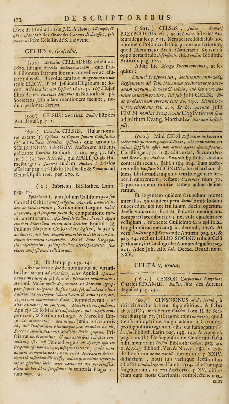 Livre 6.^\'\vCi\t2X\on^Qj.C,delhoma-s aKemph) £5* qui s' ellantfatt de P Ordre des Qarmes dnhaufez, frit icfiom de?kxt CeleftindeS. Lidvvine* C ELIUS V» Grafredm^ (yp8) Antonius CELLADEUS edidit ao. 1670. librum derecla doPlrina morum , quo Pro- babilismum fratrum fuorum convellere ac refu¬ tare nifus eft. Involucrum hoc magrammaticum tegit ELICALDUM JefuitamHifpanum: ut do¬ cent hcl a Eruditorum Lipfenf,i6^i. p. I07-Hujus Elicaldi nec Nicolaus Antonius in Biblioth.Script. Societatis JEfu ullam mentionem faciunt, ne¬ dum perfonati Scripti» (599) CELSUS : GROTIUS. BaiUet lifte des Aut.deguif.p. j + i. ('<5oo.) Cornelius C^LSWS, Hujus nomi¬ ne extant (l) Epijlola ad Cajum Julium Calliflunt^ (2) aJ Pullium Natalem epijlola , qute utraquo SCRIBONIUM Lx\RGUM AuUorem habent, juclicante Fabricio Biblioth. Latin. pag.'j-7. fub Iit (a) {y) liber de Herbis qui APULEJO ab Hu- melburgio , Juniori cuidam AuBori a Fabricio affcritur pag. 146. fub lit.(l>) De illo & Daumius ad ReineCEpift. 10^. pag, 270. f» ( a ) Fabricius Bibliothec. Latin» pag. f7- Epijlola ad Cajum Julium Callidum fub Cornelii Celli nominepnefigitur Marcelli Empirici IF bro de Medicamentis, Scribonium Largum habet autoremy qui (criptum fuum de compofitione me¬ dicamentorum hacipfa Epijlola CaUiflo dicavit Apud eundem Marcellum etiam alia brevior Epiftola ad Pullium Natalem Ct\^o tributa legitur^ in qua fe ait illius rogatu duos compofitionum libros de Gr^co in La¬ tinum fermonem convertijje. Sed hanc Largo po¬ tius adfcripferim , qui in prioribus literis promittit, fes plures compofitiones collebiurum. (bj Ibidem pag. 140, herbis//pe de nominibus ac virtuti¬ bus herbarum /«/e/* Apuleii operas nunquam editus at fub ApuWli Platonici nomine cums Antonii Mufae libello de?>etonica ad Marcum Agrip¬ pam fepius vulgatus BafileaijzS, fol. ad calcem Plinii Valeriani ex recenfione AlbaniJorini anno ij^y.^to, Tiguricum commentario Gabr. Hummelbergii , ut aiias editiones jam omittam. Malunt etiam quidams Apulejo Ceifo IsA^dlico adfcribe]^e , qui Augujii tem¬ pore vixit ^ U SznhonxohTsxgo Marcello Em¬ pirico memoratur. Sed utique junioris fcriptoris' efl, qui Diofeoridem Pliniumque pr£ manibus ha uit. Forte ex Apulcii Platonici Medicina libris quorum Pri- feianus lib.6. meminit, aliis autoribus colleblus con- trablusjj eft, etfi HumelbergiuS ab Apulejo ipfo ita (criptum ejj e non ambigit, nifi quod fatetur , multa nunc quidem nomenclaturas, nunc circa Herbarum deferi- tiones bijloriam illideeffe, codicesq, maxime deprava¬ tos ac pluribus locis mire varios ad nos perveniffks. Plura de hoc libro (cripjimus in centuria Plagiario¬ rum num. pi. C 6o\. ) CELSUS , Julius ■ Samuel PRZYPCOVILIS eft , utaitZ^///e/.liftcdesAu- teursdeguirezp.5’41. Nempe is reddidit fub hoc nomine e Polonico latine proprium feriptum, quod Niemiricio Archi Camerario Kijovienfi oppofuerat titulo vid, Sandius Biblioth. Antitrin. pag, 125-. Addit hic Margo Diecmannianus, Ut fe- quitur: Samuel Przjpcovius , Socinianus anno Regiomonte ad Joh^ Nar anum /crtbit nolle fequic- quam fuorum, fe vibo (f infeio, (uh fuo vero no¬ mine in lucem pro dire, fed fub Julii CELSI, Vi¬ de prafationem operum ejus ao, 16p2. Eleuthero- li fof edito‘rum fol, 4, 6, Et hoc quoque Julii CELSI nomine Przipcovius Cogitationes fuas ad initium Evang» Matth^i ex Nar ano inferi- pfit. (do2.) Ni\V\\ QEhSl Dijjfutario imhcereticis coercendis quatenus progredi liceat, ubi nominatim eos ultimo fuppliiio affici non debere aperte demonjiratur, Chriftlingae if77. ing. edita extat, & cum Jheo- dori Beza , aC Andrise Dudithii Epiftolis duabus contrariis recufa, Bafil. i/84-1114. Eum autdo- rem effe Faujlum SOCINUM , hxrefiarcham il¬ lum, fibifortasfis impunitatem hoc genere feri- bendi quterentem , tedatur Scavenius num. 70» a quo rationem notitiae tamen adhuc defide- ramus. Et ingentem quidem fcrupulum movet inter alia, quod inter opera Sodni Amdelodami nuper edita (ubi nec frudulum Socini operum-» deede voluerunt Fratres Poloni) neutiquam-. comparet haec difputatioj nec vola ejusdem nec vedigiiim , monente Guilielmo Cave epidola^ Isingthonioadmedata 8. id. decemb, \6j6. At vero Bailletus ^o^Sandium de Antitrin. pag. 21. & pag. 1^4. redius LyELIO SOCINO tribuit Celfi perfonam, in Catalogo desAuteurs deguifez pag. 641. Adde Joh. hVo, Fab. Decad. Decad, num. XXV. CELTA V, Brutus^ ( 603.) CENSOR Qarpitanus Papyrius: Charles FERxA MUS, BaiUet. desAuteurs deguifez pag. ^41. (604 ) CENSORINUS dedicNamlt, ^ Criticis Auctor habetur fuppofititius, & fidus ab aLDO, perhibente Gaddto Tom.II. de Scri¬ ptoribus pag 77. (a)Fragmentum///■wemV,quod Cenforini operibus vulgo additur a Carrionc-. pro fuppofititio agnitum ed , cui fudiagatur Biblioth.Latin. pag. 148. 149. & Append. ■pag. 100. (b)-De Suppofitione Cenforino fada nihil memorant Frtfiws Biblioth; pag. 140. • b. ^ Kdnig Biblioth. Vet. & Nov. p, 180. b. Edi¬ dit Cenforini de die natali librum in cap. XXIV. didindum , notis fuis variisque ledionibus Lindenbrogius Hamb.i (514. adjedumque fragmentum , incerti Audoris cap. XV. didin¬ dum cum notis Carrionis, compledens una_, cum