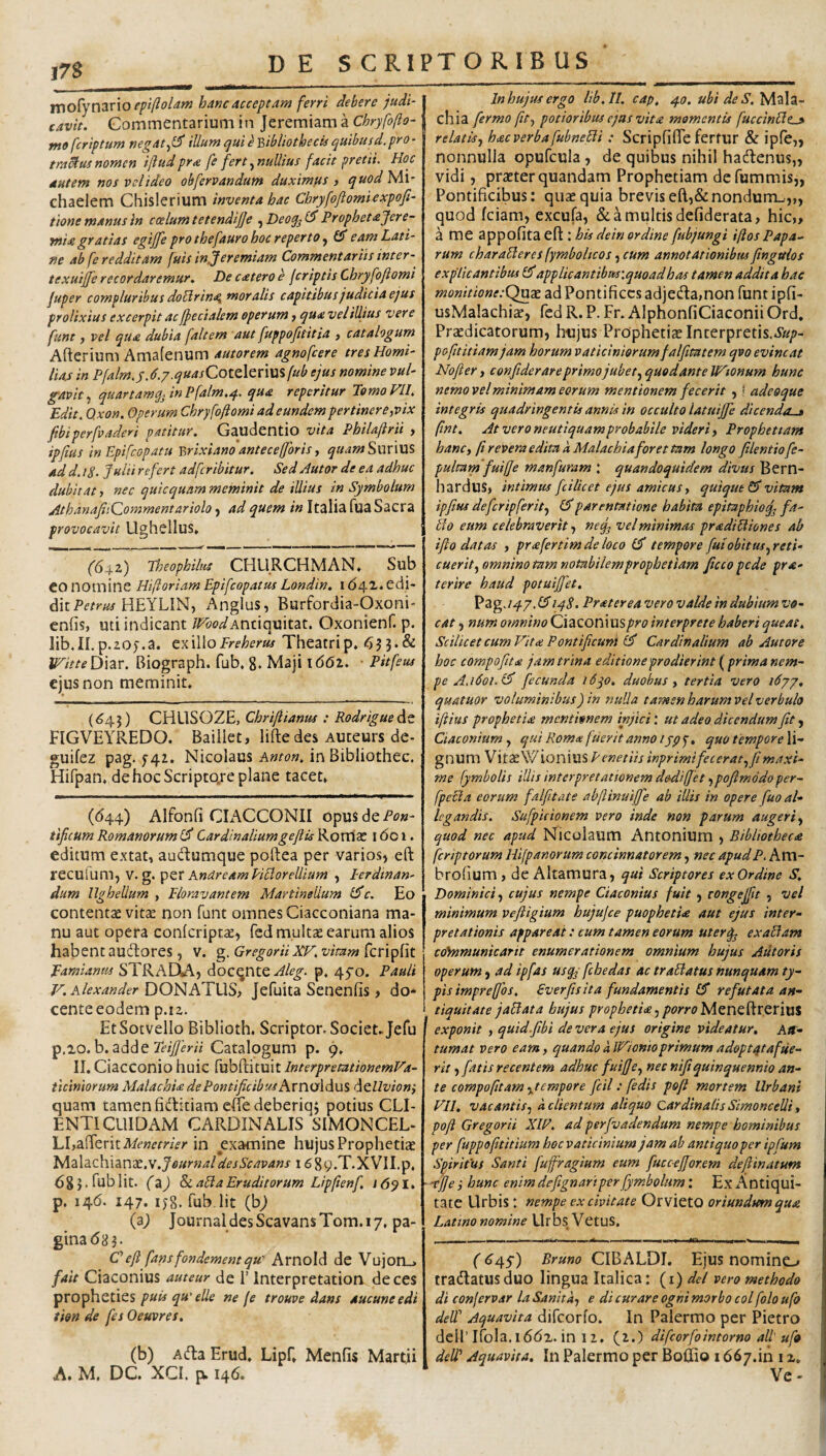 epi(ioUtn batjcacceptam ferri debere judi¬ cavit. Commentarium ia Jeremiam a Chryfofto- mofcriptum negat illum qui eY>ibliothecis quibusd.pro¬ tractis nomen ifiud pr<e fe fert ^nullius facit pretii. Hoc autem nos vclideo obfervandum duximus i quodlsAl- chaelem Chislerium inventa hac Chryfoftomiexpofi- tione manus tn coelum tetendijje ^Deoqj^ Prophetajere- mia gratias egiffe pro thefauro hoc reperto £5* eam Lati¬ ne ab fe redditam fuis in.Jeremiam Commentariis inter- texutjfe recordaremur. Decateroe jcriptis Chryfoflomi juper compluribus doldrin<^ moralis capitibus judicia ejus prolixius excerpit ac ffecialem operum y qua vel illius vere funt, vel qua dubia faltem aut fuppofttitia , catalogum Afterium Amafenum autorem agnofcere tresHomi- lUs in Pfalm.j.d.y.quasCotclQnm fub ejus nomine vul¬ gavit.^ quartamq.inPfalm.4. qua roperitur PomoVlI. Edit. Qxon. Operum Chryfoftomi ad eundem pertinere, vix fibiperfvaderi patitur. Gaudentio vita Philaftrii , ipfius in Epifcopatu Brixiano antecefforis, quarnSmWXS ad d, tS. Julii refert adfcribitur. Sed Autor de ea adhuc dubitat, nec quicquam meminit de illius in Symbolum AthdnajiiQommentariolo j ad quem in Italia fua Sacra provocavit Ughellus* (6yz) Theophiliis CHURCHMAN, Sub CO nomine Hijloriam Epifcopatus Londin. 16\T... edi¬ dit HEYLIN, i\nglus, Burfordia-Oxoni enfis, uti indicant WbodOxonienf. p. lib.II.p.zo;.a. txxWoFreherus Theatrip. <533.& WitteWm. Biograph. fub. g. Maji \ 66i. ■ Pitfeus ejus non meminit. (^45) CHLISOZE, Chrijiianus : Rodrtgue^t FIGVEYREDO. Bailiet, lifte des Auteurs de- guifez pag. f42. Nicolaus A«ro«. in Bibliothec. Hifpan. dehocScripto.re plane tacet. ((544) Alfonfi CL^CCONII opus de tificum Romanorum 1^ Cardinaliumgeflis RorrlcC 1601. editum extat, audumque poftea per varios» eft reculum, v. g. 'pzt AndreamPiBorelllum , Eerdtnan- dum llghellum , Floravantem Martinellum l^c. Eo contentae vitae non funt omnes Ciacconiana ma¬ nu aut opera confcripccE, fed multae carum alios habent audores, v. g. GregoriiXV. vimm fcripfit Eamiantu STRADA» docqntep, 45’o. Pauli V. Alexander DONATUS» Jefuita Senenfis > do* cente eodem p.12. EtSotvello Biblioth. Scriptor. Societ. Jefu p,io. b. adde Catalogum p. 9. II. Ciacconio huic fubftituit InterpremionemVa- ticiniorum Malachia de Pontificibus Amo\du% ditUvioni quam tamen fiditiam cBe deberia; potius CLI¬ ENTI CUIDAM CARDINALIS SIMONCEL- LLaderitA/ewmVr in examine hujus Prophetiae bAdXdidiAxznx.W.JeurnaldesScavans i figy.T.XViI.p, 683. fub Iit. (2) & aBa Eruditorum Lipfienf, J 65? I. p. 146. 147. lyg. fub,Iit (b^ (a) Journal des ScavansTom. 17. pa¬ gina (58 3. Ceft fans fondement qu' Arnold de Vujon_> fait Ciaconius auteur de 1’ Interpretation deces prophetiesne (e trouve dans aucuneedi tien de fes Oeuvres, (b) Ada Erud. Lipf, Menfis Martii A. M. DC. XCL p. 146. Ilnhujusergo lib.ll. cap. 40. ubi deS. Mala- chia fermo fit, potioribus ejus vita momentis fuccinBt^ relatis, hac verba fubneBi: ScripfifiTe fertur & ipfe,, nonnulla opufcula, de quibus nihil hadenus,, vidi, praeter quandam Prophetiam defummis,, Pontificibus; quae quia brevis eft,&nondum^,,, quod fciam, excufa, & a multis defiderata» hic,, a me appofita eft ; his dein ordine fubjungi iftos Papa.- rum charaBeres fymbolicos ,cum annotationibus finguios explicantibus £?'applicantibmxquoadhas tamen addita hac monitionecQux ad Pontifices adjedamon funt ipfi- usMalachis, fed R. P. Fr. AlphonfiCiaconii Ord. Praedicatorum, hujus Prdphetiaelnterpretis.A//»- pofttitiamjam horum vaticiniorumfalfitatem qvo evincat Nofier, c onfitder are primo jubet,quod ante Wtonum hunc nemo vel minimam eorum mentionem fecerit , f adeoque integris quadringentis annis in occulto latuijfe dicenda.^ fwt. At veroneutiquamprobabile videri, Prophetiam hanc, ft revera edita dMalachiafor et tam longo filentiofe- pultam'fuiffe manfuram : quandoquidem divus Bern- hardus, intimus fcilket ejus amicus, quique vitam ipfius defcripferit, parentatione habita epitaphioq^ fa- Bo eum celebraverit, neq^ vel minimas pradiBiones ab ifto datas , prafertimde loco £3* tempore fui obitus, reti¬ cuerit, omnino tam notabilem prophetiam ficcopede pra- terire haud potuijfet. Pag./47. a 14S. Praterea vero valde in dubium vo¬ cat , num omnino Ciaconius pro interprete haberi queat. Scilicet cum Vita Pontificum Cardinalium ab Aut ore hoc compofita jam trina editione prodierint ( primanem- pe A,i6oi.l^ fecunda l6yo. duobus, tertia vero 16/j, quatuor voluminibus) in nulla tamen harum vel verbuh iftius prophetia mentionem injici; ut adeo dicendum fit, Ciaconium , qui Roma fuerit anno lyp f. quo tempore li¬ gnum Vitae Wionius PenetUs inprimifecerat, fi maxi¬ me fymboUs illis interpretationem dodiffet ,pofimddo per- fpecia eorum falfitate abfiinuiffe ab illis in opere fuo al¬ legandis. Sufpkionem vero inde non parum augeri, quod nec apud Nicolaum Antonium , Bibliotheca feriptorum Hijpanorum concinnatorem, nec apudP. Am- hrofium , de Altamura, qui Scriptores ex Ordine S. Dominici, cujus nempe Ciaconius fuit, tongejfit , vel minimum vefligium hujujce puophetia aut ejus inter¬ pretationis appareat: cum tamen eorum uterq^ exaBam cohimunicarit enumerationem omnium hujus Aiitoris operum, adipfas usqyfcbedas actraBatusnunquam ty¬ pis impr effio s. Sverfis ita fundamentis 1:^ refutata an¬ tiquitate jaBata hujus prophetia,porroM^nQ^VQXvai ' exponit , quid.fibi de vera ejus origine videatur, Att- tumat vero eam, quandoalVionioprimumadoptqtaftie- rit, fatis recentem adhuc fuijje, nec nifiquinquennio an¬ te compofitam ,,tcmpore fcil: fedis pofi mortem Urbani VII, vacantis, a clientum aliquo Cardinalis Simoneelli, pofi Gregorii XIE. ad perfvadendum nempe hominibus per fuppofititium hoc vaticinium jam ab antiquo per ipfum Spiritus Santi fujfragium eum fuccefjor.em defiinatum ■'cjje i hunc enimdefignariperfymbolum: Ex Antiqui¬ tate Urbis t nempe ex civitate OrvietO oriundtm qua Latino nomine Urbs Vetus. (<»45') Bruno CIBALDI. Ejus nomino tradatiisduo lingua Italica: (i) dei vero methodo di conjervar la Sanita, e di curare ogni morbo coi folo ufo delT Aquavita difeorfo. In Palermo per Pietro deHTrola.i6(5x. in 12. (2.) difeorfointorno ali' ufo deW Aquavita, In Palermo per Boflfio i66j,'m i x, ' Ve-