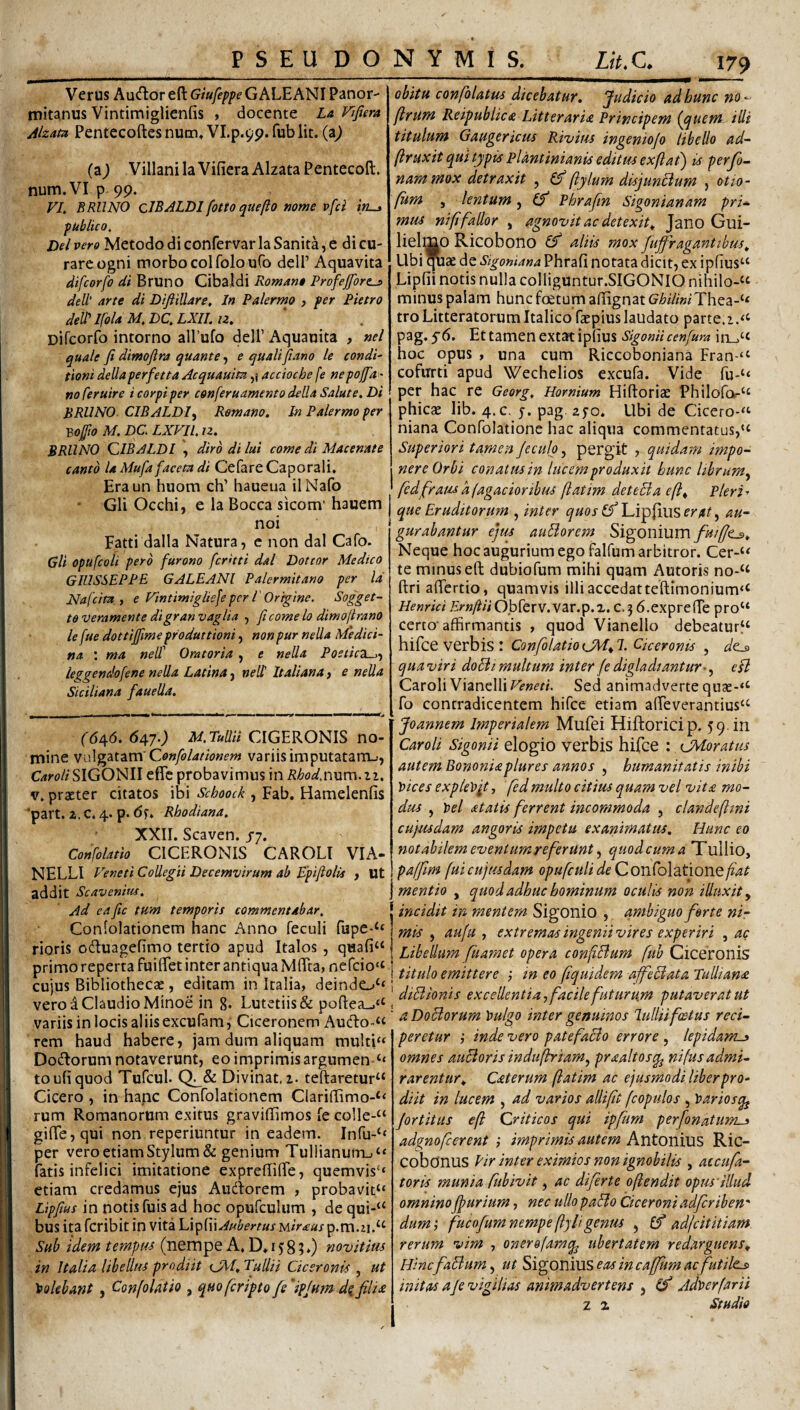 Verus AucHior eft Giufeppe G ALE ANI Panor¬ mitanus Vintimiglienfis , docente La Vifiera Akm Pentecoftes num» VI.p.9p. fub lit. (a^ (a^ Villani la Vifiera AlzataPentecoft. num.VIp. 99. VL BRllNO clBALDI fotto quefto fjonje vfci publico, Del vero Metodo di confervar la Sanita, e di cu¬ rare ogni morbo coi folo ufo dell’ Aquavita difcorfo di Bruno Cibaldi Romano Profejfores dell' arte di Difiillare, In Palermo , per Pietro deW IfoU M, DQ LXIL u. Difcorfo intorno alfufo dell’Aquauita , nel quale fi dimofira quante, e qualifiano le condi' tioni dellaperfetta Acquauim,) accioche fe nepoffa - no feruire i corpi per conferuamento della Salute. Di BRUNO. CIBALDI^ Remano. In Palermo per Bofto M. DC LXFIl. n. BRUNO QIBALDI \ diro di lui come di Macenate canto U Mufa faceta di CefareCaporali, Eraun huom ch’ haueua ilNafo Gli Occhi, e la Bocca sicom' hauem noi Fatti dalla Natura, c non dal Cafo. Gli opufcoii pero furono fcrdti dal Dottor Medico GIUSSEPPE GALEANl Palermitano per Id Nafcira. y e Vintimiglisfe per 1'Origine. Sogget- te veramente digran vagita , fi come lo dlmo[trano le fue dottifiime produttioni, non pur nella Medici¬ na ; ma neW Oratoria , c neUa Postic2L^-y leggendofene nella Latina, neli Italiana, e nella Siciliana fauella. obitu confolatus dicebatur. Judicio ad hunc no^ flrum Reipublica Litteraria Principem {c^uem ilii titulum Gaugericiu Rivitu ingeniojo libello ad~ ftruxit qui typis Pldntinianis editus exflat) is perfo- nammox detraxit , (fi ftylum disjunBum , otto¬ fum , lentum, (fi Phrajin Sigonianam pri*. mus ni fi fallor , agnovit ac detexit, Jano Gui- lielfflO Ricobono (fi aliis mox fuffragantibtss. Ubi de Sigoniana Phrafi notata dicit, ex ipfius‘‘ Lipfii notis nulla colliguntur.SIGONiO nihilo-‘‘ minus palam hunc fcetum afiignat G/6/V/WThea-‘< tro Litteratorum Italico faepius laudato parte. pag. Et tamen extat ipfius Sigonii cenfura in_>‘c hoc opus , una cum Riccoboniana Fran-“ cofurti apud Wechelios excufa. Vide ru'‘‘ per hac re Georg. Hornium Hiftoriae Philofo-^ phicae lib. 4.C. 5. pag. zyo* Ubi de Cicero-^ niana Confolatione hac aliqua commentatus,'^ Superiori tamen feculo, pergit , quidam impo¬ nere Orbi conatus in lucem produxit hunc librum^ fedfram afagacioribus fiatim det e SI a e(l. Pleri-' que Eruditorum , inter quos (fi erat ^ au¬ gurabantur ejus auBorem Sigoniumfuifjt^. Neque hoc augurium ego falfum arbitror. Cer-‘< te minus eft dubiofum mihi quam Autoris no-‘‘ ftri afiertio, quamvis illi accedatteftimonium‘‘ Henrici ErnftiiOh[Qxx.V2iX.^.x. c.3 6.expre{re pro'‘ certo-affirmantis , quod Vianello debeatur^ hifce verbis I ConfilatioCM,!. Ciceronis , de^ qua viri doSii multum inter fe digladiantur^.^ eH Caroli Vianelli Veneti. Sed animadverte qi]ae-‘‘ fo contradicentem hifce etiam afteverantius^ Joannem Imperialem Mufei Hiftoricip. 59. in Caroli Sigonii elogio verbis hifce : ^Moratus autem Bononiaplures annos , humanitatis inibi vices explevit, fedmulto citius quam vel vita mo- dtu , Vel atatis ferrent incommoda , clandefini cujusdam angoris impetu exanimatus. Hunc eo notabilem eventum re fer unt quod cum a Tullio, paffim fui cujusdam opufculi isfe Confolatione fiat mentio , quod adhuc hominum oculis non illuxit y I incidit in mentem Sigonio , ambiguo ferte nir Conlolationem hanc Anno feculi fupe*‘* j j auju y extremasingeniivires experiri , ac rioris ocftuagefirno tertio apud Italos , quafi^ 1 yihcUum fiua?net opera confiBum fub Ciceronis primorepertafuiirctmterannquaM{rta,ne(c.o.‘; emitten ; tn c,[tquUem uf^dan ruU,m.i CUIUS Bibliothecze, editam in Italia, deindo^'i «.a. ■ ,, f r' vero ^ Claudio Minoe in 8. Lutetiis& poftea^o , variis in locis aliis excufam, Ciceronem Au(fto~“ (60,6. 647.; M.Pumi CIGERONIS no¬ mine Qonfolationem variis imputatam-», CW/SIGONII efle probavimus in Rhod.nxim.ii. V. praeter citatos ibi Schoock , Fab. Hamelenfis ‘part. X. c. 4. p. 6s. Rhodiana. XXII. Scaven. /7. Confolatio CICERONIS CAROLI VIA¬ NELLI Veneti Collegii Decemvirum ab Epifiolis , Ut addit Scavenius. Ad eafite tum temporis commentabar. rem haud habere, jam dum aliquam multi« Dodforum notaverunt, eo imprimis argumen-‘‘ toufiquod Tufcul. Divinat. 2. teftaretur“ Cicero , in hanc Confolationem Clariftimo-‘< rum Romanorum exitus graviftimos fe co]le-“ giffe,qui non reperiuntur in eadem. Infu-‘‘ per vero etiam Stylum & genium Tullianurn_i“ fatis infelici imitatione expreftifie, quemvis‘‘ etiam credamus ejus Audforem , probavit“ Lipftus in notis fuis ad hoc opufculum , de qui-“ bus itaferibit in vita W^ExxAubertus lAiraus^.m.ix.^^ Sub idem tempus (nempe A. D* 15:8 ?♦) novitius in Italia libellus prodiit CXI. Tullii Ciceronis , ut Volebant, Confolatio , quoferiptofs'ipjum filia DoBorum Vulgo inter genuinos lullii foetus reci¬ peretur ,■ inde vero patefaBo errore , lepidam^ omnes auBoris indufirriamy praaltosq^ nifusadmi¬ rarentur. Caterum fiatim ac ejusmodi liber pro¬ diit in lucem , ad varios aUifit fcopulos , Variosq^ jortitus efi Criticos qui ipfum perfionatum^ adgnofcerent ; imprimis autem Antonius Ric- cobonus Eir inter eximios non ignobilis , accufia- toris ?nunia fub ivit, ac diferte oftendit opmdllud omninofpurium, nec ullo paBo Ciceroni adficriben' dum; fucofumnempefiyUge7'im , (fi adfeititiam rerum vim , onerefamq^ ubertatem redarguens. HincfiaBum, ut Sigonius eas in caffium ac futile^ initas aJe vigilias animadvertens , (fi Jd'verfarii Z z Studio