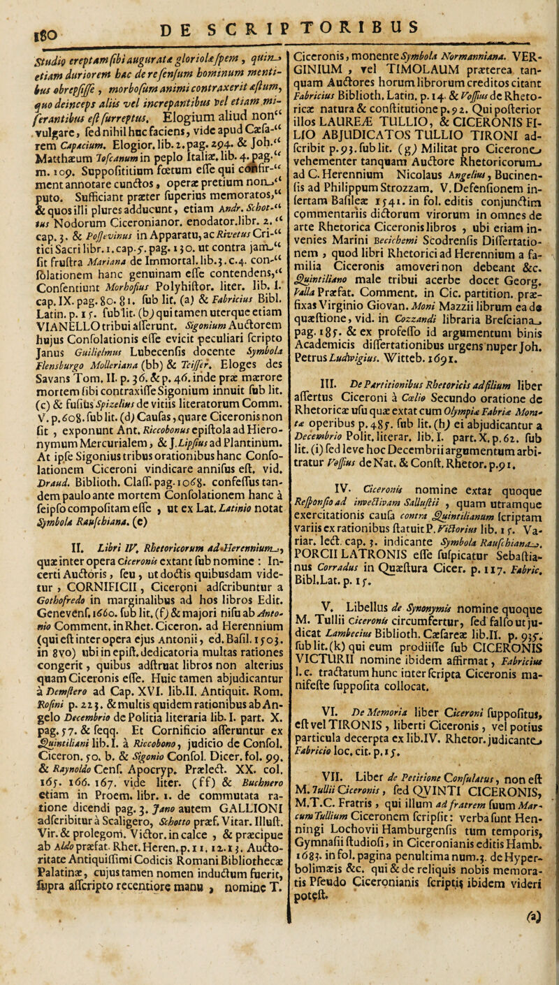 l80 Sitidig erepAmftbi augurata glorioUJpem , quin-» etUrn duriorem bac derefenjum hominum menti¬ bus ^brefjijje , morbofiim animi contraxerit Aftum^ quo deinceps aliis vel increpantibus l)el etiam mi- ferantibus efl furreptus. Elogium aliud non‘^ vulgare, fed nihil hnc faciens, vide apud Cxfa-^ rem Capacium, Elogior, lib.i.pag. zp4* & Joh-‘‘ MatthaEum lofcammin peplo Italiae. lib.4^ag.‘' m. lop. Suppofititiom fcetum efle qui ccWifir-‘^ ment annotare cundlos» operae pretium norL.^‘ puto. Sufficiant praeter fuperius memoratos,“ & quos illi plures adducunt, etiam Andr.Schot.**' <«/ Nodorum Ciccronianor. enodator.libr. 2. ‘‘ cap. 3. & Pojjevinus in Apparatu, ac/?*Vf/»j- Cri-“ tici Sacri libr. i.cap.y. pag. 13 o. ut contra jaiTu‘‘ fit fruftra Mariana de Itnmortal.lib.3.c.4. con-“ fblationem hanc genuinam effe contendens,‘‘ Confentiunt Morhofius Polyhiftor. liter. lib. 1. cap.IX. pag.80. 8 >. fub lic. (a) & Fabricius Bibi. Latin. p. i f. fublit. (b; qui tamen uterque etiam VIANELLOtribui alYerunt. Sigonium Audlorem hujus Confolationis elTe evicit peculiari feripto Janus GuUklmus Lubecenfis docente Symbola Flensburgo MoUeriana (bb) & Feijjer, Eloges des Savans Tom. II. p. 3 (5. & p. 4(5. inde prae maerore mortem fibicontraxiffe Sigonium innuit fub Iit. (c) & i\x^i\x%spizelws^Q vitiis literatorum Comm. V. p,(5o8. Tublit. (d) Caufas, quare Ciceronis non fit , exponunt Ant./v/rf(?W«/epiftola ad Hiero¬ nymum Mercurialem, & ].Lipfius ad Plantinum. At ipfeSigonius tribus orationibus hanc Confo- lationem Ciceroni vindicare annifus elt. vid. Draud. Biblioth. Claffi pag-io^8* confeflus tan¬ dem paulo ante mortem Confolationem hanc a feipfocompofitameffe , ut ex Lat, notat Symbola Raufebiana. (c) II* Libri IV, Rhetoricorum ad*Herettniutn-i^ quae inter opera Ciceronis extant fub nomine : In¬ certi Audtoris, feu, ut do(3:is quibusdam vide¬ tur , CORNIFICII, Ciceroni adferibuntur a Cothofredo in marginalibus ad hos libros Edit. Genevenf. 1660, fub Iit* (fj & majori nifu ab /into- nio Commem, inRhet.Ciceron. ad Herennium (qui eft inter opera ejus Antonii, ed.Bafil. iyo3. in 8vo) ubiinepift.dedicatoria multas rationes congerit, quibus adftruat libros non alterius quam Ciceronis elTe. Huic tamen abjudicantur a Demfiero ad Cap. XVI. lib.II, Antiquit. Rom. Rofmi p. 223. & multis quidem rationibus ab An¬ gelo Decembrio dc Politia literaria lib. I. part. X. pag. yy. & feqq. Et Cornificio afferuntur ex ^mtiliani lib.I. a RiccobonOf judicio de Confol. Ciceron. yo. b. & Sigonio Confol. Dicer, fol. 99. & Raynoldo Ccnf. Apocryp. Praeled. XX. coi, i6y. 1(5(5. 167. vide liter, (ff) & Buchnero etiam in Procm. libr. i. de commutata ra¬ tione dicendi pag. 3. autem GALLIONI adferibitur a Scaligero, Schotto praef. Vitar. Illuft. Vir.& prolegorri. Vidor. in calce , & praecipue ab aUo prafat Rhet. Hcren. p. 11.12.13. Audo- ritate Antiquiffimi Codicis Romani Bibliothecae Palatinae, cujus tamen nomen indudum foerit, fwpra afferipto recentiore manu , nomine T. Ciceronis,monenteNormanniana. VER¬ GINIUM , vel TIMOLAUM praeterea tan- quam Audores horum librorum creditos citant Fabricius Biblioth, Latin, p. 14. & Vojjlus de Rheto¬ ricae natura & cooftitutione p. 9 2. Qui pofterior illos LAUREiE TULLIO, & CICERONIS FI¬ LIO ABJUDICATOS TULLIO TIRONI ad- feribit p.93.fublit. (g^ Militat pro Cicerono vehementer tanquara Audore Rhetoricorum.» ad C. Herennium Nicolaus Kngelm, Bucinen- lis ad Philippum Strozzam. V.Defenfionem in- lertara BafilejE ly 41. in fol. editis conjundim commentariis didorum virorum in omnes dc arte Rhetorica Ciceronis libros , ubi etiam in¬ venies Marini 'Qecichemi Scodrenfis Differtatio- nem , quod libri Rhetorici ad Herennium a fa¬ milia Ciceronis amoveri non debeant &c. ^intiliano male tribui acerbe docet Georg. Folia Vtxhi, Comment. in Cic. partition. prae¬ fixas Virginio G\ov2Ln.Mom Mazzii librum ead« quaeftione, vid. in Cozzandi libraria Brefciana_. pag. 18y. &CX profeffo id argumentum binis Academicis differtationibus urgens nuper Joh. ^ttxuiLudyvigius. Witteb. 1(591. III. De Partitionibus Rhetoricis adfiUum liber affertus Ciceroni a Coelio Secundo oratione dc Rhetoricae ufu quae extat cum OlympU FabrU Mom- u operibus p.48y. fub lit.(h^ ei abjudicantur a Decembrio lib.I. part.X.p.62. fub Iit. (i) fed leve hoc Decembrii argumentum arbi¬ tratur Volfius de Nat. & Conft. Rhetor, p.p i. IV. Ciceronis nomine extat quoque Rej}onJtoad inveHivam Salluftii , quamutramquc exercitationis caula contra ^luintiUanum (criptam variis ex rationibus flatuit P. ViFlorim lib. 1 y. Va- riar. Icd. cap. 3. indicante Symbola Raufebiana^. PORCII LATRONIS effe fufpicatur Sebaftia- nus Corradus in (^aeftura Cicer, p. 117. Fabric, Bibl.Lat. p. ly. V. Libellus de Synonymis nomine quoque M. Tullii Ciceronis circumfertur, fed falfo ut ju¬ dicat Lambecius Biblioth. Cacfareac lib.II. p. pjy. rublit.(k)qui eum prodiifie fub CICERONIS VICTURII nomine ibidem affirmat, Fabricius l.c. tradatum hunc inter feripta Ciceronis ma- nifefte fuppofita collocat, VI. De Memoria liber Ciceroni fuppofitUS, eft vel TIRONIS , liberti Ciceronis, vel potius particula decerpta cxlib.IV. Rhetor, judicante» Fabricio loc. cit. p. * y. VII. Libcf de Petitione Confutatus, noo eft M. luUii Ciceronis , fed (^INTl CICERONIS, M.T.C. Fratris , qui illum ad fratrem fuum Mar^ cumTuUium Ciceronem fcriplit: verbafunt Hen- ningi Lochovii Hamburgenfis tum temporis, Gymnafiiftudiofi, in Ciceronianis editis Hamb. 1(583. in fol. pagina penultimanum.3. deHyper- bolimaeis &c. qui & de reliquis nobis memora¬ tis Pfeudo Ciceronianis feripti? ibidem videri pot^ft*