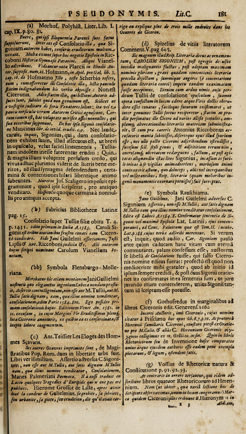 (a) Morhof* Polyhift. Liter* Lib. I. cap*P'8^* 8^* Fuere ^ qui ifji EhquentU Parenti fuot fatue fuppofuerunt, i»fer eos efi ConiohtiofSu j Si- goniuni4«WrfW habet^ cenfurisi eruditorum multum-» vexatu. Multaextuntfuperhoc negotioEpifloUin^\Z~ Co\iOl\\ HifiQria Gymnajii Patavini, Aliqui Viancl- \oad[crihunt. Videanturmta Placcii in Rhodii Au- rige cu expUque plus de trois mille endrohe dant let Oeuvres de Ciceron, (6) Spiielius <Je vitiis litcratorum Commcnt.V.pag.6oS. Sic magnum illudReip. Liter arta decus ac ornamen* tum) CAROLUM SIGONIUM y poji egregie det ulfos itrvtdia malignantis fluBus y pofi adeptam maximam tor.fuppo(it.num,iz.\{oifa\2nv\^inApol. proGal, lib. I. ! nominis gloriam tgravi quadam contentionis literaria tap. i6. de Hofmanno JBo , tefie Scherbio refert^ j procella dejeUum ) fummique angoris concertatione tum t cum offerretur iUi Confolatio iUa^ leBis pauculis j quadam literaria coorti) impetu tandem exanimatum ....J...- A- .1 -n vT n. ffiiffg accepimus. Etenim cum arduo nimis aufu per-- ditum Tullii de confolationc opufculum , fuamet opera confeBum in lucem edere atque Viris doBis obtru» fiatim indignabundum his verbis abjecijje : Noneft Ciceronis. Adeo ftatim illis y qui leBioni Aut oris ad- fuetifunty fubolet quod non genuinum efl. Scilicet ut e vefligiis judicare de feris Venatores (olent \ ita vel t.» paucis verjicults verum Autorem Critici agnofcunt. der- dere effet conatus , facileque futurum exiftimaret , ut inter genuinos Tullii foetus reciperetur , flatim ac pro- tumtamen eftybae voluptate mirifice a^cinonnuUos y qui I diit perfonatus ille Cicero ad varios allifit fcopulosy am- fuaveteribusfupponunt. De hac ipfa Sigonii confolatio- Xplamq^ altercationibus literariis materiam fubminifira ne lA^mciViUSlibr.deinvid. erudit, c.p. Nec laudo caruic, inquity Sigonius,qui, dum confolatio- nem exhibet fuam, illud affecutuseft, ut brevi inopufculo, velut faciei lineamentis , Tullia¬ nam indolem inelTe faterentur eruditi : Quiru vityC^ cum pra cateris Antonius Riccobonus cufatoris munia fubiviffety diferteque opus illud fpurium ejje y nec ullo paBo Ciceroni adferibendum ofiendifjet y fucofum fcil. fiyli genus , £5* adfeititiam rerum vim , onerojam^ ubertatem redarguens y faBum, ut pofi agi- & magna ilium voluptate perfufum credo, QpCi\\ tatas aliqttandiu iftas lites S\gQYi\vi%y incaffumacfutl- vivusadhuc plurimos viderit de literis bene me- I leinitas a fe vigilias animadvertens y morbofum animi ritoSj ad illud fyntagma defendendum y certa- I contraxerit afiumy quo deinceps y aliis vel increpantibus mina & contentiones hilari libentique animo I velmiferamibus y Reip. literaria {quam melioribus in- fubeuntes. Muret tu J of. Scaligero impofuit epi- j genii monumentis exornare potuifjet) fuit furreptus, grammate , quod iplfe fcripferat, pro antiquo I . venditaro. quoque carmina a nonnul-1 fc) Symbola Raufehiama. lis pro antiquis accepta. .j Jano GuiUlmo. ]zn\ Gw\\t\xx\\ adverfus C. Sigonium Afjertioy noneffe M.TuUHy aut fatis dignam Fabricius Bibliothecs \ M.TalUo eam qua illius nominevenditaturconjolationem, pag. ly. ^ j edita efi Lubeci A.ijSqlS- Confirmatur fementia de St- Confolatio fuper Tulliae filiae obitu T. 4, j gonio vel maxime Spifiola Lat, Latinii > ejus comem- p.i4}i- editaprimuminltalia A.ijSj, CaroliSi- \ poranei y ad Cane, Palaotum qua efi Tom.lL Lmeubr, ^OViweft tribus orationibus fruflra conati eam Cic^tO- \ Lat.p.iSS.cujus verba adferibi merentur. Si verum t\v vindicare, Vtdejani GxfxXcXmi affertionemyjufii J cft, inquit ^ quod audio , Gar. Sigonium paulo Lipfii i^* A»r. RicCoboni/W/V/4 Cfc. Aid autorem hujus feripti nominant Carolum Viancllum Pf- netum, ('bb) Symbola Flensburgo - Molle- riana. Merebatur hic etiam wwr/^^^fwJaniGuiliclmi nofinttisquo elegamitu ingeniumLubeca nondumproflu¬ it y Asfertio commSigoniumynon effe aut M.TulUi,4«ril/. Tullio fatis dignam y eam y qua illim nomine venditatuTy tonfolationemyeditx Paris IjSq-. Svo. Ego pofiideo pri¬ mam confolationis hujus Editionem Venet. An. tjgi. in 12, excufam , in cujus Margine' Vir Eruditiffmus 'plera^ loca Ciceronis annotavit y ex quibus ea es eenfarcinatay^ inepto labore coagmentatu. (c) Ant.Teiffier Les Eloges des Bom- mes S^avans. Ses aiitres Oeuvres imprimees font , de Magi- ftratibus Pop. Rom. dum in libertate urbs fuit. Libri ver ifimilium, Alfertio adVerfus C Sigoni¬ um } non efie aut M. Tullii y aut fatis dignam M.Tullio eamy qua illius nomine venditatur y Confolationem, Manes Palmeriani il aauffi traduit en Latin quelques Tragedies d' Euripide qui«’ om pas et e pubhies. Hierome Groflfotde Lllle, apres avoir ioue Ia candeur de Gulielmius, faprobite, fa fohrktey fon urbanitsyfa pietCyfoperuditionfditquHlavoiteor- ante quam caducam hanc vitam cum aeterni commutaret, palam confefTum cfTe, audiorem fe libelli de Confolatione fuifTe, qui falfb Cicero¬ nis nomine editus fuerat: profcddeftquodnoa mediocriter mihi gratulcr y quod ab initio id ipfum femper credidi, & poft duas Sigonii oratio¬ nes ita confirmatus in ea fententia fum , ut jure jurando etiam contenderem, unius Sigonii tan¬ tum id feriptumeffe potuiffe. (f) Gothofredus in marginalibus ad libros Ciceronis edit.Genevenni6do Incerti AuBeris, imb Ciceronis , citjus nomhse citatur d Prifeiano hoc opus Itb.d.p.p.to, Acpratereh Herennii familiarh Giceroni, conflare p<rtefi ex Oratio¬ ne pro M.Calio.lS alias Q. Herennium Ciceronis ffvy- colligimus ex 10. GeUiizo. infin. ^uinin libris Rhetoricorum feu dc Inventione hdfce comparatos unius atque ejusdem aut horis efe-eadem pem exempU poetarum.} £5* legum y ofi-endem fatis, fg) Voffius de Rhetorkae natura & Conftitutione p.91.92^.9$. At contrario in errore Perfantury qui eidem ad* ferihunt libros quatuor Rhetoricorum ad Heren¬ nium, Ham {ut obiter , qua varid leBi-one hoc de Sesiptote obfervavirnuSyunumin locum congeramus)Mar¬ co quidem Q\CQXQm\iUos tribuunt Sdehexonyta is in 1 f