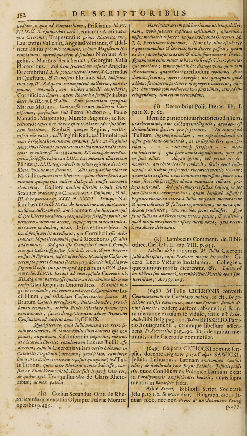 I8J XbdiitM , v.ijUie 4d Pamrfjachium , Prifcianus lib.Vl, X, ^junioribus vero Leonardus Aretinusm 'vitA Citeronis , Trapezuntius primo Rhetoricorum , Laurentius Vallenfis, AngclusPolitianus, Udal- ricus ZafiuS praemio comment. inhunc MagijtrumHe- rennidnum: operofequeidem defendunt ]^\co\z\X% An- gelius 5 Marinus Becichemus , Georgius Valla Placentinus. Sed hanc [ententiam refutat Angelus Decembrius/. I.de politia literariapart.X Corradus inQuseftura , Francifcus Floridus lib»l, Subficioa- rum cap.lP. Sed quem eorumputent auUor em ^ non ex¬ ponunt, JSlonnulli , non levibus adduci conjeSluris, Cornificio .• quem Rhetorica fcripftjje Fabius docet lib.lll.cap.l.l$alibi. Eam [ententiam oppugnat Marcus Mattius. Contra effe eorum auEiorem Cor¬ nificium^ perfv.ifum fuit Petro Vidiorio , Paulo Manutio, Majoragio, Murefo, Sigonio, ac Ric cobono : cujus hac de re exftat tranatusadoerfusMar' cum Mattium, Raphael quoque Regius , vel Cor¬ nificii effe putat y Virginii Rufi, t'f/Timolai: unus etrigintaRomanorum tyrannis fuit, at Virginius temporibus Neronis juventutem in eloquentia ftudio exer¬ cebat.^ ut auEior efFT acitUS annat, XV. eumf; de arte Rhe¬ torica fcripfiJfe.^Babius ait l. III. c.Lac memink illius etiam Plinius ep. I.l.II.deq^codemlranquillus egitlibro de claris Rhetor ibus y ut mox dicemus. Aliis quoq^ au5lor videtur M. GalliOj^«f^^ inter Rhetor as reponit rhetor Seneca^ac meminit quoque ejus auHor dialogi de cauffis corrupta eloquentia, Gallioni quidem difertim tribuit Julius Scaliger oratione pro Cicerone contra Erafmumy lib. III. de re poetica cap. XXXI, 0* XXXFI Denique Na- feimbsenius in lib.IL Cic, de Inventione vult^autCicero- nUfilium aublorem effe, ant Lauream ejus libertumj qui ipje Cicero vocabatur^ eosque libros fcripfiJepotuityUt perficeret oratoriam artem^ cujus partem tantumtraila- rat Cicero in duobusy ut aity de Inventione In hoc difjenfu nos iis accedimus ^ qui Cornificii effe arbi¬ trantur : idqueiiscompulfi^ qua d Riccobono , aliis adducuntur^ Sed quis ifle Cornificius? num L.Cor ni fi¬ dus qui Cafaris^^aflor fuit billo civiliyl^pro Pr<etorc mijus in Illyricum, tefte Cafare libro IV. quique C<efar in¬ terempto partes Senatus fecutus.)atgy dSextio inLybiapro- fligatusl^cafus fuitypteflapudA^p^px^XWXVtX LlV.l^ Dio¬ nem 3//^. Ext ant ad eum epifloU Ciceronis lib. XII Atq^ hunc patrem effe quatuor ad Herennium librorum Glandorpiusin Onomaftico. Sedmihi ma¬ gis fit venfimile , e(]e_ eorum audior em L.Cornificium Lu¬ cii filium ) qui OElaviani Ca faris partes fecutus M. Brutum Cafaris percufjorem, Plutanho tefte, pro tri¬ bunali accufavit, ac bello Siculo Oliaviano ftrenue ope¬ ram navavit ^ favoredeniq^Otiaviani adhuc Triumviri Confulatum eft adeptus anno la.CCXIX. ^updfiiccircoy quia lulliipomen a tot retro fe¬ culis pratulerint, ISl tamennobilis illius oratoris effe non posfint; 4//^«Arf«>wNarcimba:nio fufpicetur^ effe uni¬ us e Ciceronis libertis: eqaidenanon Laureas Tullii effe dixerim, cujus in Ciceronis villam verfus hahemus in QataleElis Virgilianls f nec enim y quodfciam, eum inter hujus artis doblores veterum repo fuit qutsquarn) jedTvd- liiTironisquem inter Rhetoras nomen habuijfe , con¬ fiat ex Plinii Veronenfts lib. II. ac fuit is quoif inter eosy de quibus egit Tranquillusde Claris Rheto¬ ribus j ut mox patebit, , ('h) Caelius Secundus Orat, de Rhe- .toricasuru qujeextat in Olympias Fulvi* Moratae operibus p. 48;. Hancigitur artem pulcherrimam utilemq^ doElri- nam , vobis juvenes explicare infiituimtu , quantum^ noftra mediocritas feret: in qua explicanda Oratorias M, T. C, Partitiones fequemus. Nam vix alius eft liber, e e quo commodius breviusillam difeere poffttis j quam ex hoc parvo hujus maximi 1$ diviniffimi oratoris libello, ^anquam enim multa de hac arte feripfit CiceroyOrnnia- que praclare \ tamen quod in hoc dialogo viam quandam rationem i qnamGracim^thodum appellant, Aca¬ demicos fecutus , aperte expreffit: nec quicquam qtiod adhanc facultatempertinere magnopere videretur, omi- ftt: hunc vobis commodiorem fore putavimus, cum ad in- telligendum, tum etiam retinendum. J •i i « 4 i (i) Decembrius Polit, literar. lib. L part.X. p. 6i. Idem de partitionibus rhetoricis ad filium, ut'arbitramini, ame ^\(J.wmintelligatis , quodopm eft disftmulatoris fpeciem pra fe ferentis. Eft enim apud Tullium ingeniofaqu<edam , nec reprehendenda fui ipftus gloriandi confuetudo , ut in fingults fere ejus ope¬ ribus , - “ - ' aliorumqj fcripferit - - men¬ tio fentiatur , qua pene omnia cognofeimus, quot ab eo funt edita. Aliquis igitur, vel potius ifle de- monftret, qui rhetorica illa confinxit, ficubi apud Tulli¬ um ulla de iisdem preferiptis rhetoricis mentio fer.itur: quam falis exiftimo hunc hominem cupidiffime fubornatu- rum yfioccafio fucceffiiffet aliqua mendacia Tullianis pro¬ logis inferendi. Sed quid effingeret fallax falfusfj in tot jam Cicoronis exemplaribus , quam latiffime diffiufts ? Ergo nec rhetorica vetera a Tullio unquam memorantur CT quod infirmius IS fallacia tegumentum, ne nova qui¬ dem'ac prudenter, tum alia'non prius edidiffet. ^o fit ut Tulliana ad Herennium vetera potius, ridicula, quod antiquiora fuerint: iftius autem nova, quia recen- tiora dicere debeamus. (k) Lambecius Comment. de Bibli- othec,Caef.Lib.II. cap.VIIL p.p?;. Libellus Synonymis, M. Tullio Ciceroni falfo adferiptus, cujus Prafatio incipit his verbis : Ci¬ cero Lucio Vidurio fuofalutem. Collegi ea, quae pluribus modis dicerentur, Editus ek hic libUeus fub nomineCiceronisViEturiVenetiis apud J oh. Baptifitani, A. ijS?. in S. (<548) M.Tullii CICERONIS converfi Commentarium de Chrifiiano ambitu, id eft, De po~ titione caleflis eminentis:., una cum Epitome ftimuli di¬ vini hmoris, eodem audore. absque loci & an¬ ni nientione excufum Te vidifte, teftis eft Paler. ^W»-.BibI.Belg.pag.jpo. BEISSELIO,Patri- tio Aquisgranenfi , utrumque libellum adferi- bens Fr.Svveertius pag.490. libri de ambitu me¬ minit, at de Ciceronis nominefilet. (64P) Gafparis CICFIOCKI nomine feri- pfit, docente pjyz.Cafpar SAWICKI, Jefuita Lithuanus, Latinam hnatomiam Confilii editi , de ftahilienda pace Regni Polonia, Jefuitispulftt /^//. quod Confilium ex Polonico Latinum extat \X\ Paralipomenis Amphitheatri honoris, cujus fupra mentio in Bonarfeio fada. Adde Setvel. Biblioth. Script. Societatis Jefu p»i8i‘b. SclVitte diar. Biograph. die i^.Ja- nuar. 1610, nec non Proiet d' uVdVLonaire Critifij I P-^77* I