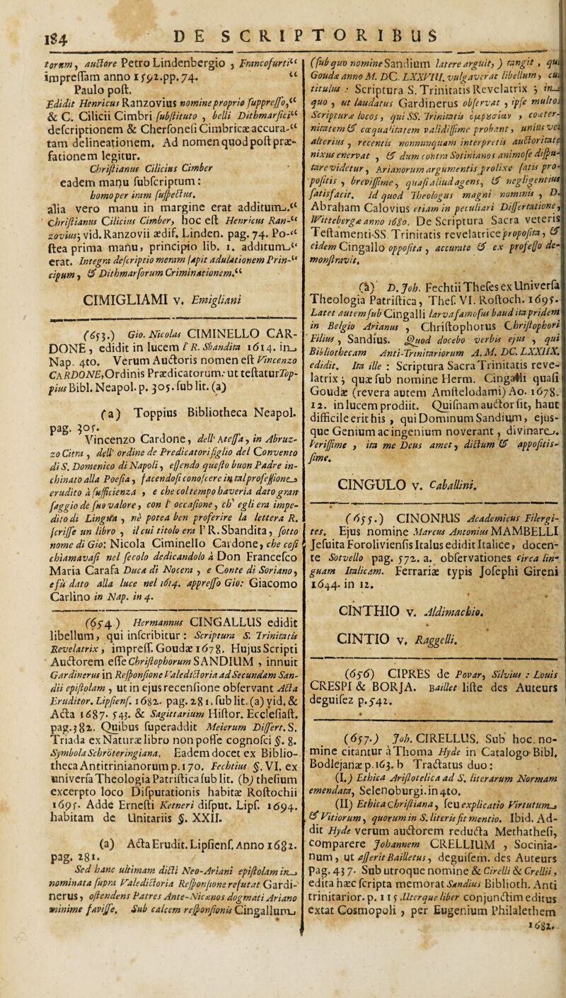 1S4 tornm, /luBore Petro Lindenbergio , I^mncofurti^^ impreffam anno i fpi.pp, 74. Paulo poft. £dtdit Henricus Kznzowim nomine proprio fupprejfo^^^ & C. Cilicii Cimbri fubftituto , belli Dithmarftci^^ defcriptionem & CherfoneliCimbricceaccura-^ tam delineationem* Ad nomen quod poft prae¬ fationem legitur. Chriftiantu Cilicius Cimber eadem mat)u fubfcriptum: homo per iram fuj^eBus, alia vero manu in margine erat additurm.^ Chrifiianm Cilicius Cimber^ hoC eft Henrkus Ran-^^ vid.Ranzovii aedif. Linden. pag. 74. Po-<‘ ftea prima manu, principio lib. i. additurm“ erat. Integra deferiptio meram lapit adulationem Vrin-''* Cipum f ^ Dithmarforum Criminationem^''- CIMIGLIAMI V. Emiglimi Gio. Nicolas CIIvlINELLO CAR- DONE, edidit in lucem l R% Sbandita i ^ i ^. l n . Nap. 4to. Verum Aucftoris nomen eft Vincenzo Ca/?D02V£,Ordinis Praedicatorum; ut teftaturZb/?- pim Bibi. Neapol. p. 3 05. fub Iit. (a) fa) Toppius Bibliotheca Neapol. pag. 3or. Vincenzo Cardone ^ deU' Ate/fa, in Abruz- zo Citra , deU' ordine de Predicatorifiglio dei Convento di S. Domenico di Napoli, edendo que fio buon Padre in- chinatoaUa Poefia^ facendoficonofeeremtalprofeponcs erudito a fufficienza , e checoltempohaveria datogran faggio de fuo valore, con /’ occafione, ch' egli era impe¬ dito di Lingita , ne potea ben profer ire la lettera R. feriffe un libro , ilcui titolo era 1’ R.Sbandita, fotto nome di Gio: Nicola Ciminello Cardone, che cofi chiamavafi nel fecolo dedicandolo d Don Francefeo Maria Carafa Buca di Nocera , e Conte di SorianOf e fu dato alia luce nel 1614. apprejfo Gio; Giacomo Cd^tWno in Nap. in 4. (64i\. ) Hermannus CINGALLUS edidit libellum, qui inferibitur: Scriptura s. irinimtis Revelatrix, impreff. Goudae 1678. Hujus Scripti Aud:orem Q^QChriftophorumShfHDlUM , innuit Gardinerus in Reffonfione Caledicloria ad Secundam San^ dii epifiolam , ut in ejusrecenftone obfervant ABa Eruditor. Lipftenf. 16gx. pag. x81. fub Iit. (a) yid. & Acfta 1687* f4j. & Sagittarium Hiftor. Ecclefiaft. pag.j82>- Quibus fuperaddit Meierum Differt.S, Triada ex Naturae libro nonpofle cognofei §. 8. SymbolaSchroteringiana, Eademdocet ex Biblio¬ theca Antitrinianorum p. 170. Pechtius VI. ex univerfa Theologia Patriftica fub Iit. (b^ thefium excerpto loco Difputationis habitae Roftochii i69r. Adde Erncfti Ketneri difput. Lipf. 1694. habitam de Unitariis 5. XXII. (a) Adla Erudit. Lipficnf. Anno 1682. pag. 28** Sed hanc ultimam diUl Neo-Ariani epifiolam iy - nominata fupra l^alediBoria Reffonfwne refutat Gzvdl- nerUS, ofiendens Patres Ante-Niccenos dogmati Ariano minime faviffe. Sub calcem refionfionia Cingalllimj (fubquo nornine^A-m^WXm latere arguit, ) tangit , qUi Goudce anno M. Z)C. LXXVIU. vulgaverat libellum, cui titulus; Scriptura S. Trinitatis Revelatrix j in-i quo , ut laudatus Gardinerus obfervat , ipfe multoi Scriptura locos, equi SS.lrimtatis cfzpisaiav , coieter- nitateml^ caquaHtatem validiffme probant, unias vci alterius j recentis nonnunquam interpretis auSlorttatp nixus enervat , tS dum contra Sotinianos animofe diffu-‘ tare videtur Arianorum argumentis prolixe fatis pro- pofitis brevifiime, quafi aliud agens., negUgentm fatisfacit. Id quod Iheologus magni nominis , D. Abraham CaloviuS /w peculiari Differtntioney Witteberga anno 16S0. De Scriptura Sacra veteris^ Teftamenti-SS Trinitatis rtyt\2i\ix\ct 'propofita, Cf t^idem Cin^iiWo oppofita y accurate 6 ex profefjo de‘ monfiravit, (S) ■ D. foh. Fechtii Thefes ex Univerfa Theologia Patriftica, Thef. VI. Roftoch. 169?. Latet Cingalli tarvafamofus baud ita pridem in Belgio Arianus , Chriftophorus Chrifiopbori ' Filius y Sandms. ^fuod docebo verbis ejus , qui Bibliothecam Anti-Trinitnriorum A.M. DC.LXXILX. edidit. Ita ille : Scriptura Sacra Trinitatis reve¬ latrix 'y quae fub nomine Herm, Cinga#li quafi Goudse (revera autem Arnftelodami) Ao. 1678. 12. in lucem prodiit. Quifnamau(ftorfit, haut difficile erit his , qui Dominum Sandium, ejus- que Geniumacingenium noverant, divinaro. Perifiime , ita me Deus amety diUum (S appofitis- fime, CINGULO V. Caballini^ CINONIUS Academicus Filergi- tes. Ejus nommt Marcus AmonittsMMs^^ELLl Jefuita Forolivienfis Italus edidit Italice, docen¬ te Sotvello pag. a. obfervationes circa lin¬ guam Italicam. Ferrariae typis Jofephi Gireni i<544. in 12, CINTHIO V. Jldimacbto, CINTIO V. RaggeUi, (dyd) CIPRES de Povary Silvius : Louis CRESPI & BORJA. -QaUlet lifte des Auteurs deguifez p.5'42. {1^57’) CIRELLUS, Sub hoc. no¬ mine citantur aThoma Hyde in Catalogo-Bibi. Bodlejanaep.163. b Tratftatus duo; (I.9 Ethica Arifiotelica ad S. Uter arum Normam emendatUy SeIenoburgi.in4to. (II) Ethica Qhrifiiana, feu explicatio Virtutum^ Id Vitiorum, quorum in S. literis fit mentio. Ibid, Ad¬ dit Hyde verum audorem reduda Methathefi, Comparere Johannem CRELLIUM , Socinia- num, ut afieritBailletusy deguifem. des Auteurs P^g. 43 7- Sub utroque nomine & CirelU & CrellU, edita haec feripta memorat Sandius Biblioth. Anti trinitarior. p. 1 -Uterque liber conjundim editus extat Cosmopoli, per Eugenium Philalethem »(Jg2.