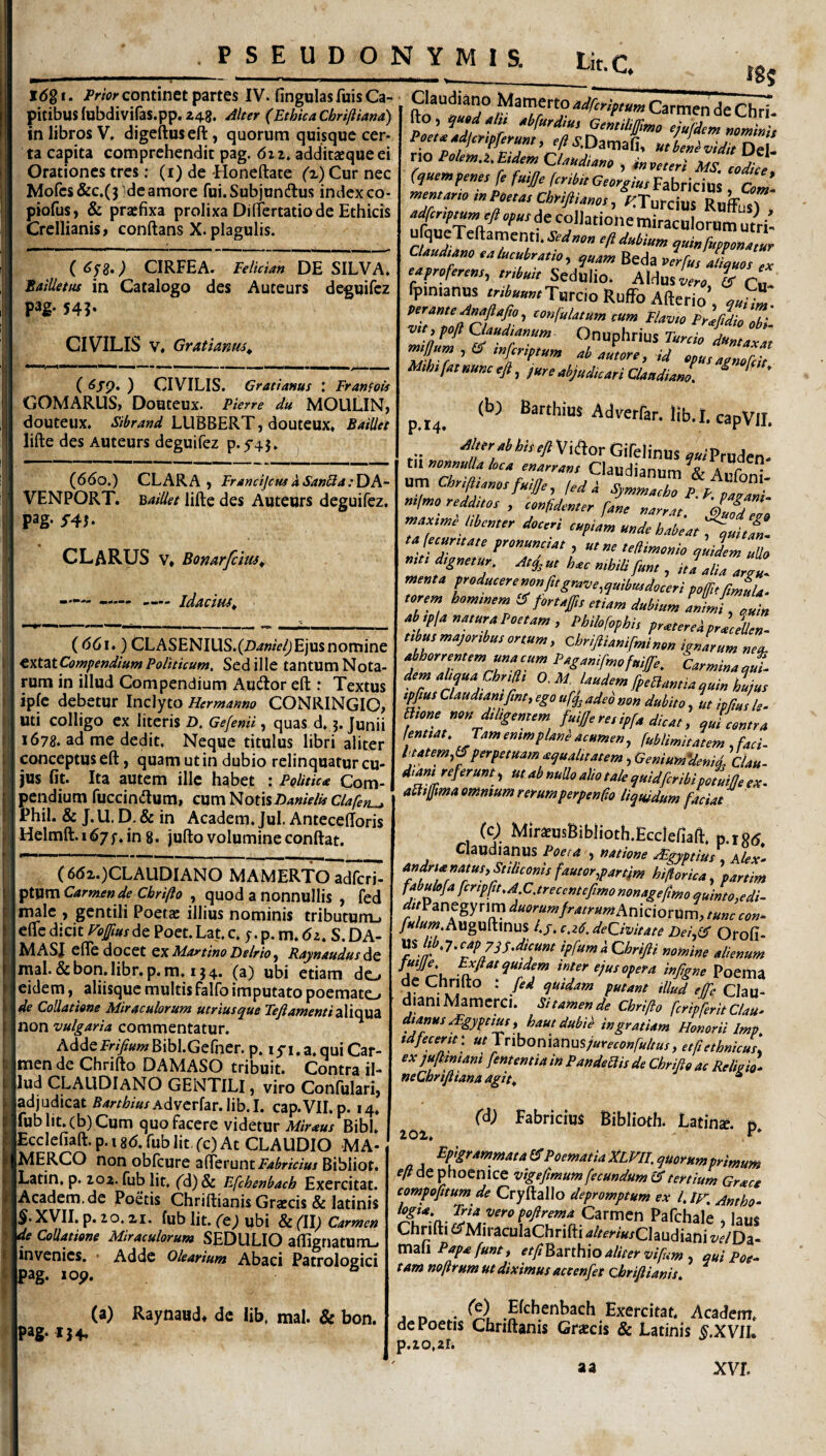 PSEUDONYMIS. Lit.C. idg I. frior continet partes IV. fingulas fuis Ci- pitibusfobdiviras.pp.248. /ilter (Ethica Cbriftiana) in libros V. digeftuseft, quorum quisque cer¬ ta capita comprehendit pag. dzz. additaequeei Orationes tres; (i) de Honeftate (r) Cur nec Mofcs&c.(3 'deamore fui.Subjundlus indexco- piofus, & praefixa prolixa DifTertatiode Ethicis Crellianis, conftans X. plagulis. C ^/8*) CIRFEA. Felician DE SILVA. Bailletus in Catalogo des Auteurs deguifbz pag. 543- CIVILIS V. Gratianm^ ( ) CIVILIS. Gratianus : FranfoU GOMARUSj Douteux. Pierre du MOULINj douteux. LUBBERT, douteux. BaiUet lifte des Auteurs deguifez p.5'43. } (6do.) CLARA ) FrancijcusaSanUa:YiA- VENPORT. BaiUet lifte des Auteurs deguifez. pag- :r4J. CLARUS V, Bonarfem^ —— -— — idactHS^ (<56i.) CLASENIUS.(Z)4«/V^ Ejus nomine ^nt^tCowpendium Politicum, Sed ille tantum Nota¬ rum in illud Compendium Audor eft : Textus ipfc debetur Inclyto Hermanno CONRINGIO, uti colligo ex literis D. Gefenii, quas d. j. Junii 1678. ad me dedit. Neque titulus libri aliter conceptus eft, quam ut in dubio relinquatur cu¬ jus fit. Ita autem ille habet : Politica Com¬ pendium fuccindum, CUmNotis Danielit Clapen^ Phil. & J. U. E). & in Academ. Jul. Antecefforis Helmft. 167in 8. jufto volumine conftat. ( 6d2.)CLAUDlANO MAMERTO adferi- ptum Carmen de Chrifto , quod a nonnullis , fed n^lc , gentili Poetas illius nominis tributumj cfte dicit Fejfius de Poet. Lat. c. y. p. m. 61, S. DA¬ NI ASJ efle docet QX Martino Delrio ^ RaynaudusAt inal. &bon. libr. p. m. 134. (a) ubi etiam do eidem, aliisque multis falfo imputato poemato de Collatione Miraculorum utriusque Fefi amenti non vulgaria commentatur. Addefr/)?«wBibl.Gerner. p. lyi.a.quiCar- imen de Chrifto DAMASO tribuit. Contra il¬ lud CLALIDIaNO gentili , viro Confulari, adjudicat 5/irr^/WAdvcrfar.lib.I. cap.VII.p. 14. fubIit.(b)Cum quo facere videtur Miraus Bibi. Ecclcfiaft. p. 18d. fub lit, fc) At CLAUDIO MA¬ MERCO non obfcure afferunt i=4^r/V/»/ Bibliof. Latin. p. 202. fub lit, fd)& Efchenbacb Exercitat. jAcadem.de Poetis Chriftianis Grascis & latinis §. XVII. p. 20.21. fub lit. (t) ubi & (\\) Carmen de Collatione Miraculorum SEDULIO aflignatUiTU invenies, • Adde olearium Abaci Patrologici Ipag. lop. fS5 Carmen de Chri. Ito , tbfurdm, aemdijfmo liufdcm mminU Poe,.gignam, ./««DamaS, u.ZZZZl no PaUm.i.Eidem CUkdime , ms. codke, (q«ev,f,ne, fe fmj/e fcrM, Gtorgim Fabricius ad men,ar,o mPMas ChyiftUms , KSoxo\xts. RuffuO , kdfcr,,,u„,yft Ofks de collatione miraculorum u tri’ ‘/‘‘‘‘''P’ ^kinfumomm ctmdtkm lalumbrAth, Beda vlrfu ILms « rWrrr»/, «4*;, Sedulio. Aldus % Cu- fpinianus ^^^^»»»fTurcio Ruffb Afterio au'^ -ft ^ ^ Onuphrius Turdo duntaxat mjjum , er tnferiptum ab autore , id opus agnofdt nunc eft, jure abjudicari Claudiam. ^ ‘ p,l4« (b; Barthius Adverfar. Hb.I. capVlI. rii „ Viiftor Gifelinus .«'Pruden- n^mmlU hck Claudianum & Aufont ■f Ml 1 fed i SyPntueho P.P, pmAni- mimo redduos , cnfdymor dS max,mi hiemer doceri ‘rUm mde tajecurttale fronummt , mm tedmemo midem ullo me. d,g„e,ur. u, hm mUU fme , idaIu Argu. menta eorem homenem !S foHeff,e etUm dubium aL{, ouin Ab ,plAua,urAPo„Am , Philo[ofhi, prueerei pridem e,bu,mAjor,bueonum, chriftUmfmino» ipuarum neu. Abhorremem unAcum PAgAmfmofuiffe. CarminAuui. dem AUquA Chr,n, 0. M. Uudem [peaumiA guiu Lue epfme Claudumfme, ego adeo non dubito, m Mu 'te. ame no d,tigemem fuiffe re, ipfa dicat, ^ui contra lentut. Tam cmmplani a.umcn, fuilimitatcm, faci- dtatem,IS perpetuam A^ualuatem, GeniumVenid, Clau- dum referunt, ut ab nudo alio tale ^uidfcrihipofuille ex. aaijfmtaommumrerumperptnfa, liquidum faciat (c) MirOTsBiblioth.Eccieflaft. p.rStf. Claudianus Poeia , natione dEgyptius , Alex^ andnanatusyStilicoms fautor,partim hiflorica, partim fabulo/a [cripfit.AC.trecentefimo nonageftmo quinto ^edi- ^//Panegy rim ^«^.^//-«Aniciorum, Auguftinus 4/. c.zC, dedvitate Dei,(^ Orofi- ^Sltb.j.capyqs^dicunt ipfumaChrifti nomine alienum Poema ae tinnito . fed qmdam putant illud effe Clau¬ diam Mamerci. Si tamen de Chrifto feripferit ClaU' dtanus ^gypnus i hautdubd ingratiam Honorii Imp. tdfecertt: ut lnboniTimsjureconfultus, etfiethnicus, exjuftmiani [ementia in Pandemis de Chrifto ac Relhio. neChrifiiana agit^ * I 202. fd; Fabricius Biblioth. Latina, p. pag-154- (a) Raynaud* de lib, mal. & bon. Epigrammata fiT Poematia XLVII, quorum primum eft de phoenice vigeftmum fecundum tertium Grace compofttum de Cryftallo depromptum ex l. ir. Antho- Carmen Pafchale ^ laus' Chrifti d^TMiraculaChrifti -a/^mWClaudiani w/Da- Xnzh Papa funtt etftl^mhxo aliter vifum . qui Poe¬ tam nofirum ut diximus accenfet chriftianis. j n • J^^^^^ribach Exercitat. Academ. de Poetis Chnftanis Grjtcis 8c Latinis §.XVIL p.20,2li a a xvr.