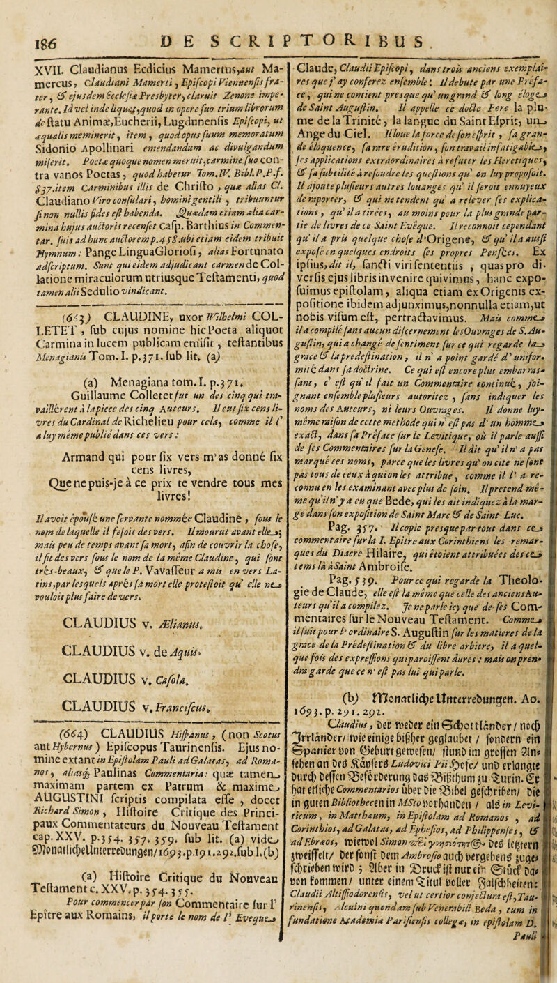 XVII. Claudianus Ecdicius Mamertus,4«; Ma¬ mercus j claudidm Mamerti j Epifcopi Viennenfts fra¬ ter^ ^.eiusdemScckfiaPresbyter-icUruit Zenone impe¬ rante. Jd vei inde Ucjue^.^quod tn opere fuo trium librorum de ftatu Animce)Eucherii, Lugdunenfis Epifcopi, ut aquatis meminerit, item, quod opus funm memoratum Sidonio Apollinari emendandum ac divulgandum miferit. Poeta: quoque nomen meruit,carmine fuo con¬ tra vanoS PoetaS 5 quod habetur lom.lV. Bibl.P.P.f. P^jatem Carminibus illis de Chrifto > qu^ alias Cl. Q\z\xdi\2X\.oV'iroconfulari, hominigentili , tribuuntur fi non nullis fdes e fi habenda, ^xdam etiam alia car¬ mina hujus aubiorisrecenfet Cafp. Barthius in Commen¬ tar. fuisadhuncaubloremp.4j8.ubietiam eidem tribuit Hymnum: Pange LinguaGloriofialias Fortunato adfcriptum. Sunt qui eidem adjudicant carmen dtCoX- lationc miraculorum utriusque Teftamenti, quod tamen aliiStdwWo vindicant. (66:^) CLALIDINE, wxot ll^tlhelmi COL- LETET , fub cujus nomine hic Poeta aliquot Carmina in lucem publicam em'ifit, teftantibus MenagiantsTom.l.^.^ji.iMh Iit» (a^ (a) Menagiana tom.I. p.371* Guiilaume Colletet/«r un des cinqqui tra- valUkrent alapiece des cinq Auteurs, lleutjixcensli- vres du Cardinal (^t'Richelieu pour cela, comme il C aluymemepubliedans ces vers: Armand qui pour fix vers m’as donn6 fix cens livrcs, Q^nepuis-je a ce prix te vendre tous raes livres! llavcit epoujc une fervante nommte Claudine > fous le mm de laquelle il fefoit des vers. llmourut avant elle^’, mais peu de temps avant fa mort, afin de couvrir la chofe, ilfit des vers fous le nom de la meme Claudine, qui font trcs-beaux, £5* quele P. Vavafifeur a mia en vers La- tinsyparlesquelsAprksfamortelleprotefloit qu eile «o vouloit plus faire de vers. CLAUDIUS V. MlianttSo CLAUDIUS V» dcAquiso CLAUDIUS V» Cafola, CLAUDIUS v^Francifcm^ (66/f) CLAUDIUS iiijpanus f (^non Scotus aut Hybernus) Epifcopus Taurinenlis. Ejus no¬ mine extant in Epiftolam Pauli ad Galatas, ad Roma¬ nos, Paulinas Commentaria: quae tameiLj maximam partem ex Patrum & maxime-. AUGUSTINI fcriptis compilata eflTe , docet 'Richard Simon , Hiftoirc Critique des Princi- paux Commentateurs du Nouveau Teftament cap. XXV. p.3y4» 55-7* 35^5). fub Iit. (a) vide^ 9)lon(Jtll4)eUtuerfeDun9sn/i(5p3.p.ipi.292.rubl.(b) (a) Uiftoire Critique du Nouveau Teftament c. XXV» p. 3 5-4.3 y <j. Pour commencerpar (on Commentairc lur F Epitre aux Romains, ilporte le nom de C Eveque^ CXdXidiQ, Claudii EpifcopidanstroU anciens exemplat- res queay conferez enfemble: lldebute par une Prefa- ee, quine contient presque qtd ungrand long eloge^ de Saint Jugufiin. 11 appelle ce doble Pere Ia plu- me deIaTrinite> la langue du SaintEfprir, un_. Ange du Ciel. Illoue la for ce de fon ejfrit, fa gran¬ de eloquence, fa rare erudition, fon travailinfatigablts, jes applications extraordinaires d refuter les Heretiques, a'fafubtilitedrefoudreles queflionsqu en luypropofoit. Il ajoute plufieurs autr es louanges qu il fer oie ennuyeux de raporter, (A qui ne tendent qu a rele ver fes explica- tions , qtd ila tirees, au moins pour la plus grande par- tie de livres de ce Saint Eveque. Ilreconnott cependant quila prts quelque choje d'Ov\^Qr\^, qti il a atisfi expofe en quelques endroits (es propres Penfkes. Ex ipfius,<^/>fantfti virifententiis , quaspro di. verfis ejus libris invenire quivimus, hanc expo- fuimusepiftolam, aliqua etiam exOrigenis ex¬ politione ibidem adjunximus,nonnulla etiam,ut nobis vifum eft, pertracftavimus. Mais comme-» il a compile fans aucun di(cernement lesOuvrages de S.Au- guftin,quiachange defentiment fur ce qui regar de lo-^ grace (d lapredeftination, il n a point garde d'' unifor. mitcdans jadoblrine. Ce qui efl encoreplus embarras^ fant, c efl qd il fait un Commentairc toniinuk, jbi- gnant enfemble plufieurs autoritez , fans indiquer les noms des Auteurs, ni leurs Ouvrages. Il donne luy- meme raifon de cette methode qui n efl pas d' un hommz-» exabi, dans faPreface fur le Levitique, ou ilparle auffl de fes Commentaires fur laGenefe, Ildit qu' iln' a pas marque ces noms, parce que les livres qu' on cite ne fent pas tous de ceux dquion les attribue, comme il l' a re- connti en les examinant avecplus de foin, llpretend me¬ me quiln y a eu que Bede, qui les ait indiquez a la mar- ge dans fon expofition de Saint Mare de Saint Luc. I*^g' 5f7* Ilcopie presquepartout dans ces commentairc furia I. Epitre aux Corinthiens les remar- quesdu Hilaire, quietoient attribuees des ces tems la aSaint Amhvoiic, Pag. 73 p. Pour ce qui regar de la Theolo- gie de Claude, eUe eft la meme que celle des anciens Au- teurs quii a compilez. Je ne parle icy que de- fes Com¬ mentaires fur Ic Nouveau Teftament. Commes ilfuitpour /’ ordinaire S. Auguftin fur les matieres de la grace de laPredeftination Id du libre arbitre, il aqueU que fois des expreffions quiparoiffent dures; mais 0»pren* dra garde que ce n' eft pas lui qui parle. (bj Utttcrreburtgen. Ao. i6y^. p. ly I» zgz. Clauditcs, Dec tugCiec eiti Bcbottlflnhsr / nocb 2rrlanber/mneeinigebi§()et gcglaubet / fonDern ein tepanieruon ©eburtgetuefen/ ftutiO im groffen 2ln# febenun Dfti Ludovid p/VJ^ofe/ utiD ctlangts Duccl) 55ef6rDecung m Q5i§tf)um ju ^^ucin. (gc X)citetli(l)cCommenturiosuhet[)iit<$)ibel gefebriben/ Die in guten BibUothean in MSto DorbanDen / al^ in Levi- ticum, in Matthxum, in Epiftolam ad Romanos , ad Corinthios, ad Galatas, ad Ephefios, ad Philippenje s adEbrxos, tlOXetVCl Stmon'zreiy^,fno7T^T(^ VcB IC^tem jlueiffeit/ Dccfonft Dcm^»5^re>aucl)Dergebend juge# fcbciebentutcD j 51becin jflnuceih ©tucf Da# Donfommen/ untec einem‘$itu( Donec ^alfchheiten: Claudii Altiffwdorentis, vel ut certior conjebiura eft, Tau- rinenfts, a-lcuini quondam fub Venerabili 'Beda, tum in fundatione Academia Parifisnfts collega, in epiftolam D» Pauli