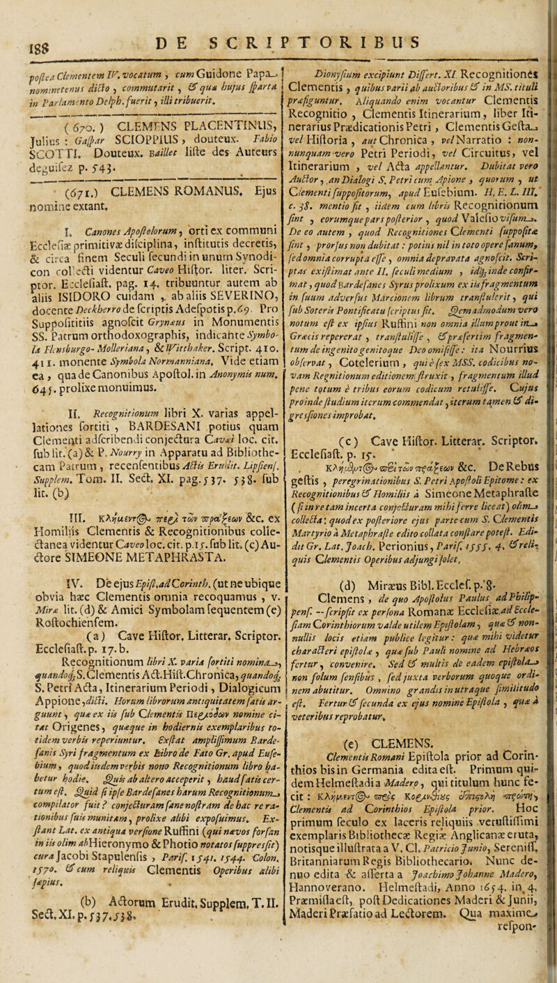 pofle/t Clementem W. vocatum , cum Guidone Papa_. | mmtnetenus dilfo , commuteirit, 1$ qua hujus j^arta in FacUmento Delpb. fuerit j illi tribuerit^ ' ( 670. ) CLEMPNS PLACENTINUS, Julius ; Gaffar SCIOPPIUS, douteux. Fabio SCOTTL Douteux. ^aiUet lifte des Auteurs deguifez p. 543. ((571.) CLEMENS ROMANUS. Ejus nomine extant. L Canones Apofielorum, 'orti ex communi Ecclens primitivae dilciplina, inftitutis decretis, ^ circa finem Seculi fecundi in unurn Synodi- con coPecTi videntur Caveo Hif^or. liter. Scri¬ ptor. Ecclefiaft. pag. 14. tribuuntur autem ab aliis ISIDORO cuidam ,. ab aliis SEVERINO, Deckherro Ac fcriptis iVdefpotis p.69. Pro SuppoEtitiis agnofcit Grynxus in Monumentis SS. Patrum orthodoxographis, indicahteyvw^o- Ia Fknsburgo- MoUeriana ^ &CJFittl3aksr.SQn^t. 410. 411. monente Symbola Normanniana, Vide etiam ca , qua de Canonibus Apoftol.in AnonymU num^ 64 j. prolixe monuimus. H. Recognitionum libri X. varias appel¬ lationes fortiti , Bx^RDESANI potius quam Clementi adfcribendi conjeUura Cavxi loc. cit. fublit.(a)& ^,Nourry in Apparatu ad Bibliothe¬ cam Patrum , recenrentibus.^4^^ Erudit. Lipfienj. Supp/em. Tom. II. Sed. XI. pag. j 37. jjS* fub Iit. (b) ni. KAjfwei/T(^ tSiv &c. eX Homiliis Clementis & Recognitionibus colle- danea videntur CaveoXoc. cit. p.i r. fub Im (c) Au- dore SIMEONE METAPHRASTA. Dionyfium excipiunt Differt. XI Recognitiones Clementis , quibus parii ab auBoribusIS in MS. tituli prxfiguntur. hliquando enim vocantur Clementis Recognitio , Clementis Itinerarium, liber Iti¬ nerarius Praedicationis Petri , ClementisGefta^ Hiftoria , Chronica , P£’/Narratio : non- nunquam vero Petri Periodi, vel Circuitus, vel Itinerarium , vel Ada appellantur. Dubitat vero AuBor j an Dialogi S. Petri cum Apione , quorum , ut dementi[uppoftorum^ apud Eufebium. H, E, L. III., c. mentio fit , Udem cum libris Recognitionum fint j eortmqueparspofterior quodVdXc^XOvifums. De eo autem , quod Recognitiones dementi fuppo(it<& fint, prorfus non dubitat: potius nil in toto opere fanum, fedomniacorruptaejje omnia depravata agnofcit. Scri¬ ptas exiflimat ante II. feculi medium , id'q^ inde confir¬ mat , quod Barde fanes Syrus prolixum ex iis fragmentum in fuum adverfus 'biardonem librum tranfiulerit, qui fub Soteris Pontificatu (criptus fit. ^emadmodum vero notum e fi ex ipfius Ruffini non omnia illum prout in^ Grxcis reperer at 1 tranfiultlfie prxfer tim fragmen¬ tum de ingenito genitoque Deoomififfe: ita NourriUS obfervat, Cotclerinm , qui e (ex MSS. codicibus no¬ vam Regnitionum editionem, firuxit, fragmentum illud pene totum e tribus eorum codicum retuiijfie. Cujus proinde ftudium iterum commendat ^ iterum tamen IS di- gr e sftones improbat. (c) Cave Hiftor. Litterar. Scriptor. Ecclefiaft. p. ly. ’ &C. DcRebUS geftis , peregrinationibus s. Petri ApoftoU Epitome : ex RecognitionibusHomiliis a Simeone Metaphraflc l^fiinre tam incerta confeSuram mihi ferre liceat') coUeBa; quod ex pofleriorc ejus parte cum S. Clementis Martyrio a Metaphraflc edito collata conflare potefl. Edi¬ dit Gr. Lat.Joach. Perionius, ^//7, 4, (^reli¬ quis Clementis Operibus adjungi (olet. IV. De ejus Epfi.adCorinth, (ut ne ubique obvia haec Clementis omnia recoquamus , v. Mirx \\x.. (d) & Amici Symbolam fequentem (e) Roftochienfem. (a) Cave Hiftor. Litterar* Scriptor. Ecclefiaft. p. ly.b. Recognitionum libri X. varia fortiti nominosy ^«4»^/(?^jS.Glementis Ad.Hift.Chronica, quandof^ S. Petri Ada, Itinerarium Periodi, Dialogieum Appione yd'iBi. Horum librorum antiquitatem fatis ar¬ guunt , qua ex iis fub Clementis Ilgg/o^v nomine ci¬ tat Origenes, quaque in hodiernis exemplaribus to¬ tidem verbis reperiuntur. Sxftat ampliffimum Barde- fanis Syri fragmentum ex Itibro de Fato Gr, apud Eufe¬ bium, quoditsdcmverbis nono Recognitionum libro ha¬ betur hodie. ab altero acceperit y haud fatis cer¬ tum efi. ^md fi ipfe Barde fanes harum Recognitionum^ compilator fuitP conjeBuram fane nofiram de hac re ra¬ tionibus fuis munitam, prolixe alibi expofuimus. Ex- flant Lat. ex antiqua verfiane^u^WX {qui navos forfan in iis olim /«^Hieronymo & Photio notatos fuppresfiu) ^«?-4jacobi Stapulenfis , Parif ijqt. ijq-q. Colon, lyyo. (!f cum reliquis Clementis operibus alibi fapius. (b) Adorum Erudit, Supplem, T. II. Sed. XI. p. 737,/38, (d) Mirius Bibi. Eccler.p.'8. Clemens , de quo Apoflohis Paulus adPhiltp- penf —fcripfit ex perfona Romanae fxx,ad£cde¬ fiam Corinthiorum valde utilem Epifiolam, qua(F non¬ nullis locis etiam publice legitur: qux mihi videtur charaBeri epifioU , qux fub Pauli nomine ad Hebraos fertur, convenire. Sed multis de eadem epiftolo-» non folum fenfibus , fed juxta verborum quoque ordi¬ nem abutitur. Omnino grandisinutraque fimilitudo efi. Fertur!^fecunda ex ejus nomineEpiftola , qu<e a veteribus reprobatur. (e) CLEMENS. Clementis Romani Epi ftola prior ad Corin¬ thios bis in Germania edita eft. Primum qui¬ dem Helmeftadi a Maderoy qui titulum hunc fe¬ cit : 'ssgfg Y.o^vSiisg dTnguRfi -Trgctirsjy Clementis ad Corinthios Epiflola prior. Hoc primum feculo ex laceris reliquiis vetuftifiimi exemplaris Bibiiothecge Regiae Anglicanae eruta, notisque illuftrata a V. Cl. Patricio Jmioy Sereniffi BritanniarumRegis BibliothecariOi Nunc de- nuo edita & afterta a JoachimoJohanne MaderOy Hannoverano. Helmeftadi, Anno 165-4. fi\4. Praemiflaeft, poft Dedicationes Maderi & Junii, Maderi PraeHtio ad Ledoretn. Qua maximo refpon'