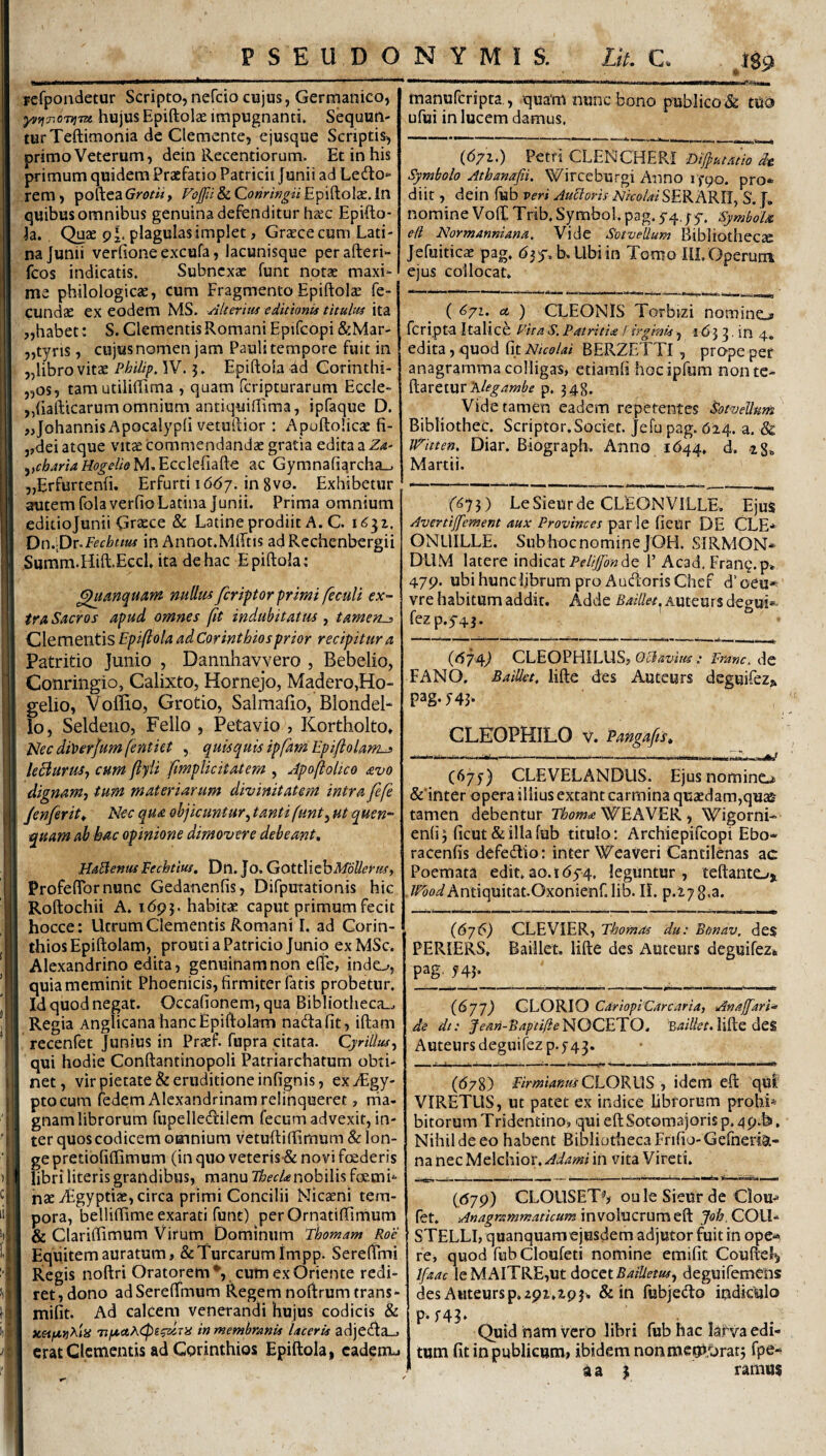 fefpondetur Scripto, nefcio cujus, Germanico, hujus EpiftolcC impugnanti. Sequun¬ tur Teftimonia de Clemcnte, ejusque Scriptis, primo Veterum, dein Recentiorum. Et in his primum quidem Praefatio Patricii Junii ad Ledo» rem, poftea Grotli, Foffii & Qonringii Epiftolae. In quibus omnibus genuina defenditur haec Epifto- h. Quae p^. plagulasimplet, Graece cum Lati¬ na Junii verfione excufa, lacunisque perafteri- fcos indicatis. Subnexae funt notae maxi¬ me philologicae, cum Fragmento Epiftolse fe¬ cundae ex eodem MS. Alterius editionis titulus ita „habet: S. Clementis Romani Epifcopi &Mar- „tyris, cujus nomen jam Pauli tempore fuit in „libro vitae Philip, W. 3. Epiftoia 4d Corinthi- „os, tam utililTima , quam feripturarum Eccle- „hafticarum omnium antiquifiima, ipfaque D. jjohannis Apocalypli vetuftior : Apuftolicae fi- 3,dei atque vitx commendandae gratia edita a ^,cb4riaHogelieM.Ecc\^(i2i^c ac Gymnafi^rcha_. „Erfurtenfi. Erfurti idd/. in 8vo. Exhibetur autem folaverfioLatina Junii. Prima omnium editiojunii Graece & Latine prodiit A. C. i6^i, Dn.-Dv^Fecbttus in Annot.MlTtis adRechenbergii Summ.Hift.Eccl, ita de hac Epiftoia; ^anquam nuUus feripor primi feculi ex~ tra Sacros apud omnes fit indubitat tu , tamens Clementis Epiftoia ad Corinthios prior recipitur a Patritio Junio , Dannhavvero , Bebelio, Conringio, Calixto, Hornejo, Madero,Ho- gelio, Voffio, Grotio, Salmafio, Blondel* lo, Seldeiio, Fello , Petavio , Kortholto, J<lec di\)erjumfentiet , quisquis ipfamEpiflolams leBuruSj cum fiyii ftmplicitatem , Apoftolico avo dignamj tum materiarum divinitatem intra fefe Jenferit^ Nec qua ohjicuntur^ tanti funty ut quen- quam ab hac opinione dimovere debeant, HaBenus Fechtiui, Dn. Jo. GottWchMoUerusy Profeftbrnunc Gedanenfis, Difputationis hic Roftochii A. idp}. habitae caput primum fecit hocce; Utrum Clementis Romani I. ad Corin¬ thios Epiftolam, prouti a Patricio Junio exMSc. Alexandrino edita, genuinam non elfe, indo, quia meminit Phoenicis, firmiter fatis probetur. Id quod negat. Occafionem, qua Bibliotheca.^ Regia Anglicana hanc Epiftolam nadafit, iftam recenfet Junius in Praef. fupra citata. CjrUlus^ qui hodie Conftantinopoli Patriarcharum obti¬ net, vir pietate & eruditione infignis, ex^Egy- ptocum fedem Alexandrinam relinqueret, rria- gnam librorum fupelledilem fecum advexit, in¬ ter quos codicem omnium vetuftiffimum Sc lon¬ ge pretiofiftimum (in quo veteris & novi fcederis libri literis grandibus, manu nobilis foemi- nae vEgyptiae, circa primi Concilii Nicaeni tem¬ pora, belliftime exarati funt) perOrnatiftimum & Clariftimum Virum Dominum Tbomam Roe Equitem auratum, & Turearum impp. Sereftrni Regis noftri Oratorem*, cum ex Oriente redi¬ ret, dono adSereftmum Regem noftrum trans- mifit. Ad calcem venerandi hujus codicis & u&ifJtvtKiU in membranis laceris adjedia_. erat Clementis ad Corinthios Epiftoia, cadenu manuferipta., quam nunc bono piibIico& ttio ufui in lucem damus. (671.) Petri CLENCHERi Diftutatio dt. Symbolo Athanafii. Wirceburgi Anno ifpo. pro»- diit, dein fub veri AuBoris Nicolai SER ARII, S. f., nomineVoflCTrib,Symbol.pag.5'4.;5-. SymboU eli Normanniana. Vide SotveUum Bibliothecse Jefuiticae pag. 635*. N Ubi in Tomo lll. Operutii ejus collocat. ( ^71. et ) CLEONIS Torbizi nomine» feripta Italice Pica S, Patritide f irginis, 163 3. in 4. edita, quod fit Nicolai BERZETTI , prope per anagramma colligas, etiamfi hocipfum nonte- ftaretur p, 343. Vide tamen eadem repetentes SotveUum Bibliothec. Scriptor, Societ. Jefu pag. 624. a. Jp^itten. Diar. Biograpb. Anno 1644. d. ig., Martii. f^75) LeSieur de CLEON VILLE, Ejus Avertijfement aux Pr ovine es par !e fieur DE CLE* ONLIILLE. Sub hoc nomine JOH. SIRMON* DUM latere indicat de 1’ Acad. Frang. p* 479. ubi hunc Ijbrum pro Audioris Chef d’ oeu* vre habitum addit. Adde Baillet. Auteurs degui» fez p.5'4}. (<574^ CLEOPHILUS, OcJavius : Pra:nc, de FANO. Baillet, lifte des Auteurs deguifez,k pag- I4F CLEOPHILO V. Pangafts, ——------- (67^) CLEVELANDUS. Ejus nomine» &’inter opera illius extant carmina quaedam,quae tamen debentur WEAVER , Wigorni- en(i 3 ficut & illa fub titulo: Archiepifeopi Ebo- racenfis defedio: inter Weaveri Cantilenas ac Poemata edit.ao.i654. leguntur, teftante> iTWAntiquitat.Oxonienf.lib. II. p.27g,a. (6j6) CLEVIER, Thomos du: Btmav. des PERIERS, Baillet. lifte des Auteurs deguifezi pag. 743. {6‘jj) CLORIO CdriopiCarcaria, Anajfari^ de dt: dean-BaptilieN^OQ^ETEO, lifte deS Auteurs deguifez p.5-43. ((578) Firmianus QhOKMS , idem eft qui VIRETUS, ut patet ex indice libforum probi* bitorum Tridentino> qui eft Sotomajoris p. 49.b, Nihil de eo habent Bibliotheca Frifio-Gefneri^.- na nec Melchior. Adami in vita Vireti. (<57p) CLOUSET*’? oule Sieur dc Clou-» (et. AnagrsmmaticummvoXviZxxyrci^^ Job.COU.^ STELLI, quanquamojiisdem adjutor fuit in ope-» re, quod fub Cloufeti nomine emifit CouRel^ Ifaac leMAlTRE,ut docet BacUetus^ deguifemons des AHteursp.2p1.293. & in fubje(fto indiculo P-I4T . . Quid ham vero libri fub hac larva edi¬ tum fit in publicum» ibidem non memorat j fpe- aa j ramus