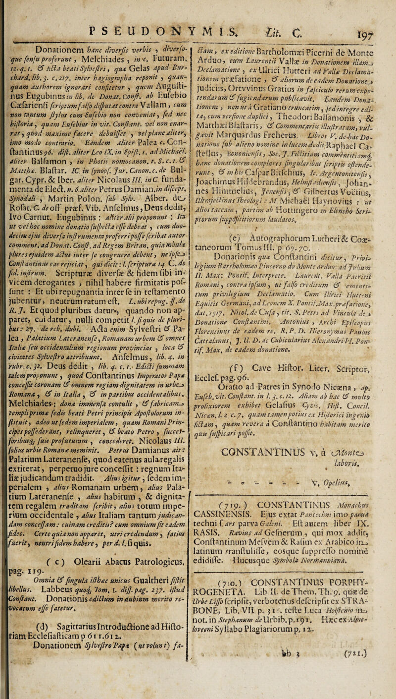 PSEUDONYMi S. Ut. C. Donationem 'hunc diverfis verbis diverfo- -^ue fenfu proferunt y Melchiades, in-c. Futuram iz.q,i, kUa beati Syhejlri y GelaS apud Bur- chard^ lib, y. c,ziy, inter hagiographa reponit , quan- quam authoretn ignorari confitetur j quem Auguiti- nus Eugubinusi»//c Donat, conft. ab Eufebio Caefarienfi fcriptumfaifoddfutatcontraWzWzmy cum non tantum fiylm cum -Sufebio non conveniat, [ed nec biforia, quam Eufebiur in vit. Confiant, vel non enar¬ rat quod maxime facere debuijfet , vel plane alitery imo modo contrario. Eandem aliter Palea c. Con- ftantinusp6. dift. aliter Leo IX. in Spifi. /. adMichael. aliter Balfamon > in Photii nomocanon.t.S.t.i.l^ Mattha. Blaftar. IC. in [yndvf. Jur. Canon, c. de Bul- gar.Cypr.& Iber. aliter Nicolaus///. inC. funda¬ menta de Eledl. n. 6.aliter Petrus D2Lm\2.n.in difcept, Synodali , Martin Polon» fub Sylv. Aiber. do Rofat. C. deo^ pracf. Vib. Anfelmus, Deus dedit, IvoCarnut. Eugubinus : aliter alti proponuntIta ut vel hoc nomine donatio fujpedla efie debeat , cum duo¬ decim ejus diverfa infirumenta proferri poffs fer ibat autor comment, ad Donat. Conft. ad Regem Britan, quia ttabuU plures ejusdem aclus inter fe congruere debent, ne ipft-» Bamy ex BarthoIoma:i Picerni de Monte Arduo> cum Laurentii Vallae in Donationem illam » Declam.mone , ^-^vLlirici Hutteri ad Valla Deilama- tionem praefatione , & aliorum de eadem Donatione^ juuiciisj Ortvvinus Gratius in fajciculo rerumexpe- tendarum (E fugiendarum publicavit, fiandem Dona¬ tionem y non ut k {dxzi\2X\O truncatim, jedintegre edi- ta.y cum verfitone duplici y Theodori Balfamonis & Matthaei Biadarisj Commentariis illuftratamy vul¬ gavit Marquardus Freherus. Libros V, de-hacDo¬ natione fub alieno nomine in lucem dedit Ca - fteiius, V,ononienfis, Soc. J. FiEiitiam comm^titiamf hanc donationem complures fingularlbus feriptis oftende- runty ©'w^^Cafpar Bitfchius, Ic.Argentoratenfisy JoachimusKiSdebrandus, Helmftadte^ifis ^ johan- nes Himmelius, 'ftcnenfiiy & Gilbertus Voetius, UltrajeclinusTheologi: M.MxchdiB. Flaynovius ; ut alios tace.tmy partim ab Hottingero m Elencho Seriis piorum (upptffttithrum laudatos, • • (e; Autographorum Lutheri & Coae¬ taneorum TomusIII. p 69.70. . _ Donationis Conftantini dicitur y Privi- Conft antinus eas rejiciat, qui dicit: l.fcriptura iq C. de f ifginyyi Rartholomao P incerno do Monte arduo: ad Julium fid. injirum. Scripturae diverfe & fidem (ibi in vicem derogantes , nihil habere firmitatis pofi funt ; Et ubi repugnantia inter fe in teftamento jubentur, neutrum ratum eft» L.ubirepug, ff.de R. J, Et quod pluribus datur*, quando non ap¬ paret, cui datur, nulli competit/>/««- bus: iy. de reb. dubi. Acfa enim Sylveftri Pa¬ lea , Palatium Lateranenfc, Romanam urbem (S omnes Italia feu occidentalium regionum provincias , loca civitates Sylveftro Attribuunt. Anfelmus, lib.4. in rubr.c.yz. Deus dedit , Ub. 4. c, /.■ Edicii fummam talem proponunt, quod Conftantinus Imperator Papa eoncefftt coronam IS omnem regiam dignitatem in urbt^ Romana y (fi in Italia y (fi in partibus occidentalibus. Melchiades*: dona immenfa contulit , (fi fabricam-j» templiprima fedis beati Petri principis Apoftolorum in- ftituit, adeo ut {edem imperialem, quam Romani Prin¬ cipes poffederanty relinqueret, (fi beato Petro , fuccet- foribusq^ fuis profuturam y concederet. NicolaUS-///. folitis urbis Romana meminit. Petrus Damianus ait ■: Palatium Lateranenfe, quod eatenus aula.regalis exriterat, perpetuo jure conceffit : regnum Ita- lisE judicandum tradidit. Alius igitur, fedem im¬ perialem y alius Romanam urbem, alius Pala¬ tium Lateranenfe , ahus habitum , & dignita- ( tem regalem traditam feribiti alius totum impe- l rium occidentale , alius Italiam tantum judican- 3' dam concefiam: cuinam creditis? cum omnium fit eadem fides. Certe qnianon apparety utri credendum y fatius fuerit y neutri fidem habere ^ per < C C) Olearii Abacus Patrologicus, pag. 119. . Omnia (fi fingula iffhac unicus Gualtheri ftfiit libellus. Labbeus quo^ lom. i. dijj. pag. zqy. iftud Confiant. Donationis ediBum in dubium merito re¬ vocatum ejfe fatetur. IL Max: Pontif. Interprete. Laurerit. Valla Pacritil Romani y contra ipfum y ut falfo creditum (fi 'ementi¬ tum privilegium Declamatio. Cum llhid Hiuteni Equitis Germ.aniy ad Leonem X. Pontif Max.prafationcy dat. tjiy. Nitol, de Qufa , tit. S. Petri ad Vincula de^ Donatione Conftantini. Antonius , Archi Epifeopus Florentinus de eadem re, R. P. D. Hieronymus Paulus Cattal.muSy J. II. D. ac Cubicularius Alexandri PI. Potr- tif. Max, de eadem donatione. ff) Cave Hifiior. Liter. Scriptor-. Ecclef.pag.96. Oratio ad Patres in Synodo Niesena , ap^. Eufeb. vit. Confiant, in l. q. c. iz. Aliam ab hac (fi multo prolixiorem exhibet Gelafius Cyzlc, Wft. Concil. Nic£n,l.z c.y, quamtamenpotius cx Hiftorici ihgeriio fiEtam, quam revera a Conftantino habitam merite quts fujficari pofftt. 'CONSTANTINUS V. a laboris. 'V. Opelittes^ (d) Sagittarius Thtrodudfione ad Hifto- fiam Ecclefiafticam p 61 r.61 z. Donationem SylvefiroPa^a bjttvolunt) fa- (719. ) CONSTANTINUS Monachus CASSINENSIS, Ejus extat Pantechni imapamd tcchm ars YsZiVVdi Galeni. Eft autem liber IX. RASIS, Ravius ad GefnerUm , qui mox addit^ Conftantinum Mefvem & Rafim cx Arabico itca latinum ^ranftulilfe, eosque fuppreffo nomine edidi(Fe. Hucusque symbola Norrkannidna, (y>o.) CONSTANTINUS PORPHY- ROGENETA. Lib IL deThem.Th. p. quse de UrbeLiJJb fcripfit, verbotenus defcriplir ex STRA¬ BONE, Lib. VIi p. J16:. tefte Luca Holfiehio tm. not. in Stephanum i/?Urbib.p.i9i. Haec ex . lovemi Syllabo Plagiariorump. i %. (7^1-)