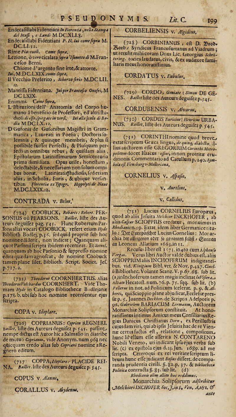 i 199 Endecafillabi FidentianiInFiorenza, nella Stanip, dei Majft , e Landi M.DC.XLI.S* Endecafillabi Fidentiani P.ll.iui cowefopm M. DC.LI.12. VSvCit Piaceuoli. Conie fopra. Lezione, 6 vero cicalata fopra '‘Ifonettodi M.Fran» cefco Berni. Chibme deargento fine ifte,&attorte. /a/, M.DC.LXIX.ffJwif foprat II Vecchio Preferico > Scherzo ferh M.DC LII. /2. WantifTaFidentiana. Jmperprancefco OnofrijhX DC LXIX. Enim mi. Qomefbpra. L’Iftituzioni deir Anatomia^ dei Corpo hn* mano d benefitio de ProfefTori, ed’ altri ftu* diofi di elje,fpiegaie in ver fi, lui ntta jcala di Ba~ M.DG.LX. 12, D Gufonis de Gufonibus Magiftri in Gram¬ matica , Laureati in Poefia , Docflorisfo'- lemnis , & quinque membris, & plus fi poflibile fuiiTet Perfetfli, & Plufquam per- fecdi in omnibus rebus, & quifdam aliis, Epiftolarum Latinifiimarum Semicenturia prima dimidiata. Opus utile, honeftum , deledl:abile,& neceflarium non folum omni bus bon^. Latinitatisjftudiofisifed etiam aliis, in Scholis, Foris ^ & ubique verfan- tibus. Florentia ex'Typogr% Hippolyti de Nau& M.DC.l^XIX.ii. CONTRADA v. Btlm} (72.4) COOBUCK, Roharts:Rotert. ?EK~ SONILIS ouPEARSONS. Baillet. lifte des Au- teurs deguifez pag. 5^4 HuncRobertumPar- fons alias vocari COOBUCK, refert etiam Hyde Biblioth Bodlej,p.3<<. fedquid proprie fub hoc nomineediderit, non indicat 5 Quanquam ali¬ quot Parfonii feripta ibidem recenfeat. EtSotvel. quanquam ab hoc Parronio& fupprefTo nomine edita quadam agnofeat, de nomine Coobuck tamen plane filet. Biblioth. Script. Societ. JeC p.7i7.a. (7257 Fbeodorui COORNHERTIUS. Alias FheodormVolchardtu COORNHERT. VirleTho- mam Flyde in Catalogo Bibliothec2E Bodlejanae p.178. b.ubifub hoc aomine recenfentur ejus feripta. COPA V. idoplare, {yi6) COPRIANLIS: REGNERI. Baillet, lifte des Auteurs deguifez p. 5-45. pafiive-* nempe didus eft Autor hic a Salmafio in diatribe de mutuo Coprianui., vide Anonym.num 963 nec qUicquam credo alias fub Copriani nomine aRe- gnero editum. (727' COPPAjZs^o/^/^re.-PLACIDE REI- NA. lifte des Auteurs deguifez p. J4f. COPUS V Almm^ CORBELIENSIS v. JEgiditis, (728) CORBINIANUS , eft D. }5rob* 2vorb/ Syndicus Francofurtanus ad Viadrum 5 ut retulit mihi coram Dnus Lic. Ceorgius Schrd- tering. tofies laudatus, civis, & ex auditore fami¬ liaris meus honoratiftimus. CORDATUS V. Euhultis, (719) CORDO, Geniate i Simon DE GE¬ NES. lifte des Auteurs deguifez p.;4j, CORDUBENSIS v. Jlvarm, (730) CORDUS Euricim: Henrictu URBA¬ NUS. Baillet, lifte des Auteurs deguifez p. 5-4 f. (731) CORINTHI nomine quod breve^ extat feriptum Gr^ca lingua, dequiny^ dialeEits, il¬ lius aucftorem e(Te GKEGQKllXMCorinthiMetr0‘ docet Ifaacus/ in non protritte eru¬ ditionis Commentarioad Catullum p, i^o.Sym^ hola eft Flenshurg9'MoUeriana, CORNELIUS V. Jfpafo, V* Aurelius^ V» Callidus, (731) Lucius CORNELIUS Europaeus, quod ab aliis Jefuita INCKHOFER , ab aliis Cafpar SCIOPPIUS credatur , monuimus in Rhodianisn.yip. Extat idem liber Germanicetitu- lo ; Cucopdifdjct: Lucius Cornelius: Monar¬ chia Dee QlIetQenen oDer fo fjetianten felbli # ©onnen an Leonem Allatium 1663.1012. Recufus liber eft i!^73.in4to cximAlphonfo Vargos. Verus libri Audor valde dubius eft, aliis SCIOPPIUM aliis INCHOFERUM indigitanti- bus. vid. Konigium Bibi. Vet. & Nov. p.427. GW- 6Bibliothec. Volante Scanz. V. p.67.68. fub Iit. (a jininchoferum tamen magis inclinat A/2:4i!arHecatoft. num.76. p. 7f. fqq. fub Iit. (b) Pellerus in not.ad Politicum Icelerat. p. 9. herti.) quiScioppio plane abjudicat,EccIeficEpres- faep. y. Joannes de Scriptis Adefpotis p. 96. Gabfielem B ARI ACUM Lerrnaum^ Audorem Monarchiae Solipforum conftituit. At hono- ratiftimus intimus Amicus meus ConfiliariusRe- gius Danicus Chriftianus Z)i?y« , ex Perilluftris cujusdamviri, quiabipfis Jefuitis haede re Vien¬ nae certus fadus eft, relatione, compofitum,, hunc libellum effe aflerita N. CONTARENO Nobili Veneto, uti indicant ipfaejus verba fub Iit. (e) ex epiftolaejus d.ij.Jun. 1689. ad me feripta. Ceteroqui ex rei veritateferiptum li¬ brum hunc efte judicant Boftus differt, de compa¬ randa prudentia civili. S^.p. 37. & Bibliotheca Politica contrada §.83* fub Iit. (d) Rhodianis olim allita hac reddimus. Monarchia Solipforum adferihitur iJAelchmi JNCHOFBR Soc,J,in 8^ Fen, A,ififi, ^ ante GORALLUS V, Ahydentss,