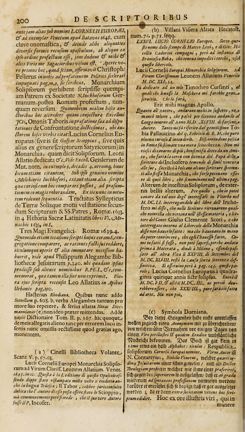 DE S C R I mtejam alias (ub nomine L.CORNELU EUROPjEI, ad exemplar Venetam apud Batavos 16^8» cum clave onomaftica, deinde alibi aliijaoties diverfis formis recufiim opafculumy ab aliqao ex ipfo ordine profeBum ejfe ^ jam dudam (f mihi(f aliis Piris me Sagacioribus vifum efi, ' Aperte ve¬ ro primus hoc, quod fciam^affrmavit Chriftoph: Pellerus in notis adpr^fationem Poldici [celerati impugnati pag^m^Q. (ic fcribens. Monarchiam Solipforum perhibent fcripfilTe quempi¬ am Patrem ex Societate N.lmkhoferum Ger¬ manum ,poftea Romam profeftum , nun¬ quam reverfiim. ^^uamobrem malim hifce au- Boribus hoc accredere quam conjeBura ExceUmi JCti^ Ottonis Taboris in pr^fationefua ad difpu tationes de Confrontatione doBisfmas, ubi au- Borem hifce verbis citatil^viom^ Cornelius Eu¬ ropius (live is fit Gafpar Scioppius , fivequis alius ex genere fcriptorumSatyricorum) in Monarchia, quam dicit Solipforum, Leoni Allatio dedicata c,Vide Excell. Geislerum de Mut, nom» in exemplo decadis 4. utrumq^ hunc heum etiam citantem. Sub ipfb genuino nomine {JMelchioris Inckhoferi ^ extant etiam alia [cripta qua curioficum hoc comparare po0nt, ad prafum- ttonem eo magis roborandam^ Ex iis nunc in men- \ temredeunt fequentia. Tractatus Syllepticus deTerri Solisque motu velitatione fecun¬ dum Scripturam &SS.Patres, Romi.1653» in 4 Hiftoria Sacri Latinitatis nachii in 8^ Tres MagiEvangelici. Ronii 1659*4* Quomodo etiam occafione feripti hujus coramS,con- gregatione comparere^ ac rationes faBifui reddere, titulumque operis (f alia immutare ntceffum ha¬ buerit^ \>ide apud Philippum Alegambe Bib- liotheci Jefuitarum p*i40. ubi quadam ipfus prodiiffe[ub alienis nominibus R,PE.L, c,com¬ memorat , qua tamen illa fnt non exprimit. Plu¬ ra ejus Jcripta recenfet Leo Allatius in Apibus Urbanis pag,ipo. Hactenus Rhodiana, Quibus nunc addo Sotvellum p. 608. b. verba Alegambes tantum pro more fuo repetere, & ferius allatas Diec- tnannianas (c) non ideo prafter mittendas. Adde ^aylii Didionaire Tom. II. p. 167. hic quoquo de meis allegatis alieno tunc per errorem loco in¬ fertis nunc omillis- rediffime quod gratias ago, monentem* ( a ) Cinelli Bibliotheca Volanto Scanz V.p. Lucii Cornelii Europei Monarchia Solipfo¬ rum ad Virum ClarilT. Leonem Allatium. Venet. 16in u, ^uejid e la I. editione di quejlo Opufcolo ef- fendo doppo (lato rijlampato molte volte e tmdottt an- che in lingua Tedefca IlTabor , celebre jurisconfulto dubita che l /tutore di cjjhpojja effere flato lo Scioppio , md communemente pero fer ede , cheil luovero Autore fuffe ilP, T O R I B U S .. .1 ■— - - ^ (b) Villani Vifiera Alzata Hecatoft* num.7^, p,7f.fcqq. LXXVL LUCIO CORNELIO Europeo. Sotto que^ flonomedalleflampediMatteo Leni, e diGio: Ve- cellio Cadorini compagni , pero ad infianza di Francefeo Baba, che teneua impediti i t orchi, vfd quefto Ubercolo. Lucii Cornelii Suropai Monarchia Soliplorum, Ad Pirum Clariffimum Leonem Allatium Venetiis M.DC.XLP. \z. Eu dedicato ad un tale Timotheo Curfanti , al quale chi leuaffe la Mafchera mi farebbe gran-^ feruttio. chi lo fard, Erit mihi magnus Apollo. Quanto ad' Autore, andarono molti in fufetto, »c_9 manco raluno , che pafso per Genoua andando al Congo intorno aU’ Anno M.D ,XLVlll. di farjent^ Autore, Tanto m i fu r i fer ito dal gentilijfmo To - bia Pallauicino dei q, Fabricio di B.M. che pure viuena curiofo d' intenderlo. Difeorrendone pofeia in Roma fu flimata vna mera fciocchezza. Non mi rtefei di cavarne di piu} benfi mi fu detto da un Ami¬ co , che fatta la cerca con licenza dei Papa dede-» feritture dellncho^tVO temendo di fimil ventura ade fue, facripeb a Pole ano alcune feritture Jfettan- tiadafiejfaNiQnzrchxz, cheforfepoteuano effe¬ re di quei libri, che ft nominano ned' ultima pag. Alterum de inteftinis Solipforum, de exter¬ nis bellis alterum* Perquedo , cheiopotei cauare da tal uno degi intereffaii in Viterbo nel M. DC. LI. interrogandolo dei libro ded' Incho- fero mi diffe, che neUe Seritur e ritrouarono qual- (henotureda cheverteuaneWifeffamateria , elct- tere dei Conte GluWo Clcmtnit Scofi, e che interrogato intorno al Libercolo Monarchia dijje non hauerlofatto : ma che haueuano in mano dapoterconvincere, cheegliPhauejfofatto, Co¬ me in fatti fi fojfe, non pote faperfi,perche andato prima d Macerata , dindi d Milano , effendo paf- fato adi altra Vita li XXVIU. di Settembre dei M. DC. XLPIIL reflo la caufa fenza fentenza def- finitiva. Si ojferuinoperd d pag. 14^, queflepa- rolei Lucius Cornelius Europaeus a quadra¬ ginta quinque annis fide folipfus* Entrbil M.DC.PIL(^ ufciilM.DC.IIL. ne percio dou- rebbero effere, che XXXyUL, pure far dcio fatto ad arte, Ma non piu, (c) Symbola Dorniana. V- Diefec @clegen(}eit l)abe nicpt unteclaffm hjolicn einen Anonymum rait ju t)DOU)elcbemu5ecQ3ecmu5ten tot einigen ^a^cn i)on eincni viro periduftri quidem Erudito UinbllflnDlicf)^ ^cicbcicbt befommm. S)og ?Sucl) i|? gat flein in \zmo etluaein baib Alphabet: titulus : Respublica_. folipibrum Cornelii Suropai nomine. Verus Autor'\^ N. Contarenus , Nobilis Venetus, ttJdcbec quarti or¬ dines Jefuitarum dnec fd)pngctuefeii / nnD ale DoBor Theologiamprofitim irdcbec luie ibuieeinCC praferiret, ftcb 9C0en X^iwfuperiorem fp 0U§9c(af]en/ Dap ec ab gradu tuieDerum adfyntaxeosprofeffionem ^ettDiefpn ttprDcn/ taruber er cntru|iet/ji'cl) fo be^ n'9t/Da§ cr gar au%fe^et a^PrDen ; Da er Datjn extra fodetatem vivens hoc feri- ptum ediiirt, Hoc ex ore illuftris viri, qui in munere