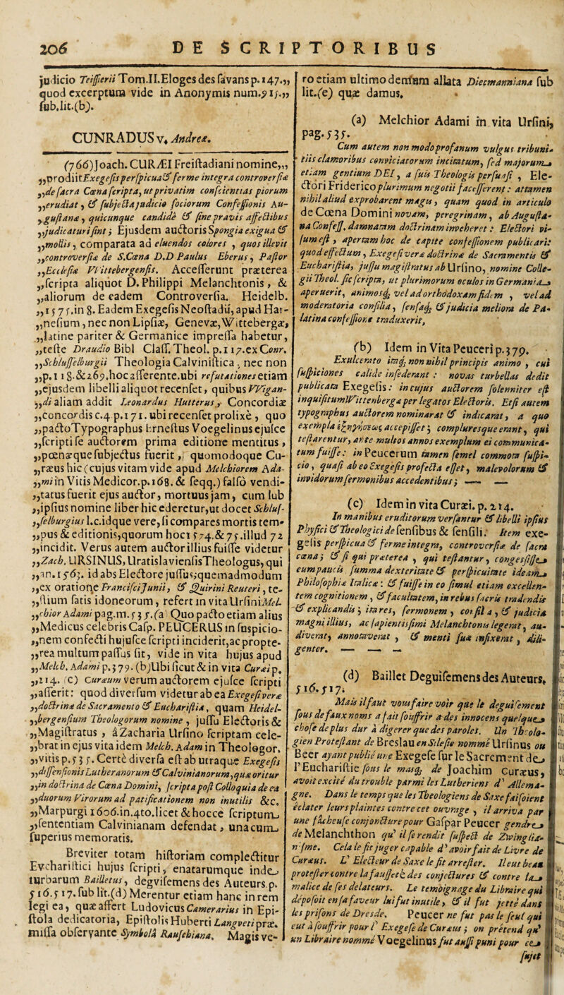 ju<^icio Teiffierti Tom.II.Elogcs des faivans p. 147.?, quod excerptura vide in Anonymis fub,lit.(b). CUNRADUS V4 Jndre£. (y66)]oach. CURyEI Freiftadiani nomine,,, j^X>yodi\tExege/Isperfpicua<^ ferme integra controverpa. y^defacra Ccenaferipta^utprivatim confiientias piorum ^^erudiat ^ (P fubje^tajadici» [ociorum Confeftonis Au- y guft ana quicunque candide fine pravis afeBibus yyjudicaturifint i Ejusdem d^W^OxisSpongiaexigua (E ^^tnoUis^ comparata za eluendos colores , quos illevit yycontroverfia de S.Ccena D.D Paulus Eberus, Paflor j^Eciiefia Viittebergenfis. AccefiTemnt praeterea ,,fcripta aliquot D. Philippi Melanchtonis, & ,,aliorum de eadem Controverfia. Heidclb. „157 f ,in 8. Eadem Exegefis Neoftadii, apwd Har- „ne(ium, nec non Lipfiae, GenevaejWittebergae, ,„latine pariter & Germanice impreHa habetur, jjtefte Draudio2»\h\ ClafiT. Theol. p.i i^.cxOwr. ^^Schlufielhurgii Theologia Calviniitica nec non ,,p,i 18-&265?,hoc3(rerente.ubi refutationestixzvsx ,,ejusdem libelli aliquot recenfet, quibus aliam addit Leonardus Hutterusy Concordiae 5,concordisc.4 p.i 71. ubi recenfet prolixe , quo ,,padtoTypographus hrneftus Voegelinus ejulce jjfcripti fe audorem prima editione mentitus, jjpoensquefubjedus ftierit „ quomodoque Cu- j,ra£us hic (cujus vitam vide apud Melchiorem Ada- jjwnn VitisMedicor.p.id8.& feqq.)faird vendi- ,,tatus fuerit ejusaudor, mortuus jam, cum lub ,,ip(ius nomine liber hic ederetur,ut docet Schluf- jfielburgius l.c.idquc vcre, li compares mortis tem» 5,pusdeditionis,quorum hoci r74.&7^.illud 72 jjincidit. Verus autem audorillius fuilTe videtur ffZach. URSINUS, UratislavieniisTheologus, qui jjin.rydj. idabsEledore ju(Tus,-quemadmodum j,ex oratiof^e prancifeijunii, £5* Quirini Reuteri, tc- 5,dium fatis idoneorum, refertin vitaUrliniJ/f/. j,c6iorAd?4?»/ pag.m.f jj.fa Quopadoetiamalius „Medicus celebris Cafp. PEUCERUS in fnspicio- „nem confedi hujufce feripti inciderit,ac propte- „rea multum pafTus fit, videinvita hujus apud ^^Melcb, hdami p, j 79. (bjUbi ficut & in vita Curaiip^ 3,114.'O verum audorem ejufce feripti „afierit: quoddiverfum videtur ab ea ,^doBrina de Sacramento IS Eucbarifiia, quam Heidel- yfibergenfium Theologorum nomine , juITu Ele(doris& „Magiftratus , aZacharia Llrfino feriptam cele- „brat in ejus vita idem Uekh. hdam in Theologor. 3,vitisp.n f.Cert^diverfa eftabutraqu-c Exegefis yjdtJfenfionisLutheranorum &Calvlnianorum^qua oritur j^indo^rina de Coena Domini^ jcriptapoft Colloquia de c-a ^ ■i^iduorumFirorumad patificationem non inutilis &c, 3,Marpurgi i6od.in.4to,licet dhocce fcriptum_> 3,fentcntiam Calvinianam defendat, una cum., fuperius memoratis. Breviter totam hiftoriam compledfitur Evchariltici hujus feripti, enatarumque indo turbarum BaiUetus^ degvifemens des Auteurs.p. yid.f 17* fiiblin(d) Merentur etiam hanc in rem legi ca, quasafrert \~.u^ov\ctis Camerarius in Epi* ifola dedicatoria, EpifiolisHuberti Z^<j:»^ppr/'pra?» imlfa obferyante SjmiolU RauJchUna, Magis ve¬ ro etiam ultimo dentum allata Hiecmannlana fub lit.f^e) quae damus, (a) Melchior Adami in vita Urfini, pag-nt» Cum autem non modo profanum vulgus tribum» tiis clamoribus conviciatorum incimtum^ fed majorurru» eteam gentium DEI, a fuis Theologis perfuafi , Ele* ^OTxEvidQXiQo plurimum negotii facejfierent: attamen nihil aliud exprobarent magis f quam quod in articulo deCcena Dominiperegrinam^ abAugufta- naConfefi,damnatam doUrinaminveheret: EleBori pi- (um efi y apertam hoc de captte confefftonem publicari: quodeffeBumy Exegefivera doBrina de Sacramentis £5* Eucharifiiay jufiumagiftratusabWvixnOy nomine Colle¬ gii Theol. fic feriptUy ut plurimorum oculos in Germani a « aperuerit^ animos^ vel ad orthodoxam fid^m , vel ad moderatoria confilia, fenfaq^ judicia meliora de Pa- latina confejfione traduxerit, f b) Idem in Vita Peuceri p. 3 79, Exulcerato itaq^ non nihil principis animo , cui fu^iciones calide infiderant : novas turbellas dedit Exegefisin cujus auBorem folenniter eji inquifitumJIZitteriberg aper teg at os EleBorU, Et fi autem typographus auBoremnominarat (d’ indicaraty a quo exempla accepijfiet 5 complutesque erant, qui teftarentur, ante multos annos exemplum ei communica- tumfuijfe: #«Peucerum tamen femel commota fujpi» I cioy quafi abeoSxegefis profeBa efjet ^ malevolorum (S invidorum fermonibus accedentibus i _ (c) Idemin vita Curaei.p. 114. In manibus eruditorumverfantur £5* libelli ipfius Phyfici er Theologici de fenfibus & fen fili; Item exc- perfiicuallf fermeintegra, controverfia de faent A ccsna y (fi fi qui praterea , qut tefiantur , congesfifjp ■ l| eumpaucU. fumma dexteritate (fi perfiiicuitate ideanL* m Philofophia Italica ; (fi fuijfie in eo fimul etiam exceUen- Ir tem cognitionem , (fifacultstemy in rebus (aerit tradendis ll '(fi explicandis y itaresy fermonem y cotfilay(fi judicia n magnlillius, ac japientisfimi Melanchtonis legerat y au- I'* diveraty annotaverat , (fi menti fuu mfixirat, M- I genter, — — « L (d) Baillct DeguifemensdesAuteurs, Ic 1,3 Mais ilfaut vousfaire voit que le degui(ement ftn fous de faux noms a j ait foufi^rir Ordes innocens quflque_» fc( ehofe de plus dur a digerer que des paroles. Un Ibcola- Idgi gienProtefiant de'&xts\z\lenStlefie nommeWrixnu^ ou luil Beer ayantpublie une Excgefc fprleSacrement do 1 PEuchariftie/p/i!/Joachim Curceus3 ibe avoit excite dutrouble parmi les Lutheriens d' Alie m a- I gne. Dans le temps que les Theologiens de Saxe faifoient I ulater^ leursplaintes contre cet ouvrage , il arriva par I une fkbeufe conjonBurepour Gafpar Peucer gendrtj I Melanchthon qu‘ ilferendit fufieB de ZwingiU» l n [(me. Cela le fit juger capable d ’ avoirfait de Livre de Curaus. V EleBeur de Saxe le fit arrefier. lleut heau H protefienontrelafaufiahdes conjeBures (fi contre ia-» ■**’, malice de (es delateurs. Le temoignage du Libraire qui If?' depo(oit enjafaveur luifut inutile, (fi il fut jette dans li‘ ksprifons de Dresde. Peucer ne fut pas le feui qui I/' eut a foufrir pour [ Exegefe deCuratu y on prhend qu^Wu un Libraire nomme\Qt:gt\inxx% futaujfipuni pour cta fujttm