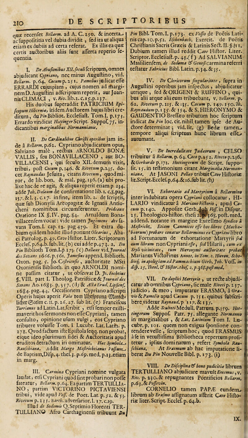 nU2E recenfet Bellarm. ad A. C. 150. & incerta-, ac fuppofititia vel dubia dividit, fed ita ut aliqua etiam ex dubiis ad certa referat. Ex illis ea quae certis audtoribus aliis funt afferta reperio fe- quentia. I. De Abuftonlbus Xll.fecuii feriptum, omnes abjudicant Cypriano^ nec minus Auguftino, vid. Bellarm. p.(54, Cecum^,%^i. judicateflc ERRARDI cujuspiam , cujus nomen ad rtiargi- nemD.Auguftini adferiptumreperit, aut Joan- nisCLIiMACI , v./J^iy.lib.t.c.if.p.zj;. His duobus fuperaddit PATRICIUM Epi- feopum Hibernia, itidem Audorcm hujus libri cre* ditum, duP/»Bibliot. Ecclefiaft. Tom.I. p.ijj. Errardo vindicat Hot/inger Sen^t. Suppof,7J» dicantibus tnarginalibus Normamtianis, 11. De Cardinalibut Cbrifti operibu! jam in¬ de a BeUarm.'p.6i. Cypriano abjudicatum opus, Salviano male , regius aRNOLDO BONiE VALLIS, feu BONAVILLACENO , aut BO- VILLACENSI , qui feculo XII. demurii vixit, tribui, poft Cocum p. 146. & Rivetum p.X3f. do¬ cet Jefuita, citans , quod mi¬ ror , de lib. bon. & mal. pag. i} 6. (a) ubi pro¬ lixe hac de re agit, & aliqua repetit etiam p. 234. adde Jok DaUum de confirmatione lib. i. c.g.pag, 157. &1.3. C.17. in fine, item lib. 2. de (criptis, qu2e fub Dionyfii Areopagita: & Ignatii Antio¬ cheni nominibus circumferuntur. Prideaux Oratione IX ^.IV. pag. 84. Arnaldum Bona- villacenfem vocat: vide tamen Jugemem des fa- vans Tom.I. cap. 12. pag479. Et extra du¬ bium quidem hodie illud '^onwntOlearius, Aba¬ ci Patrolog. p. 45». Cave Hiltor. Liter. Scriptorum Eccler.p.64.b.(ub.lit.(b) cuiaddep.473. a. Du Pin Biblioth Tora.I.p 173. (c) Dallaus mA.Journal desScivans 1666.J^w^^i^jappend. Biblioth. Oxon. pag. y. Jo. Qeftrienfis, aufloritate MSti Oxonienfis Biblioth. in quo ARNOLDI nomi¬ ne paflim citatur , ut obfervat D. f.VIII. part I. Theolog. PatrirticaE& Savans Ao. 1683. P*3J7‘Cd;& AHa Erud. Lip/ienf i684-p3g*44* Occafionem Cyprianoadferipti Operis hujus aperit Hake t)om U(}tfpi’un0 ^Olenfcl)# 0teien c.ii. p. i6.zj. fub Iit. (e^ Francifeus ad Latin.Lat.fcribit , etfi femperexifti- maverit hos Termones non efie Cypriani, tamen confulto, opinione ufum vulgi, eos Cypriano tribuere voluiffe Tom. I, Lucubr. Lat.Latfti. p. 178. Qvodfadum ifteEpilloIafeqq. non probat, eique ideo plurimum fidei & Au(fi:oritatis apud eruditos detradlum iri ominatur. Hac Symbola-^ Raufehiana. Addit Margo Majlricbtianus PofiufH-> de Baptism,Dirp.4. thefi. p.(^9.med,p.ii.etiam in marg. III. Carmina Cypriani nomine vulgata laudat, etfi Cypriani quod fint probari non pofTe fateatur, Bellarm. p.64. Ea partim TERTULLIA¬ NO , partiitn VlCTORINO PICTAVIENSI tribui, vide apud de Poet. Lat.p. jz. & 53. Rivetum p. 2 3 j. Barth. adverfarior.l. 17. c.ip. Illud de Sodomis Q. Septimio Florenti TER¬ TULLIANO Afro Carthaginenfi tribuunt Duj P/’» Bibl.Tom.I.p.173. ex de Poetis Lati- i niscap. lo.p.yz. Efcbenbacb. Exercit. de Poetis i Chriftianis Sacris Graecis & Latinis Sed:. II. | Dubium tamen illud reddit Cave Hiftor. Liter., j Scriptor. Ecclefiaft. p. 45.(f) Ad SALVI ANUM i Masfilienfcm, Sodema GeneficzvmmzvQiQxn j teftatur Eabrkius Bibi. Latin. p. 3 4, & 35. IV. De Clericorum fingularitate , fupra in Auguftini operibus jam infpedus, abjudicatur utrique , fed &ORIGENI & RUFFINO , qui¬ bus alii atque alii eum tribuebant, v. Bellarm. p, 62. Rivetum p, 225. & 23Cocum p. 149. i fo. Ib. Raynaudum p. 13 y. & l j 4, & S, HIERONYMO & ; GAUDENTIO Brefiaeo tributum hoc feriptum , indicat Du Pin loc. cit. nihil, tamen ipfe de Au- dore determinat j vid. Iit. (g) Beda: tamen_, . tempore aliqui feriptum hunc librum effc/ autumant. V. De Incredulitate Judaorum , CELSO < tribuitur i Bellarm. p. 64. Coco p. 15 2. Riveto p.23(5, SiGerbardo Hottingerum fuppo- fif. ly.in teftimonium citant MarginaliaNerman- niana., At JASONI tribuitC^ptf Hiftoriac 4 lit.Script.Eccle(.p,(54.& idSuh Ut. (h) j VI. Exhortatio ad Martyrium a Bellarmins 1 ^ inter indubitata opera Cy/^r/W'collocatur, HI- 4 LARIO vindicatura MarianoPiHorio ^ apud Cfl- '• cum p. 14.0. Appofite Gerh..|^ Pb/f.in Difput. j’ 2f. Theologico-hiftor. thefi poft.med. L addend. notante in margine Exccllmo a i Mafirichu Etiam Canonicos ejfe hos libros (^Macha~ •. ' baorum) probare conatur Bellarminus ex Cypriani libro ) ad Fortunatum de exhortatione Martyrii fed a eum librum non Cypriani fed\Y\\zx\\, cum ex I Styli vicinitate, tum Hieronymi auUoritate probati i Marianus Vidofinus Annot. inTom. z.Hieron. Scho^ 1^ liis^ inapologiamadPammachium Gerh. Joh. VofiT. in i‘ dij^, 2J. Theol. Hiftor, thef 2. 3dS.pofimed. 1 i 'i! VII. De duplici Martyrio , ut redeabjudi- j * catur ab omnibus Cypriano, fic male Rtveti p. 2 3 7. 4 judicio, & meo, imputatur ERASMO, a Gra^ vio ScPamelio apud Cecum p. i. quibus fubicri- jt bere videtur Raynaud. p 117. & 15/. * j Adde Sculteti Meduli. Patrum, p.3 f9. Hot- f tingerum Suppof. Patr. 7y. allegante Normanno l in marginalibus , 8c Lat. LatiniumToxxi.l. Lu- cubr.p. loi. quem non exigua fponfione con- [it tendere velle , feriptum hoc, quod ERASMUS il ^fein vetuftifiima Bibliotheca repertum profi- ' tetur , ipfius domi natum , refert Symbola Rau~ ii fchiana. At Erasmum ab hac imputatione Ii- 1 * berat Du Pin Nouveile Bibi. p. 173. (i) 1 VIII. De Difciplinat^ bono pudicitia Yihxwxn rl TERTULLIANO abjudicare xnzvultErasmus,v. Riv. p. 230. & repugnantes Pontificios Bellarm, r. p.d 3. & PoJJevin. CORNELIO tamen PAP^E eundemj ij librum ab Erafmo afiignatum aflferit Cave Hifto- ris liter. Script. Ecclef p. d4.b. IX.