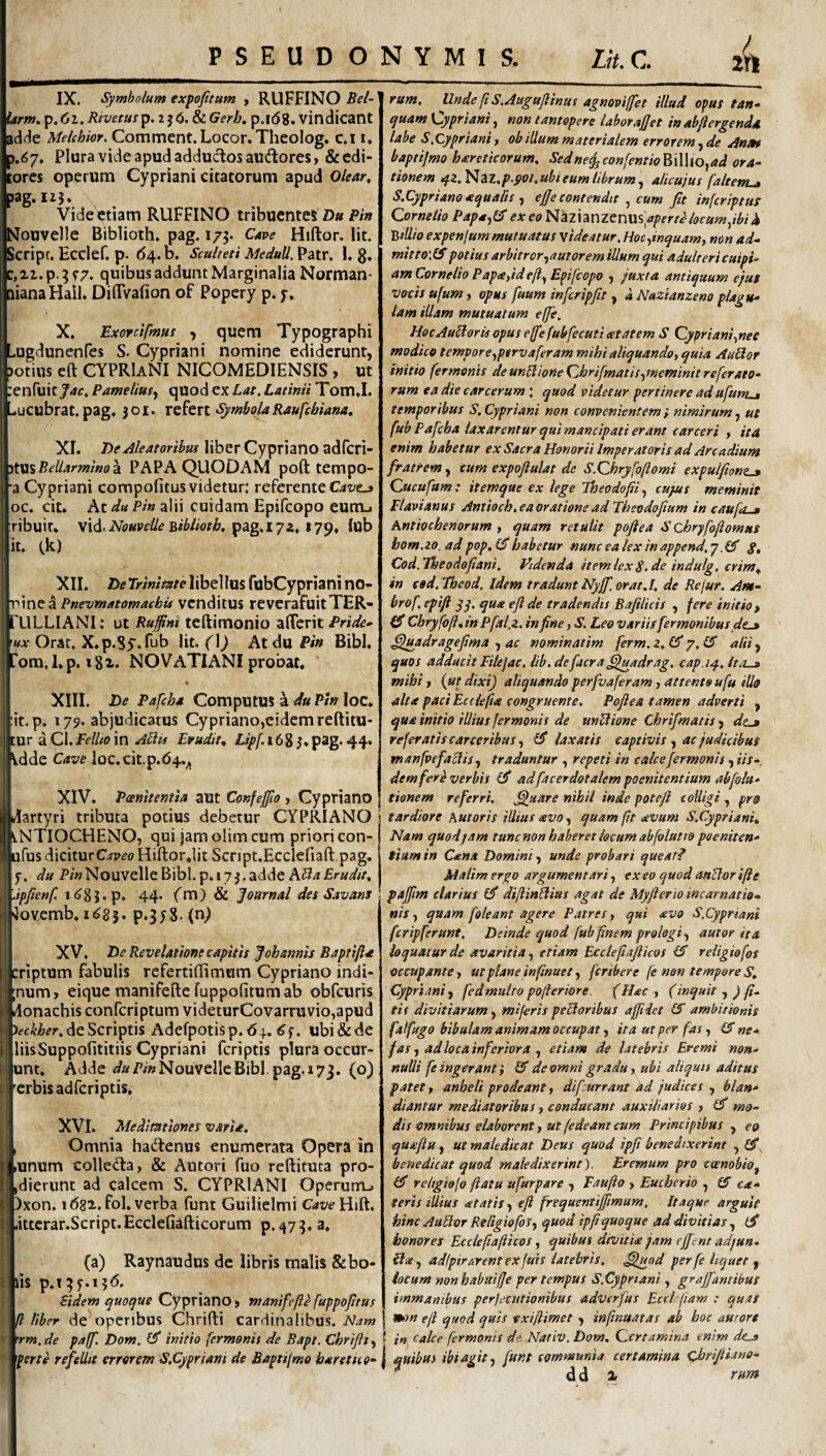 IX. Symbolum expofitum y RUFFINO Bel- Urm* ^.fji.Rivetm^p.iiCi.tLGeYh, p.idg. Vindicant adde MeUhiof. Comment.Locor.Theolog. c.i i. 5.($7. Plura vide apud adductos audores > & edi¬ tores operum Cypriani citatorum apud Olear^ jag.iij. Vide^tiam RUFFINO tribuentes D« Pi» Nouvelle Biblioth, pag. i/j. Cave Hiftor. Iit. Script. Ecclef. p. (54. d. Sculteti MeduU,Vz\x, 1. g, c, xi. p. ^ r7. quibus addunt Marginalia Norman- nianaHail. DiflVafion of Popery p. y. X. Exorctfmus , quem Typographi ^-ugdunenfes S. Cypriani nomine ediderunt, )otius eft CYPRIaNI NICOMEDIENSIS , ut enfuity^f. P amellus^ quod ex Lat, Latinii Tom.I. ..ucubrat. pag, 301. Symbola Raufehiana, XI. 7)i!’.^/?.?rm^«rIiberCyprianoadrcri- •iWi^BeUarmino^ PAPA QUODAM poft tempo- ■a Cypriani compofitus videtur: referente oc. cit. At du Pin alii cuidam Epifeopo eum-, ribuir. vid.iVb«Pfi5/^ pag.iyx. 179, lub it. (k) XII. He TrinlmeMhtWm ftibCypriani no- r^me: z Pnevmatomachu venditus reverafuitTER- i'ULLIANI: ut Ruffini teftimonio alTerit |«;r Orat. X.p.Sy.Tub iit. (]) Atdu Pin Bibi, |rora,I,p. igx. NO V ATI ANI probat, XIII. De Pafch* ComputUS a du Pin loc. it.p. 179. abjudicatus Cypriano,eidemrefl:itu- tur a Cl. Felito in AHis Ewudit, Lipf. 163 3. pag* 44* \dde Cave loc. cit.p.<54,^ XIV. Pcemtemla aut Confeffto, Cypriano Martyri tributa potius debetur CYPRIANO ANTIOCHENO, qui jamolim cum priori con- ufus diciturOp^o Hiftorjit Scnpt.Ecclefiaft.pag, y. du P/wNouvelle Bibi, p, 173.adde Apfienf. 44« fm) & Journal des Savans ^ ilovemb, 1^85. p*3J8.(n^ XV. De Revelatione capitis J oh amis Baptijia criptum fabulis refertillimum Cypriano indi- ;num, eique manifefte fuppofitum ab obfcuris donachis conferiptum videturCovarruvio,apud de Scriptis Adefpotisp.64. ^y. ubi dide liisSuppofititiis Cypriani feriptis plura occur- unt. Adde i/aPmNouvelleBibl.pag.173. (o) 'crbisadfcriptis^ XVI. Meditationes varia. Omnia hadenus enumerata Opera in ,unum colleda, & Antori fuo reftituta pro- jdierunt ad calcem S. CYPRIANI Operum^ llPxon. idsx.fol. verba funt Guiiielmi CaveHii^, littcrar.Script. Ecclefiafticorum p. 47 a, (a) Raynaudus de libris malis & bo¬ lis p.t^y.ijd, Fidem quoque Cypriano» manifefle fuppojitus fl liber de openbus Chrifti cardinalibus. Nam rm.de pajf. Dom. £?* initio fermonis de Bapt. Chriflt^ per te refellit errorem S.Cypriani de Bapti/mo haretH0‘ ram. Unde fiS.Auguflinus agnoviffet illud opus tan- quamKjypriani non tantopere laborafet inabjlergenda labe S.Cypriani, ob illum materialem errorem, de Anm baptijmo hareticorum, Sedne^con[entio^\\\{o^ad ora- tionem qzMzz,p.i)Oi.ubieumlibrum^ alicujus faltern^ S.Cypriano aqualis ^ ef e contendit cum Jit inferiptur Cornelio Papa^l^ exeo aperte locum pbi h BtUioexpenIum mutuatus videatur. Hoc ^inquam^ non ad- mitto\lSpotius arbitror^autorem illum qui adultericuipi- amCornelio Papeeyideft^Epifcopo , juxta antiquum ejus vocis ufum, opus fuum in fer ipfit, d Nazianzeno plagu¬ lam illam mutuatum effie. HocAubloris opus ejfe fubfecuti ^tatem S Cypriani^nec modico tempore^pervaferam mihi aliquando^ quia AuUor initio fermonis deunHioneChrifmatis^meminitreferato- rum ea die carcerum ; quod videtur pertinere adufurttj temporibus S.Cypriani non convenientemf nimirumut fub Pafcha laxarentur qui mancipati erant carceri , ita enim habetur ex Sacra Honorii Imperatoris ad Arcadium fratrem, cum expoftulat de S.Chryfoftomi expulftont.3 Cucufum : itemque ex lege Iheodofii, cujus meminit Flavianus Antioch, ea oratione ad Theodofium in caufo-a Antiochenorum , quam retulit poft ea S chryfoftomus hom.io. ad pop, (J habetur nunc ea lex in append, 7. CT g, Cod.Fhe odo fiant, Videnda itemlexg.de indulg, crim^ in cod.Fbeod, Idem tradunt Nyjf. orat A, de Re fur. Ant- brof, epift yy. qua eflde tradendis Bafilicis , fere initio ^ (fi Chryfoll* in Pfal.z. in fine, S, Leo variisfermonibus de-» .fijuadragefima , ac nominatim ferm. z,(fi y. Ifi alii, quos adducit Filejac. Itb.defacra fijuadrag. cap.iq., itos mihi, (ut dixi) aliquando perfvaferam, attento ufu illo alta paci Ecdejia congruente. Pofiea tamen adverti , qua initio illius fermonis de unUione Chrifimatis , dtj» referatis carceribus, (fi laxatis captivis , ac judicibus m anfvefaciis ^ traduntur , repeti in calce fermonis, iis¬ dem fer e verbis (fi adfacerdotalem poenitentium abfoiu- tionem referri, fijuare nihil inde poteft colligi , pro tardiore Kutoris illius avo quam fit avum S.Cypriani, Nam quod jam tunenon haberet locum abfolutw poeniten¬ tium in Cana Domini unde probari queat? Malim ergo argumentari ex eo quod attUorijie pajfim clarius (fi diftmblius agat de Myfleno incarnatio¬ nis quam foleant agere Patres y qui avo S.Cypriani fcripferunt. Deinde quod fub finem prologi., amor ita. loquatur de avaritia, etiam Ecclefiaftkos (fi religiofos occupante, ut plane infmuet, feribere fe non tempore Cypriani., fedmulro polieriore. (Hac, (inquit ,) fi., tis divitiarum, miferis peUoribus a fidet (S ambitionis falfugo bibulam animam occupat, ita ut per fas, (fi ne¬ fias , ad loca inferiora , etiam de latebris Eremi non¬ nulli fe ingerant y (fi de omni gradu y abi aliquis aditus patet y anheli prodeant, difiurrant ad judices , blan¬ diantur mediatoribus, conducant auxiliarios , (fi mo¬ dis omnibus elaborent y ut fedeant cum Principibus, eo quafiu , ut maledicat Deus quod ipfi benedixerint , (fi benedicat quod maledixerint). Eremum pro coenobio, (fi religiojo ftatu ufarpare , Faufto , Eucherio , (fi ce¬ teris Mius aetatis, eft frequenttftmum, Itaque arguit hinc Audor Religiofos, quod ipftquoque ad divitias , (fi honores Ecclefiafthos, quibus divitia jam efent adjun- Flie , adipir arent ex fuis latebris, ^juod per fe liquet , locum nonhabaifje per tempus S.Cypriani, graffamibus immanibus perjecutionibus adverfus Ectl fiam : quas ttnn efi quod quis exifiimet , infmuatas ab hoc aurort i in calce fermonis de Nariv. Dom, Qcrtamina enim dc» I qutbtss ibi agit, funt communia certamina chriftiana-