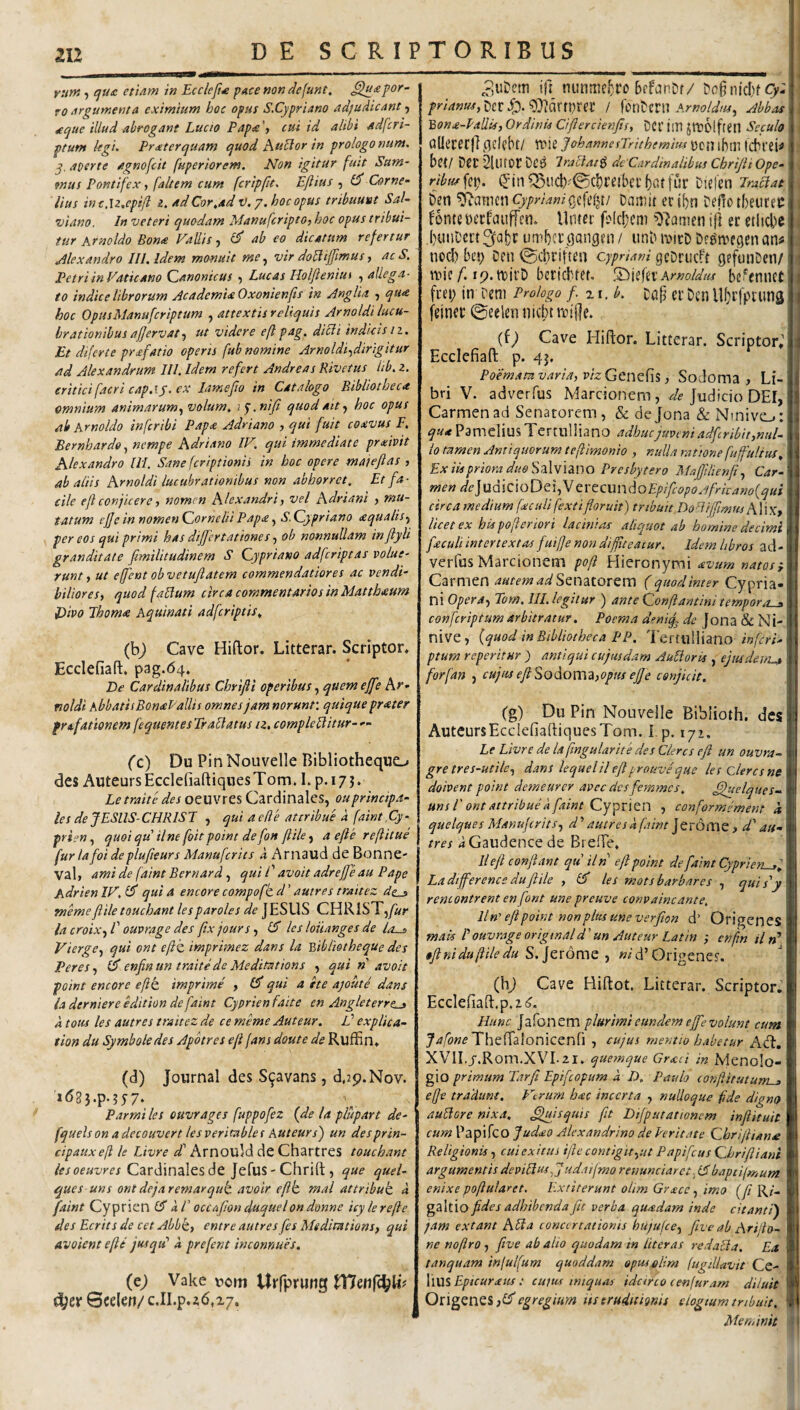 2U runt) qu£ etiam in Eccleji^ pace non defunt, por¬ ro argumenta eximium hoc opus S.Cypriano adjudicant ^ ^cjue illud abrogant Lucio Papa', cui id alibi adfcri- ptum legi. Pr ater quam quod huBor in prologo num. q. aperte agnofcit fuperiorem. Non igitur fuit Sum¬ mus Pontifex, faltem cum fcripfit. Ejlius , Corne¬ lius inc.U.epifl i. ad Cor.ad V.j. hoc opus tribuunt Sal¬ vi ano. In veteri quodam Manufcripto, hoc opus tribui¬ tur Krnoldo Bona Fallis, d’ ab eo dicatum refertur Alexandro III. Idem monuit vir do^ifftmus, ac S. Petri in Vatieam Qanonicus , Lucas Holfieniin , allega¬ to indice librorum Academia Oxonienfts in Anglia , qua hoc OpusManuferiptum , attextis reliquis Arnoldi lucu¬ brationibus afjervat ut videre eftpag, dicli indicis11. Et diferte prafatio operts fub nomine Arnoldi-^dirigitur ad Alexandrum III. Idem refert Andreas Rivetus lib. z. eritici facri cap.ij. ex lamefio in Catalogo Bibliotheca omnium animarum, volum. i y. niji quod ait, hoc opus ab Krnoldo in fer ibi Papa Adriano , qui fuit coavus F, Bernhardo, nempe Adriano IF. qui immediate prxivit Alexandro IH. Sane feriptionii in hoc opere maieftas , ab aliis Arnoldi lucubrationibus non abhorret. Et fa¬ cile ejl conjicere, nomen Alexandri, vel Adriani , mu¬ tatum ejjeinnomenCorneliiPapa, S.Qypriano aqualis, per eos qui primi has differtationes, ob nonnullam inftyli granditate ftmilitudinem S Qypriano adferiptas volue¬ runt, ut effeut obvetuftatem commendatiores ac vendi¬ biliores, quod faUum circa commentarios in Matthaum Divo Thoma Aquinati adferiptis. (bj Cave Hiftor. Litterar. Scriptor. Ecclefiaft. p3g.64. De Cardinalibus Chrifi operibus, quem effe Ar- mldi hbbatiiBonal'aliis omnes jam norunv. quique prater frafationem fequentes Tr ablatus iz, compleblitur- — (c) Du Pin Nouvelle Bibliotheque^ des AuteursEcclefiaftiqnesTom. I.p.i7j. Letraite des oeuvres Cardinales, ouprincipa¬ les de JESIIS-CHRISJ , qui aede attribue a faint.Cy- prien, quoi qu ilne foit point de fon f ile, a efe refitue furiafoideplufteursManufcrits i Ariiaud deBonne- Val> ami de faint Bernard, qui l' avoit adref eau Pape AdrienIF.lf quia encore compofkd’ autres traitez dz..s memeflile touchant lesparoles JESUS CHRlST,/«r lacroix,V ouvrage des ftxjours, IS les loiianges de la^ Vierge, qui ont efl^ imprimez dans la Y>ibliotheque des Peres, Ul enfinun traitede Meditations , qui n avoit point encore eft imprime , £5' qui a ite ayoute dans la derniere edition de faint Cyprienfaite en Angleterrt^ k totis les autres traitez de ce meme Auteur. V explica- tion du Symboledes Apbtres ef fans doute de Ruffin. (d) Journal des S^avans, d,2p.Nov. 'i(?3}.p-?57* Parmi les ouvrages fuppofez {de la plupart de- fquelson adecouvert lesveritables Kuteursj un desprin- cipauxef le Livre ct Arnould de Chartres touchant iesoeuvres Cardinales de Jefus - Chrift , que quel- ques uns ont dejaremarqut avoir eft mal attribub a faint Cyprien k l' occa fon duquel on donne icylerefe des Ecrits de cet Abbt, entre autres fes Medimtions, qui avoientefi jusqiP k prefent inconnues. (e; Vake uom Urfprung 6celen/ c.II.p.zd.x/. pjUDem ifi nunmcj^ro bffanDf/ 9}idrn)rei: / f ont mi Amoldtu, Abbas 'Bona-hallis, Ordinis Cifercienfts, DCl’ im JlttOlfieil Seculo Qllececf] qcicbt/ irie JohannesJrithemim \)cn iblll IcbVei^ bet/ Der ’2Ulf0r DC^ Irablat^ de Cardinalibus Chrijii Ope- ribus fep. (Jin ^iid)^'©cl)i’eibei' fur Ditfen Praclat Den CyprianiDajT^it eribn Deficibeurec fonteeecfauffcn. llmei’ fo(d;cni ’02amen ifl er etlid)c buuDcrt umbci’ (jangen / unb i‘oicD De^n^egen an^ nod) bes; Cen ©d)ritten Cypriani gcDrucft gefunDen/ n?ic/^. ip.tDirD beriebtet. Amoidus be^ennet fcet; in rem Prologo f zi.b. Dap er Den Ubrfpruns feinei’ ©eeleii nicbtreiOe. (f; Cave Hiftor. Litterar. Scriptor; Ecclefiaft p. 4j. Poemam varia, vizGcnQfis, Sodoma, Li¬ bri V. adverfus Marcionem, Judicio DEI, Carmen ad Senatorem , & dejona & Ninive^: qua Pamelius Tertulliano adhuc juveni adfribit,nul¬ lo tamen Antiquorum tefimonio , nulla ratione fu fultus. Ex itspriora duo SdiWlnuo Presbytero Maffilienf, Car¬ men /^^]udicioDe5,V tVCCm\doEpifcopojfricano{qui circamedium fxculifextifloruit) tribuit Do^Iifmus A\'\x, licet ex his poferior i lacinias aliquot ab homine decimi feculi intertextas fuife non diffteacur. Idem libros ad- verfus Marcionem pof Hieronymi avum natas p Carmen Senatorem ( quod inter Cypria¬ ni Opera, Tom.lIL legitur ) ante Qonftantini temporo-y confeviptum arbitratur. Paema deniq^ de Jona & N i- nive, {quod in Bibliotheca PP. Tertulliano inferi- ptum reperitur j antiqui cujusdam AuBoris , ejusdem^ forfan , cujus eflSo^omiijOptis ejje conjicit. (g) Du Pin Nouvelle Biblioth. des AuteursEcdefiaftiquesTom. i p. 172. Le Livre de la fngularite des Cieres ef un ouvra- gre tres-utile, dans lequelil eft pronve que les clere s ne doivent point demeurer avec des femmes. Jftuelques~ uns r ont attribue k faint Cy^xltn , conformement k quelques Manufcrits, d’’ autres k faint ]Qi6a\Q , dd au¬ tres rfGaudence de Brefte, 11 eft conflant qu Un eft point de faint Cyprien-jj. Ladtfference duftile , £5* les motsbarbares , quis'y remontrent enfont unepreuve convaincante. Un' eft point non plus une verfian d’ Origenes mak P ouvrage origmal d' un Auteur Latin ; enfn il rd eft i.idu f ile du d’Origenes. (h^ Cave Hiftot, Litterar. Scriptor. Ecclefiaft.p.ii^. Hunc Jafonem plurimi eundem eff e volunt cum Theftaionicenfl , cujus mentio habetur Ad. XVILj.R0m.XVI.2i. quemque Grxei in Menolo- gio primum Tarfi Epifeopum k D. Paulo eonfitutum-j, ejje tradunt. Verum hac incerta , nulloque fde digno aublore nixa, Sllfttquis fit Difputationem infiituit cum Papifeo Judxo Alexandrino de Feritate Ghrifliane Religionis, cui exitus if e contigit,ut Papifeus Ghrifianl argumentis devibiusff udaifmo venundaret baptifmum enixe pofularet. Extiterunt olim Grxee, imo {f R/- galtio fides adhibenda fit verba quadam inde citanti) jam extant Abla concertationis hujufce, five ab Arifo- ne noflro , five ab alio quodam in liter as redabla. Ea tanquam infulfum quoddam opus olim (ugdiavit Ce- lius Epicuraus: cujus iniquas idcirco eenfuram diluit egregium ttserudnmis elogtum tnbult. Aieminit ' i