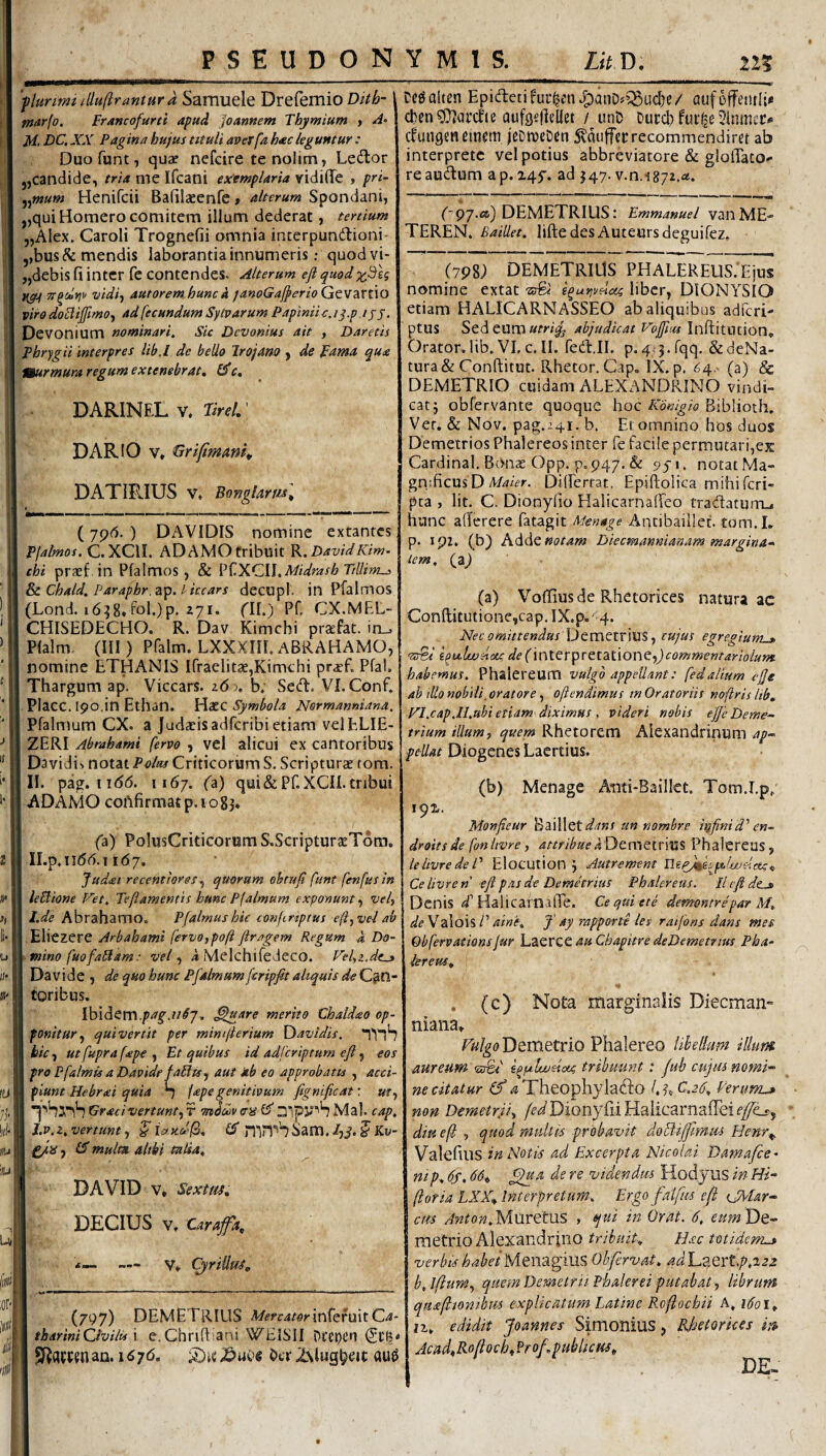plurimi duftrantura Sarauele Drefemio Ditb- marfo. Francofuni apud Joannem Thymium , A- M, DC, XX Pagina hujus tituli averfa hac leguntur : Duofunt, quae ncfcire te nolim, Ledtor j,candide, tria me Ifcani exemplaria ridiffe , pri- ^^mum Henifcii Bafilaeenfe t alterum Spondani, „qui Homero comitem illum dederat, tertium „Alex. Caroli Trognefii omnia intcrpundioni' ,,bus& mendis laborantia innumeris; quodvi- „debis fi inter fe contendes. Alterum eft quod vidiy autorem hunc a fanoGafperio GtW2kXt\0 viro do^ijfimOf ad fecundum Sylvarum Papiniic. iq.p / j j. Devonium nominari. Sic Dcvonius ait , Daretis Phrygii interpres lib,l de bello Irojam y de pama qua murmura regum extenebrat, 0*r. DARINEL V, TtreL' DARIO V* GrifimanK DATIRIUS V. Bonglarml (79<5. ) DAVIDIS nomine extantes Pjalmos, C. XCIL ADAMO tribuit R. David Kim- chi praef in Pfalmos, & V^.^^GW^Midrasb Tillim-s Sc Chald. Faraphr.zp. licears decupl. in Pfalmos (Lond. i6^8,fol.)p. 271. nb) Pf> CX.MFX- CHISEDECHO. R. Dav Kimchi praefat. in_. Pfalm. (III ) Pfalm. LXXXHE ABRAHAMO, nomine ETHANIS Ifraelitae,Kimchi praef. Pfal. Thargum ap. Viccars. z6 j, b; Sed. VI. Conf. PlaCC. 190.in Ethan. Haec Symbola Normanniana, Ffalmum CX. a Judaeisadferibietiam velELIE- ZERI Abrahami fervo , vel alicui ex cantoribus Davidi». notat Poltts Criticorum S. Scripturae tom. II. pag. ii<56. 1167. ('a) qui & Pf. XCIL tribui ADAMO coAfirmatp.1083* (a) PolusCrkicorum S.Scriptur2ETora. Il.p.liddi.i 1(57. Judai recenttores^ qusiram obtuji funt fenfus in ieblione Vet, Teftamentis hunc Pf almum exponunt, vef I l.de Abrahamo. Pfalmushic conftriptus eflyvel ab I .Eliezere Arbahami fervo,po/i firagern Regum i Do- ymino fuofaSam: vel, 4 Melchifedeco. Vefi.de^ I Davi de , de quo hunc Pfalmum feripfit aliquis de I tgribus. I Ibidem.//^7, ^uare merito Chaldao op- I ponitur y quivertit per mimfierium {Tavidis, I bic y ut fupra fape , Et quibus id ad fer ip tum efl, eos I pro Pfalmis a Davidf faUtSy aut ab eo approbatis , acci- I piunt Hebrai quia ^ lape genitivum fignificat; m, Graci vertunt, r mduiv ens ;31pJS'S Mal. cap, J.v.z, vertunt, ^ icncd(2, IS mrT^biiam. /jJ. J Kv- ^iS y IX multa aitki talia, DAVID V* Sextm, DECIUS V, Caraffa, ■i •• * i— — Vt CyriUtf^„ (797) DEMETRIUS MercatormfQT\l\X.Qa- tharini Civilis \ e, Chrifl: ani WEISII Di'e»)t’n Ctf? Sf^flCPfnan. i6y6, Otr ZNlugb^it: au0 De^alten Epidetifuc^m.^anD^^^ud)e/ aufcffemlt* cl)en?D?(u:cfte aufgefifllet / unD Durcb fui^e ^ininec»» cfungenemem jeDtueDen 5?auffct:recommendiret ab interprete vel potius abbreviatore & glolTaco-* reaudum ap.245'. ad 547. v.n.is;!.^». C97.<») DEMETRIUS: Emmanuel vanME- TEREN. Baillet. liftedes Auteursdeguifez. (798; DEMETRIUS PHALEREUS. Ejus nomine extat ■zrfe' e^uni/elots liber, DIONYSIO etiam HALICARNASSEO ab aliquibus adferi- ptus Sed eum abjudicat Vofjius ln(\:itmion, Orator.lib.VLc.il. fed.II. p.4;3.rqq. &deNa- tura& Conftitut. Rhetor. Gap. IX. p. 64.^ (a) & DEMETRIO cuidam ALEXANDRINO vindk catj obfervante quoque hocBiblioth. Ver, & Nov. pag.241. b. Et omnino hos duos Demetrios Phalereos inter fe facile permutari,ex Cardinal. Bon^e Opp. p. 947. & notat Ma¬ gnificus D Differtat. Epiftolica mihi feri- pca , Iit. C. Dionyfio Halicarnaffeo tradaturru hunc aderere fatagit Aptibaiilet. tom.I. p. ipz, (b) Adde notam Diecrnannianam margina-^ tem, fyf) (a) Voflius de Rhetorices natura ac Conflitutione,cap.IX.p,' 4. . Nec omittendus \Je.mQlv\ViS y cujus egregium^, i^uluuHou, de(\\\iQr]pttX.zi\OV\Qy)commentariolum habemus. Phalereum vulgo appellant: fedalium ejje ah illo nobili, oratore, oftendimus tn Oratoriis noftris Itb, Fl.cap.Il.ubi etiam diximus , videri nobis ejje Deme~ trium illum, quem Rhetorem Alexandrinum ap~ pellat Diogenes Laertius. (b) Menage Ami-Bailkt. Tom.Lpp Monfieur Bailletun nombre h^finid'’en~ droitsde fonlivre, attribuePhalereus, ielivredeV Elocution j Autrement Ce livre n efl pas de Demetrius Phalereus. 11 efl de^ Denis / HalicafnalTe. Ce quiete demontrepar M. deW's\o\?>T aine. fl ay rapporte les ratfons dans mes Obfervations jur Laerce au Chapitre deDemetrtus Pha¬ lereus, « 't . (c) Nota marginalis Diecman» niana» Demetrio Phalereo libellum illum aureum vfl&i hpilweictg tribuunt: juh cujus nomi'^ ne citatur (f ^ Theophylado l,^,C.2(/, Verunu non Demetrji, Dionyfii HalicarnafFei (7^, dinefl; , quod multis probavit doftijfmiu Henr^ Valefius in Notis ad Excerpta Nicolai Dama/ce- ntp, 6s, 66, ^a de re videndm Hodyus in Hi* ftoria tXX, Interpretum. Ergo fntfus e(i {JXlar* cm dnton.Mm^tus , qui in Orat. 6. eumVlQ* metrio Alexandrino tribuit. Hac totidem^ verbis habet Meiiagius Obfervat, ad Laert.p*2a2 b.lftumy quem Demetrii- Phalerei putabat, librum qaafltoni-hm explicatum Latine Roftochii A, 1601, n, edidit Joannes Simonius, Rhetorices m Acad,Roliocb,?rof publicjts.