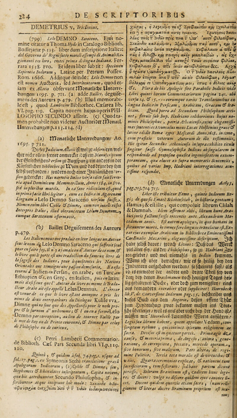 2Z4 DEMETRIUS V» Iriclmius^ (799) z^'/(?DEMNO Saraceno. Ejus no¬ mine citatur a Thoma Hyde in Catalogo Biblioth. Bodlejanae p.?93.* liber dum infcriptione Italica; dei Governo de' Regni fotto morali effemfi di AnimaltRa^ gionanti tra loro y tratti prima di lingua Indiana. Per¬ rara 17 j 8' 8 vo. Et idem liber fub tit: Specimen Sapientia Indorum 9 Latine per Pctrum PofTev. Rom. 1666. Additquedeinde: LeloDemnonon eft nomen Audloris, fed Interlocutorum ^ quod et¬ iam oxAllatio obfervantlUoncJtljcbe Unterre- biuigen/ifSpf. p. 711* (a} adde deguife-' mensdes Auteurs p-479. fbj Illud memorabi¬ le efl: , quod Bibliothec. Caefarea lib. VI. pag. iip. Capita novem hujus operis PHI¬ LOSOPHO SECUNDO afferit. (c/Quod ta¬ men probabile non videtur AudtoriDgC tTJonfltl. UnterreDungen p.i i j.i 14. (d) (a) Wonatli(^c Unterrebungen/ Ao. p 711. ^\^\ttJudiciumAflatii jfl llJOl JU obfcrviuni^&' d)cr ntdjfalkin \ttmtax\mtdiii^<\^i'\\'\Manujcriptum &xk&)\\^t\)Rerfion ju Zlugfpurg/cin anCer^ in Der ^^aDfeiiicben Bibliothec^n U)icn/unD Do^Drittebei; il)m felb|It)erf)anDen / fonDernau(I)einct3talianifd)en-'’£'>-- fon geDencfet: Hac narratio Italice verfa edita fuieFerm- ria apud Dominicum Mammarillum. Anno 1^84. in Svo. fed in pluribus mutila. In ea fane ridiculum eft-^quod in prima facie libri legitur , eum ex Indica in A^arenam stinguam a Lt\o D^mno Saraceno verfum fuiffLs. Nomen enim libri Qylile l^Dimne, cumnon intellexiffet Interpres Italus ^ illud obtruncatum LcluntDemnum->^ eumque Saracenum eformavit. 657 i)’ ^ Tn^WyfS.CCTeiCt OMTVI TOlCtVU^. B«£77- Aea? 7ivbgT’lvdav Tt^cg nvet r Csr’ 'cur;^ (pi?ised(pcovy I^SK^s/dov Kahisfj^ov ■) TTup 'eu/fis y C¥ KeipaAaioig hfict yntfdXouov d 'sfet 5 Ttug b dcAi(^ yjq Ttorri^og cuijo pttaoAafiobv y «5 SX* Sqycy f^S7Z6f3u}Aei rthj) Ttvm ovinam (fiAias, KiCpdAcuov [b> y •Z3^ ^i'U/1/cdnlpiAhnay &C. A^x^ '^'tgoeTta XsssoSeiyfjcaxl^. 'O 'Raa-ihivg Aes¬ ace Adit' STtn^eTzi ttvocTcwTBV CPi^sastpctiP ^ AeyctiP* (szst>d'etyix.et7i(jzij (jtoi, cTTcog b doAtog c. Plura de his Apologis five Parabolis Indicis vide Libri quinti horum Commentariorum pagina I41. ubi verfu 14. iy.---eorumquc variis Iranslationibus ex \ lingua Indica in Perficam , Arabicam y Graeam Ita- * iicam. ^luod porro ad Secundum Philofophiim acti- \ net) floruit fub Imp. Hadriano celeberrimus hujus no- \ minis Philofophus , patria Athdnienfisycujus elegantiffi- mas fent enti as Avunculus meus Lucas Holfienius grace latine edidit Roma typis Alafcardi Anno.1818. intzmOy cum pr a fixis veterum Autorum de iUo tefiimoniis. Hic igitur Secundks Athenienfis in[upra exhibito tituh fingitur fuijfe Gymnofopbifia Indicus obfingularem i» refpondendo ad propofita quafita ingeniofitatem extern- poraneam, qua elucet ex [upra metnoratis Sententiis ^ quibus ad varias Imp. Hadriani interrogationes acu¬ ti fime refpondtt. (h) Baillet Deguifemensdes Auteurs P-47p. Les Italiens nous ont prodult en leur langue unAuteur fouslenom dg LeloDemno Saraceno qui fufiroitfeul pour enfairefoy, ll n y a jamais eu d'’ Aut eur de ce nom^l^ ielivre qui le por te efi une traduEiion dufameux livre de la fageJfe des Indiens y pour lequeltoutes les Nations Orientales ont temoigne une paffion deme fur ee. Ilaefie m/y«fVlndienf«Perran, en Arabe, enTurc,f«- Ethiopien en Grec, enitalien, puisenhtm: mais ile fi faux queV Aut eur du livre ni meme leTradu- cieur Arabe aitefieappelle Lelus DemnilS. Verreur eft venue de ce que le livre efiant anonyme a pris les noms de deux entreparleurs du Dialogue Kulilevva . Dimne quinefont que des Appellatifspour le nom pro- pre (Sle furnom d'' unhomme y Cf l on en a forme\^c\o . par corruptiony aulieu de tourner Kulile par le mot de Roy oii de Prince couronncy EF' Dimne par celuy de Pbilofophe ou de curieux. • Lambecii Coramentarior. de Biblioth. Carf Pars Secunda libri VI.p.119. 12.0, ^intb , ^ quidem afol. 74-pagj. ufque ad fol.itp,paga.ex Symeonis Sechi translatione gracA Apologorum Indicorum y {z)Cylile 6 Dimne y (eu y Stephantes Ichenalates inferiptorum , Capita novemy q»'^ hic attribuuntur ^QCun^oVhMo^phOy in- fcribuntnr atque incipiunt hoc modo : -LiKisvh 4>(As~ ^(paiys^cc r ’Muv ivJcapLovsgd-^g (d) 0??oncitIic^c UiuecccDungen A.idpj^ pt(g.7^S’7^4 7'f’ _ . • Liber ifte tribuitur Ifamo y quinto Indorum Re¬ gi y de quo fic f mael Sciahinfciah, in hifloria gentium j Ifamus j & eft ille , quicompoluit librum Clilah, &Damnah. Idem affirmat ahbiy librum hunc Ara¬ bici juris factum fuifie trecentis ante. Alexandrum Ma¬ cedonem annis. Efi autem apologus y in quo humani in ftituuntur mores. In omnes fere linguas translatus cfl.Ex- tat ejus exemplar Arabicum in Bibliotheca Eminentiffimi Cardinalis Mazarini , elegantiffime deferiptum, ^(1) f)alte lelbjl Daroiv jproch Livius: S)a{jDa^ ^ereS pielflltec fep/ oi^DeC Philofophus y jo JU Hadriani ^^{0 tcngclcbet/ unD luol niemal)!^ in indien fotr.men. 2Genn ici) q6cc betracf)te/ f)eilig bep Deu ^ i^uDivinern ciufge^Qben ivorDcn/ fofcfeeinet^ fa(I/ ob eoentmeDet Der cinDere unD Drittc ^beil fep pon Dell] bci) Dencn Brachmanen nocf; l)euti0e^ Ijdf liggebaUcneniJiudie, oDerDocl) jumroenisflen/ dni5 nub DeilinnDetn extrahirt oDet (uppUdret: Hoornbeck lib.V.de Converfione Indorum pag.^y. befclltcibct Ull^ Diefeb i^bucl) aub Dem Rogerioy Depen offene *5f)uc jum^ J;)£i;Dent!)up jmar befemter mapen ind ^eut* [die uberfetjet / meil eb unb aber uidit bep Der J^cinD ifi/ muffen roic 'Hoornbeck ^afciiiifcbe ‘SBorte anfubren • Legis(u<e librum habent, quem appellant Vedam , con¬ fer iptum rythmo , qui continet ipforum religionem ac facra. Divifus eji in quatuor partes. Prima agit d<La caufay materiaprima y de Angelis y anima y gene¬ ratione y de corruptione, peccato, mercede operum^, five bonorum, five malo/um. Pars alteray de regd mine Politico. Tertia tota moralis efl de virtutibus v tiis. ^arta ceremonias explicat y ^ rationem', tum facri fictor urn , tumfefiorum: fed hanc partem dicunt periiffe. ^ Solorum Braminum efl, Codicem hunc lege- rcy docere: vulgo ne difeere quidem ejus canones li¬ cet. Docent quidem quosvis etiam facra y (nam reli¬ gionem (£ liter as docere Braminum proprium efi mu- nus}