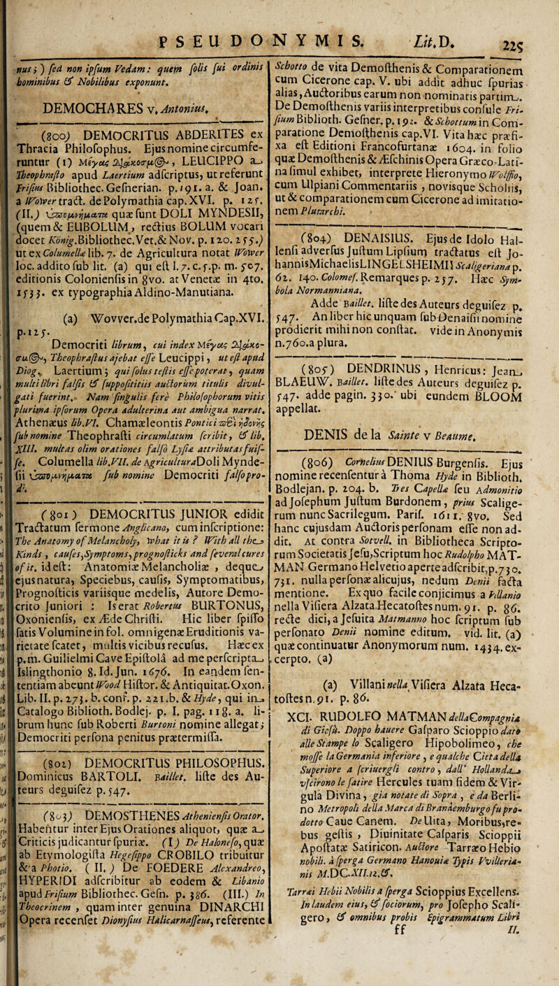 nus i ) fed non ipfunt Fedam: quem [olis fui ordinis Jaominiifus £5* Nobilibus exponunt, DEMOCHARES V* Antonius, (800; DEMOCRITUS ABDERITES ex Thracia Philofophus. Ejus nomine circumfe¬ runtur (0 Msyus 243i>coo-pt(^ , LEUCIPPO 3-> Iheopbrafto apud Laertium adfcriptUSj Ut referunt Bibliothec.Gefnerian. p./9i.a. & Joan* a JFoWer traiT. de Polymathia cap. XVL p. i a f. (\l,) quae funt DOLI MYNDESII, (quem& ELIBOLUM ? redius BOLUM vocari docet AoW^.Bibliothec.Vet.&Nov. p. 120. \xtt\Columell£\\h. 7. de Agricultura notat Wower loc. addito fub Iit. (a) qui eft I.7. c.f.p. m. ycy. editionis Colonienfisin gvo. at Venetae in 4to, ex typographia Aldino-Manutiana. (a) Wovver.de Polymathia Cap.XVL. Democriti librum^ cui index Meyoi^ Ihy.Ko- aru(^, Theophraftus ajebat ejfe Leucippi, ut eft apud Diog,^. Laertium, quifolusteftis ejepoteratf quam multi libri falfis fuppojhitiis aurorum titulis divul¬ gati fuerint,’ Nam ‘fingulis fere Philolophorum vitis pluritna ipforum Opera adulterina aut ambigua narrat, Athenaeus Ub.Vl. Chamaeleontis Jub nomine Theophrafti circumlatum fer ibit j lib, XllL multas olim orationes falfd Lyfia attributas fuif- \fe. Columella lib,Fn. de AgriculturaDoW Mynde- \fn\j:x3opc\>iipi>ci,7x fub nomine DtxnocxiH falfopro- VdK (801) DEMOCRITUS JUNIOR edidit Tradatum Cermone AngUeana, cum inferiptione: I Tbe Anatomy of Melancholy, Vehat it is ? With ali thes Kinds , caufes^Symptoms^prognofticks and feveralcures \ofit, ideft: AnatomiaeMelancholiae , dequc-» Icjusnatura, Speciebus, caufis, Symptomatibus, IPrognofticis variisque medelis, Autore Demo- Icrito juniori : Iserat BLIRTONUS, lOxonienfis, ex vEde Chrifti. Hic liber fpiflb I fatis Volumine in fol. omnigenae Eruditionis va- Irietate fcatet, multis vicibus recufus. Haec ex I p.m. Guilielmi Cave Epiftold ad me perfcripta_. jislingthonio 8.Id.Jun. i6j6. In eandem fen- I tentiam abeunt Wbod Hiftor, & Antiquitat.Oxort. iLib. II. p. 173. b.conf.p. zzi.b, & Hyde-, qui in^ I Catalogo Biblioth. Bodlej. p. I, pag. xiS* 3* h- jbrum hunc fub R.oberti Burtoni nomine allegat; [Democriti perfona penitus praetermiffa. I (801) DEMOCRITUS PHILOSOPHUS. Dominicus BARTOLI. Y,aillet, lifte des Au- teurs deguifez p. 547. f 80 3J DEMOSTHENES Athenienfs Orator, Habentur inter Ejus Orationes aliquot, quae a_. Criticis judicantur fpuriae. (l) De Halonefo^opdtt ab Etymologifta Hegeftppo CROBILO tribuitur &'a Photio. ( II, ) De FOEDERE Alexandreo^ HYPERIDI adferibitur ab eodem & Libanio apudAri/^aw Bibliothec. Gefn. p. 3g(5. (III.) In Theocrinem , quam inter genuina DINARCHI Opera recenfet Dionyfws HalicarnajfeM^rz^ttziMt 11% Sebotto de vita Demofthenis & Comparationem cum Cicerone cap. V. ubi addit adhuc fpurias alias,Audoribus earum non nominatis partirru. De Demofthenis variis interpretibus confule irL Biblioth. Gefner.p.ipz. in Com¬ paratione Demofthenis cap.VI. Vitahxc pra;fi- xa eft Editioni Francofurtanae 1604. in folio quae Demofthenis &iEfchinis Opera Grceco-Lati- na fimul exhibet, interprete Hieronymo Wolffo^ cum Ulpiani Commentariis , novisque Scholiis, ut & comparationem cum Cicerone ad imitatio¬ nem Plumrchi, (804) DENAISILIS. Ejus de Idolo Hal- lenfi adverfus Juftum Lipfiurn tradatus eft jo- hannisMichaelisLINGELSHEIMH Scaligeriana p. di. 140. Ct>lm^/;Remarquesp. 2J7, Haec ^»2- bola Normanniana. Adde lifte des Auteurs deguifez p* ;47. An liber hic unquam fubDenaifii nomine prodierit mihi non conftat. vide in Anonymis n.ydo.a plura. (Soy) DENDRINUS , Henricus: Jean_. BLAEUW. '&aillet, lifte des Auteurs deguifez p, ^47. adde pagin. 330.'ubi eundem BLOOM appellat. DENIS de la Sainte v Bemme, (806) DENIUS Burgenfis. Ejus nomine recenfentur a Thoma Hyde in Biblioth. Bodlejan. p. 204. b. Tres Capella feu Admonitio adJofephum Juftum Burdonem, prius Scalige- rum nunc Sacrilegum. Parif. idii. gvo. Sed hanc cujusdam Audorisperfonam efle non ad¬ dit. At contra Sotvell. in Bibliotheca Scripto¬ rum Societatis Jcfu,Scriptum hocRudolpboMAT- M AN Germano Helvetio aperte adfcribit,p,7 3 o. 751. nulla perfonaealicujus, nedum Dcnii fada mentione. Ex quo facile conjicimus a nella Vifiera AlzataHecatoftesnum. 91. p. gd. rede dici,a Jefuita hoc feriptum fub perfonato Denii nomine editum, vid. Iit. (a) quae continuatur Anonymorum num. 1434. ex¬ cerpto, (a) (a) Villani»f//4 Vifiera Alzata Heca- toftesn.pr. p. 8^* XCI. RUDOLFO UATMANdellaCompagnU di Gicfh. Doppo hauere Gafparo Scioppio alleStarape lo Scaligero Hipobolimed, che mojfe la Germania inferiore , e qualche Citta della Superiore a (criuergH contro dall' HoUanda^ vfcironole fatire Hercules tuam fidem & Vir¬ gula Divina , gia notate di Sopra , e da Berli- no Metropoli della Marea di Branaemburgofupro- Caue Canem. iJ^Uita, Moribus^re- bus geftis , Diuinitate Cafparis Scioppii Apoftatae Satiricon. A«t7tfre Tarraco Hebip nobili, dfperga Germano Hanouia Typis VviUeria- nis M.DCXILu.IH, Tarrai Hebii Nobilis 4 fperga Scioppius Excellens. In laudem eiuSy fociorum^ pro Jofepho Scali¬ gero , d* omnibus probis Ppigrammatum Libri