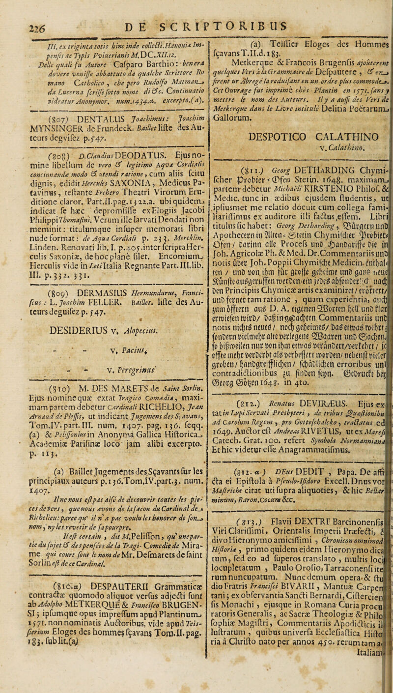 22(5 IU. ex triginta totis hinc inde colleUi.HanouU Itn^ fenfis ac Typis FviuerianisM.Y^Q.XlLiz. Delie quali fu Autore Cafparo Barthio: • dovere venijje abbattuto da qualche Scrittore Ro tnano Catholico , che pero Rudolfo Matman-a da Lucerna fcriffefotto nome di c. Continuatio videatur Anonymor, num,i^q4'^> excerpto,(d), (807J DENT ALUS Joachimus: Joachim MYNSINGER deFrundeck. des Au* * teurs degvifez p.5'47. (p,o^) D.CW/«/DE0DATUS. Ejus no¬ mine libellum de vero ^ legitimo Aqv<e Cordiaiis concinnandae modo (di utendi ratione f C\XV[\ aliis fcitU dignis, ediditSAXONIA, Medicus Pa* tavinus, teftante Frebero Theatri Virorum Eru¬ ditione claror* Part.il.pag.T J22.a. ubiquidem,^ indicat fe h£cc depromElTe ex Elogiis Jacobi PhilippiVerum ille larvati Deodati non meminit; titulumque infuper memorati libri nude format; de Aqua Cordiali p. Mercklin, Linden. Renovati lib, I. p.405-.inter fcriptaHer- culis Saxonias, de hoc plane filet, Encomiunij Herculis vide inItalia Regnante Part.III.lib. in. p. 332. J3I. (809) DERMASIUS Hermundurus^ Franci- fcus: L. Joachim FELLER. Baillet, lifte des Au- teurs deguifez p. J47. DESIDERIUS V» Alopecim. - ■ - V* VACitU^ ; - » V, Veregrimi __ (810) M. DES MARETS de Saint Sorlin. Ejus nomine quae extat iragho comadia^ maxi¬ mam partem debetur cardinali RICHELIO, Jean Arnaudde Ple0s, ut indicant Jugemens desScavans^ Tom.IV. part. III. num. 1407. pag. 156, feqq. fa) & Peiijfonmm Anonyma Gallica Hiftorica_, • Academiae Parifinae loco jam alibi excerpto, p. 115. » (a) Baillet Jugements desS^avants fur les principiaux auteurs p.i jd.TomTV.part.j. num. 1407, Unemus eftpas aife de decouvrir tontes les pje- ces de Vers y que mus avons de lafacon du Cardinal | Richelieu: parce qu' il na pas voulules hmorer de fon-j | mm j ny les revetir de fapourpre, lleft certain , ^/.PelifTon, qu^ unepar- tiedufujet(d despenfees dela TragF Comediede Mira- me qui court fotu le nom de Mr. Defmarets de faint Sorlin efi de ce Cardinal, (giola^ DESPAUTERII Grammaticae contradae quomodo aliquot verCus adjeiRi funt ■dksAdolpho METKEKQU’^ &. Francifco BRUGEN- Slj ipfumqueopus imprelTum apudPlantinumj ifyi. non nominatis Audloribus, vide apudTm- ferium Eloges des hommes f^avans TomJI.pag. fa) Teififier Eloges des Hommes f^avansT.II.d.iSs* Metkerquc & Francois Brugenfis ajouterent quelques VersalaGrammairede Defpautere , (derut firent ur Abrege la reduifant en un ordre plus commode^. CetOuvrage fut imprime ches Planttn entjji.fansy mettre le nom des Auteurs. 11 y a aujfi des Fers de Metkerque dans le Livre intitule Delitia PoetaruITLi Gallorum. DESPOTICO CALATHINO V. Calathino, (811.) Georg DETHaRDING Chymi- fcher Probier *0fen Stetin. 1(548, maximam_i partem debetur Michaeli KIRSTENIO Philof. & Medie, tunc in aedibus ejusdem ftudentis, ut .ipfiusmet me relatio docuit cum collega fami- liarifiimus ex auditore illi fadus^elFem. Libri titulus fic habet: Georg Detharding ^ ^)Uf0Cl'tUinO , Apothecernin511tett^0tttin Chymi|d)ec ; Ofen / Catinn allc Procefs unD .panD^tiffe Die in i Joh. Agricolae Ph. & Med. Dr.Commentariis unQ j notis uber Joh.PoppiiChymifcl)eMedicin.cntf)a(< ten / unD bon. ihm fur grojfe gebrtme unD gani’ ticuej, ^^unflcQU^geruffen ivecDen/ein jeDf^abfonDer':d^ nac^ Den Principiis Chymicae artis examiniret / eibnctt/ unD fernec tam ratione , quam experientia, auclji jumofftern D. A. eigenen 9IBorfen bcU unDflat erreiefen hJirD/ DapintJ^acl}ten Commentariis unD notis neuc6 / noeb gebeimeg/ mebrt i fonbernuielrtiebtflli^berlegene ^aaren unD©acI;eiF fp bipraeilen nnr bon ibm enrag becanberr/uecfehrt / fc offte mebr bccDerbt olg bccbeflett irorDen/ nebenjl bielerj grrben/bnnDgteifffjcben/ fcboDlicben erroribus unlH contiadidionibus jtu finDen fepn* ©cDrucft bei;» ©eorg ©ofjen 1642. in 4to. y. (8IX.) Renatus DEVIR^ELIS. Ejus ex‘| tZiinLupiServati Presbyteri , de tribus ^afiionibiA ad Carolum Regem , pro Gottefcbalcko, traUatus edi 1649, Auflor eft Andreas RIVETUS, ut ex Mareft Catech. Grat. ico. refert Symbola NormannianA Et hic videtur efle Anagrammatifmus» {pii.ct ) D£:«/DEDIT , Papa. De affiB (Ta ei Epiftola a Pfeudo-lfidoro Excell.Dnus voiB Maftricht citat utifupra aliquoties j &hic Bellarm minum, Baron.Coaum &c. K f giq.) Flavii DEXTRI’Barcinonenfistt Viri ClarilTimi, Orientalis Imperii Praefedi, divo Hieronymo amiciffimi , Chronicon omnimoJm HijlorU , primo quidem eidem Hieronymo dicam tum, fed eo ad fuperos translato , multis locim locupletatum , Paulo Orofio,Tarraconenfiitel rum nuncupatum. Nunc demum opera-& dio Fratris Irancifd BIVARII, Mantuae Carpenl tani; exobfervantiaSandi BernardijCiftercieni fis Monachi, ejusque in Romana Curia procul ratoris Generalis, ac Sacrae Theologiae & Philof fophiae Magiflri, Commentariis Apodidicis ili luliratum , quibus univerfa Ecclefiaflica Hirtol ria a Chrifto nato per annos 4jo. rerum tamaii Italiam! 2