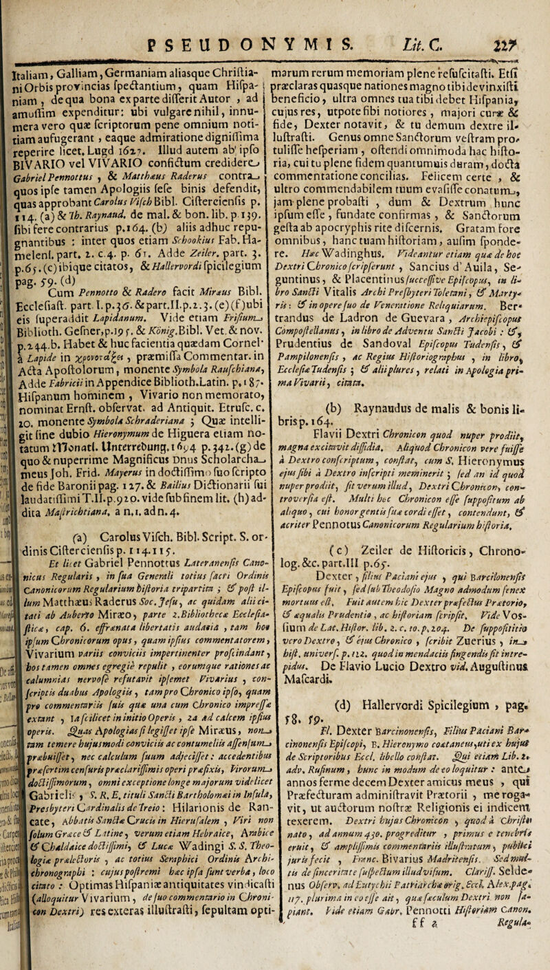 Italiam, Galliam, Germaniam aliasque Chriftia- marum rerum memoriam plene refurcitafti. Et(i ni Orbis provincias fpedantium, quam Hifpa-1 praeclaras quasque nationes magno tibi de vinxifti niam , dequa bona ex parte dilTeritAutor , ad beneficio, ultra omnes tua tibi debet Hifpania, amuftim expenditur: ubi vulgare nihil, innu- —'- —— cu: — . • . mera vero quae feriptorum pene omnium noti¬ tiam aufugerant , eaque admiratione dignilfima reperire licet. Lugd 16x7. Illud autem ab' ipro BIVARIO vel VIVARIO confidum credidero GabrielPennottus , & Matthaus Raderus contra_. quos ipfe tamen Apologiis fefe binis defendit, quas approbant Bibi Ciftercicnfis p. 114. {2L)^lh.Raynand. de mal. & bon. lib. p 139. fibi fere contrarius p. 164. (bj aliis adhuc repu¬ gnantibus ; inter quos etiam Scbookius Fab. Ha- melenlpart. 1. c.4. p. di. Adde Zeiler. part. 3. p.6 j. (c) ibique citatos, & Hallervordi fpicilegium pag. S9' (^) Cum Penmtto & Radere facit Miraus Bibi Ecclefiaft. part l.p.;<5.&partjlp.2.5.(e)(f)ubi eis fuperaddit Lapidanum. Vide etiam Frifium-i Biblioth. Gefnerjp.ip f. & K'6nig.V>'\h\. Vet. & nov. p,x44.b. Habet & huc facientia quaedam Cornei* ^ Lapide in ;;^poi/(5Tct'^« , praemifia Commentar, in Ada Apoftolorum , monente Symbola Raufehiana^ Adde in Appendice Biblioth.Latin. p.iS; Hifpanum hominem , Vivario non memorato, nominat Ernft. obfervat. ad Antiquit. Etrufe. c 10. monente j Quae intelli- git fine dubio Hieronymum Higuera etiam no tatum IHonatl. Untembunq.i6y4 p.54z.(g)dc quo & nuperrime Magnificus Dnus Scholarcha-. meus Joh. Frid. Mayerus in dodifTTmofuofcripto de fide Baronii pag. 117. & Baitius Didionarii fui laudatifTimiT.II.p.pzp. videfubfinem Iit. (h)ad' dica Ma^lricbtiana, a n.i, adn.4* iises‘| imi ii e^l «svoil ooenfiil [010 dic oltislo' ra-Hi Catpa iftetcieil [ia proci idifficii iica Hil [OintJin’ ItaliiS (a) Carolus Vifeh. Bibi Script. S. or¬ dinis Ciftercicnfis p. 114.115-. Et liiet Gabriel Pennottus Lateranenfts Cano- titctts Regularis , in fua Generali totius facri Ordinis Canonicorum Regularium hiftoria tripartita Gf poft il- /«wMatthaeUi Raderus ac quidam alii ci¬ tati ab Auberto Miraeo, parte z,Bibliotheca Ecclepa- pic£f cap, 6. effranata libertatis audatia , tam hoo ipjum Qbronicorum opus, quam ipjtus commentatorem, Vivarium variis conviciis impertinenter profiindant ■) bos tamen omnes egregie repulit , eorumque rationes at calumnias nervofe refutavit ipfemet Fivarius , con- jeriptis duabus Apologiis tampro Qhronko ipfo, quam pro commentariis fuis qua una cum Chronico impreffa extant , lafcilicet in initio Operis , za ad calcem ipjius operis. Apologiasf legijjet ipfe Mnxmy non^ tam temere hujusmodi conviciis ac contumeliis affenfum-i priebui(fet.f nec calculum fuum adjeciffet: accedentibus prafertim cenfurispraclariffmis operi prafixis, Pirorum-» doElijfimorum, omni exceptione longe majorum videlicet Gabriel i? , S*. R, E, tituli SantU Bartholomai in Infulay Presbyteri QardinalisdePreioHilarionis de Ran¬ cate, hbbatis SnnHaQrucis in Hierufalem , Viri non folumGracel^ Latine ^y Verum etiam Hebraice^ Arabice Chaldaice doHijfimiy IS Luex Wadingi S.S. Theo¬ logia praleEloris , ac totius Serapbici Ordinis ArchT chronographi ; cujuspoftremi hacipfa funtverbay loco citato : Optimas Hifpaniaeantiquitates vindicafti {alloquitur VivaHum , defuo commentario in Chfoni- con Dextri) resexteras illuftrafti, fepultam opti- cuiusres, utpotefibi notiores, majori cupse & fide, Dexter notavit, & tu demum dextre il¬ luftrafti Genus omne Sandorum veftrampro- tulifte hefperiam , oftendi omnimoda hac hifto¬ ria, cui tu plene fidem quaniumuis duram, doda commentatione concilias. Felicem certe , & ultro commendabilem tuum evafilfe conatum-., jam plene probafti , dum & Dextrum hunc ipfum effe , fundate confirmas , & Sandorum gefta ab apocryphis rite dircernis. Gratam fore omnibus, hanc tuam hiftoriam, aufim fponde- re. WadinghuS, Videantur etiam qua de hoe Dextri Chronicofer/pferunt y Sancius d’Auila , Se- guntinus, 8c ?hcQntinusfucceftveEpifeopus., m li-> bro SanHi Vitalis ArchiPrefbyteriToletaniy iS Marty* ris\ IS in opere fuo de Veneratione Reliquiarum. Ber* trandus de Ladron dc Guevara y Archhpifiopuf Compofielianus, in libro de Adventu SanHi Jacobi (S.f Prudentius de Sandoval Epifeopm Tudenfts y iS Pampilonenfts , ac Regius Hiftoriograpbm , in libro^ EcclefiaTudenfts \ IS aliiplures y relati in Afolegiapri¬ ma Vivarii j citata, (b) Raynaudus de malis & bonis li¬ bris p. 164. Flavii Dextri Chronicon quod nuper prodiit^ magna excitavit dijfidia. Aliquod Chronicon vere fuiffe k Dextro conferiptum.^ conjiaty .y, HieronymUS ejus fibi k Dextro inferipti meminerit j fed an id quoti nuper prodiit y fit verum illud Dextri Chronhony con- troverfia efi. Multi hoc Chronicon effe fuppofitum ab aliquo cui honor gentis fua cordi effiet y contendunt, acriter PennotUS Canonicorum Regularium bifioria. ( C) Zeiler de Hiftoricis, Chrono- log.&c. part.III p. 6y. Dexter , filiut P aciam ejus , qui 'Barciionenfis Epifeopus fuit, jedfubTheodofio Magno admodum feneX mortuus elt^ Fuit autem hic Dexter prafeHus Pratorio, (S aqualis Prudentio , ac bijioriam fcripfit. Vide Vos- fium de Lat.Htftor. Ub. z. c. co.p^zoq,. De fuppofitith vero Dextre y (S em Chronico , fcribit Zuerius , /«_» htfi, univerf p, nz. quod in mendaciis fingendis fit intre¬ pidus. De Flavio Lucio Dextro Awguftinufi Mafcardi. (d) Hallervcrdi Spicilegium > pag, fp. FI. Dexter '‘^ardnonenfisy Filbtt Paciani Bar* cinonenfits Epifeopiy Y>, Hieronymo coataneusyutiex hujuS de Scriptoribus Eccl. libello conflat, ^ui etiarn Lib. 2»- adv, Rufinum, hunc in modum de eo loquitur : antC/ annos ferme decem Dexter amicus meus , qut Prsefeduram adminiftravit PrjEtorii , me roga-- vit, ut audorum noftrse Religionis ei indicem, texerem. Dextri hujusChyonicOn , quodk 'Chrifti* nato, ad annum progreditur , primus e tenebris eruit y amplifiimU commentariis iUuftraPum y ptibUci juris fecit , Erane. BivariuS Madritenfis. Sednmi- tis definceritate fufpeHum illudvifum. Clari]]. Seldc- nus Obferv. adEutychii Patriarcha ofig.Sccl, AleX,pag„ iip. plurima in co effe ait y qua faculum Dextri Won fa- piant. fide etiam Gapr. Pennocti Hifiorim canon. ff a Regula-