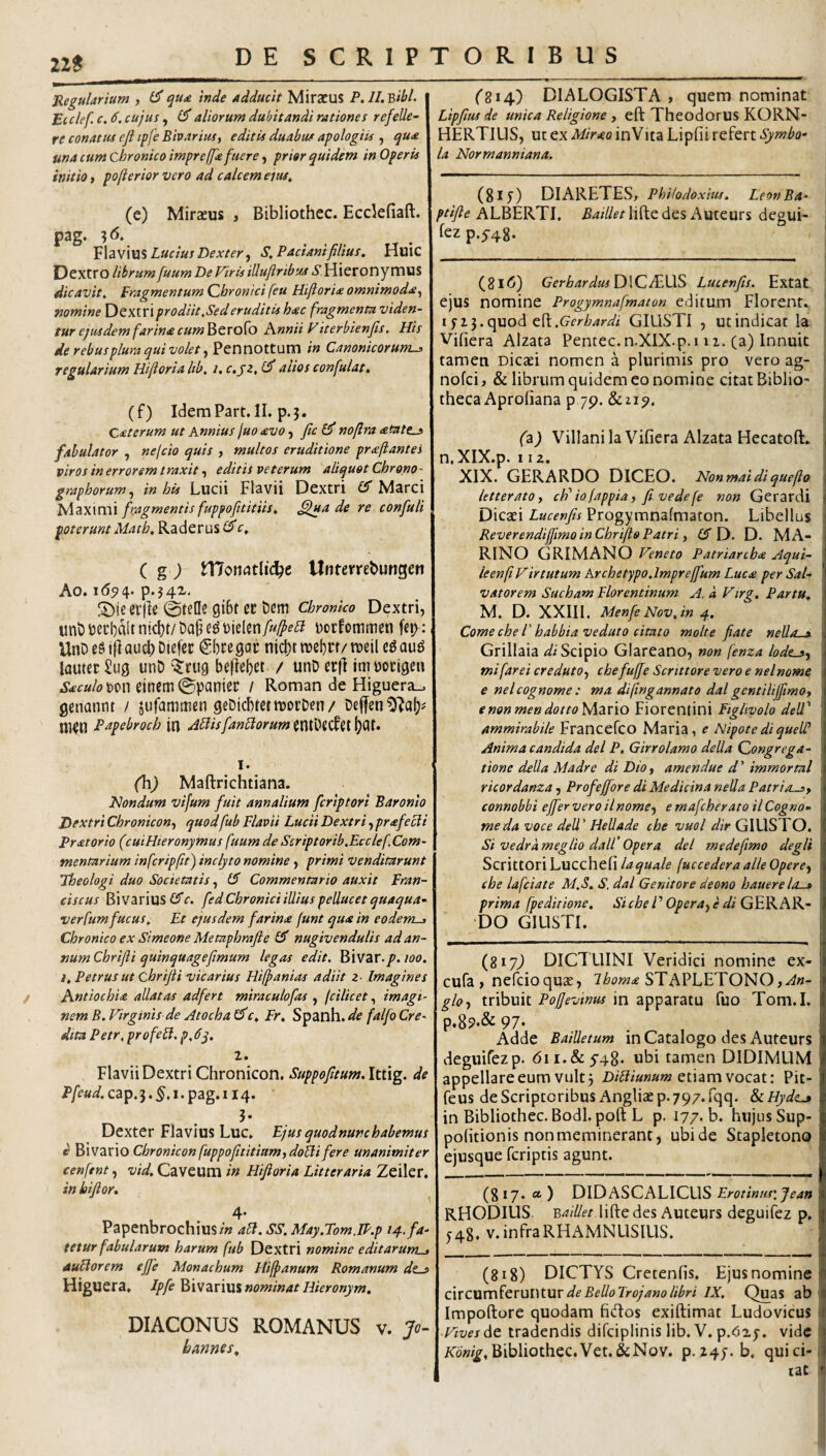 22S Regularium , qua inde adducit Miracus P. II, 'Bibi, Ecclef. c, 6. cujus , aliorum dubitandi rationes refelle^ re conatus efi tpfe Bharius, editis duabus apologiis , qua una cum chronico impreffa fuere) prior quidem in Operis initio} pofterior vero ad calcem eius, (e) Miraeus j Bibliothec. Ecdefiaft. pag. -^6, Lucius Dexter S, Padani filius, Huic Dextro librum fuum De Firis illufiribuj S Hieronymus dicavit. Fragmentum Chronici feu Hifioria omnimoda^ nomine Dextri prodiit,Sed eruditis hac fragmenm viden¬ tur ejusdem farina cum^cro^o Knnii Fiterbienfis, His de rebusplura qui volet y Pennottum in Canonicorum^ regularium Hifioria lib, i,c,sz,(^ aiios confulat, (f) IdemPart. II. p.j. Caterum ut Annius juo avo fic nofira atate^ fabulator , nefcio quis , multos eruditione praftantes viros in errorem l raxit, editis veterum aliquot Chrono - graphorum,, in his Liicii Flavii Dextri £5” Marci 'lAztWCWX fragmentis fuppofititiis, ^jua de re confuli poterunt Matb, Raderus c, ( g j n7on(?tlic^e Unterrebungen Ao. 1(59 4. p.54X. erjle gibt cr t)(!m chronico Dextri, uni)i5ecl)dltntd)r/Da§e^t)ielen/«^e<5? Docfommen («p: UnD cS jjl aucb Dtefcc €bce got nicf)r raebrr/ meil eg au^ lauter Sug unD beflebet / unD erfl im eorige» Saculom^ eincm0panict: / Roman de Higuera^ genannt / jufamttien geDi(i)tctmoi:Den/ ni^n Papebroch in sidis fandorum I. (h) Maftrichtiana. Hondum vijum fuit annalium fcriptori Baronlo Dextri Chronicon,, quodfub Flavii Lucii Dextri, prafedi Pratorio (cuiHteronymus fuum de Scriptorib.Ecclef Com¬ mentarium infcripfit) inclyto nomine, primi venditarunt Theologi duo Societatis, Commentario auxit Fran- ciscus Bi varius £5*c, fed Chronici illius pellucet quaqua- verfumfucus. Et ejusdem farina funt qua in eodem^ Chronico ex Simeone Metaphrafle £3' nugivendulis ad an¬ num Chrifli quinquagefimum legas edit. Bivar./. loo. i, Petrus ut Chrifii vicarius Hifpanias adiit z- Imagines i Antiochia allatas ad fert miraculo fas , (cilicet, imagi¬ nem B. Firginis de Atocha ^c, Fr, Spanh. de falfo Cre¬ dita Petr, pro fed, p,dj, 1, Flavii Dextri Chronicon. Suppefitum,lt.t\g, de P/e«^.cap.3.^,i.pag.ii4. ' ?• Dexter Flavius Luc. Ejus quodnunchabemus e Bi vario Chronicon fuppofititiumydodi fere unanimiter cenfent, vid, Caveum in Hifioria Litteraria Zeiler. in hifior, 4* Papenbrochiusz» ad. SS. May.Tom.IP.p 14. fa¬ tetur fabularum harum fub Dextri nomine editarum^ Audorem ejfe Monachum Hifianum Romanum 4e_? HigUCra. Ipfe z.T\\\.i nominat Hieronym, DIACONUS ROMANUS v. Jo- hanms^ (^814) DIALOGISTA, quem nominat Lipfius de unica Religione , eft TheodorUS KORN- HERTIUS, ut ex Mir<eo inVita Lipfii refert Symbo¬ la Normanniana. (8iy) DIARETES, PhHodoxius. LeonBa- ptifte ALBERTI, ^4/^liftedes Auteurs degui- fez p.5-48. (8i<5) GerbardusO\CAX\.S Lucenfis, Extat ejus nomine Progymnafmaton editum Florent. 1513. quod eft.GIUSTI , ut indicat la Vifiera Alzata Pentec.n.XIX.p.i 11. (a) Innuit tamen Dicaci nomen a plurimis pro vero ag- ! nofci, & librum quidem eo nomine citat Biblio' theca Aprofiana p 7p. & 219. (z) Villani la Vifiera Alzata Hecatoft. n.XIX.p. 112. XIX. GERARDO DICEO. Nonmaidiquefio letteratOy cF iofappia, fivedefe non Gerardi Dicaci Lucenfis Progymnafmaton. Libellus Reverendiffmo in Chriflo Patri, £5“ D. D. MA¬ RINO GRIMANO Feneto Patriarcha Aqui¬ le en fi Firtutum Archetypo.lmprejfum Luca per Sal¬ vatorem Sucham Florentinum A, a Ftrg, Partu, M. D. XXIII. Menfe Nov, in 4, Come che V habbiaveduto citato molte fiate nello-a Grillaia Scipio Glareano, non fenza lode^y \ mifareicreduto,) chefufieScrittoreveroenelnome : e nelcognome : ma difingannato dal gentiliJfimOf ; enonmendottoMzrio Fiorentini Ftghvolo dell' ‘ ammirabile Francefco Maria, e AlipotediqueW ' Anima candida dei P, Girrolamo della Qongrega- j tione della Madre di Dio, amendue d ’ immortui ricordanza, Profejfore di Medicina nella Patriosy . connobbi effer vero ilnome^y e mafcherato il Cogno¬ me da voce dell' Hellade che vuol dir GIUSTO. Si vedrameglio dall’Opera dei me de fimo degli Scrittori Lucchefi laquale (uccederaalieOpere^ che lafciate M.S. S. dal Genitore deono hauerelo-a prima fpedirione. Si che V Opera^) e di G^KA'^- ■ ‘DO GIUSTI. (817^ DICTLIINI Veridici nomine ex- cufa , nefcioquac, STAPLET0N0,/^«- gloy tribuit Pojjevinus in apparatu fuo Tom.I. P.89.& 97‘ Adde Bailletum in Catalogo des Auteurs deguifezp. dii.&y48. ubi tamen DIDIMLIM appellare eum vult 3 etiam vocat: Pit- feus descriptoribus Angliaep.797.fqq. &LHyde^ in Bibliothec. Bodl.poft L p. 177. b. hujus Sup- pofitionis non meminerant, ubide Stapletono ejusque fcriptis agunt. (8*7* •* ) didascalicus Erotinus\Jean RHODIUS. Baillet liftedes Auteurs deguifez p. 548. V. infra RHxAMN LIS IUS. (818) DICTYS Cretenfis. Ejus nomine circumferuntur IX, Quas ab Impoflorc quodam fidos exiftimat Ludovicus FivesAt tradendis difciplinis lib. V. p.dij. vide ZTo»/^,Bibliothec.Vet.&Nov. p,Z4j.b. quici- lac