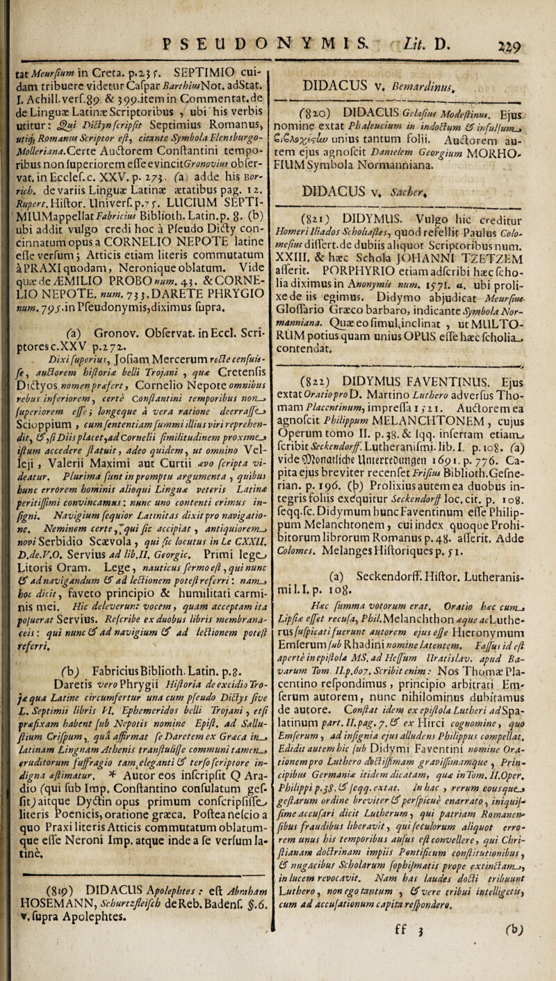 2?9 UtMeurJtum in Creta. p.z3 f. SEPTIMIO cui¬ dam tribuere videtur Cafpar Barthiuf^^ou adStat. I. Achill.verf.gp, & 599.itemin Commentat.de de Linguae Latinas Scriptoribus , ubi his verbis utitur: Di5lynfcripfit Septimius Romanus^ ut '% Romantts Scriptor eji^ citante Symbola Flensburgo- UoUeriana.Qzxi^ Auiftorem Conftantini tempo¬ ribus non luperiorem efle tsvazMGronovms obfer- vat.in Ecclef.c. XXV. p. 175. (^a) adde his Bi?»*' rich. de variis Linguae Latinae aetatibus pag. 12. /?0/?fr^Hifl:or. Univerf.p.? f, LUCIUM SEPTI- MIUMappellatf^i^wzW Biblioth. Latin.p. 8* (b) ubi addit vulgo credi hoc a Pfeudo Didly con¬ cinnatum opus a CORNELIO NEPOTE latine efleverfumj Atticis etiam literis commutatum aPRAXIquodam, Neroniqueoblatum. Vide quxdezEMILIO PROBO «zz;». 4?. & CORNE¬ LIO NEPOTE, num. 7JJ.DARETE PHRYGIO mm, 7pj.in Pfeudonymisjdiximus fupra. (a) Gronov. Obfervat. inEccl. Seri- ptoresc.XXV p.272. Dixifuperiuf, Jofiam Mercerum reblecenfuts- fe^ auBorem hiftorU belli Trojani , qu£ Cretenfis D\^y os nomen profert i Cornelio Nepotcomnibus tebus inferiorem ^ certe Conflantini temporibus nons fuperiorem ejfe} longeque a vera ratione deerrajft^ Scioppium , cum[entemiamfummiilliusvirireprehen- dit^ i^jfi Diis placet ^ad Cornelii ftmilitudinem proxime^ iftum accedere fiatuitj adeo quidem^ ut omnino Vel¬ leji , Valerii Maximi aut Curtii avo feripta vi¬ deatur, Plurima funt in promptu argumenta , quibus hunc errorem hominis alioqui Lingua veteris Latina peritiffimi convincamus: nunc uno contenti erimus in- (igni. Navigium [equior Latinitas dixit pro navigatio¬ ne, Neminem certe quific accipiat f antiquiorem^ novi Serbidio Scaevola j qui fic locutus in Le CXXll, Dje.V.O, Servius ad libjl, Georgic, Primi lego Litoris Oram. Lege, nauticus fermoeft ^ qui nunc ad navigandum IS ad leLiionem potefi referri: «4«z_j hoc dicit ^ faveto principio & humilitati carmi¬ nis mei. Hic deleverunt vocem, quam acceptam ita pojuerat Servius. Refcribe ex duobus libris membrana¬ ceis : qui nunc (S ad navigium ad leliionem potefi referri, (h) FabriciusBiblioth.Latin. p.g. Daretis Phrygii Hiftoria deexddioTro- ja qu>e Latine circumfertur una cum pfeudo DiBys five L. Septimii libris PI, Ephemeridos belli Trojani, etft prafixam habent Jub Nepotis nomine Epift, ad SaUu- fiium Crifpum, qua affirmat fe Daretem ex Graea in . latinam Lingnam Athenis tranflulijje communi tamen-j eruditorum fuffragio tarn^eleganti (S terfoferiptore in¬ digna aftimatur, ^ Autor eos infcripfit Q Ara¬ dio (qui fub Imp. Conftantino confulatum gef- fitjaitque Dydtin opus primum confcripfiflo literis Poenicis, oratione graeca, Pofteanelcioa quo Praxi literis Atticis commutatum oblatum- que effe Neroni Imp. atque inde a fe verfum la¬ tine. (819) DIDACLIS Pipolephtes : eft Abraham HOSEMANN, Schurtzfleifcb deReb.Badenf. ^.6. V. fupra Apolephtes. DIDACUS V. Bemardinus, XiiWDKCXys Gelafns Modeftinus, EjUS nomine extat Phaleucium in indolium (5 infulfum^ unius tantum folii. Auefforem au¬ tem ejus agnofeit Damelem Georgium MORHO- FIUM Symbola Normanniana. DIDACUS V, sacher. (821) DIDYMUS. Vulgo hic creditur Homerilliados Scholtafles,) quod refellit Paulus Colo- mefius diflert.de dubiis aliquot Scriptoribus num. XXIII. & hxc Schola JOHANNI TZETZEM afferit. PORPHYRIO etiam adferibi haec fcho- lia diximus in num, 1571. «. ubi proli¬ xe de iis egimus. Didymo abjudicat Meurftut Gloflario Grteco barbaro, 'm6\czmt Symbola Nor¬ manniana. Quaeeofimuldnclinat , ut MULTO¬ RUM potius quam unius OPUS elTe haec fcholia., contendat. (821) DIDYMUS FAVENTINUS, Ejus txtztOratioproD, Martino Luthero adverfus Tho- mam Placentinum-^ imprefla i; 21. Audorem ea agnofeit Philippum MELANCHTONEM , cujus Operum tomo II. p,38.& Iqq. infertam etiaruu fcribit^i-f^fwz/tfr/Lutheranifm.i.lib,!. p. 108. (z) vide?0^onatlicl)e UntecceDungen 1691. p. 776. Ca¬ pita ejus breviter recenfetir9?«/BibIioth.Gefne- rian. p. 19(5. (b) Prolixius autem ea duobus in¬ tegris foliis exequitur Seckendorff loc. cit. p. i og. feqq.fc.DidymumbuncFaventinum effe Philip¬ pum Melanchtonem, cui index quoque Prohi¬ bitorum librorum Romanus p, 48. afferit. Adde Colomes. Melanges Hifloriques p, 71. (a) Seckendorff. Hiftor. Lutheranis- mil.I. p. log. Hac fumma votorum erat. Oratio hac cum-t Lipfta effet recufa^ Phil.MQhnzhihon aqueacLuiho.* rwi fufpicati fuerunt autor em ejus effe Hieronymum Emferum/ai{' Rhadini nomine latentem, Faffus ideji aperte in epiftola MS, ad Heffum llratislav. apud Ra¬ varum Tom, H.p,do7. Scribit enim: Nos Thomae Pla¬ centino refpondimus, principio arbitrati Em- ferum autorem, ntinc nihilominus dubitamus de autore. Qonftat idem ex epifiola Lutheri adS^z~ \zx\num par1.11.pag. 2. IS cx Elirci cognomine ^ quo Em ferum , ad inftgnia ejus alludens Philippus compellat. Edidit autem hic [ub Dldyrni Faventini nomine Ora¬ tionem pro Luthero doli ifftmam gravijfmamque , Prin¬ cipibus Germania itidem dicatam, qua inTom, Il.Oper, Philippi p.yS.^joqq-extat. In hac , rerum eous que^ gefiarum ordine breviter (Sperfpicue enarrato, iniquij- ftme accufari dicit Lutherumj qui patriam Romanen» fibus fraudibus liberavitqui fecularum aliquot erro¬ rem unus his temporibus aufus eft convellere, qui Chri- flianant doUrinam impiis Pontificum conftitutienibus, 15 nugacibus Scholarum fophijmatis prope extinllam-i-, in lucem revocavit. Nam has laudes doHi tribuunt VjUthero, non ego tantum , (5 vere tribui intelligetisj cum ad accufationum capita reffondero. ff 3 rb;