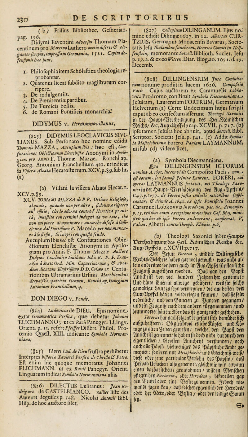 2?0 ( b ^ Frifius Bibliothec. Gefherian. pag* 196, _ Didymi Faventini 4dverfiuThom^m Pla¬ centinum pro M^rtifioLmhero oratiodiferte(^ ele¬ ganter fcrtpta, imprejfa in Germaniaf IJ11. Capita de- fenjionis b<ec funt, 1. Philofophia item Scholaftica theologia re¬ probantur. 2. Quatenus liceat fubdito magiftratum cor¬ ripere. 3. De indulgentiis. 1 4. De Poenitentiae partibus. 5. De Turcicis bellis. 6. de Romani Pontificis monarchia. DIDYMUS V. Hermanmvillams, (82j) DIDYMUS LEOCLAVICUS SIVI- > LIANUS. Sub Perfonato hoc nomine edidit ThomafoMhZZ?i‘t Aucupium ibis : h&C Con¬ futationes Obje^ionnm Elenchijite Anonymi VC\Apold- giam pro Annis F. Thomac Mazzac. Ronchi ap. Georg. Antonium Franchellium 4to. ut indicat la vifiera Alzata Hecatofte num.XCV.p.gp.rub Iit. (a) (a) Villani Ia vifiera Alzata Hecat.n. XCV.p.89. XCV. rOMASO MaZZA de? e. Ottimo Reiigio/o, alquale-^ quando non per altro ^ fidouevarifpetto \ al? offitio-t che lo adorna controT Heretica praui- j inueftito contermini indegni da vn taleche t mn mi piae e di nominare: ancorche difefo afujf- eienza dalDottiJJimoP. Macedo per non manca- re a fe ftejjo} Si cuopri con que jio [cudo. Aucupium Ibis efl: Confutationes Obie- (flionum Elenchiftae Anonymi in Apolo- giam pro Annis F. Thoraa Mazzae Au£iore Didymo Leoclauico Siuiliano Eda R. P. F. Fran- tifeo aSextoOrd. Min, Capueeinorum^ ab eo¬ dem dicatum lUuftrijfimo D D. Cofmo ex Centu¬ rionibus UltramarinisUrfinis Marchionibus Stepa j^c. patricio Genuen, Ronchi ap.Georgium Antonium Franchellium, DON DIEGO V. Peude. fa _ _ ■- (824) LudovicusAtDl^XX, Ejus nomino extat Grammatica Perjica, quae debetur Johanni ELICHMANNO j ut ex RavH Panegyr. I.Lingv. Orient. p. iz. r e fertP/f/^fr Differt. Philol. Pro- cemio Quaeft, XIII, indicante Symbola Norman- niana, (82y) Idem <5?f2)/V«fruff:raperhibetur Interpres hiftoria Xavierii Per(ic<e de chri^o Pf Petro, Eft enim hic quoque memoratus Johannes ELICHMANN. ut ex RavU Panegyr. Orient. Linguarum indicat Symbola Normanniana alia. (8i<5) DILECTUS Lufitanus: JeanRo- drnguez de CASTELBIANCO. Y,aiUet lifte des Auteurs deguilezp. f48. Nicolai Antonii Bibi. Hifp. de hoc AU<ffore filet, ' - fii m-nMBMMMMWM—I (827) Ctf^/^-^/^wDILlNGANUM. Ejus no¬ mine edidit Dilingae idzy. in 12. Albertus CUR- TZILIS, Germanius Monacenfis Bavarus, Socie¬ tatis Jefu Thalamum funebrem^ Henrico Comiti in Helf- fenjiein, memorante.SoW/.Biblioth. Societ. Jefu p. i/.a. &exeo/r///‘f».Diar. Biog.ao. i07i.d.i9. Decemb. (828) DILLINGENSIUM Jure Confulto- nomine prodiit in lucem i6i6^ Compojitio Pacis : Cujus audorem ex Caramuelis Lobko- \oitz Prodromo^conftituit Symbola Diecmanniano-a Jefuitam, Laurentium FORERUM, Germanum Helvetium (a) Certe Undecimum hujus feripti caputabeo confetffumairerunt Theologi Saxonici in Dec J^aupt«Q3ct:tf)eiDi0ung J^eil.0v5mifd)cti 0vdd)^/ &c.2iug<21ptfel6cap. XCVII. p 717. (b) ipfe tamen Jefuita hoc abnuit, apud Sotvell, Bibi. Scriptor. Societat Jefu. p. 5-41 ♦ (c) Addit la Maftricbtiana Forero Paulum LAYMANNUM> utifub (d) videre licet, (a) Symbola Diecm.anniana'. Slu4 DILLINGENSIUM ICTORUM ; nomine A. i6gz, lucemvidit Compofito Pacis » i eji eorum-, jedfamojt Jefuita Laurent, FORERI, operas LAYMANNUS fociavit, uti Theologi Saxo- wc/jnDecJ^aupt'Q^ettbnDigung De^ 2lug«’2lptfel^/ C.pj.p.loyj. de Forero jujlis indubii rationibus judi¬ cantur, £5 deinde A. idpS. ex ipjis Pontificiis Caramuel Lobkovviz in prodrom. pac. tic, demonflr, p. ly, tedibus omni exceptione majoribus Caf. Maj, mini- jtris quiboc ab ipfo Forero audiverant, confirmat, , Valent, hVoQXtX contraTheoph, Klibniz.p.6, (b) Theologi Saxonici in ^ t^ertheibtgunqbee <^eil. 2\6mifc^e« &c. , 2Iug'Zlpffele. c.XCVILp.y 17, Sbec Reluit Ferems , unbHe JDilfingifthe l 0vd}td«(33ele^rtebaBengartvolgetru!!/ tva^nic^taU 1 lcinanDcc^n3ofonDei’n,auch im5lugj5ipfff|uv|]a(t!tcbe ! 3eugni§ augefufjrct ttJOcDen. S)aBtnanDen ^apjl ! 51ntid)tifi Pon piel bunDcrt 3fal)renbtt genennet: 1 UnD batte ibnenin admege gebubret/ njdlfie folcbc 1 geipaftigc £eufcjufepnp$cmcpnen/Die embeffen Deti i '^ug?2lplfel bdrren \pieDeiicgcn fbnncn/ Da§fiefetit ocDenlicb/ unDpon^uncteii ju ^uncten gegangen/ unDcin nad^DemanDccn furgetiommen / unD beantmoctet bdtten:21bi!r Dae 1(1 ganfj nicbt gefd)eben. Forerus baf nad)[olgenDci: ge|la(t ftcb bcmubct (icb* au§juba!ftei’n: Obglekbtuol edid;e ^dpfep unD^o^ nigejualtenSeitengettefcn/ ipelcbelDen ^ap(l Deii ^nticbrillgenennet/ fo boben (teDocbmd)t DapDuccb Den eigcntlid)en / ©roffen 2lnijd)cijl perffanDcn / nocb aucballe^dpff/ pIcliKtiiger Dag ^;|>Qp(lljd)e2lmbt ge^ niepnet: fonDecn nue Metaphorice unD ©feicbnib-tpci^/ Diefe oDeejene pacticulat^ecfobn Ded^apfl^/ oui ^riPatTlrfacben alfo genennet/glekWie tvit ettpann einen baibarifcben / gcaufabnien / tpilDen ?9lenfcbett pflegenDen Herodem , bi^tpeilen ggp Dcn ^eufel oDei’ cine Cgeflie ju nennen. ^eDccb nic# manDt fagen fati / Dab foId^ecepgentlicbDet: .^eroDe^/ oDep Det /pDep ^e(lja / ^Det Det leiDige ©atciri i fep. ©♦ f