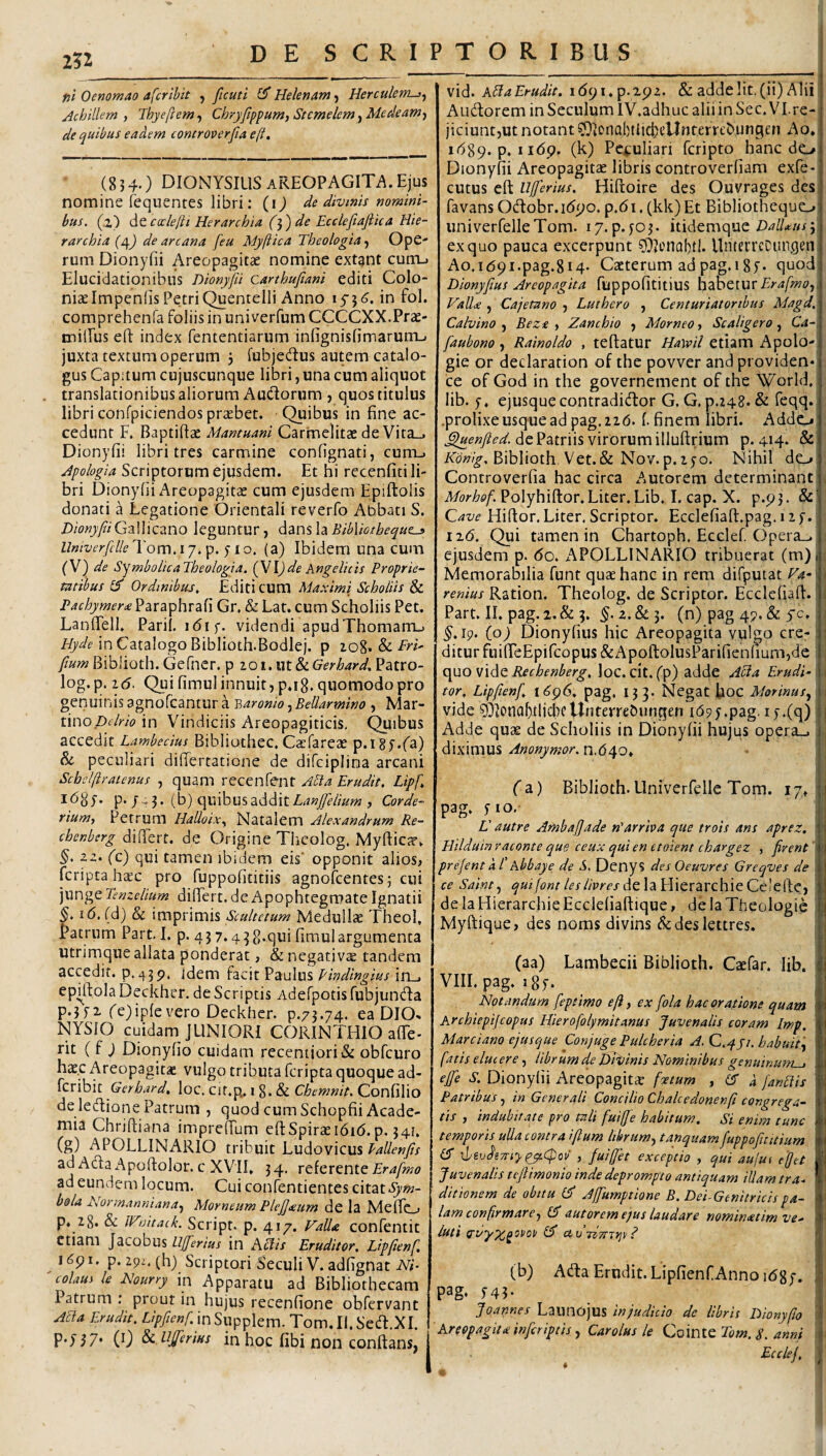 Z?2 ni Oenomao afcribit , ficuti £5* Helenam) Herculem-}^ Jchillem , Ihyeftem, Chryfippum, Stcmelem, Medeam-, de quibus eadem controverfia eft. (8 3 4.) DIONYSIUS AREOPAGITA. Ejus nomine fequentes libri; (i) de divinis nomini¬ bus. (z') dQ.c(x:le/ii Herarchia ('^') de Ecclefiaftica Hie- r archia (Of) de arcana [eu Myjiica Theologia, OpC' rum Dionyfii Areopagitae nomine extgnt cum.. Eluciclationibus Dionyfii carthufiani editi Colo¬ niae Impeniis PetriQuentelli Anno in fol. comprehenfa foliis in univerfum CCCCXX.Prae- milPus eft index fententiarum infignisfimarum-. juxta textum operum 3 fubjedus autem catalo¬ gus Capitum cujuscunque libri, una cum aliquot translationibus aliorum Andorum , quos titulus libri confpiciendos praebet. Quibus in fine ac¬ cedunt F. Baptifl^ Mantuani Carmelitae de Vita_, Dionyfii libri tres carmine confignati, cum_. Jpologia Scriptorum ejusdem. Et hi recenfiti li¬ bri Dionyfii Areopagitae cum ejusdem Epiftolis donati a Legatione Orientali reverfo Abbati S. Dionyfii Gallicano leguntur, dans la BibVmheque^ UniverfclleUom.ij.'p. ^ lo. (a) Ibidem una cum (\) de SymbolicaTheologia. {VI)de Angelicis Proprie¬ tatibus (f Ordinibus, Editi CUm Maximi Scholiis & Pachymer£ Paraphrafi Gr. & Lar. cum Scholiis Pet, LanfTell. Parii, idif. videndi apudThomam_> //r^ein Catalogo Biblioth.Bodlej. p Sl FrT fium Biblioth. Gefner. p ioi,\M^Gerhard, Patro- log.p. 16. Qui fimul innuit, p.ig. quomodo pro genuinis agnofcantur a v,aronio, Bellarmino , Mar- i\no Delrio in Vindiciis Areopagiticis, ^ibus accedit Lambedus Bibliothec. Caefareae p.igy.fa) & peculiari difiertatione de difciplina arcani Schelfiraienus , quam recenfent Ada Erudit. Lipf. idgj. p./^3. (b) quibus addit , Corde- rium, Petrum Halloix, Natalem Alexandrum Re- chenberg dilTert. de Origine Theolog, Myfticiv. 2z. (t) qui tamen ibidem eis' opponit alios, fcriptahaec pro fuppofititiis agnofcentesj cui junge Tenzelium difiert. deApophtegmate Ignatii §. 16, (d) & imprimis Scultctum Medullae TheoI, Patrum Part. I. p. 437.438-Stii fimulargumenta utrimque allata ponderat, & negativte tandem accedit, idem facit Paulus Pindingius iii_j ephtola Deckher. de Scriptis Adefpotis fubjunda p.3f2. fejiplcvero Deckhcr. p.73.74. ea DIO. NYSIO cuidam JUNIORI CORINTHIO affe- rit ( f J Dionyfio cuidam recentiori& obfcuro hae.c Areopagitae vulgo tributa feripta quoque ad- feribit Gerhard, loc. Cit.p., i 8. & Chemnit. Confilio de leftione Patrum , quod cum Schopfii Acade¬ mia Chriftiana imprefium eftSpiraei6i(5. p. 341, (g) APOLLINARIO tribuit Ludovicus ad Ada Apoftolor. c XVII. 34. referente Erafmo ad eundem locum. Cui confentientes citat bola E\ormanniana, Morneum Plejfteum de Ia Meffo p. 28. & iVuitaik. Script. p. 417. Valla confentit etiam Jacobus llfferius in Aliis Eruditor, Lipfienf, i6pi. p.29z.(h) Scriptori SeculiV.adfignat M- coitus le Hourry in Apparatu ad Bibliothecam Patrum : prout in hujus recenfione obfervant Acia Erudit. Lipfienf.mSupplem. Tom.II.Sed.XI. PT57’ (0 Sidijferius in hoc fibi non conftans, | vid. Alia Erudit, idpi.p.xpz. & adde Iit. (ii) Alii Audorem in SeculumlV.adhuc alii in Sec. VI.re¬ jiciunt,ut notant 0IonQl)tlicbcUnterrt'bungcn Ao. ibSq. p. 1169. (k) Pc^iuliari feripto hanc do Dionyfii Areopagitae libris controverfiam exfe- cutus eft llfferius. Hiftoire des Ouvrages des favans Odobr.i(5po. p,6i, (kk) Et Bibliothequo: univerfelleTom. ly.p.yoj. itidemque Z)4//4;»r3' ex quo pauca excerpunt 0?cnal)t!- UntecrcCiingen Ao.i(59i.pag.8i4. Cacterum ad pag.i8y. quod; Dionyfius Areopagita fuppofititius hdhetur Erafmo,, Valla , Cajetano , Luthero , Centuriatoribus Magd, Calvino , Beza , Zanchio , Morneo, Scaligero, Ca-\ faubono , Rainoldo , teftatur Hayvil etiam iApolo-; gie or declaration of the povver and providen* ce of God in the governement of the World, lib. 5. ejusqueeontradidor G. G, p.248. & feqg» .prolixe usque ad pag. 2zd. (. finem libri. Addo de Patriis virorum illuftrium p. 4*4* & Biblioth Vet.& Nov. p.lyo. Nihil do Controverfia hac circa Autorem determinant v Morhof. Polyhiftor. Liter. Lib. I. cap. X. p.p3. &' Cave Hiflor. Liter. Scriptor. Ecclefiaft.pag. 12 y. 11(5. Qui tamen in Chartoph. Ecclef. (ipera.^ ; ejusdem p. 60. APOLLINARIO tribuerat (m)j : Memorabilia funt qutehanc in rem difputat Va- \ \ renius Ration. Theolog. de Scriptor. Ecclcfiad:.' i Part. II. pag.2.& 3. 5. 2.& 3. (n) pag 49. (& yc. j ^,ip. (o) Dionyfius hic Areopagita vulgo cre-; \ diturfuifTcEpircopus&ApoftolusParifienliumjde ; , quo vido Rechenberg, loc. dt, (p) adde Acia Erudi-• \ tor, Lipfienf, 16^96. pag. 133. Negat fioc Morinus, \ vide ^XonodlicbcUiiterreburigen idpy.pag. ly.Cq) j Adde quae de Scholiis in Dionyfii hujus opera_. j diximus Anonymor.n,6^o, \ I (d.) Biblioth. Univerfelle Tom. 17v, pag. y io.- L' autre Ambaffade n'arrha que trois ans aprez. ■ ■ Hilduin raconte que ceux qui en et olent chargez , firent 'i \ prefentkPAbbaye de S, Denys des Oeuvres Greqves de j ■ ce Saint, de la Hierarchie Celefte, ■ de la Hierarchie Ecclefiaftique, de Ia Theologis ! Myftique, des noms divins &deslettres. (aa) Lambecii Biblioth. Caefar. lib. VIII. pag. i8f. Notandum feptimo eft, ex fola hac oratione quam Archiepifeopus Hierofolymitanus Juvenalis coram Imp, Marciano ejusque Conjuge Pulcheria A. C.qji. habuit, fatis elucere, librum de Divinis Nominibus genuinum^ effe S. Dionyfii Areopagit<E foetum , er k fandis Patribus, tn Generali Concilio Chalcedonenfi congrega¬ tis , indubitate pro tali fuiffe habitum. Si enim tunc temporis uUa contra iftum librum, tanquam fuppofititium \livdi7riyejt<f!ov , fuiffet exceptio , qui aujui ejet Juvenalis teftimonio inde deprompto antiquam iUam tra¬ ditionem de obitu er Affumptione B. Dei-Genitricispa¬ lam confirmare, er autorem ejus laudare nominatim ve- luti £3* civ hTnrjv 1 (b) Ada Erudit. LipfienfAnno i<58y. pag. 54T ; Joannes Launojus in judicio de libris Dionyfio I ' Areopagita inferiptis, Carolus k Cc^voi^Tom.S. anni \ Ecclef. ,j